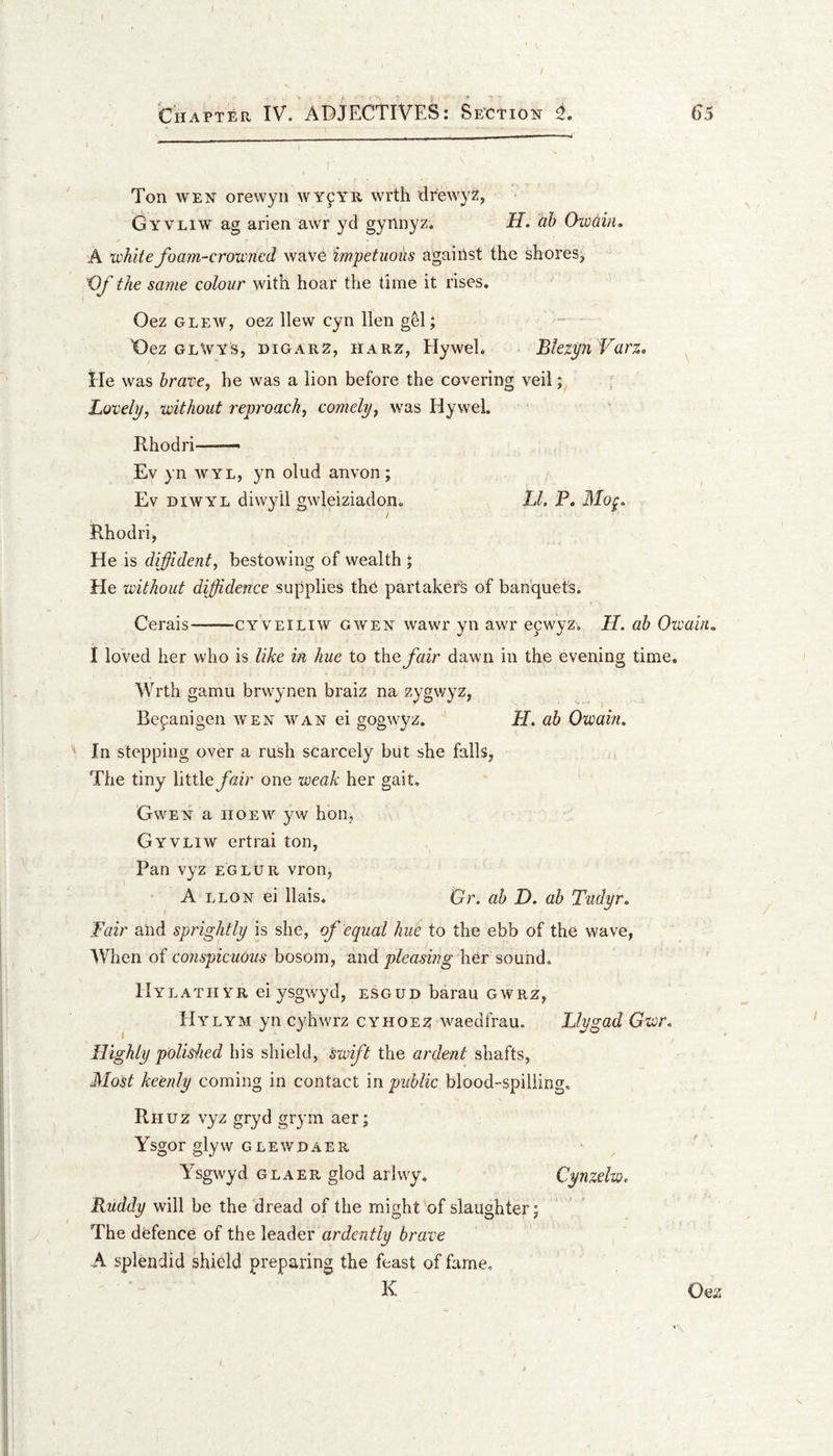 / Chapter IV. ADJECTIVES: Section L 65 Ton WEN orewyn wy^yr wrth drewyz, Gyvliw ag alien awr yd gynnyz. H. dh Owdin, A white foam-croivncd wave impetuous agaiRst the shores, Vf the same colour with hoar the time it rises. Oez GLEW, oez Hew cyn Hen gM; X)ez glWYs, DIGAR2, HARZ, Elywel. Btezyii Varz, He was brave, he was a lion before the covering veil; Lovely, without reproach, comely, was Hywel. Rhodri — Ev yn WYL, yn olud anvon; Ev DiWYL diwyil gwleiziadon. LI, P, Mog, / Rhodri, He is diffident, bestowing of wealth ; He without diffidence supplies the partakers of banquet's. Gerais-cyveiliw gwen wawr yn awr epwyz. II. ah Owain.. I loved her who is like in hue to the fair dawn in the evening time. Wrth gamu brwynen braiz na zygwyz, Bepanigen w'en wan ei gogwyz. H. ah Owain, In stepping over a rush scarcely but she falls, The tiny little_/riir one weak her gait, Gwen a iioew yw hon, Gyvliw ertrai ton, Pan vyz eglur vron, A LLON ei Hais. Gr. ah D, ah Tudyr, Fair ahd sprightly is she, of equal hue to the ebb of the wave, When of bosom, and her sound. Hylatii YR ei ysgwyd, esgud barau gwrz, Hylym yn cyhwrz cyhoez waedfrau. Llygad Gwr. Highly polished his shield, 'swift the ardent shafts. Most keenly coming in contact in public blood-spilling, Riiuz vyz gryd grym aer; Ysgor glyw gleWdaer Ysgwyd GLAER glod arlwy, Cynzelw, Ruddy will be the dread of the might of slaughter j The defence of the leader ardently brave A splendid shidd preparing the feast of fame, K Oez N