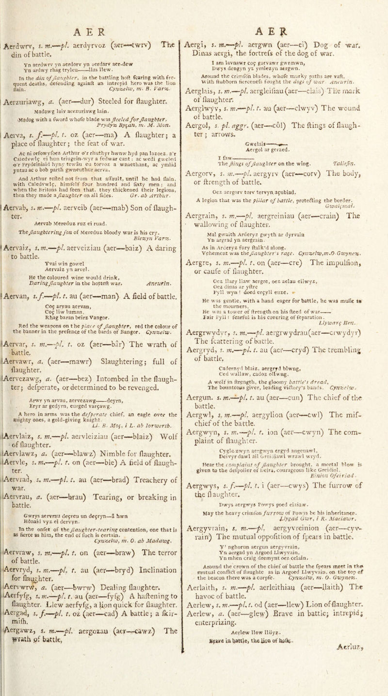 The Aerciwrv, s. w.—fl. aerdyrvoz (aer—<twrv) The din of battle. Yn aerdwrv yn aerdorv yn aerdarv aer-dew Yn ardwy rhag tryleu-lias Hew. In the din ofjlau^bter, in the battling hoft fearing with fre¬ quent deaths, defending againft an intrepid hero was the lion llain. Cyn-z,eLw, m. B. f arez- ' Aerzuriawg, a. (aer—dur) Steeled for flaughter. Madijwg laiv aerzuriawg lain. iMadog with a fword whofe blade was fleeted for flaughter, Prydyx By^an, m. M. Alan. \ Aei'va, s. f—pL t. oz (aer—ma) A flaughter; a place of flaughter; the feat of war. Ac ni orfowyfoez Arthur o'r rhuthyr hwnw hyd pan lazoez. a'r Caledvwl9 ei hun triugein-wyr a fedwar cant: ac wedi gweled o r Prydeiniaid hyny tewau eu torvoz a wnaethant, ac ymlid j'ntau ac o bob parth gwneuthur aerva. And Arthur refted not from that aflauIt, until he had flain, with Caledvwlf, himlelf four hundred and iixty men ; and when the Britons had feen that, they thickened their legions, then they made a flaughter on all fides. Gr. ab Arthur. ) Aervab, r. m.—pi. aerveib (aer—mab) Son of flaugh¬ ter. Aervab Mereduz ruz ei ruad. Theflaughtering Jon of Mereduz bloody war is his cry. Bleezyn Farv- * Aervai'/, m.—pl. aerveiziau (aer—baiz) A daring to battle. Yvai win gowel Aervaiz yn arvel. He the Coloured wine would drink, Itaringflaughter in the hofteft war, Aneurin. ' Aervan, s.f.—pi. t. au (aer—man) A field of battle. C09 aryau aervan, C09 liw luman, Rhag baran beirz Vangor. Red the weapons on the plate of flaughter, red the colour of the banner in the prefence of the bards of Bangor. Cyn’X.eltu. lAervar, s. m.—pi. t. oz (aer—bar) The wrath of battle. •Aervawr, a. (aer—mawr) Slaughtering; full of flaughter. lAervezawg, a. (aer—bez) Intombed in the flaugh¬ ter; defperate, or determined to be revenged. Arwr yn arvau, aervezawg-deyrn, Eryr ar gedyrn, eurged var9awg. A hero in arms was the defperate chief, an eagle over the Riighty ones, a gold-giving knight. Li- B. Afof, i L. ab lorwerlb. sAervlalz, s. m.—pi. aervieiziau (aer—blaiz) Wolf ■ of flaughter. lAerv'lawz, a. (aer—^blawz) Nimble for flaughter. lAervle, 5. m.—^pl. t. on (aer—ble) A held of flaugh¬ ter. , Aervra^, s,m.—fl.t. au (aer—brad) Treachery of war. jiAervrau, a. (aer—brau) Tearing, or breaking in battle. Gwrys aervrau deyreu un deyryn—a hwn Hdnaid vyz ei dervyn. In the onfet of the flaughter-tearing contention, one that is as fierce as him, the end of fuch is certain, Cynxelio, nt. 0. ab Madawg- Aervraw, s. m.—pi, t, on (aer—braw) The terror of battle. Aervryd, i. m.—pU t. au (aer—bryd) Inclination for flai^hter. Aepvwrw, a. (aer—bwrw) Dealing flaughter, lAerfyfg, i. m. -pl.t. au (aer—fyfg) A haftening to flaughter. Llew aerfyfg, a Uon quick for flaughter. Aergad, s. f.—pl, t. oz (aer—cad) A battle; a fleir- mifh. Aetgawz, $. m,—pi. aergozau (aer—caw z) The 1 wrath qf battle, Aergi, 5. m.—pl. aergwn (aer—ci) Dog of war, Dinas aergi, the fortrefs of the dog of war. I am lavnawr C09 gorvaw'r gwrmwn, Hwys dengyn yz ymlezyn aergwn. Around the crimfdn blades, whofe murky paths arc vaft, with ftubborn fiercenefs fought the dogs of war. Anciirin. Aerglais, s. m.—pi. aergleiflau(aer—dais) The m-ark of flaughter. Aerglvk^v, i. m.—pi. t, au (aer—clwyv) The wound of battle, Aergol, r. pi. aggr. (aer—-col) The ftings of flaugh¬ ter ; arrows. Gwelais —- ^ Aergol ar gerzed. I faw- The flings of flaughter on the wing. Taliefln. Aergorv, 5. m.—pi. aergyrv (aer—corv) The body, or ftrength of battle. Oez aergorv torv tervyn,a9ubiad, A legion that was the pillar of battle, proteifling the border. Gvjalpnaii Aergrain, s. m.—pi. aergreiniau (aer—crain) The wallowing of flaughter. Mai gwaith Arderyz gvvyth ar dyrvain Yn argrad yn aergrain. As in Arderyz fury ftalk’d along. Vehement was the flaughter's rage. CywsseltUtm.OGwynetsi. Aergre, s. m.—pi. t. on (aer—ere) The impulflon, or caufe of flaughter. Cez llary liaw aergre, oez aelau eilwyz, Oez dinas ar y-ftre Byll wyn ! deed er9yM euze. » He was gentle, with a hand eager for battle, he was muiic t* the mourners, He was a tower of ftrength on his fteed of war- fair Pyil ! fearful is his covering of reparation. Llywartp Hen. Aergrwydvr, 5. m.—pi. aergrwydrau(aer—erwydyr) The fcattering of battle. Aergryd, 5. m.—pL t. au (aer—cryd) The trembling of battle. Cadernyd blaiz, aergryd blwng, Ced wallaw, cadoz ollwug. A wolf in ftrength, the gloomy battle's dread. The bounteous giver, leading viiftory’s bands. Cynxclus. Aergun. j. m.—pl. t. au (aer—cun) The chief of tb.e battle, Aergwd, s, m.—pL aergylion (aer—cwl) The mif- chief of the battle. Aergwyn, s. m.—pi. t. ion (aer—cwyn) The com¬ plaint of flaughter. Cyglezwyn aergwyn ergyd angeuawl, Heivyr dawl ail Greiaiawl wrawl wryd. V.ezr fht caniplaiut of flaughter brought, .a mortal blow is given to the delpoiler of Ueira, courageous like Greidiol. FJnion Ofei riad ■ Aergwys, s.f.—pi. t. i (aer—cwys) The furrow of the fl aughter. Dwys aergw'ys Powys poed ciziaw. May the heavy crimfon furrow of Powys be his inheritanee. Zlygad Gwt, i R. Afaeiaivr. Aergyvrain, s. m.—pL aergyvreinion (acr—eyv- rain) The mutual oppofltion of fpears in battle. Y’ nghorun aergun aergyvrain, Yn aergad yn Argoed Llwyvain, Ynmhen craig dremynt oezcelain, Around the crown of the chief of battle the fpears meet in th» mutual conflict of flaughte as in Argoed Llwyvain. on the top of the beacon there was acorpfe. Cynszelw, m. 0. Gwynerz. Aerlaith, s. m.—pi. aerleithiau (aer—llaith) The havoc of battle, Aerlew, s. m.—pi, t. od (aer—llew) Lion of flaughter. Aerlew, a. (aer—gleyy) Brave in battle; intrepidj euterprizing. Aerlew llew lliiyz. Bme in battle, the lion of Acrluzj