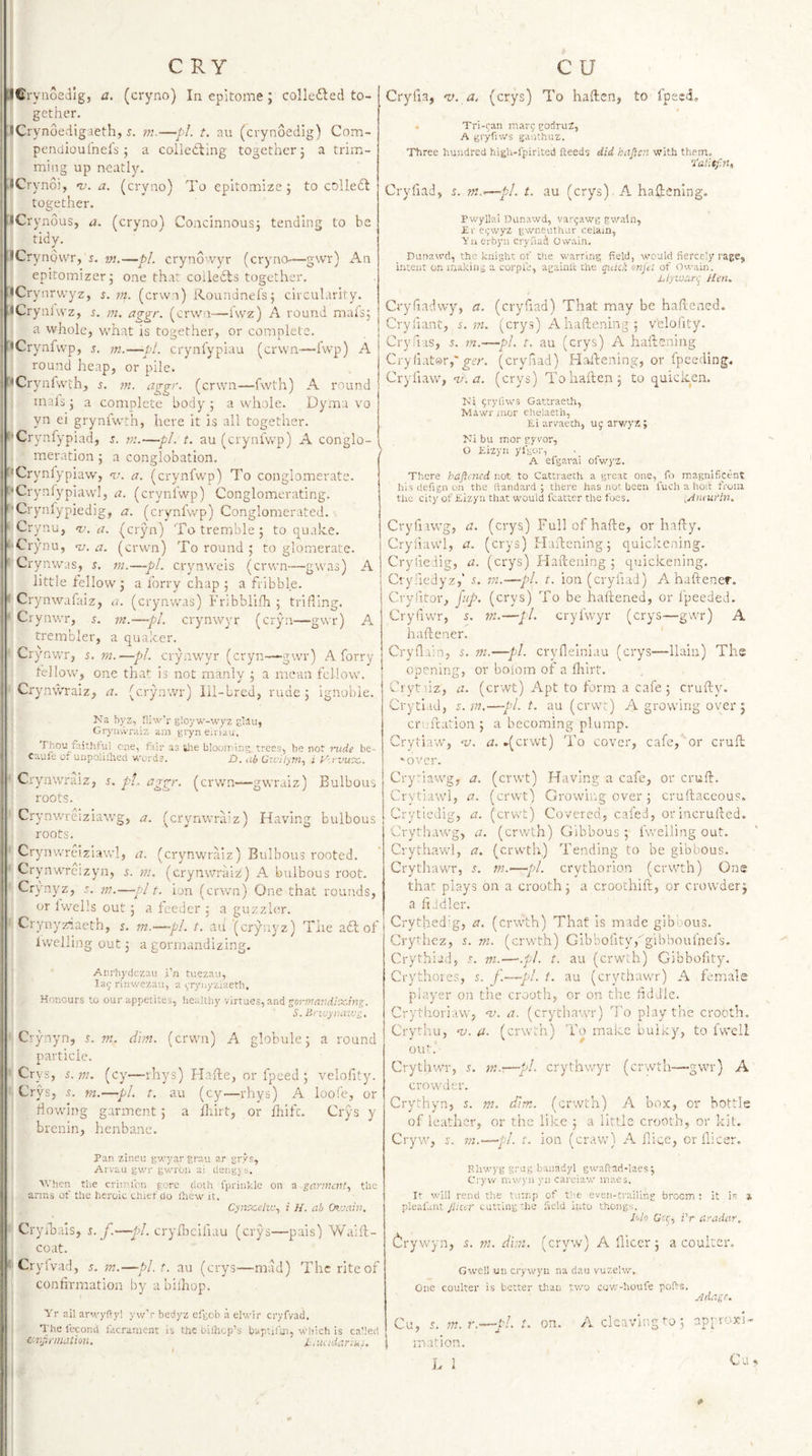 ■Cryaoedlg, a. (cryno) In epitome; colleiled to¬ gether. iCrynoedigaeth, 5. m.—pi. t. au (crynoedig) Com- pendioul’nels ; a colleOling together j a trim¬ ming up neatly, I iCrynoi, nj. a. (cryno) To epitomize; to colleft i together. I iCrynous, a. (cryno) Concinnous; tending to be 1 tidy. I ICrynovvr, s, —pi. cryno’vyr (cryno—gwr) x\n j epitomizer; one that coiledls together, •Crynrvryz, s. 7n. (crvvn) Roundnefs; circularity. iCrynivvz, s. m. aggr. (erwn—i'wz) A round mai's; a whole, what is together, or complete, j iCrynfwp, j. m.—pi. crynfypiau (erwn—hvp) A I round heap, or pile. j'^Crynfwth, j. w. aggr. (erwn—fwth) A round I inals ; a complete body ; a whole. Dyma vo yn ei gryniwth, here it is all together. f'Crynfypiad, s. 771.—pi. t. au (cr meration ; a conglobation. '*Crynfypiaw, <1.'. a. (crynfwp) To conglomerate. '•Crynfypiawl, a. (cryniwp) Conglomerating. Crynfypiedig, a. (crynfwp) Conglomerated. Crynu, nj. a. (cryn) To tremble ; to quake. '• Crynu, nj. a. (erwn) To round ; to glomerate. Crynwas, s. in.—pi. crynweis (erwn—gwas) A little fellow; a lorry chap ; a fribble. ' Crynwafaiz, a. (crynwas) Fribbllfh ; trifling. Crynvrr, 5. m.—pl. crynwyr (cryn—gwr) A trembler, a quaker. Crynwr, 5. m.—pi. crynwyr (cryn—-gwr) A forry fellow, one that is not manly ; a mean fellow. Crynwraiz, a. (crynwr) Ill-bred, rude ; ignoble. ICa byz, niw'r g!oyw-wyz giAu, Gi-ynvvraiz am gryn eiri'au. ’t'bou faithful Oiie, ftir as t’le bioon’ing trees, be not imde be- Caufe o. uiipalillieci words. D, ub Civiiym.^ i V'.rvwx,. Crynwraiz, 5. pt. aggr. (erwn—gwraiz) Bulbous roots. Crynwreiziawg, a. (crynwraiz) Having bulbous roots. Crynwreiziawl, a. (crynwraiz) Bulbous rooted. Crynwrcizyn, j. m. (crynwraiz) A bulbous root. Crynyz, j. ??;.—pit. ion (crrvn) One that rounds, or Iwells out; a feeder ; a guzzler. Crynyziaeth, s, m.—~pl. t. aii ’(crynyz) The aft of Iwelling out; a gormandizing, Anrbydezau i’n tuezau, lay rinwezau, a yi^'iiyziaeth. Honours to our appetites, iiealtliy virtues, and sormardixing. S. Brwynaxvg. Crynyn, t. m. dim. (erwn) A globule; a round particle. Crys, s.in. (cy—-rhys) Hafle, or fpeed ; velofity. Crys, s. m.—pi. t. au (cy—rhys) A loofe, or flowing garment; a ilrirt, or fliifc. Crys y brenin, henbane. ynfwp) A conglo- Pan zineu gwyar grau ar grys, Arvau gwr gwroii ai deng;, s. When the crimlon gore doth fprinkle on a garment., the arms of the heroic chiei do ihew it. Cynxelin., i H. ab Oz'jain, Cryihais, t.j.—cryfbcifuiu (crys—pais) VVaiil- coat. Cryfvad, s. m.—pl.t, au (crys^^—mad) The rite of ^ confirmation by a bilhop. Yr ail arwyfty! yv/r bedyz efgob a elwir cryfvad. The fecond facrament is the bifnep’s baptiim, which is cahed d-njirmaiion. i, luidariiii. Cryfia, 'v. a. (crys) To haften, to fpeed, Tri-ran mary godruz, A gryfiws ganthuz. T^ree hundred high-fpirited Heeds did hap.cn with them. I'alitpaU Cryfiad, s. m.—pI. t. au (crys) A haHening. Pwyllai Dunawd, varyawg gwain, Er eywyz gwneuthur celain, Yn erbyii cryfiacl Owain. Punawd, the knight of the warring field, would fiercely rage, intent on making a corpie, againli: the quick onjtl of Owain. Blyivar^ Hen. Cry had wy, a. (cryfiad) That may be haflened. Cryiiant, s. m. (crys) A haftening; velofity. Cryfius, 5. in.—pi. t. au (crys) A hailening Cryfiator,'(cryfiad) Haftening, or fpeeding. Cry flaw, n/.a. (crys) Toliaften; to quicken. Ki yryliws Gattraeth, Mawr mor ehelaeth, Ei arvaech, uy arwyz ; Ml bu mor p’vor, O Kizyn yfgor, A efgavai ofwyz. There hapened not to Cattraeth a great one, fo magnificent his defign on the ftandard ; there has not been I'uch a hoit from the city of Eizyn that would fcatter the foes. ,Anturin. Cryfiawg, a. (crys) Fullofhafte, or hafty, Cryiiawl, a. (crys) tlaftcnlng; quickening. Cryfieiig, a. (crys) Haftening ; quickening. Cryfiedyz,' 5. in.—pi. t. ion (cryfiad) A haftener. Cryfitor, jup. (crys) To be haftened, or ipeeded. Cryfiwr, s, ni.—pi. cryfwyr (crys—gwr) A haftener. ' Ci'vilain, s. m.—pi. cryfleiniau (crys—llaiii) The ooening, or bolom of a fliirt. Crytdz, a. (erwt) Apt to form a cafe; crufty. Crytlad, s.in.—pl.t, au (erwt) A growing oyer j cruftation ; a becoming plump. Crytiaw, a. .(erwt) To cover, cafe, or cruft 'over. Cry'ia’Wg, a. (erwt) Having a cafe, or cruft. Crytiawl, a. (erwt) Growing over ; cruftaceous. Crytiedig, a. (erwt) Covered, cafed, orincrufted. Crythawg, a, (erwth) Gibbous ; fweiling out. Crythawl, a. (erwth.) Tending to be gibbous. Crytliawr, 5. ni.—pi. crythorion (erwth) One that plays on a crooth; a croochift, or crowder; a fiddler. Crythed'g, a. (erwth) That is made glboous. Cryihez, z. in. (crvfth) Gibbofity/gibboufnefs. Crythiud, .t. in.—.pl. t. au (erwth) Gibbofity. Crythores, s. f.—pl. t. au (crythawr) A female player on the crooth, or on the fiddle. Crythoriaw, -v. a. (crythawr) To play the crooth. CrytliLi, a. (erwth) To make bulky, to fwell out. Crythwr, s. in.-.—pl. crythv/yr (erwth—gwr) A crowder. Crythyn, 5. m. dim. (erwth) A box, or bottle of leather, or the like ; a little crooth, or kit. Cryw, J. m.—pd. t. ion (craw) A fficc, or llicer. Rhwyggrug banadyl gwaflad-laes^ Ciyvr mwyn yn careiaw maes. It will rend the tump of the even-trailing broom ; it i*: » pieafant Jiicer cutting 'he held into thongs. Iclo Get;., i'r aradar. (irywyn, z. m. dim. (cryw) A fticcr; a coulter. Gwell un crywyu na dau vuzelw. One coulter is better tlian two cov/-houfe ports. Adage. Cu, s. 177. r.-^pl. t. on. A clcavii'.g ^0; approxi- j mation. L 1