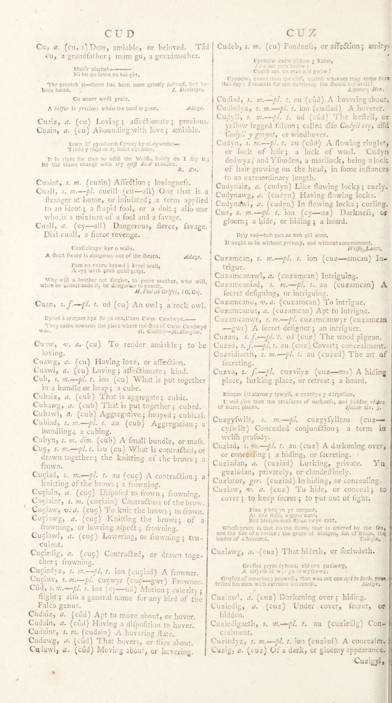CUD Cu, a. (cu, 5; De'ar, amiable, or bclovetl. Tad cu, a grandfather ; mam gu, a grandmother. Mae’r ziai'heb- Ni bu gu ia\vn na bai gas. Vhe proverb is—there has been none greatJy beln'ed^ but ha': been hated. , J. JDadvjyri, Cu anner wedi pr.aiz. A heifer is }>r£cious when the herd is gone, j’ldage- Cuaiz, a. (cu) Loving; affeftionate; precious. Cuain, a. (cu) Abounding with love ; amiable. lawn it’ pymhorth Cymry hy ei dywedav— Troed y rhod ar dy blaut cueiniav. It is right for tliee to aiiift the Welili, boldly do I fay it; let the times change with thy mej} deur children. ' R. Zu. Cuain’t, s. m. (cuain) AfFedfian ; lovingnefs. Cuall, cueill (cu—all) One that is a ftranger at home, or ini'ulated; a term applied to an ideot; a ftupid fool, or a dolt ; alfo one who,is a mixture of a fool and a favage. Cuall, a. (cy—all) Dangerous, fierce, favage. Dial cuall, a fierce revenge. Cuall clezyv byr o wain. A Ihort fword is dangerous out of the Iheath. Adage, ram na vazeu brawd i brovi arali, A vyz wi th ?eall guallgolpi. Why will a brother not forgive, to prove another, who -wdll, wlicfi he undcricands it, be dangerous to puniili. //. Zosl ab Grifrf i 0, Gsf. Cuan, s. y'.-—y.’/. t. od (cu) An ov/1; a rock owl. Dyvod .a orirgant hyd lie yz oez,Cuan Cwm Cawdwyd._ They came towards the place where the Owl of Cwrn Cawlwyd was. //. CulhvJ^—Mubinogion, Cuiw, v. a. (cu) To render amiable: to be lovmg. Cuawg, a. (cu) Having love^ or affedion. Cuawl, a. (cu) Loving; alfedionatc; kind. Cub, .t. m,—fl. t. ion (cu) V/hat is put together in a bundle or heap; a cube. Cubaiz, a. (cub) That is aggregate; cubic. Cubawg, a. (cub) That is put together; cubed. Cubawl, a. (.cub) Aggregative; heaped; cubical. Cubiad, 5. m.—pi. t. au (cub) Aggregation; a bundling,; a cubing. Cubyn, a m. dim. (cub) A fmall bundle, or mafs. Cu9, A m.—pl. t. iau (cu) What is contraded, or drawn together; the knitting of the brows; a frown. Cuciad, s. m.—pl. t. au (cue) A contradlon; a- knitting of the brow's ; a frowning. Cuciain, u. (cue) Difpofed to trown ; frow'iiing. Cueiaint, a m. (cuciain) Contradioii of the brow'. Cuciavf, ru.a. (cue) To knit the brows; to frown. Cuciaw'g, a. (cuj) Knitting the brows; of a frowning, or lowring afped ; frowning. Cujiawl, a. (cue) Lowering, or frowning; tru¬ culent. Cujiedig, a. (cuj) Contraded, or drawn toge¬ ther; frowning, Cuciedyz, rn.—pl. t. ion (cujiad) A frowncr. C-uciwi, s. m.—'pl. cucwyr (cue——gwr) Frowner. Cud, ^,ra. pi. t. ion (cy—ud) A'lotion; calerity; flight; alfo a general name for any bird of the Falco genus Cudaiz, a. (cud) Apt to move about, or 1 Cudain, , or nover. a. (cud) Having a dilpofition to hover. Cudainl, s. tjt. (cudain) A hovering (late. Cudawg, a. (cud) That hovers, or flies about. C^daw'lj (cud) Moving about, or hevering. cuz Cudeb, s, in. (cu) Fondnefs, oraffcdlon; amity Cynzclw cadw clithaii y Rhiw, yira zel yir.a hev.iw : Cudtb am un rralj r.id gwiw ! here Cynzelw, guard thou the cliff, againft whoever may come this day : fondnefs for one iurviviu&amp; I'bn fhouici not avail! Liyuearq Hen. Cudiacl, s. nu—pi. t. au (cud) A hovering about. Cudieclyz, s. ma—pi. t. ion (cudiacl) A hoverer. Cudyll, A in.—pi. t. od (cud) The keftril, or yellow legged falcon; called alfo Cv.dyll ahei Cudyll y g'l'.ynty cr windliover. Cudyn, 5. m.—pi. t. au (cud) A flowing ringlet, or lock of hair; a lock of wool. Cudva declwyz, and Yfnoden, a marilock, being a lock of hair growing on the head, in fome inftances to an extraordinary length. Cudynaiz, a. (cudyn) Like flowing lockg; curly. Cudynawg, a. (cudyn) Having flowing locks. CudynaVl, a. (cudyn) In flowdng locks ; curling, Cuz, s. 111.—pi. t. ion (cy—uz) Darknefs, or gloom; a hide, or hiding ; a hoard. Dyiy vori—heb guz ac heb gel arno. It ought to be without fn'viscy, and without conccaiment. H'eljh ^LavJS. Cuzamcan, s. m.—pi. t. ion (cuz—-amcan) In¬ trigue. Cuzamcanaw'l, a, (cuzamcan) Intriguing. Cuzamcaniad, 5. m.—pi. t.. au (cuzamcan) A fecret defigning, or intriguing. Cuzamcanu, nj.a. (cuzamcan) To intrigue. Cuzamcanus, a. (cuzamican) Apt to intrigue. Cuzamcanwr, s. m.-—pl. cuzamcanwwr (cuzamcan —-gwr) A fecret deiigner ; an intriguer. Cuzan, i. f.—pi. t. od (cuz) The wood pigeon. Cuzed, A y/. au (cuz) Covert; concealment. —pi. t. au (cuzed) The art of Cuzeidiaeth, s. m fecreting. Cuzva, s. f—pi. cuzveyz (cuz—ma) A hiding place, lurking place. or retreat; a hoard. Rhozav itialavozy tywyll, a ^iizveyz y dirge'ion. I will give thee the treafures of clarknefs, and hidden riches of fecret places. Jfuiab xlv. j. Cuzgyfwllt, s. in.—pi. cuzgyfylltau (cuz— cyfwllt) Concealed conjunction; a term in welfli profody. Cuziad, s. VI.—-pi. t. au (cuz) A darkening over, or concteiing ; a hiding, or fecreting. ' Cuziadan, a. (cuziad) Lurking, private. Ya guziadan, privatelj', or clandeflinely. Cuziator, ger. (cuziad) In hiding, or concealing. Cuziaw, ‘t-’. a. (cuz) To hide, or conceal; to cover j to keep fecret; to put out of light. Pian y bez yn yr amgant, Ai cuz mor, a goror lunt, Bez Meigen mab Rhun rwyv cant. WTofe grave is that on the (hore, that is covered by th.e fea, and the fide of a ravine: the grave of iVIeigen, fon cf Rhuii, the- leader of a hundred. Zalii.fnf Cuziawg, a. (cuz) That hideth, or fecludeth. Grufuz grym cyhoez, nid oez guziawg, A zifyrth ei wj r yn erwythawg. G''ufuz of iiotoriou 5 prowefs, that was not one apt to lurk., pro*.,; tetted his men with extreme iieiceitefs. * Meilyr. Cuziawl, a. (cuz) Darkening over; biding. Cuziedig, a. (cuz) Under cover, fecret, or hidden. Cuziedigaeth, 5. m.-^pl, t. au (cuziedig) Con¬ cealment. Cuziedyz, s. m.'—pi. t. ion (cuziad) A concealeix Cuzig, a- (cuz) Of a dark, cr gloomy appearance. Cuzigyl,