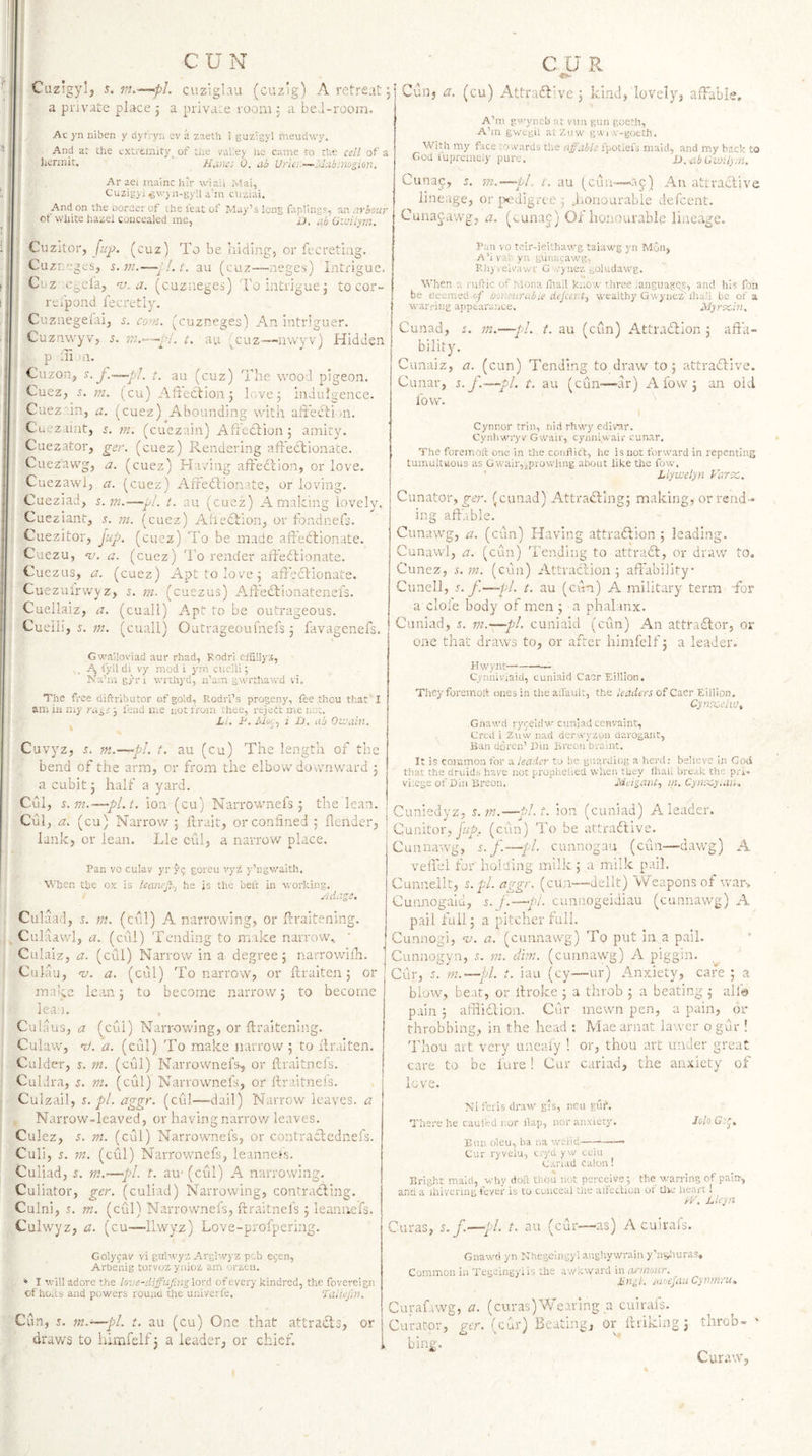 Ciizsgylj s. m.-'—pL cuzigLiu (cuzig) A retreat 5 a private place j a private room 3 a beJ-rooin. Ac yn niben y dyr. yri ev a zaeth i guzigyl liieudwy. And ar the extremity^ of the vatey he came to the cell of a hermit, Nunes 0, ab Urki~—Idubinu^ion. Ar aei mainc hir wiaii Mai, Cuzigjj/gwyn-gyll acn ciiziai. And on the uorder of the feat of May’s long faplings, an arbour of white hazel concealed me, D, tib Gwilym. Cuzitor, (cuz) To be Iiiding, or fecretiag. Cuzreges, s. m.-—p!. t. au (cuz—■ueges) Intrigue, Cuz c^el'a, -v. a. (cuziieges) To intrigue 3 to cor- respond lecretly. Cuznegelai, s. co-n. (cuzneges) An intriguer. Cuznwyv, 5. t. au '^cuz-—'iivvyv) Hidden | p Ti oi. Cuzon, y. J.—pJ, t. au (cuz) The wood pigeon. Cuez, s. m. (cu) Alteclion 3 love 3 indulgence. Cuez'.in, a. (cuez)^Abounding with atieHiin. Cu-vzaint, y. tn. (cuezain) Aft'cclion 3 amity. Cuezator, ger. (cuez) Rendering affectionate. Cuezawg, a. (cuez) Having affedllon, or love. Cuezawlj a. (cuez;) Affedlionate, or loving. Cueziad, %.rn.—■y./. t. au (cuez) A making lovely. Cueziant, y. 7n. (cuez) AheClion, or fondneff. Cuezitor, ^up. (cuez) To be made affedlionate. Cuezu, nj. a. (cuez) I’o render aff'eclionate. Cuezus, a. (cuez) Apt to love 3 afredlionate. Cuezuirwyzj y. ni. (cuezus) Affeddionatenefs. Cuellaiz, a. (cuall) Apt to be outrageous. Cueiii, y. m. (cuall) Outrageoufnefs 3 Hvagenefs. Gwailoviad aur rhad, Rodri eiSllyz, A I'yll di vy mod i ym cueiii; Ka’m g/ri wrtliyd, ii’am gwrthawd vi. The free diftributor of gold, Rodri’s progeny, fee .tiiou that I am in my 5 fend me not from thee, rejedt me not. X/. A. /dw;, i D. ab Olvuin. Cuvyz, y. m.—pi. t. au (cu) The length of the bend of the arm, or from the elbow downward 3 a cubit 5 half a yard. Cul, s.m.—pl.t, ion (cu) Narrownefs 3 the lean. Cul, a. (cu) Narrow 5 ftrait, or confined 5 {lender, lank, or lean. Lie cul, a narrov/ place. Pan VO culav yr 79 goreu vyz y’ngwaith. When the ox is leaneji-, he js the beft in working, euiage. Culaad, y. nt. (cul) A narrowing, or frraitening. Culaavvl, a. (cul) Tending to make narrow, ' Ciilaiz, a. (cul) Narrow in a degree 3 narrowilh. Culau, 'v. a. (call) To narrow, or ftraiten 3 or make lean 3 to become narrow 3 to become lean, Culaus, a (cui) Narrowing, or ftraitening. Culaw, 'I/, a. (cul) To make narrow 3 to ilraiten. Culder, y. m. (cul) Narrownefs, or ilraitnefs. CulJra, y, m. (cul) Narrownefs, or Ilraitnefs. Culzall, y. pi. erggr. (cul—-dail) Narrow leaves, a Narrow-leaved, or having narrov/ leaves. Culez, s. m. (cul) Narrownefs, or contraclednefs. Culi, y. m. (cul) Narrownefs, leanncfs. Culiad, y. m,’—pi. t. au- (cul) A narrowing. Culiator, ger. (culiad) Narrowing, contradling. Cuini, y. m. (cul) Narrownefs, ftraitnels 3 leannefs, Culwyz, a. (cu—llwyz) Love-profpering. Colyfav vi gtihvyz Arglwyz peb ejen, Arbenig torvoz ynioz am orzeu. ♦ I will adore the love-di^ujsjig lord of every kindred, the fovereign of ho.xs and powers round the univerfe. Taliejln. Cun, y. fn.~—pi. t. au (cu) One that attraiffs, or draws to himfelf j a leader, or chief. Cun, a. (cu) Attradlive 3 kind, lovely, affable, A’m gwyneb at vtm gun goeth, A’m gwegil atzuw gwi v-goeth. With my face towards the affable fpotiefs maid, and my back to Cod lupremejy pure. X). ^ib Gwilym. Cunac, y. m.—pi. t. au (cuu-—Alt attraclive lineage, orpHigrce3 honourable defeent. Cunajawg, a. (uunaj) Of honourable liireage. Pan VO toir-ieithawg taiaw'g yn Mon, A’ivai- yn gtlnacawg, Rh> lelvawf G ./yiiez goludawg. When a rufric of Mona flrail know three languagQS, and his fon be cleemed t-/ honourable dcjcei t, wealthy Gwyuez'ihali be of a warring appearance, Idyrecin. Cunad, y. tn.—pi. t. au (cun) Attradlion 3 affa¬ bility. Cunaiz, a. (cun) Tending to draw to 5 attrahlive. Cunar, s. f.—pi. t. au (cuU'—ar) A fow 3 an old low. Cynnor trin, nid rhwy edivar. Cynhwryv Gwair, cynniwair cunar. The foreiTioft one in the conflict, he is not forward in repenting tumultuous as Gwair,ipro\vlmg about like the fow. ■ Liywelyn Farec. Cunator, (cunad) Attra£ling5 making, or rend ¬ ing affable. Cimawg, a. (cun) Having attradlion 5 leading. Cunawl, a. (efin) Tending to attradl, or draw to. Cunez, y, 7«, (cun) Attraction 5 affability Cunell, f.—pl. t. au (cun) A military term Tor a dole body of men 3 a phalanx. Cuniad, y. m.~pL cuniaid (cun) An atttadlor, or one that draws to, or after himfelf 3 a leader. Hwynt-- Cynniviaid, cuniaid CacrEillion. They foremolt ones in tlie all'ault, the leaden of Caer Eillion, Cyn'X,eii'J, Gnawd ryreldw cuniad cenvaint, Cred i Z\iw nad derwyzon darogaiit, Ban doren’ Din Breon braint. It is common for a leader to be guarding a herd: behevc in Cod that the druids have not prophelied when they Ihali break the pri¬ vilege of Din Breon. ' Meiganly >n. Cyiux-yiun. Cuniedyz, s.m.—pl.t, ion (cuniad) A leader. Cunitor, jtfy. (cun) To be attradtive. Cunnawg, s. f.—pi. cunnogau (cun—dawg) A veffel for' holding milic 3 a milk pail. Cmiiieilt, s.pl. aggr. (cUn-~dellt) Weapons of war. Cunnogaid, y. cunuogeidiau (cunnawg) A pail full 3 a pitcher full. Cunnogi, %>. a. (cunnawg) To put in a pail. Cunnogyn, y. vi. dim. (cunnawg) A piggin. Cur, J. in.—pi. t. iau (cy—ur) Anxiety, cafe 5 a blow, beat, or ilroke 3 a throb 3 a beating 3 allh pain 3 affiflion. Cur mewn pen, a pain, or throbbing, in the head ; Aiaearnat lawer og-fir ! 'I'hou art very uncaiy ! or, thou art under great care to be lure! Cur cariad, the anxiety of love. Ni feris draw gis, ncu euf. There he cauled r.or flap, nor anxiety. Jolo Bun oleu, ha na wc-iid-- Cur I'yvelu, cryd yw coin Canad calon! Bright maid, why dofl thou not perceive;, the warring of pairr, and a iluvenug feyer is to conceal the aflection or Uw lieart! IF. Lleyn Curas, s.f.—■/■/. t. au (cur—as) A cuirafs. Gnawd yn Nhegcingylanghywrain y’n^uiras. Common in Tegeiugyiis the awkward in armour. iirigK jmeJiiuCynmru^ Curaf.iwg, a. (curas)Wearing a cuirafs. Curator, ger. (cur) Beating, or^ Itriking 3 throb- ' bing.   r - Cur.fW,