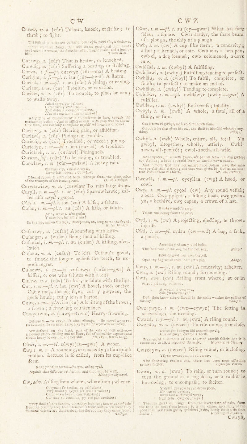 Curnw, nj. a. (cur) To beat, knock, orftrlke; to tlirob 5 to fight. Tri feth ni wna les nes curaw ei ben; cyn, pawl tid, a thaiawi^. There are three things, that will do no good until tl'.eir heads are beaUn ; a wedge, the ftretcher of a drauglit chain, and a oump- 'tnci'X. M^es. Curawg, a. (cur) Th.ar, is beaten, or knocked. Curedig, a. (cur) Suffering a beating, or ftriking. Curva, d. f.—-pi. curveyz (cur—ma) A beating. Curliynt, s. J\—pi. t. lau (cur—‘hynt) A ftorm. Curiad, 5. ?;?.—pL t. au (cur) A pining, or vexing. Curiant, i. m. (cur) Trouble, or vexation. Curiaw, nj. a. (cur) To trouble, to pine, or vex j to wake away. Adail ceryz yw dal caru I vraenaru y vron ii ad—- A’nt doluriaw oez d'anuiriaw, A’ni otr gui JAW a mawr gariad ’ A building of'chAdiiement is to prefervC in love, to rack the rr.a.ddeniiig bofo'U ■ A.nd to afflidt niyfelt with pai^i was to adven¬ ture thee, and ruefully ta arfume myfelf with excefs of lovs 1 Curia-,vg, a. (cur) Bearing pain, or afBidlion. Curlawl, a. (cur) Pining 5 in crouble. Curiedig, rf. (cur) Troubled j or vexed pining. Curiedyz, j. m.-—pi. t. io-a.(curiad) A troubier. Curiokieb, >n. (curiawl) Piningnefs. Ciiritor,(cur) To be pining, or troubled. Curwlaw, 5. m. (c-ur—gwlaw) A heavy fain. Clywais vry, ciliais o vraw, Cawr lais '.dgoru y curwlaw. T beard above- I retreated back through fear, the giant voice of the trumpet of the i. ishw!,'rain. O. Gwilym Curwlawiaw, -v. a. (curwlaw To rain large drops. Curyll, 5. m.—pi. t. od (cair) Sparrow hawk 5 cal¬ led alfo curyll y g%vynt. Cus, s. m.—pl.t. ion (cu) A kifs; a falute.. Cufau, 5. 171.—pl.t, au (cus) A kii’s, or lalute. Ar dy wevus, a’thgnfan Y mae oes, hir ym y fun ! On thy lip, and on thy kifs, life depends, ah, long tome the found. Gutyn Owain Cufanawg, a. (cufan) Abounding with kifies. Culangar, a. (cufan) Being bond of kilTing. Cuihniad, t.vi.—pi t. au (cufan) A kifiing3 ofeu- 1 at ion. Cufanu, -t/. a. (cuian) To kifs. Cufanu’r govid, to fmack the tongue againk the teeth, to ex- prefs regret. Culanwr, 5. m.—pi cufanwyr (cufan—gwr) A kilTer, or one who lalutes with a kiis. Cufiw, 'u.a. (cus) To kifs, or falute with the lips. Cut, 5. in.—[I. t. iau (ewt) A hovel, fhed, or ftye. Cut y IT109, the pig kye j cut y gwyzau, the geefe houfe j cut y ie.r, a barton. Cuw^j.i. m.—jl't. iau (cu) A khtting of the brows 3 a frown 3 a frnw ing countenance. Cuw^drv/ro, a. (^.uwj—Irwm) Pleavy-frowning. Tifrynem — tu cevyn i’r zina.s aihenyz —lie niwrliwr oe rzu f v. eawi idg, Hawn mwl avlaj a ^jrnylau cuwrdrwin cvnadwy. We defeend on the back part f)f the city of deltiudlion.— a gloomy place, chiding and noifoine, full of unliealthv vapours and clouds heavy lowering, and horrible. Elis tVyn-, Bur-x, Cwji, Cuwr, 5. in.—pi cuwyr(cu—gwr) A wooer. Cw, 5. m. r. A rounding, or concavity 3 alio a quick motion. Lettuce is fo called, from its cup-like form Ehag yrhaiut hwnw—>5 gv/, acia(; vyzi. Agaiiift that diforder eat Icituo.) and thou wilt he well. ' Mcxyiion MyxvaL Cw, adv. Ariiing from where 3 wlierefrom 3 whence. Govynaiit iT Saefen, py geifiyfant? I'wy inaii.t y zylycd o'r wiad a valiant; Cv iiiue eu l.trw, pan it'ilialiint 1 Cw inae eu ceueuloz, py vro pan zaciliant ? They fl-.a.ll alTc the Saxon.s, what they look for; how much of debt from the couiitry ti'.e> hold i iL'ktcncc is their rout, vdien were t. ey founded? W/bohi. arc their uibcs, aua thu country they came from, Jill. Cwar, j. m.-^pl t. au (cy^—gwar) V/hat has fouir j tides 3 1 iquare. Cwar aradyr, the kiare beam of a plough, the chip of a plough. i Cwb, 5. rn. (cw) A cup-like lorm 3 'a concavity'5 a hut 5 a kennel, or cote. Cwb icir, a hen pen, | cwb ci, a dog kennel 3 cwb colomenod, a dove i CO e. CwblaaJ, 5. m. (cwbyl) A fulfilling. Cwblaawl, a. (cvrbyl) Fulfilling,tending to perfe£f. i Cwhlau, nj. a. (cwbyl) To fulfil, complete, or i finiiTi 5 to perfetk 3 to make an end of. Cvvblaus, a. (cwbyl) Tending to complete. Cwblawr, s. m.—pi. cwblawyr (cwuyl—gwr) A ; fulfiller. Cwblez, 5. m. (cwbyl) Entirenefs 3 totality. Cwbyl, 5. m. (cwb) A whole, a ^otal, all of a thing, or fum. Cas .1 rozo ei gwbyi, ac a vo ei hun heb zim, Ofliousib he that gives his n//, and ihall be himfelf without any- tfdng. Adage. Cwbyl, a. (cwb) Whole, entire, all, total. Yn gwbyl, altogether, wholly, utterly. Cwbl- zawn, ail-perfe<5l 3 cwbl-zoeth, all-wife. Ac ar vyrder, ni v/naeth Duw, o’r pan vu Aza, un dyn gwblaj: nos Arthur; a hyny a rozafai Duw yn anedigzawn ganzo. And in ihort, God has not made, fmee Adam was, the man | more ferfui than Arthur; and that whs given by God as an inhe¬ rent virtue from his birth. Gr. ub. Arthur. Cwcwll, s. m.—pi cycyllau (cwg) A hood, or CO'wl. Cwc, r. m.—pi. cy^iod (cw) Any round veffel j a boar. Cwj pylgot ■, a filhing boat; cwj gwen- yn, a beehive, cwj capan, a crown of a hat. B wyta y mel o'r cwc. To eat the honey from the hive, Cwd, 5. m. (cw) A projefling, ejedling, or throw, ing off. Cwd, s. }n.—-pl. cydau (cw—wd) A bag, a fack, a pouch. Amgelez y ci am y cwd haien The folicitude of the cu)g for the fait iag. Adage' Egor dy gwd pan gaey borpeil. Open tby tag wi.tn thou ihalt get a pig. Adage. Cwz, i, in.—A. t. au (cm-) A concavity; afhelter. Cwz, a. (cw) Rlnng round 3 lurrounding, Cwz, auv. (cw) Arifmg from where 3 at or in Wii-L pu^c, wiicre. A wyzu,: •. cwz vyz, iSds yn ar- rs dyz r Doft thou know ■wiitre Ciould be the night waiting the paff ng of tUe.Liy? laatjiii. Cwz jvvyz, i. in. (cwz—-ecwvz) The fetting in cf evening 3 the evening. Cwzed, i.j.—^1. t. au (^cwz) A rifing round. Cwzedu, A-. u. (cwzed) 1 o rife rouna; to indole. Cwzei yir hedgynt Did annneth goval; Gnawd govyn ^-wecyl i zofth. _ fkey ra’Jed a rumour of the anger of unwife folicitude; it is cuiioiT ai> to afK a report ot the wile. Gicenug at Clydivi^ Cwzedyw, a. (cw-zed) Riling round, or incloling. Ylg« n cwzedyw, ni vu cwzav. The flieltering exaited cne, thcie has been none afibrding grtater lliciter. Eiyiveiyu Varx. Cvzu, -v. a. (cwz) To raife, or turn round 3 to turn the ground as a pig doili, or a rabbit in burrowing 3 to encompal's 3 to ihclter. V dyn a zytyp o zygyn drova poen, ■ o’r pan c i ozyma; JJuwl zidawl 'ziriwyll wrda. iiaei lefu, cwzcu,CMza ! ' The man that tliou bringeii from the fevere fate of pain, from the time he goes from hence ; it is the claim, uicellimt, of the good inan IrcC ti'om guile, gracious Jefus, lovt iy ihciter, do thou ihe.ter! (jiL'ei'Ui-'g ah C.ydw:. Cwzyn, I