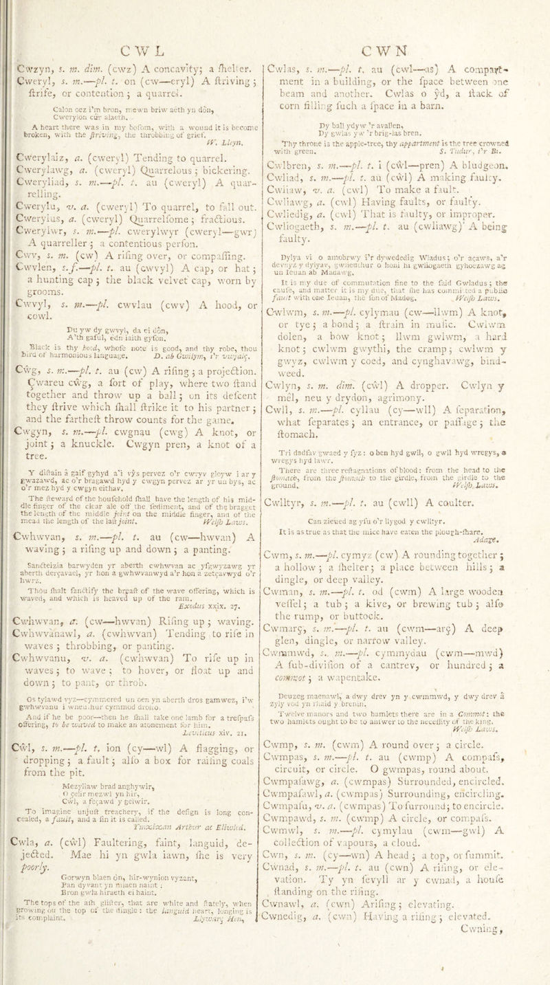 Cwzyn, 5. m. dim. (cwz) A concavkyj a fhelier. Cwerylj -s. m.—pl. t. on (cw—eryl) A ftriving j ftrife, or contention ^ a quarrei. Calon ocz i’m broq, njewn briw aeth yn don, • Cwerylon cur alaeth. A heart there was in my bofom, with a wound it is become broken, with the firiving-j the throbbing ot'grief, i /r. LUyn, Cwerylaiz, a. (cweryl) Tending to quarrel. Cwerylawg, a. (cweryl) Quarrelous j bickering. Cweryliad, 5. m.—~pL t. au (cweryl) A quar¬ relling. I Cwerylu, <t'. a. (cweryl) To quarrel, to fall out. Cweryius, a. (cweryl) (>aarrelfome 5 fradlious. Cweryhvr, 5. ni.>—pi. cv/erylwy'r (ewery 1—-gwrj j A quarreller ; a contentious perfon. ( Cwv, i. m. (cw) A riling over, or compaffing. j Cwvlen, s.f.—pi. t. au (cwvyl) A cap, or hat; I a hunting cap ; the black velvet cap, worn by grooms. Cwvyl, s. m-—pi. cwvlau (cwv) A hood, or cowl. Du yw dy gwvyl, da ci don, A’th gaful, edn iaith gyfon. Black is thy hold., whofe note is good, and thy robe, thou bird ot harmonious language. D.abGw'Uyrn., i't vu'yaic. Cwg, fK.—pi. t. au (cw) A riling , a projeftion. Cwareu cwg, a fort of play, where two ftand together and throw up a ball; on its defeent : they llrive which lhall ftrike it to his partner ; and the fartheH: throw counts for the game. Cwgyn, 5. VI.—pi. cwgnau (cwg) A knot, or joint; a knuckle. Cwgyn pren, a knot of a tree. Y diftain a gaif gyhyd a'i vys pervez o’r cwiyv gloyw i ar y gwazawd, ac o’r bragawd hyd y cwgyn pervez a'r yr uii bys, ac o’r mez hyd y cwgyn eithav. The fteward of the houfehold lhall have the length of his mid¬ dle finger of the clear ale olf the fedimeiit, and of the bragget the length of the middle jcir-t on the middle finger, and of tiie mead the length of the Izlt joint. fi-'elp Lams. Cwhwvan, s. m.—pi. t. au (cw—hwvan) A waving ; a riling up and down ; a panting. Sanfteizia barwyden yr aberth cwhwvan ac yfgwyzawg j'r aberth dercavael, yr hon a gwhwvanwyd a’r hon a zet^avv/yd o’r hwi'z. ThOu fhalt fanctify the breaft of the v/ave offering, which is waved, and which is heaved up of the ram. Exodus XXLX. 27. Cwhwvan, tr. (cw—hwvan) Riling up ; waving. Cwhwvanawl, a. (cwhwwan) Tending to rife in waves ; throbbing, or panting. Cwhwvanu, w. a. (cwhwvan) To rife up in waves; to wave ; to hover, or float up and down 3 to pant, or throb. Os tylawd vyz—cymmered un oen yn aberth dros gamwez, i’w gwhwvanu i wneu.hur cymmod drouo. And if he be poor—then he fnall take one lamb for a trefpafs offering, to be waved to make an atonement for him. Levdicus- xiv, 21. Cwl, J. m.—pL t. ion (cy—wl) A flagging, or dropping; a fault; alfo a box for railing coals from the pit. Mezyiiaw brad anghywir, O gelir mezwl yn hir, Cwl, a t'eijawd y geiwir. \ To imagine unjuft treachery, if the defign is long con¬ cealed, a fault., and a fin it is called. TiiiX.ix,an Arthur ac Eliwkd. Cwla, a. (cwl) Faultering, faint, languid, de- jedbed. Mae hi yn gwla iawm, ihe is very ; poorly. j;: i Gorwyn blaen on, hir-wynion vyzant, f Tan dyvaut yn rtiiaen iiaiiit ; '' Eron gwla hiraeth ei haiut, : , The tops of the aih glifter, that are white and flately, when growing ou the top of the dingle : the languid un'An, longing is its complaint. Lijwnrc Hm, Cwlas, m.—~pl. t. au (cwl—as) A compair!:- ,ment in a building, or the fpace between :>nc beam and another. Cwlas o yd, a llack of corn lining luch a fpace iu a barn. Dy ball ydyw ’r avallen, Dy gwlas y w ’r brig-las bren. Thy throne is the apple-tree, thy appartinent Is the tree crowned with green. d. Tudur, I'r Bi. Cwlbren, f. ni.—pl. t. i (cwl—pren) A bludgeon. Cwliad, s. m.—pi. t. au (cwl) A making faui;y, Cwiiaw, %!. a. (cwl) To make a fault. Cwitawg, a. (cwl) Having faults, or faulty. Cwliedig, a. (cwl) That is faulty, or improper. Cwliogaeth, 5. 771.—pi. t. au (cwliawg)' A being faulty. Dylya vi o amobrwy i’r dywededig Wladus; o’r aijaws, a’r devnyz y dylyav, gwuenihur o honi hi gwiiogaeth gyhoezawg a-g un leuan ab Madawg. It is my due of commutation fine to the faid Gwladus; th« caufe, and matter it is my due, that flie has comini ted a pubiia /iiM/f with one leuan, the fonofMadsg. kVeiflo Laws. Cwlwm, s. 771.—pi. cylymau (cw—ilwm) A knot, or tye; a bond; a ftrain in malic. Cwiwm dolen, a bow knot; Ilwm gwiwm, a hard knot; cwiwm gwythi, the cramp; cwiwm y gwyz, cwiwm y coed, and cynghavawg, bind¬ weed. Cwlyn, d. 771. dim. (cwl) A dropper. Cwlyn y mel, neu y drydon, agrimony. Cwll, 5. 777.—pi. cyllau (cy—wll) A leparation, what feparates; an entrance, or pafldge ; the ftomach. Ti i riadfav gwaed y fyz : o ben hyd gwU, o gwll hyd wregys, a wregys liyd lawr. There are three reftagnations of blood: from the head to the ftomach, from the ftomach to tlie girdle, from the girdle to the ground. tVeljh LAWS, Cwlltyr, s. 777.'—pi. t. au (cwll) A coulter. Can zievied ag yfu o’r llygod y cwlltyr. It is as true as Chat tlie mice have eaten the plough-lhare. Adage. ' Cwm, d. m.—pi. cymyz (cw) A rounding together 9 a hollow; a Ihelter; a place between hills; a dingle, or deep valley. Cwraan, d. 771.—pL t. od (cwm) A large wooden vefl'el; a tub; a kive, or brewing tub 3 alfo the rump, or buttock. Cwmarj, d. in.—pi. t. au (cwm—^arj) A deep glen, dingle, or narrow valley. Cvvnamwd, d.. m.—pi. cymmydau (cwm—mwd) A fub-diviiion of a cantrev, or hundred 3 a comivot 3 a wapentake. Deuzeg maenawl, a dwy drev yn y cwmmwd, y dwy drev a zyly vod yn iliaid y brtnin. Twelve manors and two hamlets there are in a Co7nmot: the two hamlets ought to be to am wer to the ncceljity of the kjng, fVetfl'j Laws, Cwmp, d. 777. (cwm) A round over 3 a circle. Cwmpas, d. m.—pi. t. au (cwmp) A compafs, circuit, or circle. O gwrnpas, round about. Cwmpafawg, a. (cwmpas) Stirrounded, encircled. Cwmpafawl, tr. (cwmpas) Surrounding, encircling. Cwmpafu, nj. a. (cwmpas) To furroiind; to encircle. Cwmpawd, d. 771. (cwmp) A circle, or compafs. Cwmwl, d. m.—pi. cymylau (cwm—gvvl) A colledlion of vapours, a cloud. Cwn, d, 771. (Cy—^wn) A head 3 a top, orfummit. Cwnad, d. m.—pi. t. au (cwn) A rihng, or ele¬ vation. Ty yn fevyll ar y cwna<l, a houfe , Handing on the riling. Cwnawl, a. (cwn) Arlfing 3 elevating. ■Cwnedig, a. (cwn) Havmg a riling 3 elevated. Cwning,