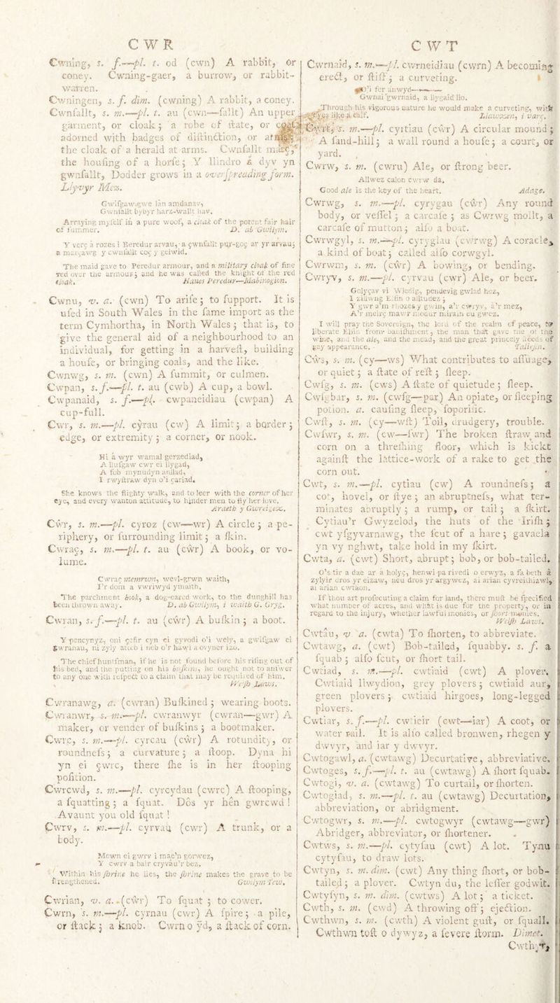 Cwiilng, s. t. 0(1 coney. Cwning-gaer, \v;nTen. Cv/ningerij s. f. dim. (owning) A rabbit, a coney. Cwnfallt, 5. t. au (own—fallt) An upper, garment, or cloak; a robe cf itate, or c^p adorned with badges of diftindlion, or atM^p the cloak of a herald at arms. Cwnfallt the houfing of a horfe; Y llindro a dyv yn gwmfallt, Dodder grows in a onjerjl reading form. Lly-nyr Me%. Cwifgawi^we l.\n amdanav, Gwnlalk bybyr Jiarz-wallt hav. Arraying my.lelf in a pure v/oof, a cUak of the potent fair hair of i'uinmer. D. ah Guiilfirt. Y verg a rozes i Beredur aryau,'a gwnfallt pur-gog ar yr arvauj s margawg y cwiilaliC tog y geiwid. The maid gave to Peredur armour, and a military cloak of fine red over tire armour j and he was called the knight of tlie red eloak, Hanes Peredur—Mahinogicn. Cwnu, w, a. (ewn) To arife; to fupport. It is ufed in South Wales in the fame import as the term Cymhortha, in North Wales; that is, to give the general aid of a neighbourhood to an individual, for getting in a harvell, building a houfe, or bringing coals, and the like. Cwnwg, 5. m. (cwn) A fumrait, or culmen. Cwpan, s.f.—pi. t. au (cwb) A cup, a bowl. Cwpanaid, s. f.—pL cwpaneidiau (cw'pan) A cup-full. Cwr, 5. m.>—pi. cyrau (cw) A limit; a border ; edge, or extremity; a corner, or nook. Hi a wyr wamal gerzediad, A Uufgaw cwr ei llygad, A fob myiuidyii auilad, I rwyftiuw dyn o’i cariad. She knows the flighty walk, and to leer with the comer of her csje, and every wanton attitude, to hinder men to fly'lier love. Hraeth y Gwrti^ex,. Cwr, j. m.—pi. cyroz (cw'“Wr) A circle; a pe¬ riphery, or furrounding limit; a Ikin. Cwrac, j. m.—pi. t. au (cwr) A book, or vo¬ lume. CwYzc; memnon., wevl-grwn waith, I’r dom a vwriwyd ymaith. The parchment book, a dog-eared work, to the dunghill has tceii thrown away. V. ab Gwilym, i zvaith G. Gryg. Cwran, s.f.—pi. t. au (cwr) A bufkin; a boot. y pcnc3'nyz, oni gefir cyn ei gyvodi o’i wely, a gw'ifgaw ei £wranau, iii zyiy ateeb i neb o’r hawi a ovyner izo. The chief huntfman, if he is not found before his rifing out of his bed, and the putting on his biijhim, he ought not to anlwer to any one with refpedt to a claim that may be rcijuiied of him. , y/e'Jh Laws. Cvrranawg, a. (cwran) Bufkined ; wearing boots. Cwranwr,-s. -nt-.'—pl. cwranwyr (cwran—gwr) A maker, or vender of bulkins ; a bootmaker. Cv,TC, s. m.~^pl. cyreau (cwr) A rotundit), or' roundnefs; a curvature; a hoop. Dyna hi yn ei ^wre, there lire is in her hooping pofition. Cwrcwd, i. m.—~pl. cyreydau (cwrc) A hooping, a fquatting ; a fquat. Dos yr hen gwrewd ! Avaunt you old fquat ! Cwrv, s. K2.—pi. cyrvau (cwr) A trunk, or a body. Mewn ei gwrv i mae’n gop.vez, Y cwrv a bail' cryvau’r bez. V/ithin his Jlrrir.e he lies, the fijrine makes the grave to be f. rengtheued. GwUytn ■lew. Cwrian, w. zr..(cwr) To fquat ; to cower. Cwrn, is. m.—pi. cyrnau (cwr) A fpire; .a pile, or hack; a knob. Cwrno yd, a itvackof corn. Cwrnaid, a cwrncidiau (cwrn) A becoming ereth, or hiff; a curveting. I ift fi for anwyd— Gwnui'gwrnaid, a ilygaid lio. vigorous uatu.’-e he would make a curveting, wi»fe Llawsisen, ivarr^. m.—pi. cyitiau (cwr) A circular mound; p ' ■ A fand-hill; a wall round a houfe; a court, or yard. Cvfrw, s. m. (cwru) Ale, or hrong beer. Allwez calon cwrw da. Goodzi/e is the key of the heart. Adage, Cwrwg, i. m.—pl. cyrygau (cwr) Any round body, or veffel; a carcafe ; as Cwrwg mollt, a carcafe of mutton; alfo a boat. ' CwTwgyl, s. m.—^d. cyryglau (cwrwg) AcoraclCj, a kind of boat; called alfo corwgyl. Cwrwm, s. m. (cwr) A bowing, or bending. Cv/iyw, s. m.—pi. cyrvau (cwr) Ale, or beesv Golygav vi W'leriig, pendevig gwlad hez, 1 zillwng E.fin o ailtudez ; Y g'.vr a’m rliozes y gwin, a’r cwryv, a’rmez, A’r meirg mawr n.oaur nuram eu gwez. I will pray the Sovereign, the loiu of the realm cf peace, liberate Elnr. t'ronv banidmicnt, the man that gave me ot tne wiiie, an.-, the ale, ana tlie meaa, and the great princely heedi of gay appearance. Talicjat. Cws, s-. m. (cy—ws) What contributes to afluage, or quiet; a hate of re'h ; heep. Cwfg, s. m. (cvrs) A hate of quietude ; heep. Cwlgbar, s. m. (cwfg-—par) An opiate, or beeping potion, a. cauhng heep, foporiiic. ' Cwh, j. m. (cy—wh) Toil, urudgery, trouble. CwfwT, s. m. (cw—fwr) The broken hra\v and j corn on a threlhing floor, w'hich is kickt againh the Idttice-work of a rake to get the corn out. • j Cwt, 5. m.—pi. cytiau (cw) A roundnefs; a CO*-, hovel, or hye; an abruptnefs, what ter¬ minates abruptly ; a rump, or tail; a Ikirt. Cytiau’r Gwyzelod, the huts of the irilh; cwt yfgyvarnaw'g, the feut of a hare; gavaela yn vy nghwt, take hold in my Ikirt. Cwta, a. (cwt) Short, abrupt; bob, or bob-taileJ, O’s tir a dae ar a holyg, henwi pa rivedi o erwyz, a fa beth a zylyir dros yr eizaw, neu dros yrargywtz, ai ariaii cyvreiihiawl, ai arian ewtaon. If thou art profecuting a claim for land, there miift be fpeclf.ed what numDer of acres, and what is due for tne property, or in regard to the injury, whether lawful monies, or foort monies. bVclfl} Laws. Cwtau, 'y a. (cwta) To lliorten, to abbreviate. Cvvtawg, a. (cwt) Bob-tailed, fquabby. s. f. a fquab ; alfo feut, or fliort tail. Cwtiad, s. Tft.—pi. cvvtiaid (cwt) A plover. Cwtiaid llwydion, grey plovers; cwtiaid aur, green plovers; cwtiaid hirgoes, long-legged plovers. Cwtiar, s.f.—pi. ewheir (cwt—iar) A coot, or water r-aii. It is ali'o called bronwen, rhegen y ' dwvyr, and iar y dwvyr. ■ Cwtogawfl, zu (ewtawg) Decurtative, abbreviative. ; Cwtoges, s.f.—pi. t. au (cwtawg) A fliort fquab. Cwtogi, V. a. (cwtawg) To curtail, or fliorten. ! Cwtogiad, 5. m.—pi. t. au (cwtawg) Decurtation, abbreviation, or abridgment. Cwtogwr, s. tn.—pl. cwtogwyr (cwtawg—gwr) ■ Abridge!*, abbreviator, or hiortener. Cwtws, 5. m.—pi. cytyfau (cwt) A lot. Tynu ii cytyfau, to draw lots. Cwtyn, 5. m. dim. (cwt) Any thing fliort, or bob- ;l tailed; a plover. Cwtyn du, the Icfler godvvit. Cwtyfyn, 5. m. dim. (cwtws) A lot;' a ticket. Cwth, s. m. (cwd) A throwing off; ejeftion. Cwthwn, m. (cwth) A violent guh, or fquall. i Cwthwii toh 0 dywyz, a lev ere horrn. Dhnet. CwtlYT, ‘ (cwn) A rabbit, Or a burrow, or rabbit-