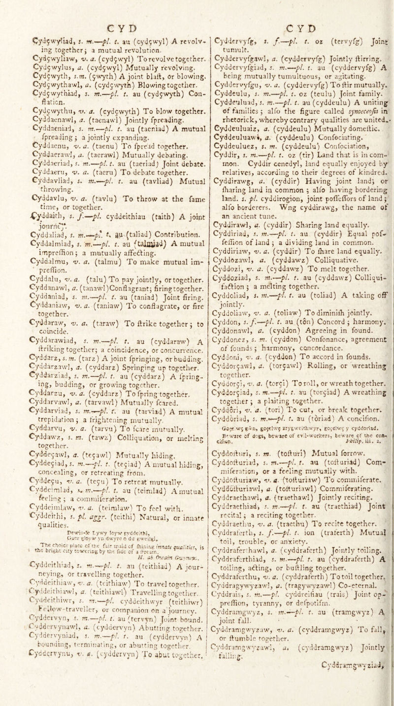s. t, an (cy45wyl) A rcvolv- jng together} a mutual revolution. Cyd5wyliaw, v. a. (cydjwyl) To revolve together. . Cyd^wylus, a. (cydjwyl) Mutually revolving. Cydjwyth, %.m. (5'A’yth) A joint blaft, or blowing. Cyd5wythawl, a. (cydjwyth) Blowing together. Cydjwythiad, j. m.—pi. t. au (cydjwyth) Con- flaticn. Cydjwythu, v. a. (cydjwyth) To blow together. Cyddaenawl, a. (taenawl) Jointly fpreading. Cyddaeniad, j. m.—pi. t. au (taeniad) A mutual Ipreading } a jointly expanding. CyJdaenu, n.’.a. (taenu) To fpread together. Cyddaerawl, a. (taerawl) Mutually debating. Cyddaeriad, 5. m.—pl.t, au (taeriadj Joint debate. Cyddaeru, a. (taeru) To debate together. Cyddavliad, s. m—pi. t. au (tavliad) Mutual throwing. Cyddavlu, nj. a. (tavlu) To throw at the fame time, or together. 4tlyddajth, r. f.~-pL cyddeithiau (taith) A joint jonrriej*. Cyddaliad, s. m.^pt ^ a\i-(taliad) Contribution. Cyddalmiad, s. nt.^pl. t. au (taiqyadJ A mutual impreffionj a mutually afFefting. Cyddalmu, v. a. (talmu) To make mutual im- prelllon. Cyddalu, v. a, (talu) To pay jointly, or together. Cyddanawl, a. (tanawI)Conflagrant; firing together. CyddaniaJ, j. m.—pi. t. au (taniad) Joint firing. Cyddaniaw, ‘v. a. (taniaw) To conflagrate, or fire together. Cyddaraw, n). a. (taraw) To ftrike together j to coincide. Cyddarawiad, s. m.—pi. t. au (cyddaraw) A Ibriking together; a coincidence, or concurrence. Cyddarz,5. m. (tarz) A joint fpringing, or budding. Cyddarzawl, a. (cyddarz) Springing up together. Cyddarziad, 5. m.—pi. t. au (cyddarz) A fpring¬ ing, budding, or growing together. Cyddarzu, -v. a. (cyddarz) To fpring together. Cyddarvawl, a. (tarvawl) Mutually feared. Cyddarviad, 5. m.-^pl. t. au (tarviad) A mutual trepidation ; a frightening mutually. Cyddarvu, v. a, (tarvu) To fcare mutually. Cyddawz, 5. m. (tawz) Colliquation, or melting together. Cydde^awl, a. (tegawl) Mutually hiding. Cydde5i3d,j. m.-^pl. t. (te5iad) A mutual hiding, concealing, or retreating from. Cyddeju, -v. a. (teju) To retreat mutually. Cyddcimlad, s. m.~~pl. t. au (teimlad) Amutual feeling ; a comniiferation. Cyddeiml.aw, ‘i&gt;. a. (teimlaw) To feci with. Cyddeithi, j. pi. aggr. (teithi) Natural, or innate finalities. Pewjs-}ie T.yu'y loyw pyddelthi, Uier gloyw yn dwyre o da pweilgi. The choice place Oi the fair inald of (hinhi^ innate aualitit's. ■ the bright city towering by the fide ot a ftream. //, ab (hi'aiv. Gzvsnex, Cyddeithiad, 5. vt.^pl. t. au (telthiad) A jou; neying, or travelling together. Oyddekhiaw,(tcithiaw'’) To travel togetlier C yddeithiawl, a. (telthiaw’l) Travelling together i. yddcithiwr, rn.'—pi, cyddeithwyr (teithiwi be;low-travcIIer, or companion on a iourncy. Cyddewyn, s. m.—pl. t. au (tervyn) Joint boun&gt; yddervynawl, a. (cyddervyn) Abutting togethe Cyddervyniad, 5. m.~pl. t. au (cyddervVn) . bounding, terminating, or abutting together. Cyddcrvynu, -v. si. (cyddervyn) To abut togethe Cyddcrvyfg, 3. f.—pi. t. oz (tcrvyfg) Joint tumult. Cyddcrvyfgaw’I, a. (cyddervyfg) Jointly flirring. Cyddervyfgiad, s. m.-^pl. t. au (cyddervyfg) A being mutually tumultuous, or agitating. Cyddervyfgu, v. a. (cyddervyfg) Tollir mutually. Cyddeulu, j. m.—pL t. oz (teulu) Joint family. Cyddeuluad, s. m-—pi. t. au (cyddeulu) A uniting of families ; alfo the figure called synoeceojis in rhetorick, whereby contrary qualities are united.- Cyddeuluaiz, a. (cyddeulu) Mutually domellic. Cyddeuluawi, a. (cyddeulu) Confociating.' Cyddeuluez, 3. m. (cyddeulu) Confociation, Cyddir, s. m.—pi. t. oz (tir) Land that is in com¬ mon. Cyddir cenedyl, land equally enjoyed by relatives, according to their degrees of kindred. Cyddiraw'g, a. (cyddir) Having joint land; or lharing land in common ; alfo having bordering land. 3. pi. cyddirogion, joint pofleflTors of land; alfo borderers. Wng cyddirawg, the name of an ancient tune. Cyddirawl, a. (cyddir) Sharing land equally. Cyddiriad, 3. m.—pi. t. au (cyddir) Equal pof- 1 felfion of land ; a dividing land in common. Cyddiriaw', v. a. (cyddir) To fhare land equally. Cyddozawl, a. (cyddawz) Colliquative. Cyddozi, v. a. (cyddaw'z) To melt together. Cyddoziad, 5. m.—pi. t. au (cyddawz) Colliqui- &lt; faftion j a melting together. Cyddoliad, 3. tn.—pi. t. au (toliad) A taking off i jointly. Cyddoliaw', ni. a. (toUaw) To diminilh jointly. , Cyddon, 5./.—pi. t. au (ton) Concord ; harmony. | Cyddonawl, a. (cyddon) Agreeing in found. i Cyddonez, s. m. (cyddon) Confonance, agreement of founds ; harmony, concordance. Cyddoni, v. a. (cyddon) To accord in founds. Cyddorjawl, a. (torjawl) Rolling, or wreathing together. Cyddorjl,-v. j. (tor^l) To roll, or wTcath together. Cyddorjiad, s.m.—pL t. au (torjiad) A wreathing together ; a plaiting together. Cyddori, ni. a. (tori) To cut, or break together. Cyddoriad, s. m.‘^pl. t. au (tbriad) A concifion. Gopc'w^ givn, gOfel'.Vf iry&amp;weithwyr, go^elw^'y cyddoriad. E'ware of dogs, beware of evil-workers, beware cf the coa- cifittn. tbiap. m. z. Cyddofltiri, s. m. (tofturl) Mutual forrow. Cyddolturiad, s. m.—pi. t. au (tofturiad) Com- miferation, or a feeling mutually with. Cyddolluriaw’, v. a- (tolturiaw) To commiferate. Cyddoiluriawd, a. (tolturiawl) Commiferating. = Cyddraethaw'l, a. (traethawl) Jointly reciting. r Cyddracthiad, s. m.—pi. t. au (traethiad) Joint i: recital; a reciting together. j Cyddraethu, m. a. (traethu) To recite together. j Cyddralerth, 3. f.—pi t. ion (traferth) Mutual | toil, trouble, or anxiety. ^ Cyddrafer'hawl, a. (cyddraferth) Jointly toiling. ^ i Cyddraferthiad, 3. w.—pi t. au (cyddraferth) A ' toiling, atfling, or buftling together. I Cyddraferthu, t;. &lt;7, (cyddraferth) To toil together, i CyddragywyzawJ, a. (tragywyzawd) Co-eternal. Cyddrais, 3. w:.—pi cyddreifiau (trais) Joint op-’ preflion, tyranny, or defpotlfrn. Cyddramgwyz, $. in.-^pl. t. au (tramgwyz) A, joint fail. Cyddramgv/yzaw, n&gt;. a. (cyJdramgw'yz) To fall^ or ftumble together. Cyddramgwyzawl, u, (cydJramgw-yz) Jointly failing, CyddrarngwyziaJ&gt;'': 1