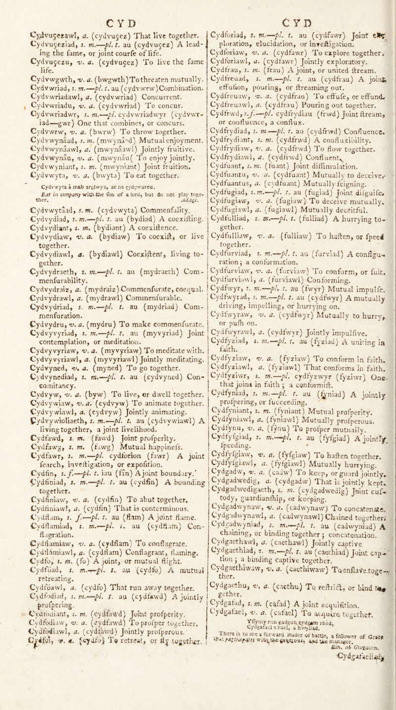 Cy^vupcfaw!, a. (cydvu§cz) That live together. Cydvu^eziad, j. m.—pl.t, au (cydvu^ez) A lead-, ing the fame, or joint courfe of life. Cydvujczu, v. a. (cydvujez) To live the fame life. CyJvwgwth, v. a. (bwgwth) To threaten mutually. Cydvwriad, s. m.—pi. t. au (cydvvvrw)Combination. Cydvvvriadawl, a. (cydvwriad) Concurrent. ^ Cydvwriadu, v. a. (cydvwriad) To concur. Cydvwriadwr, s. m.—-y;/. cydvwriadwyr (cydvwr¬ iad—gwr) One that combines, or concurs. Cydvvvrw, •v. a. (bwrvv) To throw together. Cydvwynaad, s.m. (mwyna'-d) Mutual enjoyment. Cydvwynaawl, a. (mwynaawl) Jointly frultive. Cydvwynau, v. a. (mwynau( To enjoy jointly. Cydvwyniant, i. m. (mwyniant) Joint fruition. Cydvwyta, -i;. a. (bvvyta) To eat together. Cydvwj'ta a mab arglwyz, ac na 9ydl;^vareu. Eat in company fon of a lord, but do not play toge¬ ther. Ada^e. Cydvwytaad, ^. w. (cydvwyta) Commenfality. Cydvydiad, s.m.—pi. t. au (bydiad) A coexilllng. Cydvydiant, j. tn, (bydlant) A coexillence. Cydvydiaw, -v. a. (bydiaw) To coexift, or live together. Cydvydiawl, a. (bydiawl) Coexiftent, living to¬ gether. Cydvydraeth, s. m.—-pl. t. au (mydraeth) Com- menfurability. Cydvydraiz, a. (mydraiz) Commenfuratc, coequal. Cydvydrawl, a. (mydrawl) Commenfurable. Cydvydriad, s. ni.—pi. t. au (mydriad) Com- menfuration. Cydvydru, ’v. a. (mydru) To make commenfurate. Cydvyvyriad, s. m.—-pi. t. au (myvyriad) Joint contemplation, or meditation. Cydvyvyriaw, v. a. (myvyriaw) To meditate with. Cydvyvyriawl, a. (myvyriawl) Jointly meditating. Cydvyned, nt, a. (myned) To go together. Cydvynediad, i. tn.—-pl. t. au (cydvyned) Con- comitancy. Cydvyw, 'V. a. (byw) To live, or dwell together. Cydvywiaw, V-a. (cydvyw) To animate together. Cydvywiawl, a. (cydvyw) Jointly animating. Pydvywioliaeth, s. m.—pi. f. au (cydvywiawl) A living together, a joint livelihood. Cydfawd, i. m. (fawd) Joint pfofperity. Cydfawg, r. m. (fiwg) Mutual happinefs. Cydfawr, i. m.—pi. cydforion (fawr) A joint fearch, invetbigiition, or expofition. Cydtin, s. f.—pi. t. iau (fin) Ajoint boundary,’ ■^ydfiniad, j. m.-—pl. t. au (cydfin) A bounding together. Cydfiniaw, ik a. (cydfin) To abut together, Cydiiriiawl, a. (cydfin) That is eonterminous. Cydflam, s. f.—pi. t. au (flam) Ajoint flame. C'ydflamiad, s. m.—pL i. au (cydfl.im) Con¬ flagration. Cydflamiaw, nd. a. (cydflam) To conflagrate. Cydtl;\miawl, a- (cydflam) Conflagrant, flaming. Cydfo, s. fn. (fo) Ajoint, or mutual flight, Cydfoad, i. m.-r^pl. t., au (cydfo) A mutual retreating. Cydfdawl, a. (cydfo) That run away together, Cydfodiad, s. m.—-pi. /. au (cjdfawd) A jointly profperlng. Cydtbdiant, s. m. (cydfawd) Joint profperity. Cydfbdiaw, &lt;v. a. (cydfawd) Topxofper together, Cydfodiawl, a. (cydfaWd) Jointly profperyus. Vpi'fyiy •?. ('.«ydfo) To retreat, or fl| together. Cydforiad, s. m.-—pl. t. au (cydfawr) Joint ploration, elucidation, or inTcftigation. Cydfoviaw, 'v. a. (cydfawr) To explore together, Cydforiawl, a. (cydfawr) Jointly exploratory. Cydtrau, r. m. (frau) Ajoint, or united ftream. Cydfreuad, s. m.—pi. t. au (cydfrau) A joint, etfuflon, pouring, or ftreaming out. Cydfreuaw, ny. a., (cydfrau) To effufe, or effuntL Cydfreuawl, a. (cydfrau) Pouring out together. Cydfrwd, jb/. cydfrydiau (frwd) Joint ftream, or confluence, a conflux. Cydfrydiad, s. ni—pi. t. au (cydfrwd) Confluence. Cydfrydiant, i. m. (cydfrwd) A confluxibility. Cydfrydiaw, v;, a. (cydfrwd) To flow together. Cydfrydiawl, a. (cydfrwd) Confluent.^ Cydfuant, i.ni. (fuant) Joint diflimulatlon. Cydfuantu, nj. a. (cydfuant) Mutually to deceive,^ Cydfuantus, a. (cydfuant) Mutually feigning. Cydfugiad, i.m.—pi. t. au (fugiad) Joint dilguife, Cydfugiaw, a. (fugiaw) To deceive mutually% Cydfugiawl, a. (fugiawl) Mutually deceitful. Cydfulliad, s. m—pL t. (fulliad) A hurrying to¬ gether. Cydfulliaw, t’, a. (fulliaw) To haften, or fpeei together. Cydfurviad, s. m.—pi. t. au (furvlad) A conflgu-. ration j a conformation. Cydfurviaw, -i.’. a. (furviaw) To conform, or fuit. Cy^dfurviaw'l, a. (furviawl) Conforming. Cydfwyr, .s. T!i.-—pL t. au (fwyr) Mutual impulfe. Cydfwyrad, i. m.—pi. t. au (cydfwyr) A mutually driving, impelling, or hurryjng on. Cydfwyraw, a. (cydfwyr) Mutually to hurrv, or pufh on. Cydfwyrawl, a. (cydfwyr) Jointly Impulfive. Cydfy'ziad, r. m.—pl, t. au (tyziad) A uniting ia faith. Cydfyziaw, v. a. (fyziaw) To conform in faith. Cydfyziawl, a. (fyziawl) That conforms in faith. Cydfyzlwr, s. m.—pl. cydfyzwyr (fyziwr). One- that joins in faith ^ a conformift. Cydfyhiad, j. m.—pl. t. au (fj,;niad) A jointly prolpering, or fucceeding. (fyniant) Mutual prorperitv. Cydtyniawl, a. (fyniawl) Mutually prolperous. Cydtynu, 'v. a. (f/nu) To profper mutually. Cydfylgiad, J. m.-^pl, t. au (fyfgiad) A jointry^ ' fpeeding. * Cydfyfgiaw, T. a, (fyfgiaw) To haften together, Cydfylgiaw'l, a. (fyfgiawl) Mutually hurrying. Cydgadw, so. a, (caJw) To keep, or guard jointly., Cydgadwedig, a. (cydgadw) That is jointly kept. Cydgadwedigaeth, X. ni. (cydgadwedig) Joint cuf- tody, guardianfhip, or keeping. Cydgadw ynaw, -v. a. (cadwymaw) To concatenate. Cydgadwynaw'l, a, (cadwynawl) Chained togetheri Cydvadwyniad, s. m.—pi. t. au (cadwyniad) A chaining, or binding together j concatenation. Cydgactliawi, a, (caethawl) Jointly captive Cy dgaethiad, i. tn.—pi. t. au (caethiad) Joint cap.®' tlon j a binding captive together. Cy^dgaethiwaw, -u. a. (caethiwaw) Toenfla^elogc-- Cydgacthu, v, 0. (cacthu) Tq reftrieft, or bind tj®* get-her. Cy'dgafad, s.m. (cafad) A joint acquifltion. kydgafael, v. a. (cafael) To atqu4,rertoguthef. VlTymy run gadguagydtiim rhad, C)‘dg?.taci a batl, a hv/&lt;yliad. 4 tv . Th-. . w. ■ - Vf oatue, atouower of Grace WiUi.»i«6e&lt;ierovi«, a.aa nianager. Ein. ab Cvj£au.'n. Cydgatacliad^