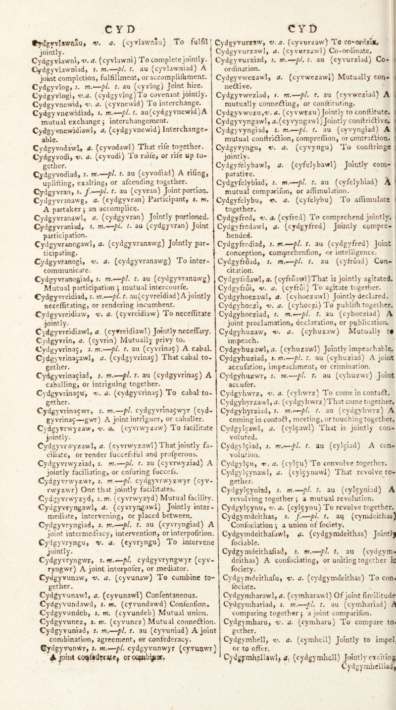 •y^dgyvliwaSu, V. a, (cyvlawnau) To fulfil . ... Cydgyvlawni, v. a. (cyvlawni) To Complete jointly. Gydgyvlawnlad, J. m.—pL t. au (cyvlawniad) A joint completion, fulfillment, oraceomplilhment. Cydgyvlog, 5. m.—pL t. au (cyvlog) Joint hire. Cydgyvlogi, i^.a. (cydgy vlog)To covenant jointly. Cydgyvnewid, 'u. a. (cyvnewid) To interchange. Cydgy vnewidiad, s, m.—^pL t. au (cydgyvnewid) A mutual exchange; interchangement. Cydgyvnewidiawl, a, (cydgyvnewid) Interchange¬ able. CydgyvodawU a. (cyvodawl) That rife together. Cydgyvodi&gt; v. a, (cyvodi) To raife, or rife up to¬ gether. Cjdgyvodiad, i. nt.-^pl. t. au (eyvodiad) A rifing, uplifting, exalting, or afeending together. Cydgyvran, i. f.—pL t. au (cyvran) Joint portiop. Cydgyvranawg, a. (cydgyvran) Participant, i. m. A partaker j an accomplice. Cydgyvranawl, a. (cydgyvran) Jointly portioned. Cydgyvraniad, s, m.-^pl. ^ au (cydgyvran) Joint participation. Cydgyvranogawl, a. (cydgyvranawg) Jointly par¬ ticipating. Cydgyviranogi, •v. a. (cydgyvranawg) To Inter¬ communicate. ' Cydgyvranogiad, i. m.^—pl t. au (cydgyvranawg) Mutual participation j nautual intercourfe, Cydgyvreidiad, r. m.*—pl. t. au(cyvreidiad) A jointly ncceflitating, or rendering incumbent. Cydgyvreidiaw, 'V. a. (cyvrcidiaw) To necelTitate jointly. dydgyvrcidiawl, a, (cyvrcidiaw!) Jointly nccelTary, Cydgyvrln, a. (eyvrin) Mutually privy to. Cydgyvrinaj, s. m.-^pl. t. au (eyvrina^) A cabal. Cydgyvrinajawi, a. (cydgyvrlna^:) That cabal to¬ gether. Cydgyvrina^iad, s. m.—pi. t. au (cydgyvrinaj) A caballing, or intriguing together. Cydgyvrinaju', 'o. a. (cydgyvrinaj) To cabal to¬ gether. Cydgyvrinajwr, i. nt.—pL cydgyvrinajw'yr (cyd¬ gy vrina^—gwr) A joint intriguer, or caballer. Cydgyvrwyzaw, 'v. (cyvrwyzaw) To facilitate jointly. Cydgyvrwyzawl, a. (cyvrwyzawl) That jointly fa- ciliate, or vender fuccefsful and profperous. Cydgyvrwyziad, s. tn.—pi. t. au (cyvrwyziad) A jointly faciliating, or enfuriqg fuccefs. Cydgyvrwyzwr, $. nt.—pi. cydgyvrwyzwyr (eyv- rw'yzwr) One that jointly facilitates. Cydgyvrwyzyd, s.m. (cyvrwyzyd) Mutual facility. Cydgyvryngawl, a. (cyvryngawl) Jointly inter¬ mediate, intervening, or placed between. Cydgyvryngiad, s. m.—pi. t. au (cyvryngiad) A joint intermediacy, intervention, or Interpofition. Cydgyvryngu, v. a. (cyvryngu) To intervene jointly. Cydgyvryngwr, s. m.-^pl. cydgyvryngwyr (eyv- ryngwr) A joint interpofer, or mediator. Cydgyvunaw, -v. a. (cyvunaw) To Combine to¬ gether. Cydgyvunawl, a. (cyvunawl) Confentaneous. Cydgyvundawd, i. tn. (cyvundawd) Confenfion. Cydgyvundeb, j. m. (cyvundeb) Mutual Union. Cydgyvunez, J. tn. (cyvunez) Mutual connexion. Cydgyvuniad, 5. m.-^pl. t. au (cyvuniad) A joint combination, agreement, of confederacy. Gydgyvun\i-r, J. m.—pi. cydgyvunwyr (cyvuijvv'r) Aphrtcoi|fedtr^e) crcQ^b^cr, Cydgyvurzaw, v. a. (cyvurzaw) To co^ordal*, Cydgyvurzawl, a. (cyvurzawl) Co-ordinate. Cydgyvurziad, j. m.—pi. t. au (cyvurziad) Co- . ordination. Cydgyvwezawl, a. (cyvwezawl) Mutually coi&gt;- | nedlive. Cydgyvweziad, t. m.—^pl. t. au (cyvw'eziad) A i mutually connedling, or conftituting. Cydgyvwezujf. a. (cyvwczu) Jointly to conftitute. t Cydgyvyngawl, ^i,(cyvyngawl) Jointly conllridlive. i Cydgyvyngiad, i. m.—pi. t. au (cyvyngiad) A 1 mutual conitridlion, compreffion, or contradlion. i Cydgyvyngu, v. a. (cyvyngu) To conftringc j jointly. Cydgyfelybawl, a. (cyfelybawl) Jointly com^ parative. ^ ; Cydgyfelybiad, s. m.—pL t. au (cyfelybiad) A ^ mutual comparifon, or affimulation. Cydgyfelybu, v. a. (cyfelybu) To aflimulate together. Cydgyfred, -v. a. (cyfred) To comprehend jointly^ Cydgyfredawl, a. (cydgyfred) Jointly compre- i bended. Cydgyfrediad, J. m.—pi. t. au (cydgyfred) joint i conception, cpmprehcnfion, or intelligence. Cydgyfroad, s. m.—pi. t. au (eyfroad) Con- citation. Cydgyfroawl, 3. (cyfroawl)That 1$ jointly agitated, Cydgyfroi, -v. a. (eyfroi) To agitate togeriier. Cydgyhoezawl, a. (cyhoezawl) Jointly declared. Cydgyhoezi, nj. a. (cyhoe;ji) To puhlilh together. Cydgyhoeziadj 5. tn..~-pL t. au (cyhoeziad) A joint proclamation, declaration, or publication. Cydgyhuzaw, •v. a. (cyhuzaw) Mutually t* impeach. Cydgyhuzawl, ^i. (cyhuzavvl) Jointly impeachable. Cydgyhuziad, s. tn.—pi. t. au (cyhuziad) A joint accufation, impcaciiment, or crimination. Cydgyhuzwr, i. tn.—pi. t. au (cyhuzwr) Joint accufer. Cydgvhwrz, v. a. (cyhwrz) To come In contact. Cydgyhvrzawl, a. (cydg\hwrz)Thatcome together. Cydgyhyrzlad, .t. tn.^pl. t. au (cydgvhwrz) A coming in contact, meeting, or touching together, Cydgylcawl, a. (cyl5.a\vlj That is jointly con¬ voluted. Cydgjljiad, i. m.'—pl. t. au (cyljiad) A con?* volution. Cydgylju, t). a. (cyl^u) To convolve together. Cydgyl^ynawl, a. (cyljynawi) That revolve to¬ gether. Cydgylcyniad, i. tn.—pl. t. au (cyl9yniad) A revolving together; a mutual revolution. Cydgyl^ynu, n). a. (cyl^ynu) To revolve together. Cydgymdeithas, 5. /.—pi. t. ax; (cymdeithas) Confociation j a union of foclety. Cydgymdeithafawl, &lt;i. (cydgynidelthas) Jointly fociable. Cydgymdeithafiad, s. m,—pi. t. au (cydgym- dcithas) A confociating, or uniting together In fociety. Cydgymdeithafu, i'. a. (cydgymdeithas) To con* fociate. Cydgymharawl, a. (cymharaw'l) Of joint fimilitude Cydgytnhariad, s. m.—pi. t. au (cymhariad) A comparing together; a joint comparifon. Cydgymharu, v. a. (cymharu) To compare to* gether. Cydgymhcll, v. a. (cymhcil) Jointly to impel, or to offer. Cydgymhpllavvl;, a. (cydgymhell) Jointly exciting Cydgymhclliad}