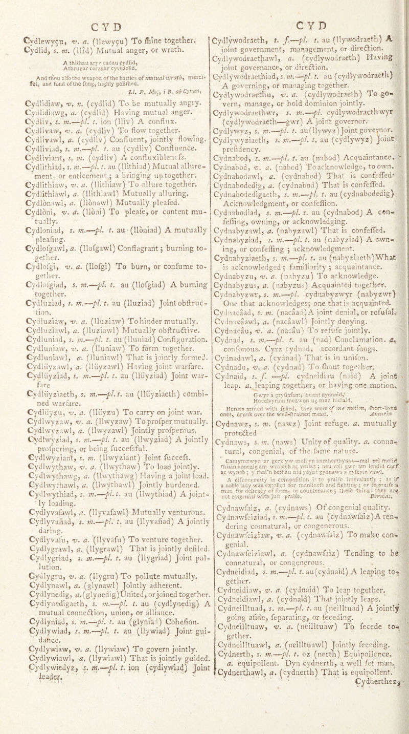 Cydlewy^u, ‘tK a. (llewyju) To /hine together. Cydlid, 5. jn. (Hid) Mutual anger, or wrath. A thithau aryV cadau cydlid, Athruyar cerzgar cyvrdelid. And thou a’.fotbe weapon of the battles of mutual wmtb-y merci- ftil, and fond of the fong, highly polifhed. Ll. P, Mo^', i K. ab Cyuan, Cydlidjaw, 'v, n. (cydlid) To be mutually angry. Cydlidiawg, a. (cydlid) Having mutual anger. Cydliv, s. m.—fl. t, ion (Hiv) A conflux. Cydlivaw, 'y. a. (cydliv) To flow together. Cydlivawl, a. (cydliv) Confluent, jointly flowing. Cydliviad, 5. m.—pl t. au (cydliv) Confluence. Cydliviant, 5. m. (cydliv) A confluxiblenefs. Cydlithiad, s. m.—■//. t. au (Hithiad) Mutual alliu-e- ment. or enticement; a bringing up together. Cydlithiaw, n&gt;. a. (llithiaw) To-allure together. Cydlithiawl, a. (llithiawl) Mutually alluring. Cydlonawl, a. (llbnawl) Mutually pleafed. Cydlbni, ni, a. (lloni) To pleafe,or content mu- ' tually. Cydloniad, 5. t. au (llbuiad) A mutually pleafing. Cydlofgawl, a. (llofgawl) Conflagrant 5 burning to¬ gether. Cydlofgi, 1/. a. (Ilofgi) To burn, or confume to¬ gether. Cydloi’giad, 5. w.—pi. t. au (llofgiad) A burning together. Cydluziad, s. m.—pi. t. au (lluzlad) Jointobftruc- tion. Cydluziaw, v. a. (lluziaw) Tohinder mutually. Cydluziawl, a, (lluziawl) Mutually obflrudlive. Cydluniad, y. in.'—pi. t. au (lluniad) Configuration. Cydluniaw, v. a. (lluniaw) To form together. Cydiuniawl, a. (lluniawl) That is jointly formed. Cydliiyzawl, a. (lliivzawl) Having joint warfare. Cydliiyziad, 5. m.—pi. t. au (Iluyziad) Joint war¬ fare Cydluyziaeth, s. Tit.—pl.t, au (lliiyzlaeth) combi¬ ned warfare. Cydluyzu, 'u. a. (lliiyzu) To carry on joint war. Cydlwyzaw, -v. a. (llwyzaw) Toprofper mutually. Cydlwyzawl, a. (llwyzawl) Jointly profperous. Cydlwyziad, 5. tn.—pi. t. au (llwyziad) A jointly profpering, or being fuccefsful. Cydlwyzian't, s. m. (llwyziant) Joint fuccefs. Cydlwythaw, a. (llwythaw) To load jointly. Cydiwythawg, a. (llwythawg) Having a joint load. Cydlwythawl, a. (llwythawl) Jointly burdened. Cydlwythiad, s. 7?t.—pi. t. au (llwythiad) A joint- Ty loading, Cydlyvafawl, a. (llyvafawl) Mutually venturous, Cydlyvafiad, 5. vi.—pi. t. au (llyvafiad) A jointly darincr. o Cydlyvafu, %&gt;. a. (Ilyvafu) To venture together. Cydlygrawl, a. (llygrawl) That is jointly defiled. Cydlygriad, 5. m.'—pi. t. au (ilygriad) Joint pol¬ lution. Cydlygru, na. a. (llygru) To pollute mutually. Cydlynawl, a. (glynawl) Jointly adherent. Cydlynedig, zi.(glynedig) United, or joined together. Cydlyncdigaeth, 5. m.—pi. t. au (cydlynedig) A mutual connection, union, or alliance. Cydlyni^d, 5. m.—pL t. au (glynia') Cohefion. Cydlywiad, 5. m.—pL t. au (llywlad) Joint gui- dahee. Cydlywiaw, v. a. (Ilywiaw) To govern jointly. Cydlywiawl, a. (llywiawl) That is jointly guided. Cydlywiedyz, 5. m.—pi. t. ion (cydlywiad) Joint leader. ■' ' ' ' ■ . . - Cydlywodraeth, s. f—pl- t. au (llywodraeth) A ioint government, management, or diredtion. Cydlywodraethawl, a. (cydlywodraeth) Having joint governance, or direction. Cydlywodraeth!ad, x. m.—pi. t. au (cydlywodraeth) A governing, or managing together. Cydlywodraethu, nj. a. (cydlywodraeth) To go* vern, manage, cr hold dominion jointly. Cydlywodraethwr, x. m.—pi. cydlywodraethwyr (cydlywodraeth—gwr) A joint governor. Cydlywyz, x. in.—pi. t. au(llywy'z) Joint governor. Cydlywyziaeth, x. rn.—pi. t, au (cydlywyz) Joint prefidency. Cydnabod, x. m.—fl. t. au (nabod) Acquaintance. '• Cydnabod, m. a. (nabed) To acknowdedge, to own. Cydnabodawl, a. (cydnabod) That is confefTed’ Cydnabodedig, a. (cydnabod) That is confefifed. Cydnabodedigaeth, x. m.—pi. t. au (cydnabodedig) Acknowledgm.ent, or confefiion. Cydnabodiad, x. m.—pi. t. au (cydnabodj A eftn- feffing, owning, or acknowledging. Cydnabyzawl, a. (nabyzawl) That is confefTed. Cydnabyziad, .x. m.—pi. t. au (nabyziad) A own¬ ing, or confefiing 5 acknowledgment. Cydnabyziaetb, x. in.—pi. t. au (nabyziaeth)What is acknowledged : familiarity 5 acquaintance. Cydnabyzu, v. a. (nabyzu) To acknowledge. Cydnabyzus, a. (nabyzus) Acquainted together. CydnabyzwT, x. ni.—pi. cydnabvzwyr (nabyzwr) One that acknowledges; one tlaatis acquainted. Cydnacaad, x. m. (nacaad)A joint denial, or refufal, Cydnacaawl, a. (nacaawl) Jointly denying. Cydnacau, v. a. (nacau) To refufe jointly. Cydnad, x. m.^—pl. t. au (nad) Conclamation. a% confonous. Cyrz cydnad, accordant fongs. Cydnadawl, a. (cydnad) That is in unifon. Cydnadn, nj. a. (cydnad) To fliout together. CyJnaid, x. f. .—pi. cydneidiau (naid) A joinfc leap. a. leaping together, or having ofie motion. Cwyr a pryfiafant, buar.t gydnai(l,'_ Hosdlvyrion mezwon ui; mez hidlald. Heroes armed with fp«ed, they were o/one motion., fhort-lived ones, drunk over the weil-ftrained mead. jfnetirin Cydnawz, x, in. (nawz) Joint refuge, a. mutually protedled Cydnaws, s.m. (naws) Unity of quality, a. conna¬ tural, congenial, of the fame nature. Camymzwyn ar gerz yw moli yn anmherthynas—mal pei molirf rhiain vonezig am wroldeb ac yinlaz; .neu voli gwr am lendid oji'f ac wyneb, y rhai’n bethau nid ydynt gydnaw'S a fyfevin vawl, A difeongruity in ccir.nofition i-: to praife irrevalanpy ; a? if a noble lady was e;(toHed for nianlinefs and fighting ; or ra praife a man for delicacy of form, or countenance; thefe things they ars; not co'iigeuiai with juft praife. Barxas. CydnawTaiz, a. (cydnaws) Of conger,ial quality. Cydnawfeiziad, x. m.—pi. t. au (cydnawfaiz) A ren¬ dering connatural, or congenerous. Cydnawfeiziaw, T/. (cydnawfaiz) To make con- geni.\l. Cydnavvfeiziawl, a. (cydnawfaiz) Tending to be connatural, or congenerous. Cydneidiad, x. m.—pi. if. au(cydnaid) A leaping to¬ gether. Cydneidiaw, v. a. (cydnaid) To leap together. Cydneidiaw’l, a. (cydnaid) That jointly leaps. Cydneilltuad, x. in.—pi. t. au (neilltuad) A jointly going afide, feparating, or feceding. Cydneilltuaw, v. a. (neilltuaw) To fecede to¬ gether. Cydneilltuawl, a. (neilltuawl) Jointly feceding. Cydnerth, x. m.—pi. t. oz (nerth) Equipollence. a. equipollent. Dyn cydnerth, a wpll fet man. Cydnerthawl, a. (cydnerth) That is equipollent. CydnertheZ;^
