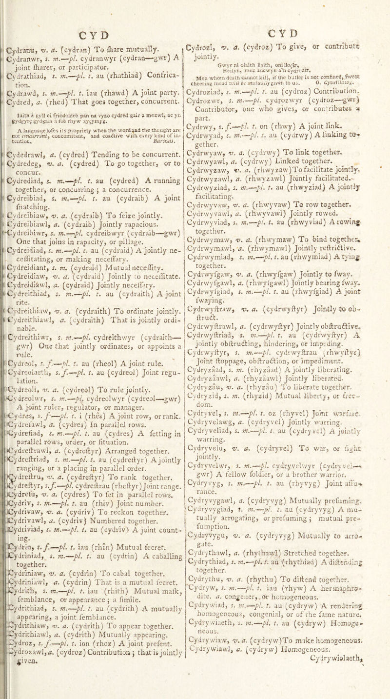 CydrsTiu, ’v. (cydran) To ihare mutually. ^ Cydranwr, s. rn.—pi. cydranwyr (cydran—-gwr) A joint lharer, or participator. Cydrathiad, s. m.—~pL t. au (rhathiad) Confrica- tion, Cydrawd, r, m.-^pl. t. lau (rhawd) A jolut party. Cydted, a. (rhed) That goes together, concurrent. laith i gyl! ei friodoldeb pan na vyzo cydred gair a mezwlj ac yn gydgyrj gydgais a fob rhy w zy^-ymyg. A language lofes its propriety when the word^nd the thought are cot concurrent^ concomitant, and coa^tive with every kind of in¬ tention. Uarx.as, Cydedrawl, a. (cydred) Tending to be concurrent. • Cydredeg, a. (cydred) To go together, or to concur. * Cydrediad, r. rfu-^pL t. au (cydred) A running together, or concurring 5 a concurrence. ' Cydreibiad, s. m.^pl. t. au (cydraib) A joint fnatching. Cvdreibiaw, -z;, a. (cydraib) To feize jointly. ■ Cydreibiawl, a. (cydraib) jointly rapacious. '-■Cydreibiwr, 5. m.—pi, cydreibwyr (cydraib—gwr) One that joins in rapacity, or pillage, f Cydreidiad, i. m.—pL t. au (cydraid) A jointly ne- celFitating, or making necellary. I Cydreidiant, s. m. (cydraid) Mutualneceffity. I Cydreidiaw, nj, a. (cydraid) Jointly to necellitatc. c Cydrddliwl, a. (cydraid) Jointly necellary. &gt;■ Cydreithiad, i. m.—pL t. au (cydraith) A joint rite. ■ Cydreithiaw, a. (cydraith) To ordinate jointly, k t’ydreirhiawl, a. (cydraith) That is jointly ordi- nable. Cydreithiwr, s.. w.^pl. cydreithwyr (cydraith— gwr) One that jointly ordinates, or appoints a rule. ■Cydreol. f.^pl. t. au (rheol) A joint rule. Cydreolaeth, s.f.~»-&lt;pL t. au (cydreol) Joint regu¬ lation, '^Cydreoli, m. a. (cydreol) To rule jointly. Cydreolwr, s. m.—pi. cydreolwyr (cydreol—gwr) A joint ruler, regulator, or manager. •Cydi'es, s. f-‘—pi. t, i (rhes) A joint row, or rank. &lt;Cydrelawl, a. (cydres) In parallel rows. •Cydreliad, s. m.—pi. t. au (cydres) A fetting in parallel rows, order, or lituation. Cydreftrawl, a. (cydreftyr) Arranged together. XJydreftriad, 5. m.—pi. t. au (cydreftyr) Ajointly ranging, or a placing in parallel order. •Cydreftru, n:. a, (cydreftyr) To rank together. :Cydreftyr, %.J.—pL cydreftrau (rheftyr) Joint range. .iCydrelu, 'v. a. (cydres) To fet in parallel rows. .Cydriv, s. m.—pi. t. au (rhiv) Joint number. iCydrivaw, nj. a. (cydriv) To reckon together. fCydrivawl, a. (cydriv) Numbered together. .iCydriviad, s. m.--~pl. t. au (cydriv) A joint count- ing. Cydrin, s.f.—^pl. t. iau (rhm) Mutual fecret. .iCydrlniad, s. m.—pl. t. au (cydrin) A caballing together. Klydriniaw, e/. a. (cydrin) To cabal together. '■ iCydriniawl, a. (cydrin) That is a mutual I'ecret. ^ dCydrith, 5. m.—pi. t. iau (rhith) Mutual mafk, I femblance, or appearance 5 a fimile. t Xydrithiad, s. m.—pi. t. au (cydrith) A mutually i appearing, a joint lemblance. t Xlydrithiaw, ta a. (cydrith) To appear together, f ICydrithiawl, a. (cydrith) Mutually appearing. : I Uydroz, s.f.—pi. t. ion (rhoz) A joint prefent. : ^lydrozawl,&lt;z. (cydroz) Contribution} that is jointly ; ^iven. C YD Cydrosei, '5'. a. (cydroz) To give, or contribute jointly. Gwyr hi olaith llaith, oni Uogir, Heilyn, rnta auewyn a’n cydrozit. Men whom death cannot kill, if the butler is not confin«J,.twe£t cheering meau zeiU be mutuuny given to us. 0. Cyveiliaiui. Cydroziad, 5. m.-^pl. t. au (cydroz) Contribution. Cydrozwr, s. m.—pi. cydrozwyr (cydroz—gwr) Contributor, one who gives, or contributes a part. Cydrwy, s. f.—pi. t. on (rhwy) A joint link. Cydrwyad, i. m.—pi. t. au (cydrwy) A linking tQ'» gether, Cydrwyaw, v. a. (cydrwy) To link together^ Cydrwyawl, a. (cydrwy) Linked together. Cydrwyzaw, a. (rhwyzaw)To facilitate jointly, Cydrwyzawl, a. (rhwyzawl) Jointly facilitated.- Cydrwyziad, s. m.—pi. t. au (rhwyziad) A jointly facilitating. Cydrwyvaw, nj. a. (rhwyvaw) To row together. Cydrwyvawl, a. (rhwyvawl) Jointly rowed. Cydrwy viad, s. m,—pt. t. au (rhwyviad) A rowing together. Cydrwymaw, v. a. (rhwymaw) To bind together^ Cydrwymawl,'vv. (rhwymawl) Jointly reftridlive. Cydrwymiad, m.—pi. t. au (rhwymiad) A tying together. Cydrwylgaw, v. a. (rhwyfgaw) Jointly to fway. Cydrwyfgawl, a. (rhwylgawl) Jointly bearing fway.. Cydrwylgiad, s. m.—pl. t. au (rhwyigiad) A joint fwaying. Cydrwyftraw, n), a. (cydrwyftyr) Jointly to ob'» ftrudt. Cydrwyftrawl, a. (cydrwyftyr) Jointly obftruftive., Cydrw'yftrlad, i. m.—pl. t. au (cydrvvyftyr) A jointly obftrudting, hindering, or impeding. Cydrwyftyr, 5. m.—pi. cydrwyftrau grhwyftyr) Joint ftoppage, obftrudlion, or impediment. Cydryzaad, s. m. (rhyzaad) Ajointly liberating, Cydryzaawl, a. (rhyzaawl) Jointly liberated. Cydryzau, 'u. a. (rhyzau) 'I'o liberate together, Cydryzid, i. m. (rhyzid) Mutual liberty, or frse«&gt; dom. Cydryvel, s. —pi. t. oz (rhyvel) Joint warfare, Cydryvelawg, a. (cydryvel) Jointly warring. Cydryveliad, s. m.—pi. t. au (cydryvel) Ajointly warring. Cydryvelu, v. a. (cydryvel) To war, or fight jointly. Cydryvelwr, 5. m.-—pi. c.ydryvelwyr (cydryvel— gwr) A fellow foldicr, or a brother warrior. Cydryvyg, s. m.~—pi. t. au (rhyvyg) Joint alTu-^ ranee. Cydryvygawl, a. (cydryvyg) Mutually prefuming. Cydryvygiad, s. m.—pL t. au (cydryvyg) A mu¬ tually arrogating, or prefuming; mutual pre- fumption. Cydryvygu, %i. a. (cydryvyg) Mutually £0 arro-» gate. Cydrythawl, a. (rhythawl) Stretched together. Cydrythiad, r. m.—pl. t. au (rhythiad) Adiftending together. Cydrythu, v. a, (rhythu) 7'o diftend together. Cydryw, r. m.—pi. t. iau (rhyw) A hermaphro¬ dite. a. congener,.or homogeneous. Cydrywiad, s. m.—pi. t. au (cydryw) A rendering homogeneou.s, congenial, or of the fame nature, Cydrywiaeth, s. m.—pi. t. au (cydryw) Homoge¬ neous. Cydrywiaw, v.a. (cydryw)To make homogeneous. Cydrywiawl, a. (cydryw) Homogeneous. Cydrywiolaeth,