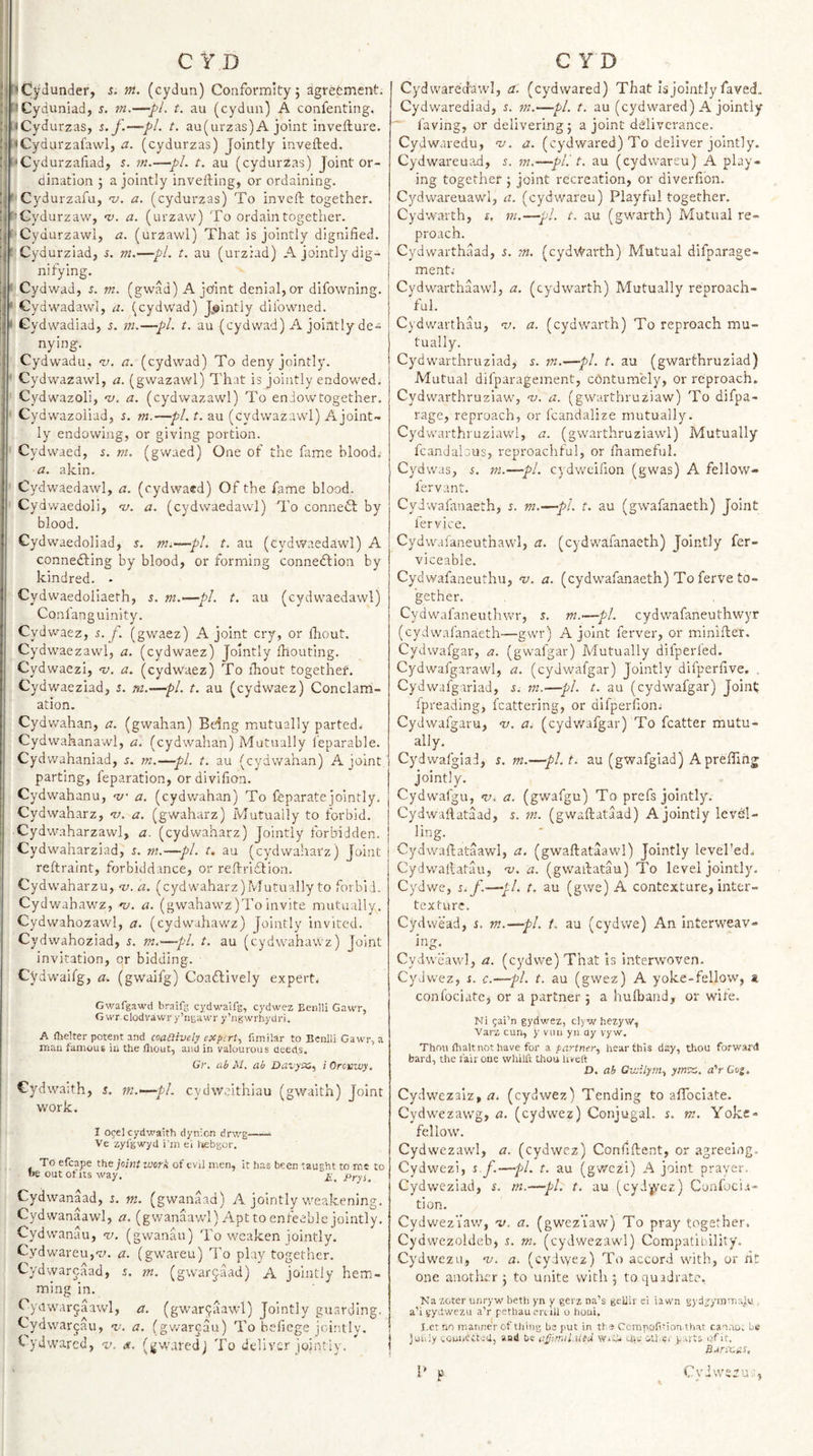 ’Cl^dunder, i. nt. (cydun) Conformity; agrefcment. ■^Cydimiad, s. m.—pi. t. au (cydun) A confenting. It (Cydurzas, i. f.—pi. t. au(urzas) A joint invefture. &lt;Cydurzafawl, a. (cydurzas) Jointly invefted. 'Cydurzafiad, 5. m.—pL t. au (cydurzas) Joint or¬ dination ; a jointly invefting, or ordaining. ' Cydurzafu, nj. a. (cydurzas) To inveft together. ''Gydurzaw, 'v. a. (urzaw) To ordain together. Cydurzawl, a. (urzawl) That is jointly dignified. Cydurziad, 5. m.—pi. t. au (urziad) A jointly dig¬ nifying. ' Cydwad, s. m. (gwad) A joint denial,or difowning. Cydwadawl, a. (cydwad) J^^intly diibwned. ^ Gydwadiad, 5. in.—pi. t. au (cydwad) A jointly de¬ nying. Cydwadu, nj. a. (cydwad) To deny jointly. Cydwazawl, a. (gwazawl) That is jointly endowed. Cydwazoli, -v. a. (cydwazawl) To endow together. Cydwazoliad, 5. m.—pi. t. au (cydwazawl) A joint¬ ly endowing, or giving portion. Cydwaed, s. m. (gwaed) One of the fame blood.- a. akin. Cydwaedawl, a. (cydwaed) Of the fame blood. Cydwaedoli, nj. a. (cydwaedawl) To connebl by blood, Gydwaedoliad, s. m.—pl. t. au (cydv/aedawl) A connefting by blood, or forming connedlion by kindred. - Cydwaedoliaeth, s. m.—pi. t. au (cydwaedawl) Conlanguinity. Cydwaez, s. f. (gwaez) A joint cry, or Ihout. Cydwaezawl, a. (cydwaez) Jointly Ihouting. Cydwaezi, a. (cydwaez) To ihout togethet. Cydwaeziad, s. ni.—pl. t. au (cydwaez) Conclam- ation. Cydv/ahan, a. (gwahan) Being mutually parted^ Cydwahanawl, a. (cydwahan) Mutually feparable. Cydwahaniad, m.—pi. t. au (cydwahan) A joint parting, reparation, or divifion. Cydwahanu, -v a. (cydv/ahan) To feparatejointly. Cydwaharz, ^u. a. (gwaharz) Mutually to forbid. Cydwaharzawl, a. (cydwaharz) Jointly forbidden. Cydwaharziad, s. m.—pi. t, au (cydwaharz) Joint reftraint, forbiddance, or reftriflion. Cydwaharzu, nj. a. (cydwaharz)Mutual!y to forbid. Cydwabawz, nj. a. (gwahawz)Toinvite mutually. Cydwahozawl, a. (cydwahawz) Jointly invited. Cydwahoziad, s. m.—pl. t. au (cydwahaWz) Joint invitation, or bidding. Cydwaifg, a. (gwaifg) Coaftively expert. Gwafgawd braifg cydv.’aifg, cydwez EenlU Gawr, G wr clodva-wr y’ngawr y’ngwrhydri. A flielter potent and coadively expert., fimilar to Benlii Gawr, a man famous in the lliout, and in valourous deeds. Gr. ab M. ab Davyatt., iOrcvwy. Cydwaith, s. m.—pl. cydweithlau (gwaith) Joint work. I ogel cydwaith dynion drv/g—— Ve zyfgwyd i’m ei laebgor. To efcape the joint work of evil men, it has been taught to me to be out of its way. £_ Pryi, Cydwanaad, r. m. (gwanaad) A jointly weakening. Cydwanaawl, a. (gwanaawl)/\pt to enfeeble jointly, Cydwanau, v. (gwanhi) To weaken jointly. Cydwareu,'^;. a. (gwareu) To play together. Cydwarcaad, i. m. (gwarjaad) A jointly hem¬ ming in. Cytiwarjaawl, a, (gwar^aawl) Jointly guarding. Cydwarjau, i'. a. (gwarcau) To beficge icintly. ^ ydwared, v. &lt;«. (j^waredj To deliver jointly. Cydwaredawl, a. (cydwared) That is jointly faved, Cydwarediad, s. m.—pi. t. au (cydwared) A jointly  faving, or delivering; a joint deliverance. Cydwaredu, nj. a. (cydwared) To deliver jointly. Cydwareuad, 5. m.—pi. t. au (eydwareu) A play¬ ing together ; joint recreation, or diverfion. Cydwareuawl, a. (eydwareu) Playful together. Cydwarth, i, in.—pi. t. au (gwarth) Mutual re¬ proach. Cydwarthaad, s. m. (cydvYarth) Mutual difparage- ment; Cydwarthaawl, a. (cydvrarth) Mutually reproach¬ ful. Cydwarthau, nj. a. (cydwarth) To reproach mu¬ tually, Cydwarthruziad, s. in.—pi. t. au (gwarthruziad) Mutual difparagement, edntumely, or reproach. Cydwarthruziaw, -v. a. (gwarthruziaw) To difpa- rage, reproach, or fcandalize mutually. Cydwarthruziavvl, a. (gwarthruziawl) Mutually fcandalous, reproachful, or lhameful. Cydwas, s. in.—pi. cydweinon (gwas) A fellow- lervant. CyJwafatiaeth, r. m.—pi. t. au (gwafanaeth) Joint fervice. Cydwai'aneuthawl, a. (cydwafanaeth) Jointly fer- viceable. Cydwafaneuthu, m. a. (cydwafanaeth) To ferVe to¬ gether. Cydwafaneuthvcr, s. m.—pl. cydwafaneuthwyr (cydwafanaeth—gwr) A joint ferver, or minifter. Cydwafgar, a. (gwafgar) Mutually difperled. Cydwafgarawl, a. (cydwafgar) Jointly difperfive. . Cydwafgariad, i. m.—pi. t. au (cydwafgar) Joint fpreading, fcattering, or difperfion. Cydwafgaru, i/. (cydvvafgar) To fcatter mutu¬ ally. Cydwafgiad, s. m.—pl.t, au (gwafgiad) A preffihj jointly. Cydwafgu, ni. a. (gwafgu) To prefs jointly% Cydwartataad, s. in. (gwallataad) A jointly Icvhl- ling. Cydwaibataawl, a. (gwaftataawl) Jointly level'ed. Cydwailatau, m. a. (gwaibatau) To level jointly. Cydwe, %. f.—pi. t. au (gwe) A contexture, inter- texturc. Cydwead, s. m.—pi. f. au (cydwe) An interweav¬ ing. Cydweawl, a. (cydwe) That Is interwoven. Cydwez, s. c.—pi. t. au (gwez) A yoke-fellow, a. conlociate, or a partner ; a hulband, or wife. Ni gai’n gydwez, c!&gt;w hezyw, Varz cun, y viui yn dy vyw. Thou flialt not have for a partner.^ hear this day, thou forward bard, the fair one whilft thou livett D. ab Gwilym., ymtz,. aVCog, Cydwezalz, &lt;7. (cydwez) Tending to affociate. Cydwezawg, a. (cydwez) Conjugal, s. m. Yoke¬ fellow. Cydwezawl, a. (cydwez) Confftent, or agreeing. Cydwezi, i f.—pL t. au (gwezi) A joint prayer. Cydweziad, n m.—pi. t. au (cyd'^'ez) Confucia- tion. Cydwezi aw, v. a. (gwez’iaw) To pray together. Cydwezoldeb, ,t. m. (cydwezawl) Compatibility. Cydwezu, -v. a. (cydvyez) To accord with, or fit one another; to unite with; toquidratc, Nazeter unryw betli yn y gerz na’s geUir ei iawn gyd^ymmaj.u . a’i sydwezu a’r pethau ertiU o honi. I.et no manner of tiling be put in tt s Compofition.iliat ca-urot be Juiiiy cowiCttea, aad be WiCh aiw -iU.ci parts of it. 1' p Cyiweru.,