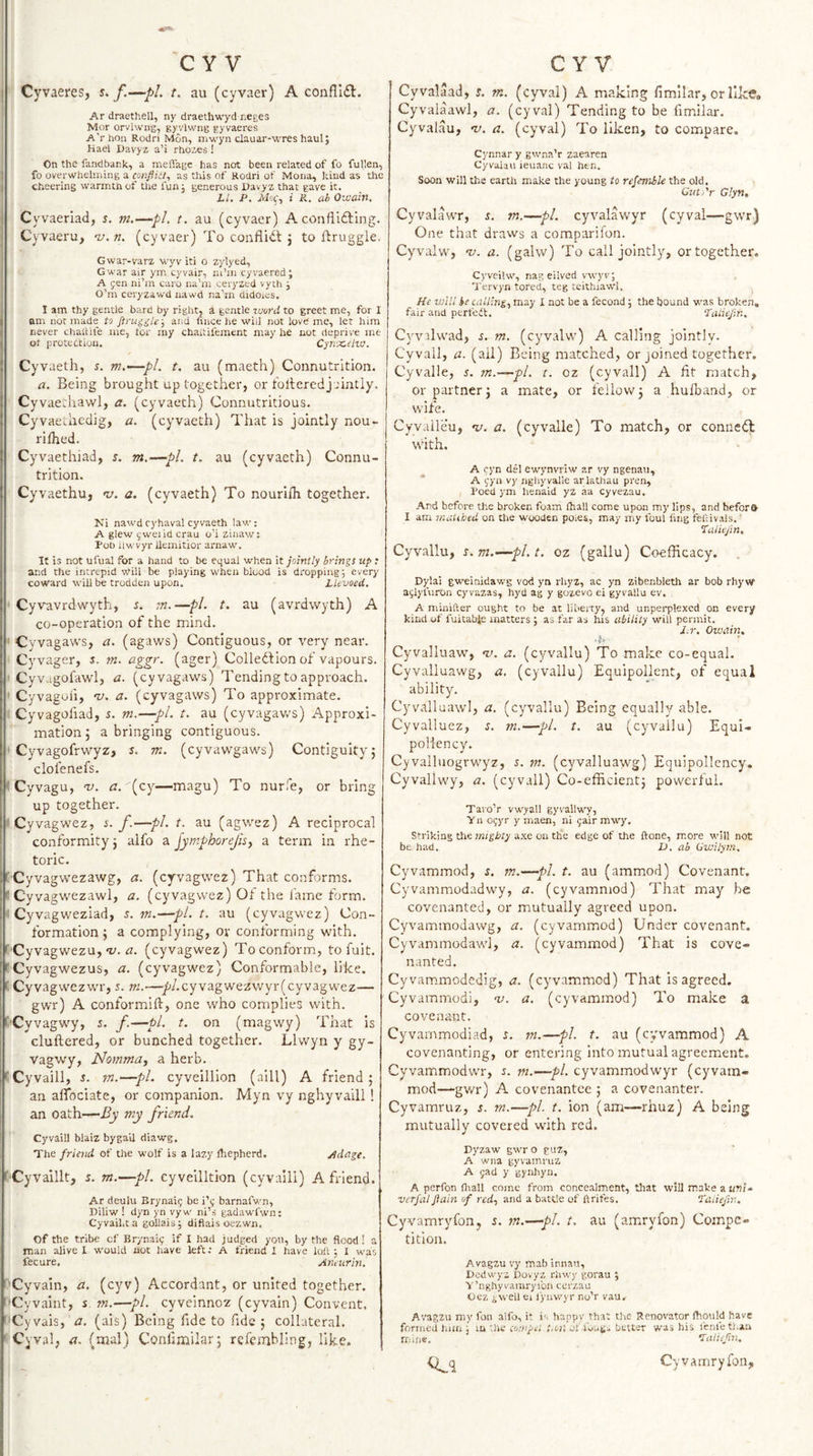 CY V C Y V I Cyvaeres, s&gt;. t. au (cyvaer) A conflI£l. Ar draethell, ny draethwycl neges Mor orvhvng, gyvlwng gyvaeres A'rhon Rodri Mon, mwyn clauar-wres haul; Hael Davyz a’i rhozes ! On the fandbank, a meffagc has not been related of fo fullen, ! fo overwhelming a conflitt^ as this of Rodri of Mona, kind as the ) cheering warmth of Uie fun j generous Davyz that gave it. LI. P. i R. ah Oicaitt, I Cyvaeriad, s. m.—pi. t. au (cyvacr) A confiidling, i Cyvaeru, 'u.n. (cyvaer) To conflidl j to ftruggle. Gwar-varz wyv iti o zylyed, Gwar air ym cyvair, ni’in cyvaered; A fen ni’m caro na’m eeryzed vyth j O’m ceryzawd nawd na’rn didoics. j I am thy gentle bard by rightj a gentle luonl to greet me, for I I am not made to and tince he wiij not love me, let him never chaitife me, tor my chaitifement may he not deprive me ot protection. Cyntceha. t Cyvaeth, s. m.—pl. t. au (maeth) Connutrition. a. Being brought up together, or folteredj lintly, Cyvae.'hawl, a. (cyvaeth) Connutritious, Cyvaevhcdig, a. (cyvaeth) That is jointly nou- rifhed. Cyvaethiad, s. m.—pi. t. au (cyvaeth) Connu¬ trition. Cy^vaethu, i/. a. (cyvaeth) To nourifli together. Ni nawd ryhaval cyvaeth law: A glew f wei id crau o’i zinaw: Pob ilwvyr ilemitior arnaw. It is not ufual for a hand to be equal when it jointly brings up ; and the intrepid will be playing when blood is dropping j everj' coward will be trodden upon. Lkvoed. Cyvavrdwyth, s. tn.—pi. t. au (avrdvvyth) A co-operation of the mind. ' Cyvagaws, a. (agaws) Contiguous, or very near. Cyvager, s. m. ciggr. (ager) Colledlion of vapours. Cyv.igofawl, a. (cyvagaws) Tending to approach. Cyvagoii, 'u. a. (cyvagaws) To approximate. Cyvagofiad, s. m.—pi. t. au (cyvagav/s) Approxi¬ mation ; a bringing contiguous. Cyvagofrwyz, s. m. (cyvawgaws) Contiguity5 clofenefs. Cyvagu, v. a. (cy—magu) To nurfe, or bring up together. Cyvagwez, i. f.—pi. t. au (agwez) A reciprocal conformity} alfo a jymphorejh, a term in rhe¬ toric. f'Cyvagwezawg, a. (cyvagwez) That conforms, f Cyvagwezawl, a. (cyvagwez) Ot the fame form. Cyvagweziad, s. tn.—pl.t, au (cyvagwez) Con¬ formation} a complying, or conforming with. ^'Cyvagwezu, a/, zz. (cyvagwez) To conform, to fuit. fCyvagwezus, a. (cyvagwez) Conformable, like, f Cyvagwezwr, s. m.—•/'/.cyvagwezwyr(cyvagwez— gwr) A conformift, one who complies with. ('■Cyvagwy, s. f.—pi. t. on (magwy) That is cluftered, or bunched together. Llwyn y gy- Vagwy, Nomma, a herb. ' Cyvaill, i. m.—pi. cyveillion (aill) A friend} an aflociate, or companion. Myn vy nghyvaill ! an oath—By my friend. Cyvaill blaiz bygail diawg. The friend of the wolf is a lazy rtiepherd. ddage. t'Cyvaillt, s. m.—pi. cyveilltion (cyvaill) A friend. Ar deulu Brynaif be i’f barnafwn, Diliw ! dyn yn vyw ni’s gadawfwn; Cyvaikta gollais; diflais oezwn. Of the tribe of Brynaif if I had judged you, by the flood! a man alive I w'ould not have left: A friend i have loft 5 1 was fecure. Aneurml f'Cyvain, a. (cyv) Accordant, or united together. '■Cyvaint, s. m.—pi. cyveinnoz (cyvaln) Convent. 'Cyvais, a. (ais) Being fide to fide} collateral. ’ Cyval, a. (mal) Confimilar} refembling, like. Cyvalaad, t. rn. (cyval) A making fimllar, or like* Cyvalaawl, a. (cyval) Tending to be fimilar. Cyvaiau, v. a. (cyval) To liken, to compare. Cj'nnar y gw'na’r zaearen Cyvaiau ieuanc val hen. Soon will the earth make the young to refemble the old. Cuti'r Giyn, Cyvalawr, ^. tn.—pi. cyvalawyr (cyval—gwr) One that draws a comparilon. Cyvaiw, v. a. (galw) To call jointly, ortogether. Cj'veilw, nag eilved vtvyv; Tervyn tored, teg teithiawl. He will he tailing., may I not be a fecond 5 the bound w’as broken, fair and perfect. ‘fatiejin. Cyv'.lwad, s. m. (cyvaiw) A calling jointly. Cyvall, a. (ail) Being matched, or joined together, Cyvalle, 5. m.—yl. t. oz (cyvall) A fit match, or partner} a mate, or fellow} a hutband, or wife. Cyvaileu, v. a. (cyvalle) To match, or connect with. A cyn del ewynvriw ar vy ngenau, A fyn vy nghyvalle arlathau pren, Poed ym henald yZ aa cyvezau. Ard before the broken foam lhall come upon my lips, and b,efor&amp; I am maUbed on tiie wooden poies., may my foul ling feftivals. 7alicjin. Cyvallu, s. m.—pi. t. oz (gallu) Coefficacy, Dylai gw^inidawg vod yn rhyz, ac yn zibenbleth ar bob rhy w aglyfuron cyvazas, hyd ag y gozevo ei gyvallu ev. A minifter ought to be at liberty, and unperplexed on every kind of fuitabje matters ; as far as his ability will permit, J.r. Oivahi, - ■’ Cyvalluaw, nj. a. (cyvallu) To make co-equal. Cyvalluawg, a. (cyvallu) Equipollent, of equal ability. Cyvalluawl, a. (cyvallu) Being equally able. Cyvalluez, ^. m.—pi. t. au (cyvallu) Equi- pollency. Cyvalluogrwyz, J. m. (cyvalluawg) Equipollency. Cyvallwy, a. (cyvall) Co-efficient} powerful. Tavo’r vwyall gyvallwy, Yn ogyr y maen, ni gair mwy. Striking the axe on the edge of the ftone, more will not be had. 1). ab Gwilym. Cyvammod, s. m.—pi. t. au (ammod) Covenant. Cyvammodadwy, a. (cyvammod) That may he covenanted, or mutually agreed upon. Cyvammodawg, a. (cyvammod) Under covenant. Cyvammodawl, a. (cyvammod) That is cove¬ nanted. Cyvam.modedig, a. (cyvammod) That is agreed. Cyvammodi, nj. a. (cyvammod) To make a covenant. Cyvarnmodiad, r. m.—pi. t. au (cyvammod) A covenanting, or entering into mutual agreement. Cyvammodwr, r. m.—pi. cyvammodwyr (cyvain- mod—gwr) A covenantee } a covenanter. Cyvamruz, s. m.—pi t. ion (am—rhuz) A being mutually covered with red. Dyzaw gwr o guz, A wna gyvamruz A jad y gynhyn. A perfon fliall come from concealment, that will make a uni-, verjal Jtain of red., and a battle of ftrifes. 7alieftv. CyvamryfoUj i. m.—pi. t. au (amryfon) Compe¬ tition. Avagzu vy mab innau, Dodwyz Dovyz rhwy gorau ; V’nghyvamryibn cerzau Oez ^vveil ei lyuwyr no’r vau. A'.'agzu my fou alfo, it i'. happy that tl&gt;e Renovator fliould have formed lum j m '.he tornpe! t.oii jf-foug. better was his fcnfeti.aa mine. laliefm. Cyvarnryfon,