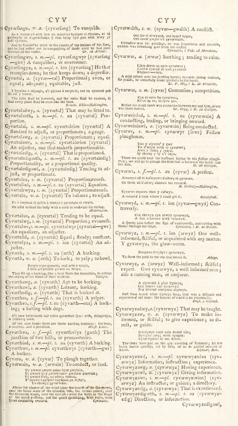 ^ Cyvarfangu, v. a. (cyvarfang) To vanquiih. Ac e hunan yd aeth hyd yn mhervez bj ztnoz ei elynion, ac ni gortwyfai ev o gyvarlongu y rhai hyny liyd pan aech trwy yr tioll vyzinoz. And by bimlelfhe went to the centre of the legions of his foes, and he had refted not iavan^uipjins of thofe until he had gone through all Che ranks. Gr. ab jirthur, - Cyvarlangwr, s. m.—-pL cyvarfangwyr (cyvarlang —gwr) A vanquilher, or overcomer. Cyvarfangyz, s. ni.—pi. t. ion (cyvarlang) He that tramples down} he that keeps down} a depreflor. Cyvartal, a. (cyvar—tal) Proportional 5 even, or equal 5 adequate} equitable, juft. Y bryniau a oftyngir, a’r glynau a zercevir, oni vo cyvartal pob I He val y traeth. The hills (hall be lowered, and the vales (hall be exalted, fo i that every place (hail be even like the land. Bieux,. Sibli—Mabinopon. ■ • Cyvartaladwy, a. (cyvartal) That may be fitted to. ' Cyvartalaeth, s. m.—pi. t. au (cyvartal) Pro¬ portion. Gyvartalai, m.—-pl. cyvartalelon (cyvartal) A Itandard to adjuft, or proportionate} a gauge, Cyvartalawg, a. (cyvartal) Proportionate} equal. Cyvartalawr, 5. m.—pi. cyvartalorion (cyvartal) An adjulter, one thatmaketh proportionable. ; Cyvartaiedig, a. (cyvartal) That is proportioned. Cyvartaledigaeth, i. m.—pi. t. au (cyvartaiedig) Proportionality, or a proportional quality. Cyvartaledigawl, a. (cyvartaiedig) Tending to ad- juft, or proportionate. I Cyvartalez, s. m. (cyvartal) Proportionatenefs. Cyvartaliad, m.—pi. t. au (cyvartal) Equation. Cyvartalrwyz, s. m. (cyvartal) Proportionatenefs. ] Civartalu, ’v. a. (cyvartal) To balance } to adjuft. Ev a rwymai ei groth a thenyn i gyvartalu ei vwyta. He ufed to bind his belly with a cord to moderate his eating. Mabinogion. '■ Cyvartalus, a. (cyvartal) Tending to be equal. Cyvartalwj,(cyvartal) Proportion} evennefs. ' Cyvartalwr,i. w.—pi. cyvartalwyr (cyvartal—gwr) An equalizer, an ad'jufter. ' Cyvartelid, a. (cyvartal) Equal} fteady; conftant. 1 Cyvartelyz, s. m.—pi. t. ion (cyvartal) An ad- jufter. jl Cyvarth, 5. ni.—pi. t. au (arth) A barking. |: Cyvarth, v. a. (arth) To bark} to yelp } to howl. Dy^yr^-wynt gyvartli, mal arth o vynyz, I dalu gwyniaith gwaed eu henyz. They fet up a barking, like a bear from the mountain, to avenge i the crying of the biood of their kindred. ‘taliefin. !i Cyvarthawg, a. (cyvarth) Apt to be barking. |! Cyvarthawl, a. (cyvarth) Latrant, barking. !i Cyvarthedig, a. (cyvarth) That is barked at. !■ Cyvarthes, s.f.—pl.t, au (cyvarth) A yelper. j Cyvarthva, —pi. t. au (cyvarth—ma) A bark¬ ing} a baiting with dogs. O’r naw helwriaeth tair helva gyvarthva fyz : arth, dringiedyz, t a reiliawg coed. !| of the nine hunts there are three huntings ; the bear, !: a and a pheafant. fd'eijh Laws. jj Cyvarthva, s. f.—pi. cyvarthveyz (garth) The junction of two hills, or promontories. Cyvarthiad, s. m.—pi. t. au (cyvarth) A barking. Cy varthwr, r. —pi. cyvarthwyr (cyvarth—gwr) A barker. j Cyvaru, nj. a. (cyvar) To plough together. Cyvarwain, t;. a. (arwain) To condudt, or lead. TJ 5 gwaez gwynt golau hynt gwylain, I V&lt;; gwaed lyry gwaed-lanv/ gwaezai gigvrain j * XJq gwaed trau, U9 adneu ednain, il Y’ ngawr huyfgwr huyl'gain yn wybyr, Y n ebrwyz gyvarwain. j Above the clamor of the wind clear the courfe of the fea-mews, 1; pyer the blood wave of the criinfon tide, the ravens called; over 'I the rtreaming blood, over the carcafes were the birds in the Ihout ] 1 of the quick pnlliing, and the quick JprinklihS, VvUh hade, with ' fpeed (ondiUiin-g onv.'ard, C^nxeiu’. I' Cyvarwakh, s. m. (cyvar—gwaith) A conflldt. Oez hir ei drwyzed, oez hyged hygar, Oez llavar gwyar o’i gyvarwaith. Extenfive was his privilege, he was bounteous and amiable,, audible was Itreaming gore from his eenfikt. Cyn-;K,eliv., i Vad. ab Meredux,, Cyvarwar, a. (arwar) Soothing} tending to calm, Llary deyrn uf cyrn cyvarwar ; Llwrw cj'dvod er ciod ys. ciaear Rhyiovet—veirz. A mpd prince over the foothing horns; towards giving content, tor praile, he cheerfully made prei'ents to the bards. Li. P. i L. ab Jorwerth, Cyvarwas, i. in. (cyvar) Contention} competition, Cyn ei varw bu cyvarwas, Rh’ov ag ev, ni ryvu gas. Before his death there was contention between me and him, never was there hatred. Gr. Grjg^ i D. ab Gwilym, Cyvarweiniad, m.—pl. t. au (cyvarwain) A conducing, leading, or bringing onward. Cyvarweiniawl, a. (cyvarwain) Beingcondu£i:ed. Cyvarwr, s. m.—pL cyvarwyr (arwr) Fellow ploughman, Yno y clywen’ y gwr Yn d’weyd wrth ei gyvarwTJ Awn i ’redig y tyzyn, Sy rhwng y ty a’r odyn. There we could hear the hufband faying to his fellow plough¬ man ; we wUl go to plough the held that is between the houfe and the kiln. Gwilym, Cyvarws, s. f.—pi. t. au (cyvar) A prefent. Arnazynt oU ei hafwynws Culhwy ei gyvarws. On them all CuLhwj claimed his reward. H. Culhwi^—^Mabinogion, Cyvarws mynws men y cafwyv, A reward 1 took where I could get it. Gwah^mai. Cyvarwyd, i. m.—pi, t. ion (cyvar—gwyd) Con- troverfy. Ced ebrwyz cyn arwyz cyvarwyd, A llaz a liavuau trwy vorzwyd, A fpeedy gain before the fign of controverfy, and cutting with blades through the thigh. Cynsar/m, i H. ab Owain. Cyvarwyz, s. m.—pi. t. ion (arwyz) One well- informed, fkilfu], or acquainted with any matter. Y gyvarwyz, the glow-worm. Dangaws llwybyr i gyvarwyz. To Ihew the path Co the om that knows it. yidage. Cyvarwyz, a. (arwyz) Well-informed} flcilful; expert. Gwr cyvarwyz, a well informed man } alfo a cunning man, or conjuror. A glywcifti a gant Cylwyz, Oez henwr cab cyvarwyz Kid trevtad anrhydez arglwyz. Haft thou heard what Cylwyz fang, that was a difereet and experienud old man; the honour of a lord is no inheritance. Engl, y CLywed. Cyvarwyzadwy,fl. (cyvarwyz) That may be taught, Cyvarwyzaw, w. a. (cyvarwyz) To make in¬ formed, or fkilful} to give experience} to di- redf, or guide. Gwifgwys coed cain dtized hav; Dyvrylid gwy^ wrth dynged: Cyvarwyzoni ni am Eived. The trees have put on the gay covering of fummer; let the brave haften quickly, led by fate, let us be guided onward to Eived. Llywan^ Hen. Cyvarwyzawd, 5. m.—pi. cyvarwyzodau (cyv¬ arwyz) Information, inftrudlion} experience. Cyvarwyzawg, a. (cyvarwyz) Having experience. Cyvarwyzawl, ■^a. (cyvarwyz) Giving information. Cyvarwyzawr, r. in.—pi. cyvarwyzorion) (cyv¬ arwyz) An inftrudlor, or guider} a direftory. Cyvarwyzcdig, a. (cyvarwyz) That is experienced. CyYfttwyzedigaeth, %. in.—pi. t. au (eyvarwyz- edig) Diredtion, or information. Cyvar wyzedigawl.