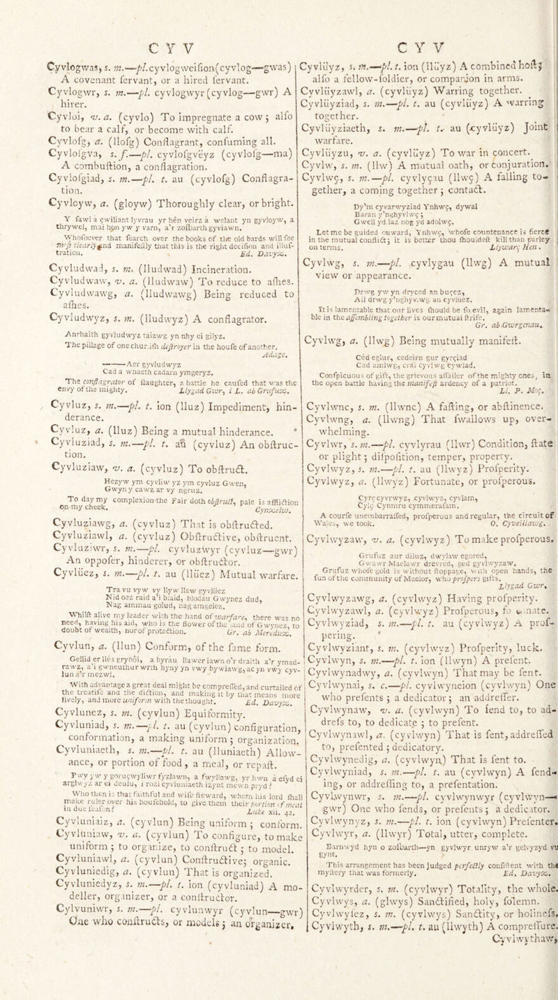 Cyviogwas, s. ^72.—/&lt;/.cyvlogweifion(cyv'!og—gwas) A covenant fervant, or a hired I'ervant. Cyvlogwr, s. m,—pL cyvlogwyr (cyvlog—gwr) A hirer. Cyvloi, -v.a. (cyvlo) To Impregnate a cow j alfo to bear a calf, or become with calf. Cyvlofgj a. (llofg) Condagrant, confuming all. Cyvlolgva, s. f.—p!, cyvlofgveyz (cyvlolg—ma) A combuftion, a conflagration. Cyvlofgiad, 5. m.—pL t. au (cyvlofg) Conflagra¬ tion. Cyvlcyw, a. (gloyw) Thoroughly clear, or bright. Y fawl a 9wiliant lyvrau yr hen veirz a welant yn gyvloyw, a tl)rywel, mai hpn yw y varn, a'r zofbarth gyviawn. Whofoever that fearch over the books cf the old bards will fee m-p clearlyg.nd maniteflly tiiat this is the riglit decifion and illuf- tratioii. £d. Davy’X,. Cyvludvvad, s. (lludwad) Incineration. Cyvludvvaw, v. a. (lludwaw) To reduce to allies. Cyvludwawg, a. (lludwawg) Being reduced to allies. Cyvludwyz, s. m. (lludwyz) A conflagrator. Anrhaith gyviudwyz taiawg yn nhy ei gilyz. The pillage of one chur.ifli defiroyer iu the houfe of another. ./idase, ~——Aer gyviudwyz Cad a wnaeth cadarn ymgeryz. The confiagi\itor of flaughter, a battle he caufed that was the envy of the mighty. LlygadGior^ i L. abGrufux, Cyvluz, s. m.—pi. t. Ion (Iluz) Impediment, hin- derance. Cyvluz, a. (Iluz) Being a mutual hinderance. * Cyviuziad, 5. m.—pi. t. ah (cyvluz) An obflruc- tion. Cyvluziaw, nj. a. (cyvluz) To obftrucT. Hezyw ym cy vliw yz ym cyvluz Gwen, Gwyny cawz ar vy ngniz. To day my complexion the Fair doth oipale is affliftion on my cheek. Cyn^x.elvj. Cyvluziawg, a. (cyvluz) That is obflrufted. Cyvluziawl, a. (cyvluz) ObAtruclive, obftruent. Cyvluziwr, i. m.—-pi. cyvluzwyr (cyvluz—gwr) An oppofer, hinderev, or obftruidor. Cyvliiez, r. ?n.-—pi, t. au (lliiez) Mutual warfare. Tra vu vyw vy llywllaw gyvliiez Nidoez raid a’i blaid, blodau Gwynez dud, Nag ammau golud, nagamgelez. WTiift alive my leader with the hand of wcirfci^e. there was no need, having his aid, who is the flower of the iand of Gwynez, to doubt ot wealth, nurof proteetion. Gr. ah Meredu'x., Cyvlun, a. (llun) Conform, of the fame form. Gellid er lies gryhoi, a byrau liawer iawn o’r draith a’r ymad- ra.wZ) a i g^'^neuthur wrrli hyny yn vwy bywiawij^ ac yii ywy evv- luna’r mezwU ^ ^ With lid vantage a great dea] might be comprefTed-j and curtailed ct' the treatile ana the diftion^ and making it by tiiat means more lively, and mure with the thought, Ed, Davyi^. Cyvlunez, i. m. (cyvlun) Equiformity. Cyvluniad, 5. 772.—j 1. t. au (cyvlun) configuration, conformation, a making uiiilorm 5 organization. Cyvluniaeth, 5. m.—pl. t. au (lluniaeth) Allow¬ ance, or portion of food, a meal, or repaft. rwy yw y gora(;wyllwrfyzIawn, a fwyllawg, yr hwa a eivd ei arglv.'yz ar ei deulu, i rozi cyvluniaeth izynt anewn pryd : W ho then is that faithful and wife fteward, whom his lord (hall make lyuler over his houfeliold, to give them their portion t fmcai mdueleaion? Cyviunialz, a. (cyvlun) Being uniform ; conform. Cyvluniaw, a. (cyvlun) To configure, to make unilorm ; to organize, to conftrud ; to model. Cyvluniawl, a. (cyvlun) Conftrudive; organic. Cyvluniedig, a. (cyvlun) That is organized. Cyvluniedyz, i. m.—pl. t. ion (cyvluniad) A mo¬ deller, organizer, or a confirrudor. Cylvuniwu, m.—pi. cyvlunwyr (cyvlun—gwr) One who coniiruds, or models 3 an organizer. Cyvluyz, r. tn.-^pl. t. ion (llu’yz) A combined hofij alfo a fellow-foldicr, or comparjon in arms. Cyvliiyzawd, a. (cyvlilyz) Warring together. Cyvluyziad, s. m.—pi. t. au (cyvliiyz) A warring together. Cyvluyziaeth, i. m.—pi. i.- au (-cyyliiyz) Joint : warfare. Cyvliiyzu, v. a, (cyvluyz) To war in concert. Cyvlw, i. 772. (llw) A mutual oath, or conjuration. Cyvlwp, s. 772.—pi. cyvlyqau (llwq) A falling to- I gether, a coming together 5 contad. Py’m cyvarwyziad Ynhwg, dywal Baraii y’nijhyvlw^; Gweil yd laz nog yd adolwj. Let me be guided onward, Ynhwi;, whofe countenance is fierc* i in the mutual conflifti it is better thou ihouldeft kill than parley j oil terms. Llywart^ Hen, Cyvlwg, s. 772.—pi. cyvlygau (llwg) A mutual view or appearance. Prwg yw yn dryced anbut^ez, Ail drwg y’nghyv.wi.; an cyvliiez. It is lamentable that our lives fliould be fo evil, again lamenta- ■ ble in the ajfcmblin^ together is our mutual ftrife. Gr. ab Cwrgcnau. Cyvlwg, a. (llwg) Being mutually manifeil:. Ced egiur, cedeirn gur gytfiad Cad amhvg, crai cyvlwg cywiad. Confpicuous of gift, the grievous aflailer of the mighty ones, in the open battle having tlie manifeli ardency of a patriot. LI. P. Jilog. Cyvlwnc, i. 772. (llwnc) A falling, or abllinence. Cyvlwng, a. (llvvng) That fwallows up, over¬ whelming. Cyvhvr, 5.772.—pi. cyviyrau (llwr) Condition, ft ate or plight 3 difpofition, temper, property, Cyvlwyz, 5 . 772.—pi. t. au (llwyz) Profperity. Cyvlwyz, a. (IKvyz) Fortunate, or profnerous. Cyrccyvrwyz, x:yvlwyz, cyvlam, Cylf Cynniru cymmerafam, A courfe unembarrafled, profperous and regular, the circuit of W’ales, we took. 0. Cyveiiiawg. Cyvlwyzaw, -v. a. (cyvlw’yz) To make profperous. Grufuz aur diluz, dwylaw egored, Gwawr Maelaw'r drevred, ged gyvlwyzaw. Grufuz whofe gold is without ftoppage, with open hands, the fun of the community of Maelor, who projpers gifts. Llygad Gwr, Cyvlwyzawg, a. (cyvlwyz) Having profperity. Cyvlwyzawl, a. (cyvl-wyz) Profperous, fo c..nate. Cyvlw’yziad, 5. ??2.—pi. t. au (cyvlwyz) A prof- pering. Cyvlwyziant, 5. m. (cyvlwyz) Profperity, luck. 1 Cyvlvvyn, s. m.—pi. t. ion (llwyn) A prelent, j Cyvlwynadwy, a. (cyvhvyn) That may be fent. Cyvlw’ynai, 5. c.—pi. cyvlwyneion (cyvlwyn) One w’ho prefents ; a dedicator; an addrelTer. Cyvlwynaw’, nj. a. (cyvlwyn) To fend to, to ad- drels to, to dedicate ; to prefent. Cyvlwyniwl, a. (cyvlwyn) That is fent, addrefled to, prefented ; dedicatory. Cyvlwynedig, a. (cyvlwya) That is fent to. Cyvlwyniad, s. m.—pi. t. au (cyvlwyn) A fend¬ ing, or addrefling to, a prefentation. Cyvlwynwr, 5. m.—pl. cyvlwynwyr (cyvlwyn—* gwr) One who fends, or prefents ; a dedicator. Cyvlwynyz, 5. m.—pi. t. ion (cyvlwyn) Prefenter. Cyvlwyr, a. (llwyr) Total, utter, complete. Barinvyd hyn o zoibartii—yn gyviwyr unryw a’r gelvyzyd vu synt. This arrangement has been judgedconfident with thfi myi'iery that was fonnetly, Ed. Davyx,. Cyvlwyrder, 5. m. (cyvlwyr) Totality, the whole. Cyvlwys, a. (glwys) Sanftified, holy, fblemn. Cyvlvvylcz, 5. m. (cyvlwys) Sanctity, or holinefs. Cyvlwyth, 5. m.—pl. t. au (liwyth) A comprelfure. O.'vlwvthaw,