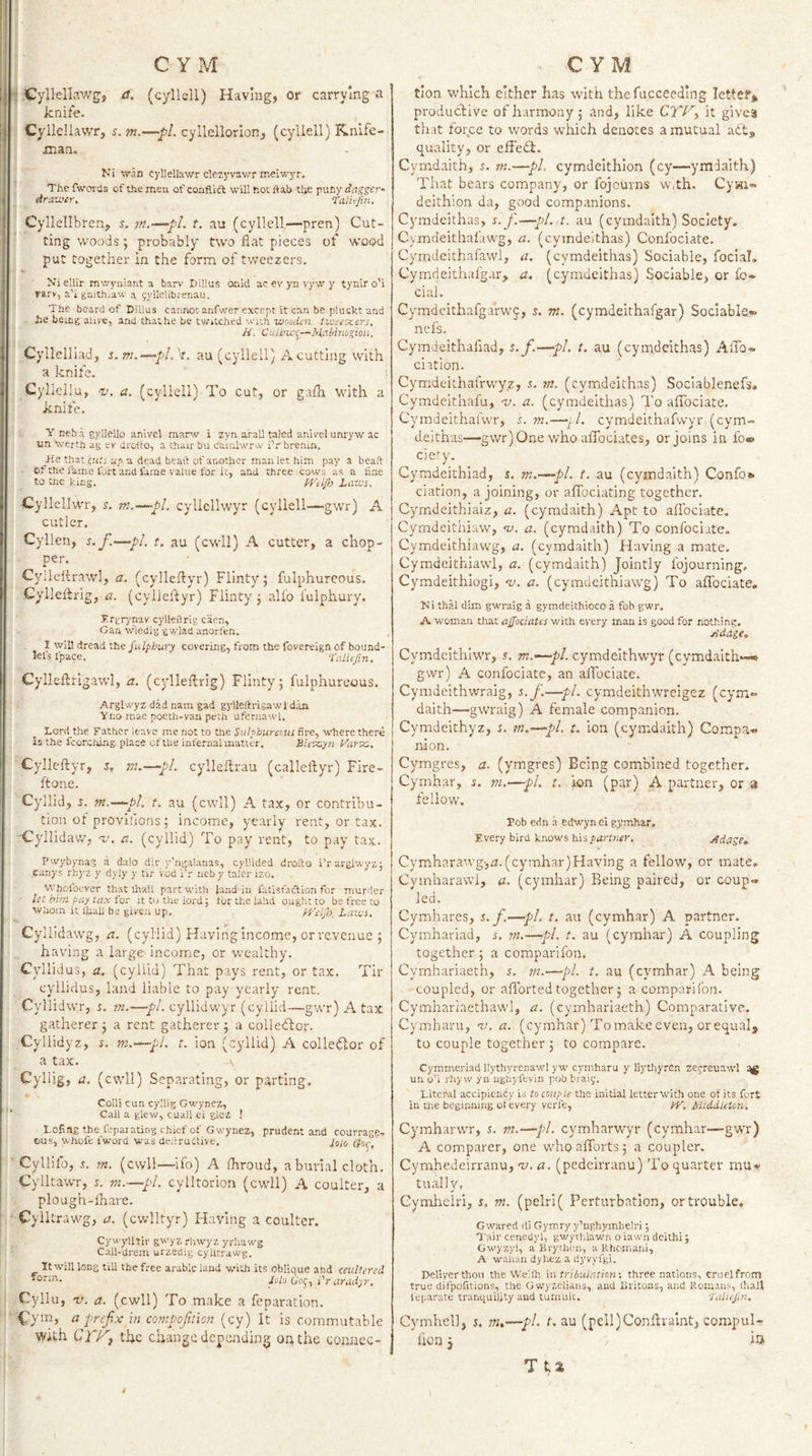 : ^Cyllellawg, et. (cyllell) Having, or carrying a knife. Cyilellawr, s. m.—pi. cyllellorion, (cyllell) Knife- tXXiSria Ki ivaH cylleliawr clezyvawr meiv/yr. The fwcn-Us of the men of conflict will hoc flab the puny dagger- drawer, ralitfm. Cyllellbren, 5. m.—pi. t. au (cyllell,—pren) Cut¬ ting woods; probably ttvo flat pieces of wood put together in the form of tweezers. Xiellir mwyniant a barv Di!!us onid ac ev yn vyw y tynir o’i rarv, a’i gnithiaw n gyllelibrenau. The beard of Dillus cannot anfwer except it can be plucktand tie being alive, and thathe be twitched with wooden iweeoxiers, H. Culbici^—Habinogion. Cyllelliad, s.m.—pl.k. au (cyllell) A cutting with a knife. Cylleilu, V. a. (cyllell) To cut, or gafh with a knife. Y neb a gylJello anivel manv i zyn arall taled anivel unryw ac un Xverth ag cv drotto, a thair bu cainlwrw iV brenin. He that clip up -a dead beaft of another man let him pay a beaft of the fame Ibrt and fame value for ic, and three cows as a fine to the king, tVelJh Laws. Cyllellwr, s. m.—pi. cyllcllwyr (cyllell—gwr) A cutler. Cyllen, s.f.—pi. t. au (cwll) A cutter, a chop¬ per. Cyllefdrawl, a. (eyileflyr) Flinty; fulphureous. Cyllelbrig, a. (cylleftyr) Flinty ; alio I'ulphury. Trgrynav cylleflrig caen, Gan wledig gwlad anorfen. . 1 will dread the/w/phwry covering, from the fovereign of bound- lefsfpace. raliefin. Cylleftrigawl, a. (cylleftrig) Flinty; fulphureous. Arglwyz dad nara gad gylleftrigawl dan Yno mae poeth-yan peth ufernawl. Lord the Father leave me not to the Sulphureous fire, where there is the fcorclung place of Che infernal matter, £iesz,yn Varec, Cylleftyr, s, rti.—‘pL cylleftrau (callclbyr) Fire- ftone. Cyll id, d. m.—pi, t. au (cwll) A tax, or contribu¬ tion of provifions ; income, yearly rent, or tax. 'Cyllidaw, u. a. (cyllid) To pay rent, to pay tax. Pwybynas a dalo dir y’ngalanas, cyllided drofto i’rarglwvz: .canys rhyz y dyly y tir vod i'r neby taler izo. VVhofoever that lhall part with Jand in fatisfaction for murder Ut him pap tax for it to the lord; forthelahd ought to be free to Whom it lhall be given up. pyetjh, Laws. Cyliidawg, a. (cylild) Haying income, or revenue ; having a large income, or wealthy. Cyllidus, (cyllid) That pays rent, or tax. Tir cyllidus, land liable to pay yearly rent. Cyllidwr, s. m.-—~pL cyllidwyr (cyllid—gwr) A tax gatherer; a rent gatherer; a colledfor. Cyllidyz, s. m.—pi. t. ion (cyllid) A collector of a tax. A Cylljg, a. (cwll) Separating, or parting. » . Colli cun cy’lig Gv/ynez, Call a glew, cuall ei giez 1 Lofing the fepaiating chief of Gwynez, prudent and courragex cus, vvhofe fword was deilruCtzve. io/o Qoc J * Cyllifo, m. (cwll—ifo) A fhroud, a burial cloth, Cylltawr, 5. m.—pi. cylltorion (cwll) A coulter, a plough-fhare. Cylltrawg, a. (cwlltyr) Having a coulter. Cywyiltir gwyzrhwyz yrhawg Call-drem urzedig cylltrawg. Itwill long till the free arable land with its Oblique ahd ceultered *°rm. /o/o Co;, i'r aradyr. Cyliu, v. a. (cwll) To make a reparation. a prefix in compofition (cy) it is commutable With QTF'i the change depending on the coanec- tion W'hlch either has with the fucceedlng letter* productive of harmony ; and, like CTV^ it gives that force to words which denotes a mutual adt* quality, or effedl. Cymdaith, i. ni.—pi, cymdeithion (cy—ymdaith) That bears company, or fojourns Wjth. Cywi® deithion da, good companions. Cymdeithas, s. f.—pi. t. au (cymdaith) Society. Cymdeithafawg, a. (cymdeithas) Confociate. Cymdeithafawi, a, (cymdeithas) Sociable, focial, Cymdeithafgar, a. (cymdeithas) Sociable, or fo* cial. Cymdeithafgarwc, s. m. (cymdeithafgar) SociabIs«» nefs. Cymdeithafiad, s. f.—pi, t. au (cymdeithas) AfTo- elation. Cymdeithafrwyz, s. m. (cymdeithas) Sociablenefs. Cymdeithafu, w. a. (cymdeithas) To affociate. Cymdeithafwr, s.m.—f. cymdeithafwyr (cym¬ deithas—gwr)One who aflociates, or joins in fo® cic'y. Cymdeithiad, s. m.’—pl. t. au (cymdaith) Confo*- ciation, a joining, or alTociating together. Cymdeithiaiz, a. (cymdaith) Apt to aflbeiate. Cymdeitliiaw, a. (cymdaith) To confociate. Cymdelthiawg, a. (cymdaith) Having a mate. Cymdeithiawl, a. (cymdaith) Jointly fojourning, Cymdeithiogi, &lt;v. a. (cymdeithiawg) To affociate, Ni thal dim gwniig a gymdeithioco a fob gwr. A woman chat ajjociates with every man is good for nothing. ySddge, Cymdcithiwr, s. m.-^pl. cymdeithwyr (cymdaith—« gwr) A confociate, an alFociate. Cymdeithwraig, s.f.'—pi. cymdeithwreigez (cym** daith—gwraig) A female companion. Cymdeithyz, s. m.—pi. t. ion (cymdaith) Compa¬ nion. Cymgres, a. (ymgres) Being combined together. Cymhar, s. m.—pi. t. ion (par) A partner, or a fellow. Fob edn a edwyn ei gymhar. Every bird knows partner, Adage, Cymharawg&gt;zz. (cymhar)FIaving a fellow, or mate. Cyinharawi, a. (cymhar) Being paired, or coup- led. Cymhares, s.f.—pi. t. au (cymhar) A partner. Cymhariad, s. m.—fl. t. au (cymhar) A coupling together; a comparifon, Cymhariaeth, s. m.—pL t, au (cymhar) A being coupled, or afTorted together; a comparifon. Cymhariaethawl, a. (cymhariaeth) Comparative. Cymharu, wi. a. (cymhar) Tomakeeven, orequal* to couple together ; to compare. Cyinmeriad llythyrenawl yw cymharu y llythyren zejreuawl un o’i rhyw yn nghyfevin pob braiy. Liteml accipiendy is to couple the initial letter with one of its fort in the beginning ot every verle, py. Middleton. Cymharwr, s. m.—pi. cymharwyr (cymhar—gwr) A comparer, one who afforts ; a coupler. Cymhedeirvanu, t/. a. (pedeirranu) To quarter mu-f tually, Cymheiri, s, m. (pelri( Perturbation, or trouble. Gwared di Gymry y’nghymbelri; Tail' cenedyl, gwythlawn o iawn deithi; Gwyzy!, a Brylhon, a Rhornaiii, A wahan dyhez a dyvyfgi. ]&gt;elIverthou the Wellh in tribulntiom three nations, cruel from true difpofitions, the Gwyzelians, and Eritons, and Romans, fliall feparate tranquility and tumult. ‘I'ulitpm, Cymhell, 5. m,-^pL t. au (p€lI)Conftraint, compulr lion; Tts