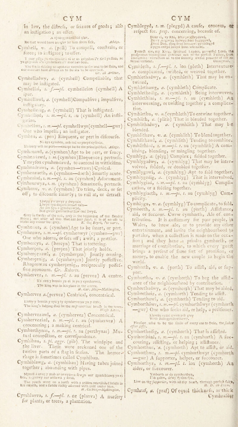 in law, the dl ft refs, or fcizure of goods; ulfo an initigatjon 5 an offer. A vyno tn'STihell bid s'av. He that would have an oger let him leem fick, Adiite. Cymhell, ‘v. a. (p dl) ’o compel], conftrain, or force 5 to inftigace ^ to offer. y nior yfl'yz. yii ein cyj.ihe'.i ui ar an gelynion i’r, tit i y Utiz, ac yn ge.yniou a’u 'tymhelloez I’r nior i an bo'ii. The fea is flii/mg usuponour enemies te the ana to be flain, and oui'cueuues have driven us to ..he I'ca to be iirowued. Or. ab Arthur. Cymhelladwy, a. (cymhell) Compellable, that may be inltigated. Cymheliai, i. f.—pi. cymheileion (cymhell) A ipur. Cym-iicllavvl, a. (cymhell)Gompuliive ; impuHive, inftjgarory. Cymheileiijg, a. (cymhell) That is inftigated. Cy:‘iin.,lliad, $. m.—pi, t. au (cymhell) An infti- gadon. Cy/uheif.vr, r. m.—pi. cymhellw3''r(cymhell—-gwr) One wno impells j an inftigator. Cymhen, a. (pen) Elocjuent, or pert in difcourfe. Ni byz cj'iahen, rieb cni voynvyd cyfevin. hJo body will be pert-except he be the principal fool. Adage. Cymhcnaw], rr. (cyimhen) Apt to be pert, or fancy. Cymhen iawd, r-w. (cymhen)Eloquence ; pertnefs. \ mryfon cymhendawd, to contend in witticifms. Cymhendraws, a. (cymhen—traws) Cynical. Cyrnhenzoeth, a. (cymhen—doe:h) Smartly acute. Cy mheniad, i. ??i.—pi. t. au (cymhen) Adornment. Cyrahenrwyz, ;-M. (_cymh.en) Smartnefs, pertnefs. Cymhenu, nj. a. (cymhen) To trim, deck, or fet off j to difcourfe fmartly; to rail at, or detradt. Llwya yw av'yr y dwyrain Llwytl vyz decree iieuad vain— ..^c am hyn a gymltcnwyd, Nid gwiwgwneuthurlUw ond llwyd. Grey is thefky of the eaft, grey is the beginning of the flendcr moop ; and alter all this that toJ been /aid, it is of no ufe to make any colour but grey. H. Goy Etyri-, I'lv varv. Cymheuus, a. (cymhen)Apt to be fmart, or pert, j Cyrnhenwr, s.m.—~pl. cymhenwyr (cymhen—gwr) j One who adorns, orfets off 5 awit^ a prattler, Cymhercyn, a. (hercyn) That is tottering. Cymherjen, a. (percen) That jointly holds. Cymhercenawl, a. (cymher^ien) Jointly owning. Cymhevjenig, a. (cyrnherycn) Jointly poffeflive. Rhagenwau cymher9enig,, reciprocally poifef- fjve pronouns. Gr. Robi^rts. Cymnervez, 5. m.—pi, t. au (pervez) A centre. Yz oez y brenin yn ei Je yn y cymhervez. The king was in his place in the centre. H. Car. Mag—Mabimghn. Cymhervez tf.(pervez) Centrical, concentrical. I.letty y brenin y vyz y ty cymhcrvezav yn y drev, Tlic king’s lodging lhall be the moj] centrical houfs in the town- H'eijh Lai'js. Cymhervezawl, a. (cymhervez) Concentrical. Cyinherveziad, s. m.—pi. t. au (cyniliervez) A concentring ; a making centrical. Cymherthynas, s. —pt. t. au (perthynas) Mu¬ tual connedfion, or correfpondence. Cymliibau, 5. y/. (pib). The windpipe and tne liver. Thefe were reckoned one of the tvi'clve parts of a ftagin fealon. The liemor-' rhage is fometimes called Cyrnhibau. Cymhibiawg, a. (cymhibau)'H.iving tubes joined together j abounding with pipes. Myned a orug y mab ar orwyz~a frwyn aur hen, a ^yvrwy aur aiillawz y dano. gymhibiawg yn ei The youth went on a liorfe witli a golden jntrr/H/.ft'rf bridle in iiis and a facldlc richly adorned with ^old under him. ■ H. Cuihvj^—Mfibimgion, Cymhlanva, 5. /.—f/. t. oz (planva) A nurfery for plants, or trees, a plantation. I ! ^ Cymhlegyd, s. m. (plegyd) A caufe, concern, OJJ | relpedt for. prep, concerring, becaute of. , Diter vi, vy Rhi, Khvyvylbrydawi, '* De.'T Aigiwyz hjlwyzhaei buzygaw), Xiivai Dad, rhag brad bieuawl gyrnhlegyd ; Dygyn enbyd btnyd boon utcinawl, Yroteft me, my Kir.g, fpiritual Leader, powerful Lord, the profperous triumphajiC gracious one of the perfect Father, uom conluming ’ eilrudtion as to the I'evereiy awtul penance ot Uie m- feniai torment. Gwaiemai. j Cymhieth, s.f.—pl. t. ion (pleth) Inter!exture- | a. complicated, twilled, or weaved together. | Cymhlethadwy, a. (cymhleth) That may be en- i twined, Cymhiethawg, a. (cymhleth) Complicate. Cymhlethedig, a. (cymhleth) Being inteiwoven. Cymhlethiaa, s. m.~-pl. t. au (cymhleth) An interweaving, or twilling together j a complica¬ tion. ( Cymhlethu, -v. (cymhleth)To entwine together. Cymhiith, a. (plith) That is blended together. Cymhlithadw'y, a. ( cymhiith ) That may b e blended. Cymhlithav/, v. a. (cymhiith) To blend together. Cymhlithawl, a. (cymhiith) Tending to combine. Cymhlithiad, i. m.—y/. t. au (cymhiith) A com¬ bining, blending, or mingling together. Cymhlyg, a. (plyg) Complex; folded together. \ Cymhlygadwy, a. (cymhlyg) That may be inter- volved, folded, or doubled together. Cymlilygawd, a. (cymhlyg) Apt to fold together. Cymhiygedig, a. (cymhlyg) That is intervolvcd, ' Cymhiygiad, s.m.—pi. t. au (cymhlyg) Compli¬ cation, or a folding together. Cymhlygiaeth, s. m.—pi, t. au (cymhlyg) Com¬ plicity. ' Cymhlygu, 1/. a. (cymhlyg) To complicate, to fold. Cymhorth, s. in.—pi. t. au (porth) Alfillance, aid, or luccour. Cwnnv cymhorth, Ale of con-, tribution. It is cuflomary for poor people, in Wales, to brew ale, or to provide any other entertainment, and invite the neighbourhood to partake, when a colleilion is made on the occa- fion ; and they have .a prioda.s gymhorth, or marriage of c.ontiibutian, to which every gucll , brings a prefent of fome fort of provifton, or money, to enable the nevr couple to begin the world. Cymhorth, a. (porth) To alfift, aid, or fup- port. Cymhortha, 'r*. a. (cymhorth) To beg the afhft- ance of the neighbourhood by contribution. Cymhorthadwy, a. (cymhorth) That may be aided, Cymliorthaiz, a. (cymhorth) Tending to alfift. Cymhorthaw'l, a. (cymhorth) Tending to aid. Cymhorthawr, r. nu—&amp;/. cvmhorthawyr (cym.horrii •—gwY) One wdio fecks aid, or help, a petitioner. Llawcr. vyzai gwen pob gwp Wrth Zeiogyir.hoi'tliawr. FIcafaiit .ufed to be tiie fmile of every one to Deio, tt.ejeeket after gifts. Cymhorthedig, a. (cymitorth) That is affilled. &gt; Cymhorthiad, r. m.—pi. t. au (cymhorth) A fuc- couring, alfifting, or helping ; aftiftance.' if CyiTihorthus, a. (cymhorth) Apt to alTift, 6r aid. CymhorthwT, f. ?«..—fl. cymhorthw^r (cymhorth —gwr) A fupporter, helper, or fuccourcr, ) Cymhorthyz, 5. in.—pi. t. ion (cymhorth) Ai^ I qjder, or kiccourer. i: Ymborth ar dy gymbortbyz, ;!■' Ikn galcu, drwy tyzlon fyz, Live pn ttiy Jupfiorter., with all tliy heart, through perfeft failjif--i H. D. ah Ivan, r; Cymhraf^ a, (pmf) Of equal thicknefs, as thick | Cynrhraf'dey |