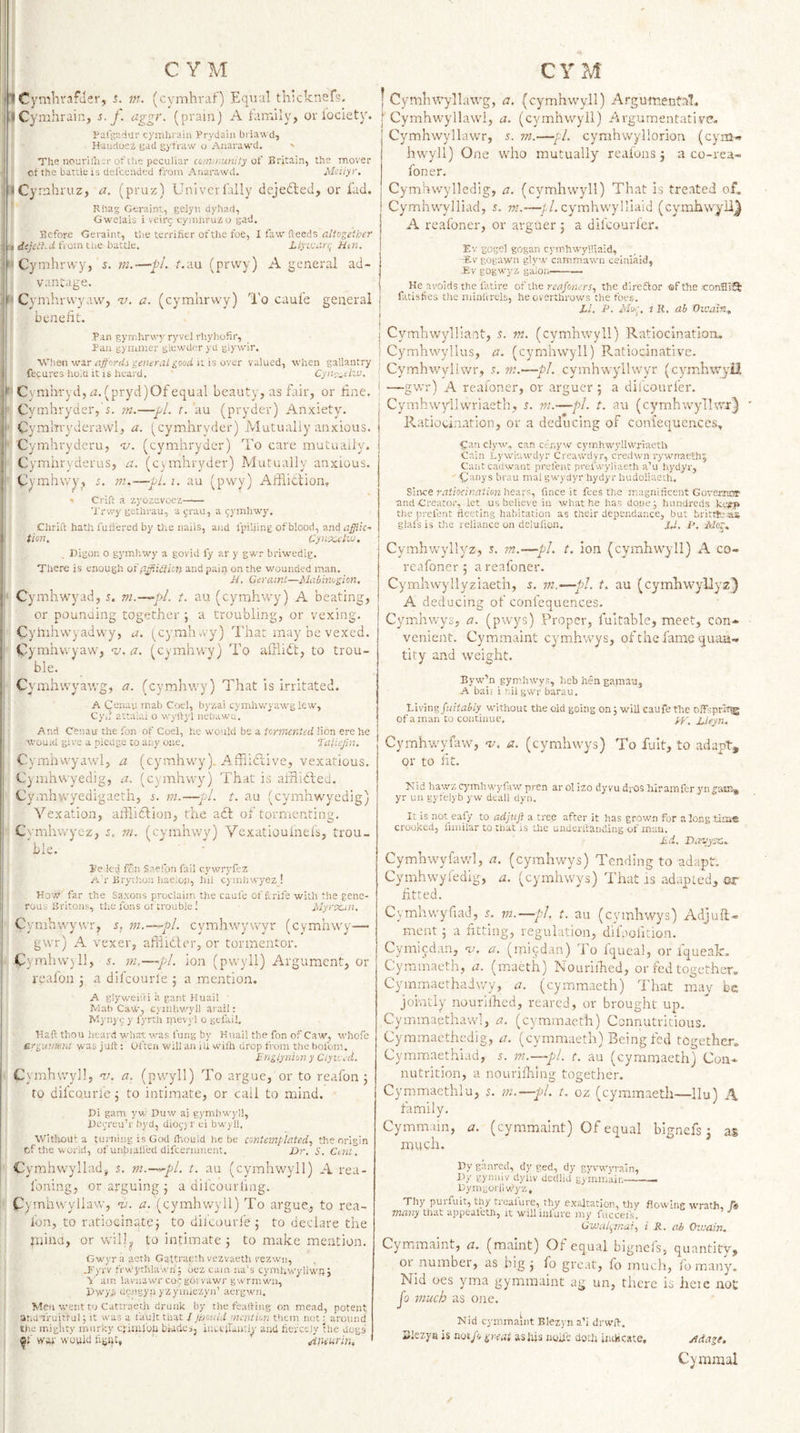 Cymhvafiler, s. m. (cymhraf) Equal thicknefs, iCymhrain, s. f. aggr. (prainj A family, or lociety. Pafgadur cymhraiii PryJaiii biiawcl, Haiidusz gad gyf'raw o Anarawd. ' The nourilhjr of the peculiar coin/mini ly of Britain, the m.ov'er ct the battle is delcended from Anarawd. Mciiyr, I &lt;Cymhruz, a. (pruz) UnivcrTally dejefted, or fad. Rhag Geraint, geiyn dyhad, Gwelais i veir^ cymhru^o gad. Before Geraint, the terrifier of the foe, 1 fs.'f,'(ioeds allogeiher yt dejeihd fiomthe battle, Ziyican; Hen, j''Cymhr\vy, 5. m.—JjL f.au (prwy) A general ad- 1 vanUge. ' Cymhrvvyaw, v. a. (cymlirvvy) To caule general ' beneiit. Pan gymhrwy ryvel rhyhofir, Pan gyiiuner glewder yd giywir. I Vhen war affordi general good it is over valued, when gallantry ’ fecures ho.cl it is heard. Cyiieotizv, r Cynihryd, (pryd)Of equal beauty, as fair, or line, j Cymhryder,'i. m.—r. au (pryder) Anxiety. ^ Cymhvyderawl, a. (^cymhryder) iMutually anxious, j Cymhryderu, nj. (cymhrydcr) To care mutually, i Cymhryderus, a. (csinhryder) Alutually anxious. I Cymhwy, z. m.—pi. i. au (pwy) Affiitlion. * Crift a zyozevoez- ' Trwygethrau, a jrau, a gymhwy. Chriit hath fuifered by the nails, a)id fpiliing of blood, and j tion, Cynx,clvj. Digon o gj'mhwy a govid fy ar y gwr briwedig. There is enough ox p.yfiUHcn and pain on the wounded man, H, Geraint—Mubinogion, I Cymhwyad, s. m.—^pl. t. au (cymhwy) A beating, I or pounoing together ; a troubling, or vexing, Cyhiiiwyadwy, a. (_cymhvvy) Thar may be vexed. ■ Cymhwyaw, a. (cymhwy) To afflnft, to trou¬ ble. Cymhwyawg, a. (cymhwy) That is irritated. A Cenau mab Coei, byzai cymhwyawg lew, Cy.l attaiai o w)’ltyl neuawc. And Cenau the Ton of Coel, he would be a tormented lion ere he I wouid give a piedge to any one. faliejin. I Cymhwyawl, a (cymhwy). Afiiidiive, vexatious, Cynihwyedig, a. (cymhwy) That is ahlidled. Cynnhw/edigaeth, s. m.—pi. t. au (cymhwyedig) Vexation, aifliclion, the add of tormenting, Ct’mhwyez, m. (cymhwy) Vexatiouinels, trou- I ble. Je led fon SaeTon fail cywryfez A'r Brython haeiop, lul cymhwyez ! How far the Saxons proclaim the caule of f.rife with the gene¬ rous Britons, the funs of trouble 1 iliyrpcin. Cymhwywr, s, ni.—^pl. cymhwywyr (cymhwy— gwr) A vexer, aliiidler, or tormentor. jC) mhw)ll, 5. m,—pi. ion (pwyli) Argument, or rcafon 3 a difcourle 3 a mention. A glyweifti a gant Huail ' Mat) Caw, cymhv/yll arail: IVIynj'5 y fyrth inevid o gefail. Haft thou heard what vras lung by Huail the Ton of Caw, whofc argiintent was juft: often will an in wilh drop from the bofom. Englynion y Ciyu ed. Cymhwy]!, v. a. (pwyli) To argue, or to reafon 3 ro difcourle 3 to intimate, or call to mind. Di gam yw Duw aj gymbwj-ll, l)ei;reu’r byd, dioc;j r ei bwyll. Without a turning is God Ihould he be contemplated, the origin cf the world, ofunbralied difeernment. Dr. S. CM. Cymhwyllad, s. m.—^pl. t. au (cymhw'yll) A rea- foning, or arguing 3 a difeourfmg. Cymliwyllaw, a. (cymhwyll) To argue, to rea¬ fon, to r.ttioeinate 3 to dilcouri’e 3 to declare the jnind, or will^ to intimate 3 to make mention. Cwyrii acth Gattraeth vezvaeth vezwn, .P'yrv fVvbychlawri; oez cam ua’s cymuwyliwh J y am lavuawr coCEOi vawr gwrrnwn, Hwyfi uengyn yzyiiuezyn’ aergwn. Men went to Cattraeth drunk by the faaftiug on mead, potent atidtruittul; it was a fault that / jr-jouid merit ion them not: around the mighty murky cjiinl'yh biades, iiictjrauUy and fiercely the dogs ^1’ ww would fignt, Jineurin, I Cymhwyllawg, a. (cymhwyll) Argumental. [ Cymhwyllawl, a. (cymhwyll) Argumentative. Cymhwyllawr, s. tn.—pL cymhwyllorion (ejun.. hwyll) One who mutually reafons 3 a co-rea- foner. Cymhwyllcdig, a. (cymhwyll) That is treated of. Cymhwylliad, s. m.—■//. cymhwylliaid (cymhwyllj A reafoner, or avguer 3 a difeourier. Ev gogel gogan cymhwylllaid, Elv gogawn glyw camm’awn ceinlaid, Ev gogwyz galoii—-- He avoids the fatire of foe. re apners, the direftor of the conBi^ fatisfies the minlVrels, he overthrows the foes. El. P. Mvr, 1 R, ab Oicain., j Cymhwylliant, nt. (cymhwyll) Ratiocination, i Cymhwyllus, a. (cymhwyll) Ratiocinative. f Cymhwylhvr, 5, ?;?.—pj. cymhwyllwyr (cymhwyii i —gwr) A reafoner, or arguer 5 a difeourfer. Cymhwyllwriaeth, s. m.—pi. t. au (cymhwylUvj:} Ratiocination, or a deducing of coni'equences, Ganclyw, can cenyw cymhwyllwriaeth Cain Lywiawdyr Creawdyr, credwn rywnaeth^ Caiitcadwant prefent prefwyliaeth a’u hydyr, Caiiy s brau mal gwydyr hydyr hudoiiaeih. Since ratiocination hea.vs, fince it fees the magnificent Govemor and Creator, let us believe in what he has done; hundreds kcfp the prefent rleeting habitation as their dependance, but brittfcsu glafs is the reliance on delufion. JJ. p, jVior, Cymhwyllyz, s. ?n.—pi. t. ion (cymhwyll) A co- reafoner 3 a reafoner. Cymhwyllyziaeth, i. m.—pi. t. au (cymhwyliyz) A deducing of confequences. Cymhwys, a. (pwys) Proper, fuitahle, meet, con¬ venient. Cymmaint cymhwys, of the fame quan¬ tity and weight. Byw’n gym.hwys, heb hen gamau, -A bail i nil gwr barau. Vivin?,piitabiy without the old going on; will caufe the nffspriT^ of a man to continue. Ueyn. Cymhwyfaw, v. a. (cymhwys) To fult, to adapt, or to lit. Nid hawz cyunhwyfaw pren ar ol izo dyvu drOS hiramfer yn £:ain- yr uii gyfelyb yw deall dyn. It is not eafy to adjtift a tree after it has grown for along time crooked, funilar to that is the uuderrtanding of man. Ed. Dayyze. Cymhwyfaw], a. (cymhwys) Tending to adapt. Cymhwyfedig, a. (cymhwys) That is adapted, or fitted. CymhvvyfiaL], s. vi.—pi. t. au (cymhwys) Adjufl- meat 3 a fitting, regulation, difaofition. Cymiedan, 'v. a. (rniedan) To Iqueal, or fqueak. Cyramaeth, a. (mueth) Nouriiked, or fed together. Cymmaethadwy, a. (cymmaeth) That may be jointly nourilhed, reared, or brought up. Cymmaethawl, a. (cymmaeth) Connutvitious. Cymmacthedig, a. (cymmaeth) Being fed together. Cymmaethiad, 5. m.—pl. t. au (cymmaeth) Con- nutrition, a nourilhiiig together. Cyromacthla, 5. m.—pl. t. oz (cymmaeth—llu) A family, Cymmam, a. (cymmaint) Of equal bignefs 3 as much. By ganred, dy ged, dy gyvwyrain, By gynaiv dyliv dcdlid gyrnmain-— Bymguili wyz. Thy purfuit, thy trealure, thy exaltation, thy flowing wrath, /5f many that appealctn, it willinfure my fuccefs. Gwal^mai, i R. ab Oivain. Cymmaint, a. (maint) Of equal bignefs, quantity, or number, as big 3 fo great, fo much, fo many, Nid oes yma gymraaint ag un, there is heic not Jo much as one. Nid cymmaint Blezyn a’i drwft. Slezyji is not/v great asiijs iiuil'e doth indicate, j^dage. Cyniraal