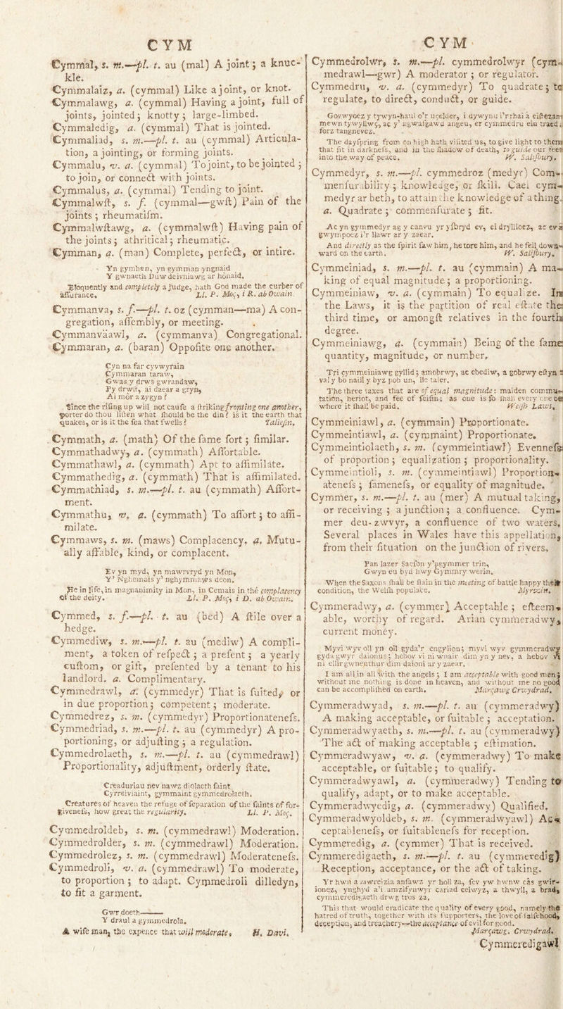 Cymmal, s. m.—fl. t. au (mal) A joint j a knuc¬ kle. Cymmalaiz, a. (cymmal) Like a joint, or knot. Cymmalawg, a. (cymmal) Having a joint, full of joints, jointed j knotty j large-limbed. Cymmaledig, a. (cymmal) That is jointed. Cymmaliad, s. m.—pi. t. au (cymmal) Articula¬ tion, a jointing, or forming joints. Cymmalu, •u. a. (cymmal) Tojoint, to be jointed j to join, or connedf with joints. Cymmalus, a., (cymmal) Tending tojoint. Cymmalwft, s. f (cymmal—gwft) Pain of the joints; rheumatifm. Cymmalwftawg, &lt;2. (cymmalwft) Having pain of the joints j athritical; rheumatic. Cymman, a. (man) Complete, perfeiT, or intlre. - Yn gymhen, yn gymman yngnald Y gwnaeth Duwdeiniiaws ar honaid. ■Eloquently and mnpletely a judge, hath God made the curbet of affurance. LL. P. Moi;., i R. abOwain Cymmanva, s. f.—pi. t. oz (cymman—’ma) A con¬ gregation, aflembly, or meeting. Cymmanvaawl, a. (cymmanva) Congregational. Cymmaran, a. (baran) Oppofite ong another. Cyn na far cyvwyrain pymniaran taraw, Gwas y drws gwrandaw, fy dr wit, ai daear a gryn, Ai mor azygyn I Since the rifing up will not caufe a ftriklng/roHO'wg one another., porter do thou liften what ihould be the din i is it the earth that quakes, or is it the fea that fwells i Taliefm. Cymmath, a. (math) Of the fame fort; limilar. Cymmathadwy, a. (cymmath) Aflortable. Cymrnathavvl, a. (cymmath) Apt to aflimilate. Cymmathedig, a. (cymmath) That is affimilated. Cymmathiad, s. m.—pL t. au (cymmath) Affort- ment. Cymmathu, nt,, a. (cymmath) To affort; to afii- milate, Cymmaws, s. m. (maws) Complacency, Mutu¬ ally affable, kind, or complacent. Ev yn myd, yn mawrvryd yn Mop, Y’ Ngheinais y’ nghymnia-svs deon. Jle in fife, in magnanimity in Mon, in Cemais in the iotnplacency of the deity. X/. P, jVfof, i D, abOwain. Cymmed, 5. f.—pi. t. au (bed) A ftile over a hedge. Cymmediw, $. t. au (mediw) A compli¬ ment, a token of refpedl; a prefent; a yearly cuftom, or gift, prefented by a tenant to his landlord, a. Complimentary. Cymmedrawl, a: (cymmedyr) That is fuited,'- or in due proportion; competent; moderate. Cymmedrez, j. m. (cymmedyr) Proportionatenefs. Cymmedriad, s. m.—pi. t. au (cymmedyr) A pro¬ portioning, or adjufting ; a regulation. Cymmedrolaeth, j. m.—pi. t. au (cymmedrawl) Proportionality, adjuftment, orderly ftate. Creadurlau nev nav/z diolaeth faint Cyrreiviaint, gjunmaint gymmedrolaeth. Creatures of heaven the refuge of reparation of the faints of for- E'lvenefs, how great the regularity. ' LI. P. PIo^-. Cymmedroldeb, s. m. (cymmedrawl) Moderation. Cymmedrolder, s. tn. (cymmedrawl) Moderation. Cymmedrolez, 5. m. (cymmedrawl) Moderatenefs. Cymmedroli, 'V. a. (cymmedrawl) To moderate, to proportion ; to adapt. Cyijimedroli dilledyn, to fit a garment. GwTdoeth—— Y draul a gymmedrola. A •wife man, the exFnee tlmwiil moderate, ii. Davu Cymmedrolwr, s. m.—pi. cymmedrolwyr (cym« rnedrawl—gwr) A moderator ; or regulator. Cymmedru, nj. a. (cymmedyr) To quadrate; ta regulate, to diredl, condudl, or guide. Govwyoez y tywyn-haul o’r U9elder, i dywynu i’rrhai a eiftezam mewn tywyUwg, ac y’ ngwafgawa angeu, er cymmedru eia traed forz tangnevez. The dayfpring from cn high hath viiited us, to give light to thera that fit in darknefs, and in the fuadow of death, togutie our feest into the way of peace. hV. Salifuury. Cymmedyr, s. ?«.—pi. cymmedroz (medyr) Com-- menfur.'tbiliry ; knowledge, or fkili, Caei cym¬ medyr ar beth, to attain die knowledge of athing,, a. (Quadrate ; commenfurate ; fit. Ac yn gymmedyr ag y canvu yryfbryd ev, eidryllicez, aceva gwj'mpoez i’r llawr ar y zaear. And direitly as the fpirit faw him, he tore him, and befell down¬ ward on the cartn. ff. Saiijhury. Cymmeiniad, s. m.—pL t. au (cymmain) A ma¬ king of equal magnitude; a proportioning. Cymmeiniaw, 'u. a. (cymmain) To equalize. Ira the Lav/s, it is the partition of real eftr.te the third time, or amongft relatives in the fourthi degree. Cymmeiniawg, a. (cymmain) Being of the fame quantity, magnitude, or number, Tri pymmeiuiawg gyllid; amobrwy, ac ebediw, a gobrwy eftya 2 val y bo naill y byz pob un, lie taler. The three taxes that are of equal magnitude; maiden comma-- tation, heriot, and fee of feifin; as one is fo lhall every one oe where it lhaii be paid. fP'ciJh Lavjs, Cymmeiniawl, a. (cymmain) Proportionate. Cymmeintiawl, a. (cyipmaint) Proportionate, Cymmeintiolaeth, s. 7«. (cymmeintiawl) Evennefs! of proportion; equalization; proportionality. Cymmeintioli, s. (cymmeintiawl) Proportion¬ atenefs ; famenefs, or equality of magnitude. ' Cymmer, 5. m.—pi. t. au (mer) A mutual taking, or receiving ; ajundlion; a confluence. Cym¬ mer deu-zwvyr, a confluence of two waters, Several places in Wales have this appellati-.m| from their fltuation on the jundlion of rivers. Fan lazer Saefon y’pgymmer trin, Gwyii eu byd hwy Gynunrj' werin. When the Saxons fliall be fiain in tire meeting of battle happy theH: condition, the Welili populace. Myrecin, Cytomeradwy, a. (cymmer) Acceptable ; efteem-. able, worthy of regard. Arian cymmeradwys current money. ■Myvi wyv oU yii oil gyda’r engylion; myvi wyv gymmeradww gydagwyr daionus; hebov vl ni wnair dim yn y nev, a hebov ni ellirgwneuthur dim daioni ai'y zaear. I am all in alHvith the angels I am acceptable Math good men} without me nothing is done in heaven, and without i-ne no good can be accomplilhed on eartli. Marqawg Crvcydrad. Cymmeradwyad, i. m.—pL t. au (cymmeradwy) A making acceptable, or fuitable ; acceptation. Cymmeradwyaeth, s. ni.—pi. t. au (cymmeradwy) The a6i of making acceptable ; eftimation. Cymmeradwyaw, nj. a. (cymmeradwy) To make acceptable, or fuitable; to qualify. Cymmeradwyawl, a. (cymmeradwy) Tending t® qualify, adapt, or to make acceptable. Cymmeradwyedig, a. (cymmeradwy) Qualifled, Cymmeradwyoldeb, 5. m.. (cymmeradwyawl) A.C«. ceptahlenefs, or fuitableuefs for reception. Cymmeredig, a. (cymmer) That is received. Cymmeredigaeth, s. rn.—pi. t. au (cymmeredig) Reception, acceptance, or the aft of taking. Yr hwn a /.iwreizia anfau'Z yr hollza, fev yw hwnw cas gM'ir- ionez, ynghyd a’i .amzifyuwyr cariad cehvyz, a thwyll, a brad, cymmeredigaeth drwg tros za, This that M'ould eradicate the quality of every good, namely thfi hatred of truth, together M'ith its fupporters, the loveof lalfehood, deception, and treachery—the acceptame of evil for good. Jdarc^awg, Crtvydrad, Cymmeredigawl