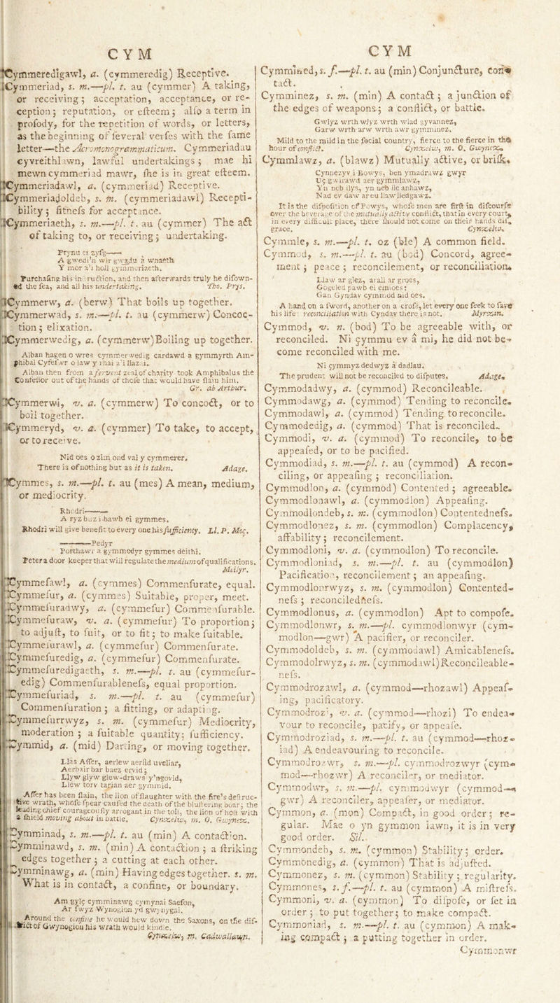 ■iCymmeredlgawl, a. (cymmercdig) Receptive. SCyiTomerlad, s. m.—pi. t. au (cymmer) A taking, or receiving 5 acceptation, acceptance, or re¬ ception j reputation, or efteem 5 alfo a term in profody, for the repetition of words, or letters, as the beginning of feveral verfes with the fame letter—the j^cyomonogrammaucum. Cymmeriadau cyvreithi’iwn, lawful undertakings; mae hi mewn cymmeriad mawr, fhe is iri great efteem. ICymmeriadawl, a, (cymmeriad) Receptive. ICymmeriadoldeb, 5. in. (cymmeriadavvi) Recepti- bility j fitnefs for accept mce. lECymmeriaeth, 5. m.—pi. t. au (cymmer) The a(fl of taking to, or receiving ; undertaking. Pri-nu ei zyfg-- A gwedi’ii wirg'vadu a waaPth Y mor a’l hoJl gyinmcriaeth, Tarchafing his in.\ruftion, and then after .t'ards truly he difown- ®d the fea, and ail his widertakir.i. 'tho. I^rp. iCymmerw, a. (berw) That boils up together. iilCymmerwad, s. ?«.■—il. t. tu (cymmerw) Concoc- I tion; elixation. (CCymmerwedig, a. (cymmerw)Boiling up together. I Alban hagenoavres cymir.er'A^edig cardawd a gymrayrth Am- i phibal Cyfef.vr o law y ihai u'i llaz. i. j Alton then from a/eri/r.-ii zeal of charity took Amphibalus the Confellor out of the hands of thcie that would have flaiu him. ■ - Gr. ab Arthur. jrtCymmerwi, nj. a. (cymmervc) To concodl, or to I boil together. i'ICymmeryd, 'u. a. (cymmer) To take, to accept, or to receive. Nid oes ozim ond vai y cymmerer. There is of nothing but as it is taken. Adage. hCymmes, s. m.—pL t. au (mes) A mean, medium, I or mediocrity. Rhcdri—— A ryzbuzi-bawb ei gymmes. Rhodri will give benefit to every one hisfiifficiency. Ll. P. Mo^. — pedyr Porthawr a gymmedyr gymmes deithi. Teteradoor keeper that wiU regulate themeditirwofqualifications. Mtiiyr. Xymmefawl, a. (cymmes) Commenfurate, equal, liiwymmefur, a. (cymmes) Suitable, proper, meet. iXymmefuradwy, a. (cymmefur) Commeafurable. Xymmefuraw, 1!. a. (cymmefur) To proportion; to adjurt, to fuit, or to fit; to make fuitable. iiCymmeiurawl, a. (cymmefur) Commenfurate. Eymmefuredig, a. (cymmefur) Commenfurate. ix^ymmefuredigaeth, 5. m.—^pl. t. au (cymmefur- I edig) Commenfurablenefs, equal proportion. Xymmefuriad, 5. m.—pL t. au (cymmefur) ^ Commenfuration ; a fitting, or adapt! ig. rymmefurrwyz, s. m. (cymmefur) Mediocrity, I moderation ; a fuitable quantity: fufficiency. [iwymmid, a. (mid) Darling, or moving together. I Lias Afier, aerlew aerlid uveliar, Aerbairbar baez ervid; Llyw glyw glew-draws y’lvgovid, j Liew torv tarian aer gymmid, Afier has been flain, the lion offlaughter with the fire’s defiruc- tive wrath, whofe fpear caufed the death ofthe blulienng boar; the tetoing chief courageoufly arrogant in the toil, the lion of holt with a iRitlQ moving about in tinttle, Cynxeiw., in, 0, Guiynevc, Tymminad, s. m.—pi. t. au (min) A contacfkn. -.-ymminawd, 5. m. (min) A contadfion ; a ftriking edges together ; a cutting at each other, .k^ymmlnawg, a. (min) Having edges togetiier. s. pt. ^ hat is in contadl, a confine, or boundary. Am gyl9 cymminawg cymynai Saefon, Ar fwyz WynogiOJi yd gwjnygai. .Around the confine he would hew dovm the Sa.xons, on tfie dif- li • ■’ictoi Ciwynogiod his Wfat.h would kind.e. rn. CadwallaVfn. CYM CymniuiedjS./!—pi. t. au (min) Conjundlure, coii-# tuft. Cymminez, r. m. (min) A contadl; a jundbion of the edges of weapons; a conflldl, or battle. Gwlyz wrth wlyz wrth wlad gyvannez, Garw wrth arw wrth awr gymmiuez. Mild to the mild in the focial country, fierce to the fierce in tha hour of conflict. Cynx.etu!, m. 0. GioyncX'm Cymmlawz, a. (blawz) Mutually aclive, orbriik, Cynnezyv i Lowys, ben ymadrawz gwyr Ug g Airawd aer gymmlawz, Yii nth ilys, yn neb Ileanhawz, Nad ev daw areu llawlledgawz. It is the difpofition cf Powys, whofe men are firft in difcoiirfs over the beveraee ofthe mutually aitive conflift, thatln every court,, in every difficui. place, tliere flrould not come on their hands diia grace. Cyrtx,eko* Cymmie, s. m.—pL t. oz (ble) A common field. Cymmed, s. m.—fil t. au (bed) Concord, agree¬ ment ; peace ; reconcilement, or reconciliation, Liaw ar glez, arall ar gross, Gogeled pawb ei emioes; Gau Gyndav cymn.od aid oes. ^ A hand on a I'woi rl, another on a crofs, let every one feek to fave his life ■ recoiKiiiation with Cyndav Orere is not. Myrtctn. Cymmod, 'v. n. (bod) To be agreeable with, or reconciled. Ni jymmu ev a mi, he did not be¬ come reconciled with me. Ni gymmyzdedwyz a dadlau. The prudent will not be reconciled to dlfputes. Ada.ge„ Cymmodadwy, a. (cymmod) Reconcileable. Cymmodawg, a. (cymmod) Tending to reconcile, Cymmodawl, a. (cymmod) Tending to reconcile, Cymmodedig, a. (cymmod) That is reconciled.. Cymmodi, v. a. (cymmod) To reconcile, to be appeafed, or to be pacified. Cymmodiad, z. m.—pi. t. au (cymmod) A recon¬ ciling, or appealing ; reconciliation. Cymmodlon, a. (cymmod) Contented ; agreeable, Cymmodlonawl, a. (cymmodlon) Appeafing. Cymmodlondeb, J. (cymmodlon) Contentednefs, Cymmodlonez, n m. (cymmodlon) Complacency, affability; reconcilement. Cymmodlon!, 'u. a. (cymmodlon) To reconcile. Cymmodloniad, z. m.—pi. t. au (cymmodlon) Paclficatio', reconcilement; an appeafing. Cymmodlonrwyz, z. m. (cymmodlon) Contented¬ nefs ; reconciledftefs. Cymmodlonus, a. (cymmodlon) Apt to compofe. Cymmodlonwr, z. m.—pi. cymmodlonwyr (cym¬ modlon—gwr) A pacifier, or reconciler. Cymmodoldeh, z. m. (cymmodawl) Amicablenefs. Cymmodolrwyz, z. m. (cymmodavvl)Reconcileable- nefs. Cymmodvozawl, a. (cymmod—rhozawl) Appeaf- ing, pacificatory. Cymmodroz', w. a. (cymmod—rhozi) To endea¬ vour to reconcile, pacify, or appeale. Cymmodroziad, s. m.—-pi. t. au (cymmod—rhoz® iad) A endeavouring to reconcile. CymmoJrozwr, m.—pl. cymmodrozwyr (cym¬ mod—rhozwr) A reconciler, or mediator. Cymmodwr, —pi. cymmodwyr (cymmod--- gwr) A reconciler, anpeafer, or mediator. Cymmon, a. (mon) CompKff, in good order; re¬ gular. Mae o yn gy.mmon iawn, it is in very good order. Sil. Cymmondeb, z. ni. (cymmon) Stability; order. Cymmonedig, a. (cymmon) That is adjufted. Cymmonez, 5. (cymmon) Stability ; regularity. Cymmones, z. f.—pi. t. au (cymmon) A miftrefs. Cymmonl, -v. a. (cymmon) To dilpofe, or fet m order ; to put together; to m.-ake compatfb. Cymmoniad, f. pi.—pl. t. au (cymmon) A mak¬ ing compact; a putting together in order. &lt;dy;nmonwf