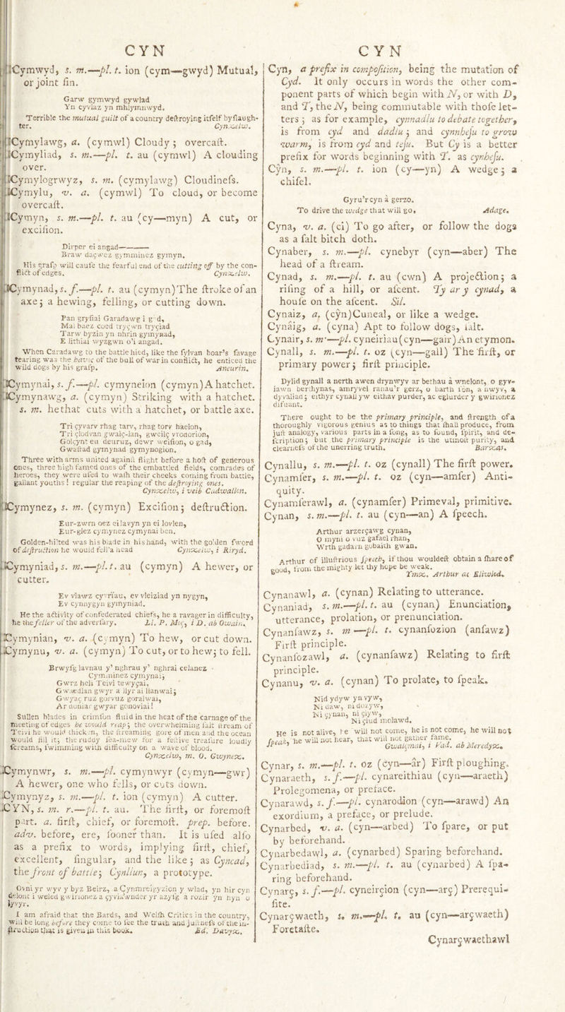 A CYN ; JCymwyJj s. in.—pl.t, ion (cym'—gwyd) Mutual, or joint fin. Garw gymwyd gywlad Yii cyvlaz yn mhlymnwyd. Terrible the mutual guilt of acountry deftroying itfelf byflaugh- ter. Cyn.'^c'lzu. ICyfnylawg, a. (cymwl) Cloudy ; overcaft. ICymyliad, s. m.—pL t. au (cymwl) A clouding over. CCymylogrwyz, s. in. (cymylawg) Cloudinefs. iCymylu, -v. a. (cymwl) To cloud, or become overcaft. ICytnyn, 5. m.—pL t. au (cy—myn) A cut, or excilion. Dlrper ei angad- Sraw- da^wez gymmiiiez gymyn. His grafp will caufe the fearful end of the cutting off by the con- flia of edges. Cynx.elw. JC ymynad, s.f.—pL t. au (cymyn)The ftroke ol an axej a hewing, felling, or cutting down. Pan gryfiai Garariawg i g d, Mai baez coed rry(;wn try^iad Tarw byzin yn nhrin gymynad, E lithiai wyzgwn o’i angad. When Caradawg to the battle hied, like the fvivan boar’s favage tearing was the havoc of the bull of war in conflict, he enticed the wild dogs by his grafp. Aneurin. CYN Cyn, a prefix in compojition, being the mutation of Cyd. It only occurs in words the other com- ponent parts of which begin with iV, or with £&gt;, and T, theA^, being commutable with thofe let¬ ters 5 as for example, cynnadlu to debate together, is from cyd and dadiu 3 and cynnheju to groits ^cvarm, is from cyd and teju. But Cy is a better prefix for words beginning with T. as cynbeju, Cyn, s. m.—pL t. ion (cy—yn) A wedge 5 a chifel. Gyru’rcyn a gerzo. To drive the wedge that will go, Adage, Cyna, -v. a. (cl) To go after, or follow the dogs as a fait bitch doth. Cynaber, 5. m.—pL cynebyr (cyn—aber) Ths head of a ftream. Cynad, s. m.—pi. t. au (cwn) A projeilion; a rifing of a hill, or al'cent. Hiy ary cynad, a houle on the al'cent. Sil. Cynaiz, a, (cyn)Cunea], or like a wedge. Cynaig, a. (cyna) Apt to follow dogs, i.alt. Cynair, s. m'—pi. cyneiriau(cyn—gair) An etymon. Cynall, i. m.—pi. t. oz i,cyn—gall) Thefirft, or primary power j firft pibiciple. ICymjmai, s.yi—pi. cymynelon (cymyn)xA hatchet. 'SCymynawg, a. (cymyn) Striking with a hatchet. s. m. hethat cuts with a hatchet, or battle axe. Tri ?yvarv rhag tarv, rhag torv haelon, Tri ^-lodvan ^walj-lan, gweil9 vvotiorion, Golcynt eu deuruz, dewr weifion, o gad, Gwaitad gyinynad gymyuogion. Three with arms united againfi: flight before a hoft of generous ones, three high famed ones of the embattled fields, comrades of heroes, they were ufed to walh their cheeks coming from battle, gallant youths! regular tlie reaping of the dejtroying ones. Cynxeiw, i veib Cadwallcn. Xymynez, s. m. (cymyn) Excifion; deftrudlion. Eur-zwrn oez eilavyn yn ei lovlen, Eur-giez cymynez cymynai ben. Golden-hi’ted was his blade in his hand, with the golden fword of dejirutlion he would fell’a liead Cyiraoelwy i Riryd. .-iCymyniad, 5. m.—pl.t, tin (cymyn) A hewer, or cutter. Dylid gynall a nerth awen drynwyv ar bethau a wnelont, o gyv» lawn berthynas, amryvel ranau’r gerz, o barth fon, a nwyv, a dyvaliad; eithyr cyuail yw eithav purder, ac eglurder y gwinunez difuant. There ought to be the primary principle., and ftreegth of a thoroughly vigorous genius as to things that fhall produce, from jult analogy, various parts in a fong, as to found, fpirit, and de» Icription; but the primary principle is the uemoit purity, and clearnefs of the unerring truth. Bareevs. Cynallu, s. m.—pi. t. oz (cynall) The firft power. Cynamler, s. m.—pi. t. oz (cyn—amfer) Anti- quity. Cynamferawl, a. (cynamfer) Primeval, primitive. Cynan, s.m.-~~pl. t. au (cyn—an) A fpeech. Arthur arzerfawg cynan, O myni o vuz gafael rhan, Wrth gadara gobaith gwan. Arthur of illuftrious Jpecch, if thou wouldeft obtain a lhareof good, from the mighty let thy hope be weak. . ’ Tsnx,. Arthur ac Eliwlod. Ev vlawz cy'Tiau, ev vleiziad yn nygyn, Ev cynnygyn gymyniad. He the a(ftivUy of confederated chiefs, he a ravagerin difficulty, he the feller of the adverfary. 1,1, P, Mcy, i D. ah Owain. ICymynian, ni. a. (c . myn) To hew, or cut down. Xymynu, m. a. (cymyn) To cut, or to hewj to fell. Brwyfglavnau y’ nghrau y’ nghrai celanea • Cymminez cymynaij Gwrz hell Teivi tewyyai, Gwaedlan gwyr a llyr ai llanwaij Gwyaf ruz gorvuz goralwai, Ar duniar gwyar gonoviai! Sullen blades in crimfon fluid in the heat of the carnage of the meeting of edges he would reap', the overwhelming fait itream of Teivi he would thickjn, the lireamiiig gore of men a'ld the ocean would nil itj theruduy fea-mew for a feftivc treafure loudly fereams, fwimming with difficulty on a wave of blood. Cynecelw, m. 0. Gwyntx,. Cymynwr, s. m.—pi. cymynwyr (cymyn—gwr) A hewer, one who fells, or cuts down. Tymynyz, j. m.—pi. t. ion (cymyn) A cutter. iCYN, j. ni. r.—pi. t. au. The firft, or foremoft part. a. firft, chief, or foremoft. prep, before. acinj. before, ere, fooncr than. It is ufed alfo as a prefix to words, implying firft, chief, excellent, fmgular, and the like 5 as Cyncad, the Jront of battle-,^ Cynllun, a prototype. Ovniyr wyv y byz Beirz, a Cynmreigyzicn y wlad, yn hir cyn delont i weled gwinonez a (^yvia’.vnder yr azyfg a rozir yn iiya 0 lyvyr. I am afraid that the Bards, and Wellh Critics in the country, will be long before they c&lt;)me to fee the trueb. and juftnefs of thein- udion tiiat is given in this boon. £d, E/avy-x.. Cynanawl, a. (cynan) Relating to utterance. Cynaniad, s.m.—pl.t. d.n (cynan) Enunciation, utterance, prolation, or prenunciation. Cynanfawz, m—pi. t. cynanlbzion (anfawz) Firft principle. Cynanlbzawl, a. (cynanfawz) Relating to firft: principle. Cynanu, nj. a. (cynan) To prolate, to fpearc. Nid ydyw yn vy w, Nidaw, mdozyw, iNicjnan, ni^lyw, N i jlud molawd. He is not alive, fe will not cotne, he'wiuiiot hear, that wiil not gather fame. ’ Gwalynat., i Pad. ab Meredyx. Cynar, s. m.^pL t. oz (cyn—ar) Firft ploughing. Cynaraeth, s.f.—pl. cynareithiau (cyn—araeth) Prolegomena, or preface. Cynarawd, s.f.—pi. cynarodion (cyn—arawd) An exordium, a preface, or prelude. Cynarbed, -v. a. (cyn—arbed) To fpare, or put by beforehand. Cynarbedawl, di. (cynarbed) Sparing beforehand. Cynarbediad, m.—pl, t. au (cynarbed) A fpa- ring beforehand. Cynars. f.—pi. cyneircion (cyn—arj) Prerequi- fite. Cynarjwaeth, j. m.&lt;~-pl. t, au (cyn—arjwacth) Foretafte. Cynarjwaethawl /