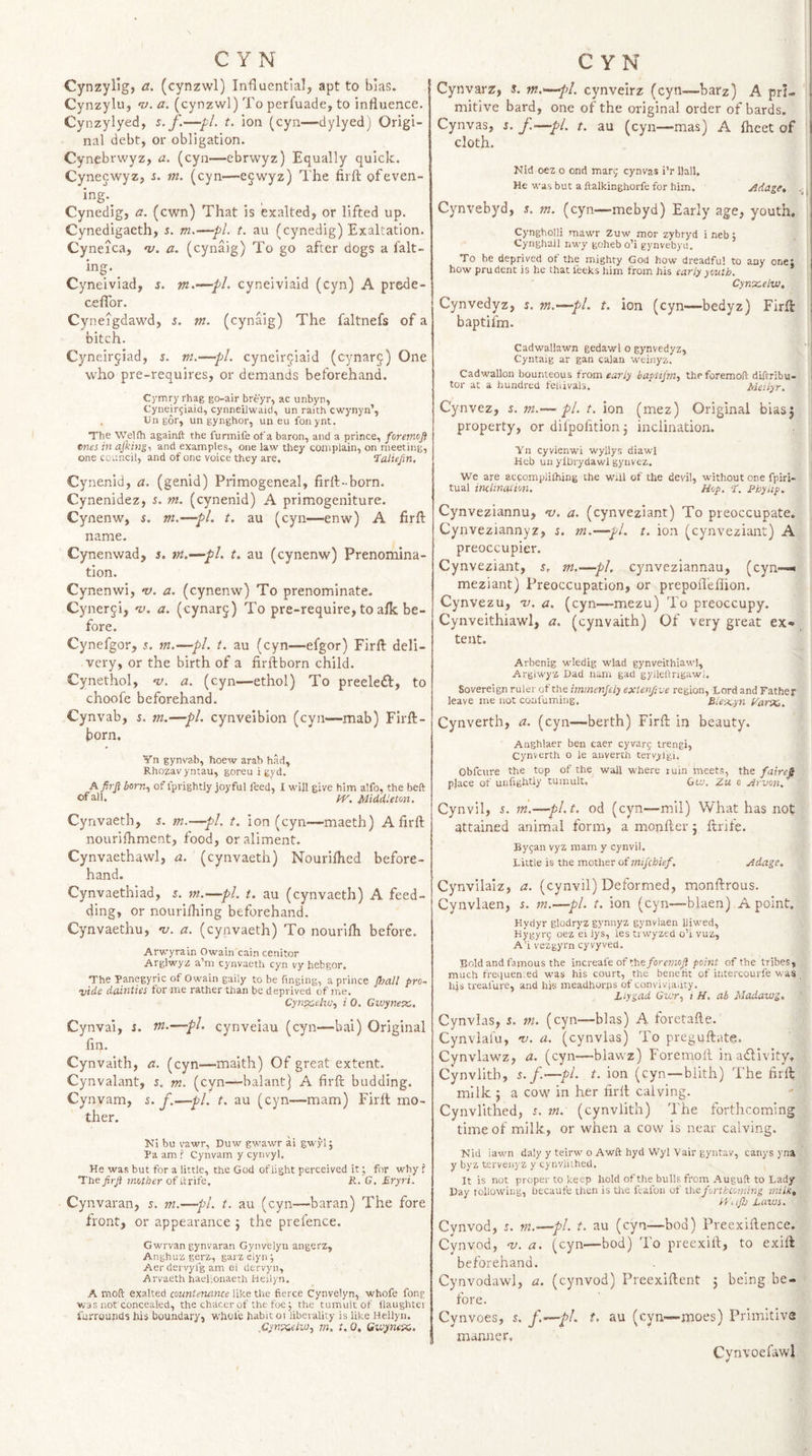 Cynzylig, a. (cynzwl) Influential, apt to bias. Cynzylu, n). a. (cynzwl) To perfuade, to influence. Cynzylyed, s. f.—pi. t. ion (cyn—dylyed) Origi¬ nal debt, or obligation. Cynebrwyz, a. (cyn—ebrwyz) Equally quick. Cynecwyz, s. m. (cyn—e§wyz) The firft ofeven- ing. Cynedig, a. (cwn) That is exalted, or lifted up. Cynedigaeth, r. m.—pi. t. au (cynedig) Exaltation. Cyneica, v. a. (cynaig) To go after dogs a falt- ing. _ Cyneiviad, 5. m.—pl. cyneiviaid (cyn) A prede- celTor. Cyneigdawd, s. tn. (cynaig) The faltnefs of a bitch. Cyneirgiad, $. m.—pl. cyneirjiaid (cynarc) One who pre-requires, or demands beforehand. Cymry rhag go-air breyr, ac unbyn, Cyneir^iaid, cynneilwaid, un raith cwynyn’, , Dll gor, un gynghor, un eu fonynt. The Welfh againft the furmife ofa baron, and a prince, foremofi ttnes in ajking, and examples, one law they complain, on meeting, one council, and of one voice they are. ‘Talufm, Cynenid, a. (genid) Primogeneal, lirfl-born. Cynenidez, s. m. (cynenid) A primogeniture. Cynenw, i. m.—pi. t. au (cyn—enw) A firft name. Cynenwad, 5. tn.—pL t. au (cynenw) Prenomina¬ tion. Cynenwi, v. a. (cynenw) To prenominate. Cyner^i, 'v. a. (cynarj) To pre-require, to alk be¬ fore. Cynefgor, i. m.—pi. t. au (cyn—efgor) Firft deli¬ very, or the birth of a firftborn child. Cynethol, v. a. (cyn—ethol) To preeleft, to choofe beforehand. Cynvab, i. m.—pi. cynveibion (cyn—'mab) Firft¬ born. Yn gynvab, hoew arab had, Rhozavyntau, goreu i gyd. 5om, of fprightly joyful feed, I will give him alfo, the beft of ^11. IV. Middleton. Cyrivaeth, s. m.—pi. t. ion (cyn—maeth) A firft nourilhment, food, or aliment. Cynvaethawl, a. (cynvaeth) Nouriftied before¬ hand. Cynvaethiad, ^. —pi. t. au (cynvaeth) A feed- ding, or nourifliing beforehand. Cynvaethu, 'u. a. (cynvaeth) To nourilh before. Arwyrain Owain cain cenitor Arglwyz a’m cynvaeth cyn vy hebgor. The Panegyric of Owain gaily to be fmging, a prince (hall pro- vide dainties for me rather than be deprived of me. Cynpcelvj, i 0. Cwynex. Cynvai, s. rn.—pi. cynveiau (cyn—bai) Original fin. Cynvaith, a. (cyn—maith) Of great extent. Cynvalant, s. m. (cyn—balant] A firft budding. Cynvam, s. J.—pi. t. au (cyn—mam) Firft mo¬ ther. Ni bu vawr, Duw gwawr ai gwyl; Pa am ? Cynvam y cynvyl. He was but for a little, the God oflight perceived it; for why ? Thepirp mother of drife, R. G. Eryri. Cynvaran, n. m.—pi. t. au (cyn—baran) The fore front, or appearance j the prefence. Gwrvan gynvaran Gynvelyu angerz, Anghuz gerz, garz elyn; Aer dervyl'g am oi dervyn, Arvaeth haelionaeth Heilyn. A moft exalted countenance fierce Cynvelyn, whofe fong was not'concealed, the chacer of the foe j the tumult of iiaughtei iurrounds his boundary, whole habit ot llbeiallty is like Heilyn. m. t. 0, Gwymem. Cynvarz, i. m.—pl. cynvelrz (cyn—barz) A pri¬ mitive bard, one of the original order of bards. Cynvas, s. f.—pl. t. au (cyn—mas) A iheet of cloth. Nid oez o ond marg cynvas i’r Hall. He wasbut aftalkinghorfeforhim. ytdage, Cynvebyd, j. m. (cyn—mebyd) Early age, youth, Cyngholli mawr Zuw mor zybryd 1 neb j Cynghail nwy goheb o’i gynvebyd. To be deprived ot the mighty God how dreadful to any one, how pru dent is he that feeks him from his early youth. Cyntcelw, Cynvedyz, s. m.—pi. t. ion (cyn—bedyz) Firft , baptiim. I Cadwallawn gedawl o gynvedyz, ' ; Cyntaig ar gan calan vveinyz. Cadwallou bounteous from early haptijm, theforemoft diftribu- | tor at a hundred feiiivals. Meiiyr. Cynvez, i. m.— pi. t. ion (mez) Original biasj property, or dilpofition j inclination. Yn cyvlenwi wyllys diawl Hcb un ylbrydawl gyuvez. We are aceompiiihing the will of the devil, without one fpiri- tual inclination. Hop. T. Phyiip. Cynveziannu, 'v. a. (cynveziant) To preoccupate. Cynveziannyz, ^. m.—pi. t. ion (cynveziant) A preoccupier. Cynveziant, s. m.—pi. cynveziannau, (cyn~» meziant) Preoccupation, or prepofleflion. Cynvezu, v. a. (cyn—mezu) To preoccupy. Cynveithiawl, a. (cynvaith) Of very great , tent. Arbenig wiedig wlad gynveithiawl, Argiwyz Dad nam gad gyJleftrigawl. Sovereign ruler of the immenjeiy extenf.ve region, Lord and Father leave me not coaluming. Blescyn VarXi. Cynverth, a. (cyn—berth) Firft in beauty. Anghlaer ben caer cyvarg trengi, Cynverth o le anverch tervyfgi, Obfcure the top of the wall where luin meets, the faireS place of unfightly tumult. Gw. Zu 0 Zrvon, Cynvil, 5. in.—pl.t, od (cyn—mil) What has not attained animal form, a monfter 5 ftrife. Bygan vyz mam y cynvil. Little is the mother of mifcbief. Adage. Cynvilaiz, a. (cynvil) Deformed, monftrous. Cynvlaen, s. m.^—pi. t. ion (cyn—blaen) A point. Hydyr glodryz gynnyz gynvlaen liiwed, Hygyi-g oez ei iys, les trwyzed o’i vuz, A’i vezgyrn cyvyved. Bold and famous the increafe of the/orr?;;oy?/lo/wf of the tribes, much frequen.ed was his court, the benefit of intercourfe v.as , 14s treafure, and his meadhorns of convivjaiity. Liygad Gwr.) i H, ah Madawg. Cynvias, s. m. (cyn—bias) A foretafte. Cynvlafu, -v. a. (cynvias) To preguftate. Cynvlawz, a. (cyn—blavvz) Foremoll in adivity. Cynvlitb, s. f.—pL t. ion (cyn—blith) The firft milk 5 a cow in her firft calving. Cynvlithed, r. m. (cynvlith) The forthcoming time of milk, or when a cow is near calving. Nid iawn daly y teirw o Awft hyd Wyl Vair gyntav, canys yna y byz terveiq z y cynvlithed. It is not proper to keep hold of the bulls from A uguft to Lady Day following, becaute then is tlie leafon of the forthcoming milkt H'.fs Laws. Cynvod, r. m.—pi. t. au (cyn—bod) Preexiftence. Cynvod, a. (cyn—bod) To preexift, to exift beforehand. Cynvodawl, a. (cynvod) Preexiftcnt j being be¬ fore. Cynvoes, 5. f.’^pl^ t. au (cyn—inoes) Priinitiva manner. Cynvoefawl