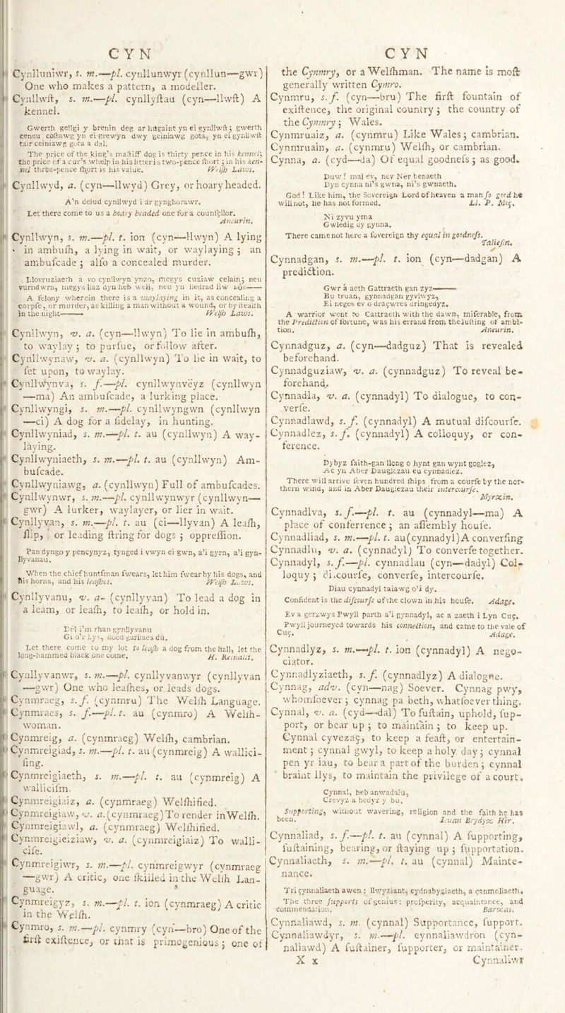 I C Y N I Cynllunuvr, s. m.—pi cynllunwyr (cynllun”“gwv) j One who makes a pattern, a modeller. I Cynlhvft, 5. m.—pi. cynllyftau (cyn—llwft) A I kennel. I Gwerth geilgi y brenin deg ar hiJgaint yn ei gynllwfr; g',verth i ceneu coftawg yii ei grew'yn dwy geiiiiawg gota, yiieigynllwft } tair ceiniawg gura a dal. ! The price of the king’s maS-ifF dog is thirty pence in his kennel'. I the price cf a cur’s wlielpiii 1113 littcri s two-pence fhort ;in his ken- { three-pence (hprc is his value. kVdfh Ltives, r Cynllwyd, a. (cyn—llwyd) Grey, or hoary headed. A’n delud cynllwyd i ar gynghorawr. Let there come to us a hoar^ headed one tor a counlellor. ' yincurin, il Cynllwyn, r. m.—pi. t. ion (cyn-—llwyn) A lying I • in ambuih, a k ing in wait, or waylaying j an i ambufcade 5 alfo a concealed murder. ;i , Llovrtiziaerh a vo cynllwyn ynro, megys cuziaw celain; neu ij vurndwru, luegys liaz dyn heb weli, neu yii hedrad liw nos- A felony wherein there is a -waylaying in it, as concealii.g a i: corpl'e, or murder, as killing a man without a wound, or by health in the night-- kyeljb taws. i' Cynllwyn, v. a. (cyn—llwyn) To lie in ambufh, to wavlav 5 to purlue, orh-llow after. I Cy nllwynaw, -r;. a. (cynllwyn) To lie in wait, to ! fet upon, to waylay. ji' Cynllw'y'nva, r. f.—pi. cynllwynveyz (cynllwyn i '—ma) An ambufcade, a lurking place, il Cynliwyngi, 5. m.—pi. cynllwyngwn (cynllwyn j —ci) A dog for a fidelay, in hunting, ji- Cynllwyniad, r. m.—pi. t. au (cynllwyn) A W'ay- I laying. f Cynllwyniaeth, 5. m.—pi. t. au (cynllwyn) Am¬ bufcade. jl Cynllwyniawg, zt. (cynllwyn) Full of ambufeades. |l Cynllwynwr, i. m.—pi. cynllwynwyr (cynllwyn— gvrr) A lurker, waylayer, or her in wait. \ Cynllyvan, j. m.—pi. t. au (ci—llyvan) A leafh, flip, or leading firing for dogs j oppreffion. i j Pan dyngo y pencynyz, tynged i vwyn ei gwn, a’i gyrn, a’i gyn- I llyvanau. i When the chief huntfman fwears, let him fvrearby his dogs, and I Ms horns, and his teapes. IkVep t.-.ws. Cynllyvanu, nj. a- (cynllyyan) To lead a dog in a learn, or leafh, to leaih, or hold in. Eel I’m rhaii gynllyvanii Gi o’r hys, uoed garliaes du. Let there come to my lot to kaftj a dog from the hall, let the long-hammed black one come, //. KeinaUt. Cynllyvanwr, t.ni.—pL cynllyvanwyr (cynllyvan ■—gwr) One who leafhes, or leads dogs. Cynrnraeg, 5./. (cynmru) The V/ellh Language. Cynmraes, 5. /.—pi. t. au (cynmro) A Wellh- woman. ‘ Cynmreig, a. (cynrnraeg) Welfh, Cambrian, '•Cynmreigiad, 5. m.—pl. t. au (cynmreig) A vvallici- fing. ^ ' Cynmreigiaeth, s. m.—pi. t. au (cynmreig) A wallicifm. Cynmreigiaiz, a. (cynrnraeg) V/elfhified. ‘ Cynmreigiaw,'.7. n. (cynmraeg)l'o render inWelfh. Cynmreigiawl, a. (cynrnraeg) Wellkified. Cynmreigieiziaw, v. a. (cynmreigiaiz) To walli- cife. Cynmreigiwr, i. m.—pi. cynm.reigv/yr (cynrnraeg I —gwr) A critic, one fkiiied in the Wdlh Lan- guage. Cynm.reigyz, i. m.—pi. t. ion (cynrnraeg) A critic in the Vvelfh. -■ Cynmro, 5. m.—pl. cynmry (cyn—hro) One of the exiflence, or that is primogenious j one cf CYN the Cynmry, or a Wellhman. The name is moft generally written Cymro. Cynmru, s. f. (cyn™bru) The firffc fountain of exiftence, the original country j the country of . the Cyntnry 5 Wales. Cynmruaiz, a. (cynmru) Like Wales 5 cambrlau. Cynmruain, a. (cynmru) Welfh, or Cambrian. Cynna, a. (cyd—da) Of equal goodnefs 3 as good. Euw 1 mal ev, ntv Ker benaeth Vyn cynna ni’s gwna, iii’s gwnaeth. God! Like him, the Sovereign Lord of heaven a man/o he willnot, he has not formed. tl. P. Mi zyvu yma G wledig dy gynna. There camenot here a fuvereign thy equal in goodnefs. ‘talief.n, Cynnadgan, r. m.—pl. t. ion (cyn—dadgan) A predidlion. Gwr a aeth Gattraeth gan zyz—- Bu truan, gynnadgan gyvhvyz, Ei neges ev o draywres dringedyz, A warrior went to Cattraeth with the dawn, miferable, froiR the Prediilion cf fortune, was his errand from theiufting of ambi¬ tion. Anewin, Cynnadguz, a. (cyn—dadguz) That is revealed beforehand. Cynnadguziaw, &lt;1;. a. (cynnadguz) To reveal be¬ forehand^. Cynnadla, v. a. (cynnadyl) To dialogue, to con- verfe. Cynnadlawd, s. f. (cynnadyl) A mutual difeourfe. Cynnadlez, s-J. (cynnadyl) A colloquy, or con¬ ference. Dybyz faith-gan Hong o hynt gan wyut goglez, Ac yn Aber Dauglezau eu cynnadlez. There will arrive leven hundred Ihips from a courfe by the nor¬ thern wind, and in Aber Daugiezau their interaurfe. Myrxin. Cynnadlva, s. f.—pi. t. au (cynnadyl—ma) A place of confenence3 an affembly houfe. Cynnadliad, s. m.—pl.t, au(cynnadyl) A converling Cynnadlu, ny. a. (cynnadyl) To converfetogether. Cynnadyl, s. f.—pi. cynnadlau (cyn—dady.l) Col¬ loquy 3 diicourfe, converfe, inter courfe, Diau cynnadyl taiawg o’i dy. ' Confident is the difeourfe of the clown in his houfe. Adage. Ev a gerzwys Pwyll parth a’i gynnadyl, ac a zaeth i Lyn Cug. Pwyll journeyed towards his connexion, and came to the vale of Adage. Cynnadlyz, s. m.—pl. t. ion (cynnadyl) A nego- ciator. Cynnadlyziaeth, j./. (cynnadlyz) A dialogue. Cynnag, adnj. (cyn—nag) Soever. Cynnag pwy, whomloever 3 cynnag pa beth, whatfoever thing. Cynnal, nj. a. (cyd—dal) To fuftain, uphold, fup- port, or bear up 3 to maintain 3 to keep up. Cynnal cyveza5, to keep a feaft, or entertain¬ ment 5 cynnal gwyl, to keep a holy day 3 cynnal pen yr iau, to bear a part of the burden 3 cynnal braiiit llys, to maintain the privilege of a court, Cynnal, hebanwadalu, Crevyz a bedyz y bu. Supporting, witnout wavering, religion and the faith he has been. Jjuan Brydyxi Hir. Cynnaliad, s. f.—pl. t. au (cynnal) A fupporting, fuftaining, bearing, or flaying up 3 fupportation. j Cynnaliacth, m.—pl, r. au (cynnal) Mainte¬ nance. Tri (;ynr.aliaeth awen ; llv.'yziant, cydnabyjiaeth, a panmoliaeth. The three fiipports of genius: prefperity, acquaintance, and commendation. ■ Barxdi. Cynnaliawd, s. m (cynnal) Supportance, fupport. Cynnaliawdyr, s. m.—pl. cynnaliawdron (cyn¬ naliawd) A fuflainer, fupporcer, or maintainer, X X Cynnalkvir