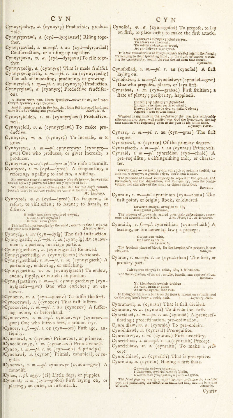 Cynnyrjadwy, a. (cynnyrj) Producible, produc- tible. j Cynnyrjavawl, a. (cyd—dyrjavawl) Riling toge¬ ther. j Cynnyrjaviad, s. nt.—pl. t. au (cyd—dyr^avjad) Confurredlion, or a rifing up together. I Cynnyrcavu, 'v. a. (cyd—dyr5avu)To rife toge¬ ther. j Cynnyr^edig, a. (cynnyr§) That is made fruitful. j Cynnyrjedigaeth, s. m.—pi. t. au (cynnyrjedig) The adt of increaling, producing, or growing. j Cynnyr^iad, s. m.—pi. t. au (cynnyr^) Produdfion. I Cynnyr^iawl, a. (cynnyrj) Produdlive frudlifer- I ous. 1 A (iarvu wrth hau, i beth fyrthiaw—mewn tir da, ac a rozes I frwyth tyvadwy a fyunyrjiawl. i And it caige to pafs in fow^ng, that fome fell inti* good land, and gave fruit flouriihing and froduaive. Mark., iv. 8. Cynnyrjioldeb, s. m. (cynnyrjiawl) Produdtive- nefs. Cynnyr^ioli, v. a. (cynnyrjiawl) To make pro¬ dudlive. Cynnyr^u, v. a. (cynnyrj) To increafe, or to grow. Cynhyrjwr, 5. m.^pl. cynnyr^wyr (cynnyrj— gwr) One who produces, or gives increafe, a producer. Cynnyrzan,‘y,r2,(cyd—dyrzan)To raife a tumult. Cynnyred, %. m. (cyd—dyred) A frequenting, a reforting, a paffing to and fro, a vifiting. Ejn pery'glir rhag ein argyhoeziam y dervyfg hezy w, herwyz nad oes un ajaws y gallwn roi atteb am y cynnyred hyii. We ftiall be endangered of being chaftifed for this day’s tumult, becaufe there is not one reafoa we can give for this reforl. fV. Saiijhury. Cynnyred, v. a. (cyd—dyred) To frequent, to refort, to vifit often j to haunt j to harafs, or difeurb. y zeilen hon neiis cynnyred gwyntj Gvae hi o’i chynged ! iHi hen: eleni ganed !' Thisleafls it not AaraiTfi by the wind; woe to its fate I It is old: this year was it born. Llywciri' Hen. Cyunyfg, 5. ?«. (cyn—»dyfg) The frft inllrudlion. ^ Cyan ylgaeth, s.f.—pi. t. au (cynn^ fg) An endow¬ ment j a portion, marriage portion. ' Cynnyfg ethawl, a. (cynuyfgaeth) Endowed. Cyunylgaetheiig, a. (cynnyfgaeth) Portioned. ^ Cynnyigaethiad, 5. m.—pl. i. au (cynnyfgaeth) A portioning, endowing, or enriching. '' Cynnylgaethu, -v. a. (cynnyfgaeth) To endow, endue, fupply, or enrich j to portion. '■Cynnyfgaethwr, j. m.—y/. cynnyfgaethwyr (cyn- nyigaeth—gwr) One who enriches j' an en- dower. ' Cynozev, 'u. a. (cyn—gozev) To lufler thefirll. i'Cynozevawl, a. (cynozev) That firll iuffers. t’Cynozeviad, i. m.—pi. t. an (cynozev) A fufFer- ing before, or belorehand. •Cynozevwr, s. m.—^'^l. cynozevwyr (cynozev— gwr) One who fulf'ei.s firft, a prbtomntyr. 'iCynoes, s.f.—pi. t. oz (cyn—i^oes) Firll age, an¬ tiquity. JCynoeiawl, a. (cynoes) Primevous, or primeval. iCynoefolrvvyz, s. m. (cynoelawl) Prirmtivenefs. iCynon, s. m.—pi. t. au ;^cyn—on) A principal iCynonawl, a. '^cynon) Primal, canonical, or re¬ gular. ICynonwr, s.m.—cynonwyr (cynon—gwr) A canonill. Cynos, s.pl. aggrt (ci) Little dogs, or puppies. Xynofod, r. m. (cyn—gofod) Firll laying on, or placing j an onfet, or hrll attack. Cynofod, V. a. (cyn—gofod) To prepofe, to lay on firil, to place firft j to make the firll attack® Cynnezyv i Eowys cynofod yn aer, Ynaraws eu rhacclod; Yn mlaen cadaucadw arvod, Ac yn nl diwez-wyr dy vod. It is the charadteriiiic of Powys to make tbefirfionjet ter keeping to their fpreading fame; iu the front of battles watch¬ ing the opportunity, and jh the rear tlie ialt men that return. Cyn‘X.tlv}, Cynofodiad, i. ?«.—pi. t, au (cynofod) A firft laying on. Cynofodwr, s. w.—jb/. cynofodwyr (cynofod—gwr) One who prepofes, places, or lays firll. Cynrabad, s. m. (cyn—grabad) Firll fruition j at Hate of plenty j profperity, happiuefs. Lluzedig vy ngherz y’nghynrabad Lliiyzon a bertlion parth ac attad ; Llawen I&gt;uw Dovyz dyz yd gafad Cadvanj Agored i wan ei wenaugad. Wearied is my mufe in the profufion of the warriors withcofUy gifts coming to thee; wellpleifed was God the Renovator, theda^ that Cad van was begotten; open to the poor is bis white hand. Llywtiyn Varyc.. Cynraz, %. m.~—pl. t. au (cyn—graz) The firft degree. Cynrazawl, a. (cynraz) Of the primary degree. Cynraziaeth, r. m.-—pl. t. au (cynraz) Primenefs. Cynraid, s. m.—pi. cynrcidioii (cyn—rhaid) A pre-requifite j a dillinguilhiTig trait, or charac¬ ter. Gwaith barz — yw iawn zyvalu athrylith ac anian, a theithi, ac anfawz, o gynry w, a ^ynraiu y dyn, neu’r peth a valer. The province of a bard is properly to reprefent the genius, and the nature, and the difpofitlon, and the quality, irom the conlti- tution, and tharaaer of the man, or things delcribed. Bartcas.. Cynrain, s. m.—pi. cynreinion (cyn—rhain) The firfl point, or origin j ffcock, or kindred. lorwerth effiUyz, arvogion eu hil, Hael gynnil gynreinion. The progeny of lorwerth, armed ones their defeendants, gener-. rous and accompiiruedfr/i&gt;tJ. Bin, PVan., i L. ab lorwerth. Cynraith, s.f.—pi. cynreithiau (cyn—rhaith) A leading, or fundamental law j a precept. Gwyar-van vaith, Er cadw cynraith Bu cyviewin. The fpacious place of blood, for the keeping of a precept it was adequate. •Tatiefm. Cynran, s. n2.-—pl. t. au (cyn—rhan) The firll, or primary part. Tair cynran celvyzyd : anian, lies, a friodoldeb. The three ejfentiais of an art: natule, benefit, and appropriation, Yn Llongborth gwelais drabluz Ar vain, oramar goiuz Ac ar ran cynran man ruz. In Llongborth I faw a buftle on the ftones, ravens on entrails, and on'the'clJn/lrtin’j brow a ruddy gaih, i llywari^ Hen, Cynranawl, a, (cynran) That is firll divided. Cynrann, -v. a. (cynran) To divide the firll. Cynreidiad, 5. m.—pi. t. au (cynraid) A prenecef- litating; predellination, pre-ordinalion. Cynreidiaw, ‘v. a. (cynraid)/Fo pre-ordain, Uynreidiawl, a. (cynraid) Prerequilite. Cynreidrwyz, s. m. (cynraid) I'irll neceffity, Cynreithiad, i. m.—pi. t. uu (cynraith) Precept, Cynreithiaw, -v. a. (cynraitn) To make a prei cepC. Cynreithiawl, a. (cynraith) That is preceptive, Cynrenin, a. (cynran) Having a firll ihare. Cywyralii cedwyrcynrenin I Gactraetb, gweriiilraeth fyfgiolin, Gwerth mez y’nghyntcz, agwirawd gwia. The front jharin^ warriors arife together to Cattraeth, a people pert and palhonate, the efisit of mead *ii the hah, and the beverage of wine. Anairin. Cyuriv