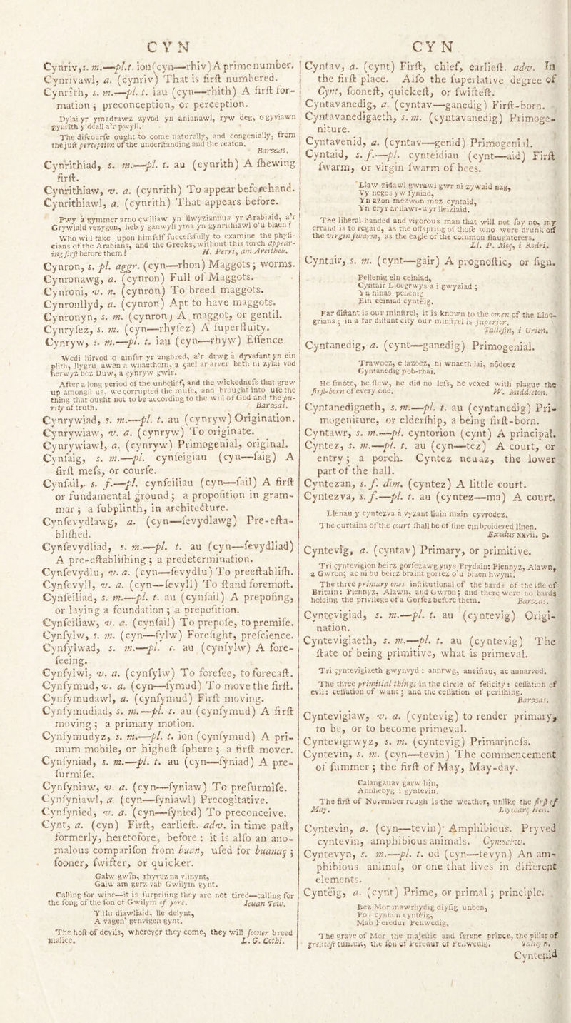 CynrivjJ. ion(cyn—rhiv) A prime number. Cynnvawl, a. (cynriv) That h firft numbered. Cynvith, s. m.—pi. t. iau (cyn—rhith) A firft for¬ mation j preconception, or perception. Dylai yr ymadrawz zyvod yn anianawl, ryw deg, o gyviawn Symith y deal) a’r pwyll. The difcourfe ought to come naturally, and congenially, from the juft perception of the underilanaing and the realbn. Bartcas, Cynrlthiad, 5. in.—pL t. au (cynrith) A fhevving firft. Cynrithiaw, v. a. (cynrith) To appear befcmhand. Cynrithiawl, a. (cynrith) That appears before. P\vy a gymmer arno gwiliaw yn lhvyzi'Anriu.7 yr Arabiaid, a’r Crywiaid vezygon, heb y ganwyll yrna yn gynriihiawl o’u blaen . Who wi 1 take upon himfelf fuccefslully to examine the phyli- eians of the Arabians, and the Greeks, without this torch appeur- before them ? H. Berri.^ am Areitheb, Cynron, 5. pi. ciggr. (cyn—rhon) Maggots 5 worms. Cynronawg, a. (cynron) Full of Maggots. Cynroni, •v. n. (cynron) To breed maggots. Cynroiillyd, a. (cynron) Apt to have maggots. Cynronyn, i. m. (cynrony A maggot, or gentil. Cynryfez, i. w. (cyn—rhyfez) A fuperfluity. Cynryw, r. m.’—pl. t. iau (cyii—rhyw) Effence Wedi hirvod o amfer yr angbred, aV drwg a dyvafant yn ein plith, Hygru awen a wnaethom, a jael ar arver beth ni zylai vod Jierw'yz bcz Duw, a gynryw ijwir. After a long period of the unbelief, and the wickednefs that grew tip amongft us, we corrupted the mufe, and brought into ule the thing that ought not to be according to the will of Gud and the pu¬ rity of truth. Bar teas, Cynrywiad, j. m.—pL t. au (cynryw) Origination. Cynrywiaw, v. a. (cynryw) ft 0 originate. Cynrywiawl, a. (cynrjwv) Primogenial, original. Cynfaig, 5. m.—pl. cynfeigiau (cyn—faig) A firft mefs, or courie. Cynfail,. 5. /.—pi. cynfeiliau (cyn—fail) A firft ^or fundamental ground; a propofition in gram¬ mar ; a fubplinth, in architebbure. Cynfevydlawg, a. (cyn—fevydiawg) Pre-efta- blilhed. Cynfevydliad, 5. fn.~—pl. t. au (cyn—fevydliad) A pre-eftabliftiing ; a predetermination. Cynfevydlu, nt-a. (cyn—fevydlu) ft'o preeftablifh. Cynfevyll, •v. a. (cyn—fevyli) To ftand foremoft. Cynfeiliad, s. tn.—pi. t. au (cynfail) A prepofing, or laying a foundation ; a prepofifion. Cynfeiliaw, v;. a. (cynfail) To prepofe, topremife. Cynfylw, s. ?«. (cyn—fylw) Forelight, prefcience. Cynfylwad, s. 7n.-~-pL c. au (cynfylw) A fore- feeing. Cynfylwi, 'v. a. (cynfylw) To forefee, toforecaft. Cynfymud, *?/■. a. (cyn—fymud) To move the firft. Cynfymudawl, a. (cynfymnd) Firft moving. Cynfymudiad, 5. ni.—pi. t. au (cynfymud) A firft moving ; a primary motion. Cyniymudyz, s. tn.—pi. t. ion (cynfymud) A pri- mum mobile, or higheft fphere ; a firft mover. Cynfyniad, s. m.—fl. t. au (cyn—fyniad) A pre- furmife. Cynfyniaw, nt. a. (cyn—fyniaw) To prefurmife. Cynfyniaw'l, a (cyn—fyniawl) Precogitative. Cynfynicd, %&gt;. a. (cyn—lynied) 'Fo preconceive. Cynt, a. (cyn) Firft, earlieft. adv. in time paft, formerly, heretofore, before : it is alfo an ano¬ malous comparifon from biiatij ufed for buana^ 3 fooner, fwifter, or quicker. Galw gwin, rhyvtz na vlinynt, Galw am gerz vab Gwilym g) nt. Calling for wine—it is furpriiing they are not tired—calling for the fong of the fon of Gwilym of yore. leuan Itw, Y llu diawliaid, lie delynt, A vagen’ genvigen gynt. The hoft of devils, wherever they come, they will fooiier breed malice. L.G.Cotbi. Cyntav, a. (cynt) Firft, chief, earlieft, adv. In the firft place. Alfo the fuperlativc degree of Cynt., fooneft, quickelt, or fwifteft. Cyntavanedig, a. (cyntav—ganedig) Firft-born. Cyntavanedigaeth, 5. HA (cyntavanedig) Primoge¬ niture. Cyntavenid, a. (cyntav—genid) Primogeniil. Cyntaid, j./.—pi. cynteidiau (cynt—aid) Firft Ivvarm, or virgin fwarm of bees. 'Llaw zidawl gw'rawl gv/r ni zywaid nag, Vy ueges yw fyniad, Ynazon mezwon mez cyntaid, Yn eryr arllawr-wyr Ueiziaid. The liberal-handed and vigorous man that will not fay no, my errand is to regaid, as the offspring of thofe who w'ere drunk olf the virgin jivansi, as the eagle ot the common llaughterers. LI. P. Moc, i Kodri, Cyntair, s. m. (cynt—gair) A piognoftic, or fign. Pellenig ein ceiniad, Cyntair Liotgrwys a i gwyziad ; \ n ninas peLenig pin ceiniad cynieig. Far diftant is our minftrel, it is knoxvn to the omen of the Lloe- grians • in a lar diftant city our minlirel is juperior. ‘JalLjin, i Urien, Cyntanedig, a. (cynt—ganedig) Primogenial. Trawoez, e lazoez, ni wmaeth lai, nodoez Gyntanedig pob-rhai. He fmote, he flew, he did no lefs, he vexed with plague the firji-born of every one. yr. MiddaUn, Cyntanedigaeth, s.tn.—pi. t. au (cyntanedig) Pri¬ mogeniture, or elderlhip, a being firft-born. CyntawT, m.—pi. cyntorion (cynt) A principal. Cyntez, s. m.—pi. t. au (cyn—tez) A court, or entry 3 a porch. Cyntez neuaz, the lower part of the hall. Cyntezan, s.f. dim. (cyntez) A little court. Cyntezva, s. f.—pi. t. au (cyntez—ma) A court. Llenau y cyntezva a vyzaut Uain main cyvrodez. The curtains oftlie court ihall be of fine embroidered linen. Exbdus xxvii. 9. Cyntevig, a. (cyntav) Primary, or primitive. Tri fyntevigion beirz gorfezawg ynys Frydaiu; Piennyz, Alawn, a Gwronj ac ni bu beirz brainc gonez o’u nlaen hwynti The three primary ones inftitutional of the bards of the ifle of Britain: Piennyz, Alawn, andGwron; and there were no bards holding the privilege of a Gorfez before them. Burteas. Cyntevigiad, j. tti.—pi. t. au (cyntevig) Origi¬ nation. Cyntevigiaeth, 5. m.—pi. t. au (cyntevig) The ftate of being primitive, what is primeval. Tri gyntevigiaeth gwynvyd : annrwg, aneifiau, ac annarvod. The three pritniiial things in the circle of felicity : ceflation of evil; ceflation of want' and the ceil'ation of penihing. Barteas. Cyntevigiaw, ik a. (cyntevig) to render primary, to be, or to become primeval. Cyntevigrwyz, s. ni. (cyntevig) Primarjnefs. Cyntevin, .n m. (cyn—levin) 'Fhe commencement of fummer 3 the firft of May, May-day. Calangauav garw liin, Annliebyg i gyntevin. The firft of November rough is the weather, unlike tlie f.r,J of May. Lty usar^ Heu. Cyntevin, a. (cyn—tevin)' Amphibious. Pryved cyntevin, amphibious animals. Cyn?sei%v. Cyntevyn, 5. m.~—pL t. od (cyn—tevyn) An am¬ phibious animal, or one that lives in dift'erent elements. Cynteig, a. (cynt) Prime, or primal 3 principle. Bez Mor mawrhyclig diyfig unben, Po.r cyid.i-n cynteig, Mab Peredur penwedig, T he grave of Mor the majeftic and ferenc prince, the pillar of greatefs tun.uri, the ipn of P'eitaur ot pe.&gt;wcdig. ‘tadey n. Cyntenid