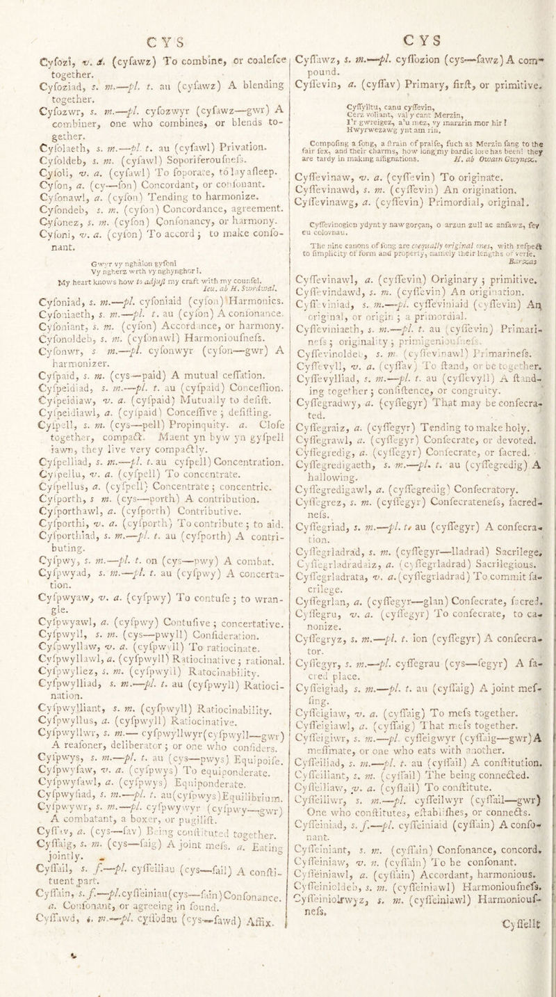 Cyfozi, r. d. (cyfawz) To combme, or coalefce together. Cyfoziad, —■*/. t. an (cyfawz) A blending together. Cyfozwr, 5. m.—pi. cyfozwyr (cyfawz—gwr) A combiner, one who combines, or blends to¬ gether. Cyi’olaeth, s. m.—pi t. au (cyfawl) Privation. Cyfoldeb, r. m. (cylawl) Soporiteroufnefs. Cyioli, v. a. (cyfawl) To foporate, tolayafleep. Cyfon, a. (cy—fon) Concordant, or confonant. Cyfonawl, a. (cyfon) Tending to harmonize. Cyfondeb, r. tn. (cyfon) Concordance, agreement. Cyfonez, r. m. (cyfon) Confonancy, or harmony. Cyfoni, ‘v. a. (cyfon) To accord j to make confo- nant. Gwyr vy nghalon gyfoni Vyngherz wrth vynghyiighori. My heart knows how to adjujl my craft with my counfel. leu. ah H. Swrdwal. Cyfoniad, m.—pi. cyfoniaid (cyfon) Harmonics. Cvfo iiaeth, s. m.—pi. t. au (cyfon) A conionance. Cyfoniant, 5. m. (cyfon) Accordance, or harmony. Cyfonoldeb, r. m. (cyfonawl) Harmonioufnefs. Cyfonwr, s m.—•//. cyfonwyr (cyfon-—gwr) A harmonizer. Cyfpaid, s. m. (cys—paid) A mutual cefTation. Cyfpeidiad, 5. m.—pi. t. au (cyfpaid) ConceHion. Cyl'peidiaw', w. a. (cyfpaid) Mutually to defift. Cylpeidiaw'i, a. (cyipaid) ConcelTive j defilling. Cyfpell, 5. m. (cys-—pell) Propinquity, a. Clofe together, compaTc. Maent yn byw yn gyfpell lawn, they live very compahlly. Cyfpelliad, 5. m.—pl. t. au cyfpell) Concentration. Cyipellu, w. a. (cyfpell) To concentrate. Cyipellus, a. (cyfpell) Concentrate , concentric. Cyiporth, i m. (cys—-porth) A contribution. Cyfporthawl, a. (cyfporth) Contributive. Cyfporthi, w. a. (cyfporth) To contribute 5 to aid. Cylportiilad, 5. m.&lt;—pi. t. au (cyfporth) A contri¬ buting. Cyfpwy, 5. m.—pL t. on (cys—pwy) A combat. Cyfpwyad, s. m.—pt. t. au (cyfpwy) A concerta- tion. Cyfpwyaw, -v. a. (cyfpwy) To contufe 3 to wran¬ gle. Cyfpwyawl, a. (cyfpwy) Contufive ; concertative. Cyfpwyll, 5. m. (cys—pwyll) Confideration. Cyfpwyllaw, a. (cyfpwyll) To ratiocinate. Cyfpwyllawl, ^2. (cyfpwyll) Ratiocinative 3 rational. Cyfpwyliez, s. ni. (cyfpwyll) Ratocinability. Cyfpwylliad, 5. m.—pl. t. au (cyfpwyll) Ratioci¬ nation. CyfpwyUiant, 5. m. (cyfpwyll) Ratioclnability. Cyfpwyllus, a. (cyfpwyll) Ratiocinative. Cyfpwyllwr, 5. m.— cyfpwyllwyr(cyrpwyll—gwr) A reafoner, deliberator 3 or one who confiders. Cyfpwys, 5. m.—pl. t. au (cys—pwys) Equipoife. Cylpwyfaw, v. a. (cyfpwys) To equiponderate. Cylpwyfawl, a. (cyfpwys) Equiponderate. Cyfpwyfiad, n m.—pl. t. au(cylpwys)Equilibrium. Cylpwywr, s. m.—pl. cyfpwywyr (cyfpwy-—gwr) A combatant, a boxer, or pugilifi.'^ Cyfl'iv, a. (cys—fav) BL'ing confiltuped together. Cyfikig, 5. ni. (cys—faig) A joint mels. EathU jointly. , * Cyffall, 5. f.—pl. cyfleiliau (cys—fifil) A confii- tuentEart. €y Tain, .n /.—/^/.cyfi’einiau (cys—fain) Confonance. a. Confonant, or agreeing in found. Cylfawd, *. m.-^-pl cylibdau (cys-»-fawd) Affix. 1 Cyfiawz, i. tn.—'pl. cyflozion (cys—fawz) A com* pound. Cyllevin, a. (cyflav) Primary, firfi:, or primitive, CylTylltu, canu cyfTevin, Gerz voUant, val y cant Merzin, I’r gwreigez, a’u mez, yy inarzrin mor hir ! Hwyrwezawg ynt am riu. Compofing a fong, a flrain of praife, fuch as Merzm fang to the fair fex, and their charms, how iongmry bardic lore has been! they are tardy in making ailignations. ' H. ab Owatn Cwynex,, Cyfievinaw, w. a. (cyflevin) To originate. Cyll'evinawd, i. m. (cyfTevin) An origination. CylTevinawg, a. (cyllevin) Primordial, original. Cyffevinogion ydynty nawgorgan, o arzun zuil ac anfav/z, fey eu coiovnau. Tlie nine canons of fong are crtejuaHy nrrgival C7ies, with refpeft to fimplicity of form and property, nameiy their lengths of verfe. B.'.rXMS CyfTevinawl, a. (cyflevin) Originary 3 primitive, CyffevindawJ, s. m. (cyflevin) An origination. Cyfllviniad, s. m.—pl. cylTeViniaid (cyflevin) An cr-gmal, or origin 5 a prlinordia], Cyfleviniaeth, $. m.—pl. t. au i^cyfievin) Primail- nefs 3 originality 3 primigenioufuefs. Cylfevinoldel, s. m- (cyflevinawl) prlmarinefs. OyfleVyll, w. a. (cyflav) fl-'o ftand, or oe together. Cyfl’evylliad, .n w.—pi. t. au (cyfievyll) A ftand- ing togeTjcr 3 confiftence, or congruity. Cyflegradwy, a. (cyflegyr) That may beconfecra- ted. Cyflegraiz, a. (cyfiTegyr) Tending to make holy. Cyflegrawl, a. (cyflegyr) Confecrate, or devoted. Cyfl'egredig, a. (cylfegyr) Confecrate, or facred. ■ Cyflegrcdigaeth, i. m.—pL t. au (cyfl'egredig) A hallowing. Cyfl'egredigawl, a. (cyfl'egredig) Confecratory. Cyrt’egrez, r. m. (cylfegyr) Confecratenefs, facred- j nefs. j Cyfl'egriad, z. m.—pi. t/ au (cylTegyr) A confecra- tion. Cyfl’egrladrad, i, m. (cylfegyr—lladrad) Sacrilege, CylTegrladradaiz, a. (cyfl'egrladrad) Sacrilegious. Cyfl'egrladrata, -tu (cyfl'egrladrad) To commit fa- crilege. CylTegrlan, a. (cylfegyr—glan) Confecrate, facrei. Cylfegru, n. a. (cylfegyr) To confecrate, to ca¬ nonize. Cyfl'egryz, s. m,—pi. t. ion (cylfegyr) A confecra- tor. Cyfl'egyr, s. m.—pl. cylfegrau (cys—fegyr) A fa¬ cred place. Cyfieigiad, z. m.—pi. t- au (cyfl'aig) A joint mef- fjng._ Cyfl'eigiaw, v. a. (cyfl'aig) To mefs together. Cyfl'eigiawl, a. (cylfaig) That mels together. Cyfi'eigiwr, 5. m.—pi. cyfl'eigwyr (cyfl'aig—gwr) A mefl'mate, or one who eats with a.iother. Cyfl'eiliad, m.—pi. t. au (cyifail) A conftitutlon. : Cylfeiliant, m. (cyifail) The being connedled. Cyflelliaw, w. a. (cyflail) To conftitute. Cylfeiliwr, 5. yn.—pi. cylfeilwyr (cyfl'ail—gwr) One who conflitutes, eflabiifiies, or connefts. Cyfl'einiad, s. f.—pl. cylfeiniaid (cyflain) A confo¬ nant. Cyfl'einiant, 5. m. (cyflain) Confonance, concord, 1 CylTeiniaw, nj. n. (cyfl'ain) I'o be confonant. Cyfl'einiawl, a. (cyflain) Accordant, harmonious. CylTeinioIdeb, n m. (cyfl'einiawl) Harmonioufnefs. f Cyfl’einioirwyz, z. m. (cyfl'einiawl) Harmoniouf- ij nefs, - I Cyfl'elU