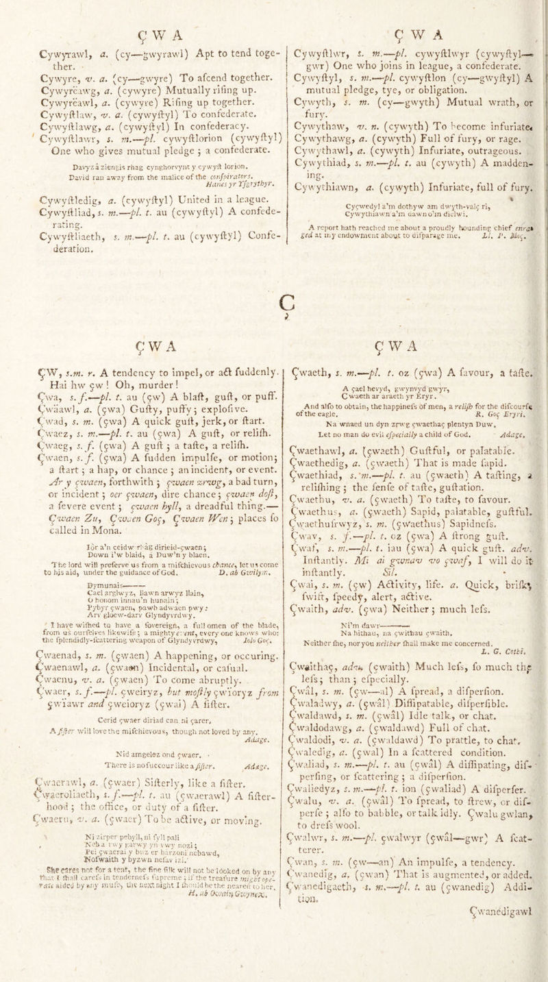 Cywyravvl, a. (cy—gwyrawl) Apt to tend toge¬ ther. ■ Cy wyre, v. a. (cy—-gwyre) To afcend together. Cywyreawg, a. (cywyre) Mutually rifing up. Cywyrcawl, a. (cywyre) Riling up together. Cyvvyftlaw, 'v. a. (cywyftyl) 'lo confederate. Cyvvyftlawg, a. (cywyftyl) In confederacy. * Cywyftlawr, i. m.—pi. cywyftlorion (cywyftyl) One who gives mutual pledge 5 a confederate. Davyzazlengis rhag cynghors'ynt y cywylt lor ion, David ran away from the malice of the confpivaiors. Hanes yr Tfgrythyr. Cywyftledigj a. (cywyftyl) United in a league. Cywyftliadji. m.—pL t. au (cywyftyl) A confede¬ rating. Cywyftliaeth, 5. m.—-pL t. au (cywyftyl) Confe¬ deration. Cywyftlwr, i. m.—pi. cywyftiwyr (cyw'yftyl—« f gwr) One who joins in league, a confederate. | j Cywyftyl, i. m.-—pi. cywyftlon (cyf—gwyftyl) A j mutual pledge, tye, or obligation. i Cywyth, s. m. (cy—gwyth) Mutual wrath, or \&lt; fur3n ' Cywythaw, v. n. (cywyth) To become infuriate^ j Cywythaw'g, a. (cywyth) Full of fury, or rage, 1 Cywythawl, a. (cywyth) Infuriate, outrageous, Cywythiad, j. ni.—pL t. au (cywyth) A madden- + Cywythlawn, a. (cywyth) Infuriate, full of fury. Cycwedyl a’m dothyw am dM'yth-valf ri, j Cywylhiawn a’m dawno’in diclwi, ■ A report hath reached me about a proudly hounding chief enra^ ( ged at iiiy endowment about to difparage me. LI, I', Jdoi^. c c;wA ^W, s.pi. Y. A tendency to impel, or a£l fuddcniy. H ai hw cw ! Oh, murder! 9^va, i.y.—pi. t. au (^w) A blaft, guft, or puft. Cwiiawl, a. (5wa) Gufty, puffy 5 explofive. (/wad, 5. m. (jwa) A quick guft, jerk, or ftart. &lt;^/waez, i. m.—pi. t. au (^wa) A guft, or relifh. Cwaeg, s. f. (fwa) A guft 5 a tafte, a relifh. 9waen, s.f. (^wa) A fudden impulfe, or motion} a ftart} a hap, or chance } an incident, or event. .Ar y cwacn, forthwith } ^zvaen znog^ a bad turn, or incident} oer ^‘zvaerij dire chance} pzvaen dofiy a fevere event } ezvaen hyll, a dreadful thing.— iAivaen Zuy Cp-zoaen Goy, Czvaen Wm\ places fo called in Mona. idr a’n ceidw rhag dirieid-5waen; Down i’w blaid, a Duw’n y blaen. The lord will preferve us from a mifehievous letuscome to hjs aid, under the guidance of God. D. ah Givilyn:, Dymunais- Gael arglwyz, Hawn arwyz llain, O honom innau’n hunain’; Dybyr ^waen, pawb adwaen pwy .* Arv gloew-darv Glyndyvrdwy. ' t have wiihed to have_ a fovereign, a full omen of the blade, from us ourfelves likewife; a mighty r-. rnf, every one knows wlio: the fplendidly-fcavtering weapon of Glyndyvrdwy, dolo Got'. Cwaenad, i, m. (^waen) A happening, or occuring. 9waenawl, a., (pwatm) Incidental, or cafual. Cwaenu, w. a. (^waen) To come abruptly. . 9waer, s.p.—pi. cvetwyzy but wo/z/y ywioryz from jwiawr and ^weioryz (^wai) A lifter. Cerid (;waer diriad can ni ^arer, A fjier will lovethe mifehievous, though not loved by any. Allage, Nid amgelez ond (;waer. • There is nofuccour like a ftficr. Ai^ge, ^'wacrawl, a. (§waer) Sifterly, like a fifter, C\yaeroliaeth, t./.—pi. t. au (^waerawl) A fiftcr- hood } the office, or duty of a ftfter. t^'waeniv 'v. a. (jwacrjTobc adive, or moving, Ki zlrpcr pehyil,ni fyll pali , Neb a vvvy garwy yn vwy nozi; Dei gwacrai y buz er barzoni nebawd, Kofwaith y byzwn nefav izi.’ She eares not for a tent, the fine filk will not be looked on by an v that I {hall carefs in tendernefs fupreme ; if tire treafure mii;htope- ’&gt;-aU aided by any muf?, Uiv next night I Ihnuldbethe neaveiv toher. /f. ab (kixiiTi Givynex. 9 W A ^waeth, i. m.—pl. t. oz (jwa) A favour, a tafte. A jael hevyd, gwynvyd gwyr, C waeth ar araeth yr Eryr. And alfo to obtain, the happinefs of men, a relijh for the difeourf^ of the eagle. it, Go^ Eryri. Na wnaed un dyn zrwg fwaethag plentya Duw. Let no man do evil efpccialty a child of God. Adage. (/waethawl, a. (^iwaeth) Guftful, or palatable, ^waethedig, a. (ewaeth) That is made fapid. ^waethiad, s.’m.—pi. t. au (jwaeth) A tafting, a rellfliing } the fenfe of tafte, guftation. ^waethu, rj. a. (jwaeth) To tafte, to favour, ^'w.xethus, a. (&lt;yWaeth) Sapid, palatable, guftful. ^vyaethufrwyz, i. m. (cvyaethus) Sapidnefs, Cwav, J.—pi. t. cz (§wa) A ftrong guft. (y'waf, 5. m.—pi. t. iau (9wa) A quick guft. adm. Inftantly. Mi al gzvnazj -vo pzvafy 1 will do it inftantly. Sil. Cwai, 5. ?«. (jw) Adivity, life, a. Quick, brilk*, fwift, fpeedy, alert, adive. ^waith, ad-v. (^wa) Neither} much lefs. Ki’m (iawr-— Na hithau, na gwitbau 9waith. Neither Ihe, nor you neither {hall make me concerned. L, G. Cetbi. Cwiiithaq, adzi. (ewaith) Much lefs, fo much thp lefs} than} efpcci.ally. Cwal, 5. w. (cw—al) A fpread, a difperfion. Cwaladwy, a. (^wal) Diffipatable, difperlible. Vwaldawd, s. m. (cwal) Idle talk, or chat, (^waldodawg, a. (cwaldawd) Full of chat. Qwaldodi, zj. a, (cwaldawd) To prattle, to cha', ^‘waledig, a. (jwal) In a fcattered condition, (jhvaliad, 5. rn.^—pi. t. au (cwal) A diffipating, dlf-' perling, or fcattcring } a difperfion. Qwaliedyz, s.m.—pi. t. ion (jwaliad) A difperfer. &lt;^w'alu, zj. a. (9wal) To fpread, to ftrew, cr dif- perfe } alfo to babble, ortalkidly. ^walu gwlan&gt; to drefs wool. ^walwr, 5. m.—pi. 9walwyr (cwal—gwr) A fcat- tcrer. Cwan, s. m. (9W—an) An Impulfe, a tendency. Cwanedig, a, (9wan) 'I’hat is augmented, or added, ^wanedigacth, i. ni.-^pl. t. au (9wanedig) Addi- ficdl. ^wanedigawl