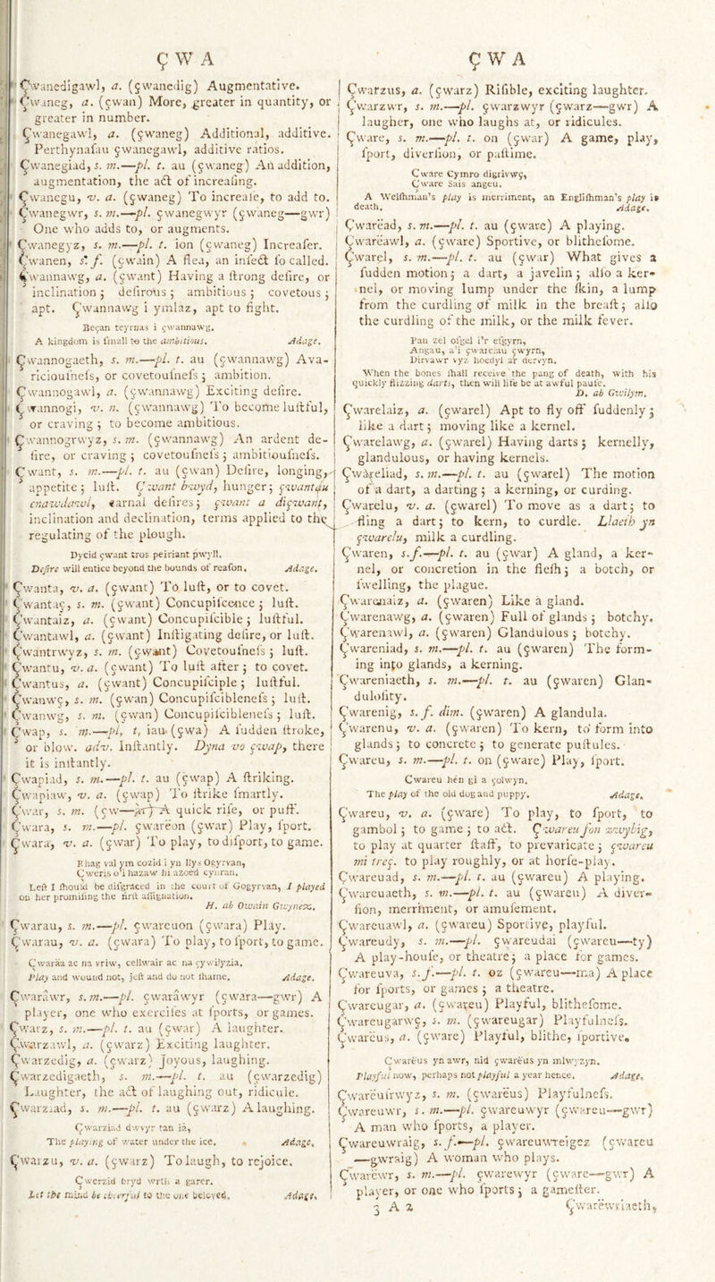 Ovanedigawl, a. (jwancdig) Augmentative. lAvaneg, a, (cwan) More, greater in quantity, or greater in number. ^wanegawl, a. (^waneg) Additional, additive. Perthynafau jwanegawl, additive ratios. Cvvanegiad, —pi t. au (§waneg) An addition, augmentation, the adl of increaiing. ■ ^wanegu, n). a. (jwaneg) To increale, to add to. Cvvanegwr, i. vu—pi. ^^wanegwyr (jwaneg—gwr) One who adds to, or augments. ’ Cwanegyz, m.—pi. t. ion (cwaneg) Increafer. ^.hvanen, f. (cwain) A flea, an inledl lo called, ^'wannawg, a. (jwant) Having a llrong delire, or inclination j defirous ; ambitious ; covetous 3 apt. ^'wannawg i ymlaz, apt to light. Be^an teyrnas i ^wannawg. A kingdom is I'mall It) Uie aiiibitious. jidage. ^wannogaeth, 5. m.—pi. t. au (cwannavvg) Ava- rlcioulhels, or covetoulnefs 3 ambition, ^wannogawl, a. (^wannawg) Exciting dciire. ^'.Tannogi, v. n. (jwannawg) I'o become lullful, or craving 3 to become ambitious. ^wannogrwyz, i. m. (jwannawg) An ardent de¬ lire, or craving 5 covetoufnefs 3 ambitioufncfs. Cwant, rn.—pi. t. au (cwan) Delire, longing^,. ^ appetite 5 lull. CJzvant h-ivyd, hunger 3 pwant^u cjtazvdmuif «arnai de}ires3 ^^&gt;.vant a dipwanfy Cwarzus, a. (^warz) Rifible, exciting laughter, yvvarzwr, ^. m.—pi. ^warzwyr (5warz—-gwr) A laugher, one who laughs at, or ridicules, ^ware, 5. m.—pi. t. on (jwar) A game, play, fport, diverlion, or paftime. Cware Cyinro dimivvvj, Cw;ire Sais angeu. A Wellhmaii’s play is merriment, an Eneliftiman’s flay death. Ada^f. Qwaread, s. vi.—pi. t. au (^ware) A playing, ^'wareawl, a. (jware) Sportive, or blichcfome au (jwar) ^warel, s. m.- -pl. t. What gives a regulating of the pLougli. Dycid ywant tros peiriant pwyll. Vcfire will entice beyond Uie bounds of reafon. jidage. &lt;^wanta, ny. a. (5want) To lull, or to covet, ^■wantac, s. m. (jwant) Concupil'ccMrce 3 lull, ^’wantaiz, a. (cwant) Concupiicible 3 lullful. Cwantawl, a. (cwant) Inlligating dciire, or lull, ^'wantrwyz, t. m. (§w«ft) Covetoufnefs 3 lull. Cwantu, v-a. (cwant) To lull after 3 to covet. Cwantus, a. (cwant) Concupifciple 5 lullful. 9wanw9, s. w. (^wan) Concupifciblenefs 3 lull. Cwanwg, s. ni. (cwan) Concupilciblenefs 3 lull. Cwap, 5. rth—-pi, iau-(5wa) A fudden Itroke, ^ or blow. ad'v. Inllantly. Dyna vo piuap, there it is inllantly. ^wapiad, s. m.—pi. t. au (cwap) A llriking. fudden motion 3 a dart, a javelin 3 alio a ker¬ nel, or moving lump under the Ikin, a lump from the curdling of milk in the breall 3 ailo the curdling of the milk, or the milk fever. Van zel olgel i’r efgyrn, Angau, a’i ^waieiau (;wyrn, Dirvawr vyz hoedyl af dorv^yn. When the bones ihall receive the pang of death, with his quickly flizzing darts., then will life be at awful paufe. D, ab Gxisilyrn, ^warelaiz, a. (^iwarel) Apt to fly oft’ fuddenly j like a dart 3 moving like a kernel. ^warelawg, a. (jwarel) Having darts j kernelly, glandulous, or having kernels. ^w^eliad, s.m.—pl.t, au (jwarel) The motion of a dart, a darting 3 a kerning, or curding, ^warelu, ’v. a. (jwarel) To move as a dart; to inclination and declination, terms applied to thq^ .fling a dart; to kern, to curdle. Llaeth yn 9 waniaw, v. a. (cwap) 'i'o llrike fmartly. 9war, 5. m. (cw—quick rife, or puft'. Cwara, s. 77i.—pi. jwareon (^war) Play, fport. ^vvara, v. a. (gwar) 'i'o play, to difport, to game. Bhag val ym cozld i yn liys Ogyrvan, (Jweris o’i hazaw bi uzoed cyiiran. Left I fhoiild be clifgraced in the court of Gogyrvan, I played on her prumifmg the tint aiiignation. H. ah Oivain Givyueitc. Twarau, s. rn.—pL cwareuon (jwara) Play, (fwarau, v. a. (cwara) 'i'o play, to fport, to game. Cwaraa ac na vriw, cellwair ac na rywilyzia, IHay and wound not, jeft and do nut lliame. Adage, C'.varawr, s.m.&gt;—pi. ewarawyr (cwara—gwr) A player, one who exerciles at Iports, or games, ^warz, 5. m.—pi. t. au (ewar) A laughter. 9vv«'.rzawl, a. (ewarz) Exciting laughter, (^warzedig, a. (ewarz) Joyous, laughing, ^'warzedigacth, s. m.—pi. t. au (ewarzedig) Laughter, the a£l of laughing out, ridicule, ^warzrad, s. w.—pi. t. au (ewarz) A laughing. Cwarziad dwvyr tan ia, The playing of water under the ice. - Adage, 1^’vvarzu, 'u.a. (^warz) To laugh, to rejoice. Cwerzid bryd v/rth a garer. itf tbi mii.U be cbarfal to the one beloved. Adage. pzvareluj milk a curdling. ^waren, s.f.—pi. t. au (jwar) A gland, a ker¬ nel, or concretion in the flelh; a botch, or ivvelling, the plague. ^wareaiaiz, a. (j^waren) Like a gland, ^varenawg, a. (jwaren) Full of glands 3 botchy, ywarenawl, a. (jwaren) Glandulous; botchy. ywareniad, s. ni.—pi. t. au (5waren) The form¬ ing info glands, a kerning. ^wareniaeth, $. m.—pi. t. au (jwaren) Glan- dulolity. ^warenig, s. f. dim. (jwaren) A glandula. ^warenu, 'u. a. (^^waren) To kern, to form into glands; to concrete 3 to generate puftules. (jlwareu, s. m.—pi. t. on (jware) Play, fport. Cwareu hen gi a ^-lolwyn. The play of the old dug and puppy. Adage, (^’wareu, -v. a. (^ware) To play, to fport, to gambol 3 to game 3 to ail. (^-ivareufon -zzuybigf to play at quarter Haft, to prevaricate 3 ^zvareu mi trep to play roughly, or at horfe-play. Cwareu ad, s. m.—pi. t. au (cwareu) A playing, (j'wareuaeth, 5. w.—pi. t. au (jwareu) A diver- flon, merriment, or amufement, C'wareuawl, a. (^wareu) Sportive, playful. (Jwareudy, s. m.—pi. ^wareudai (cwareu—ty) A play-houfe, or theatre; a place for games, ^wareuva, s.f.—pi. t. oz (cwareu—ma) A place for fports, or games 3 a theatre. Cwareugar, a. (cwareu) Playful, blithefome. C'wareugarwc, i. m. (jwareugar) Playfulncfs. (Jwarcus, a. (cware) Playful, blithe, fportive. Cwareus yn awr, nid jwareiis yn mlwyzyn. rlayfui now, perhaps not pyay/ni a year hence. Adage, Cwareuirwyz, n m. (cwareus) Playfulnefs. C’wareuwr, s. m.—pi. cwareuwyr (cwareu—gwr) A man who fports, a player. ^wareuwraig, s.f.—pi, jwareuuTeigcz (cwareu •—g-wraig) A woman who plays. Cwav'ewr, s. ni.—pi. ^warewyr (ewar player, or one who fports 3 a gametter. t A a rwr ) A &lt;J\varewrl:ieth,