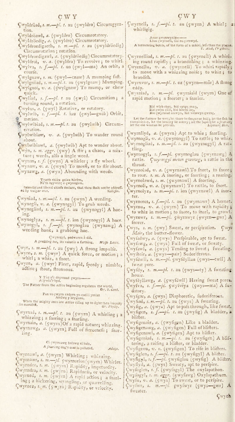 C \V Y &gt; ^vyylclr'oad, t. au (^wyldro) Clrcumgyi'a- tion. ^^wyldrdawl, a. (jwyldro) Circumrotatory. ^'wyldrdedig, a. (^wyldro) Ciixumrotal-ory. &lt;j-'wyIdroedigaeth, 5. m.—pL t. au (§wyldrdcdig) CircuinroCation ; rotatron. &lt;^wyldroedigawl, a. (jvvyldroedig) Circumrotatory. Vwyldroi, v. a. (9wyldro) To revolve } to whirl, ^wylva, s. f.—pi. t. on (jwyl—ma) An orbit, a courl'e. ^wylgnaw, s. m. (^wyl—cnavv) A mumping faft. Cvvylgnbad, 5. ?«.—pl.t, au (^vvylgnaw) Mumping, ^wylgnoi, v. a. (^wylgnaw) To mump, or chew quick. ^wyllad, j.jC—pL t au (§wyl) Circumition j a turning round, a rotation. Cwylus, a. (cwyl) Rotative, or rotatory, ^hvylvvib, s. f.—pi. t. iau (qwyl—gvvib) Orbit, § motion. 'S^'.vylwibiad, s, m.—pi. t. au (jwylvvib) Circum- erration. ^wylwibiaw^, 'v. a. (gwylwib) To wander round about. Cw ylvvibiawl, a. (^wylwib) Apt to wander about, ^wyn, 5. m. aggr. (^vvy) A Itir j a chaos, a noix- ture ; weeds, alfo a tingle weed. Cwynan, s.f. (jwyn) A whirler 5 a fly wheel. &lt;^'vvyna\v, 1/. a. (jwyn) To move, or to llir about. Cwynawg, a. ($wyn) Abounding with weeds. Traeth rhiau golau haelon, Ki’th ogyveir^ o ^wyiiogiou. Splendid and liberal chiefs declare, that thou fhalt not he addrefT- ed by vulgar onus. Talinjin. ^wyniad, s. m.—pi. t. au (9wyn) A weeding, ^wynogli, 'v. a. (^vvynogyl) To grub weeds, ^wynogliad, i. m.—pi. t. au (gwynogyl) A hoe¬ ing. (^wynoglyz, 5. m.—pL t. ion (9wynogyl) A hoer. ^vvynogyl, s. f.—pi. 9wynogIau (9wynawg) A weeding hook, a grubbing hoe. C'a'ynogyl, pedwaren .a dal, A its value is a farthing. Pf'elfts Laivs. , ^wyr, s. tn.—pi. t. au (9wy) A ftrong impulle. (^wyrn, s. m. (9wyr) A quick force, or motion j a whirl j a whiz, a fnort. CvvNxn, iz. (9wyr) Fleet, rapid, fpeedy j nimble, active j ftout, llrenuous. Y Tad o’r dejreuad cwyni——— A lywia’r byd. The Father from the ailive beginning regulates the world. Dr. S, Cent, Pan VO ywyrn cedyrn yn codi i ymlaz Ainlwg y drygioni. / i s nSvT “P Gr. Pbyli*^. ^wyrnad, r. m.^-.-pL^ t. au (9wyrn) A whirling : : whizzing 5 a fnorlng 5 a Inarling. Cwyrnain, a. (9wyra)Of a rapid nature; whizzino- ^wyrnawg, (ywyrn) Full of iiercenefs ; fna?- ijng. Ci rwymawg hal.av/g ei bais. .fi jmrting dog’s coat is polluted. Adage. C..vyrn:uvl, (fwyr;,) Whirling; whir.Uns. Vvyrnawr, j. m.—pl 9wyrnorion(cwyrn) Whirie: .wyrndcr, 5. m. (cvvyrn) Rapidity, impetuofitv. Cvvyrndra, i. m. (ywyrn) Rapiduefs, or velocity. &lt;j.vyyrned, .f. ;/i.^(9\vyrn) A rapid abtion ; a I'narl mg; a bickering, wrangling, or quarrelling, ^vvyrnez, Rapidity^ ^,5- velocity. g w y Cwyrncll, j. f.—'-pl. t. au (9wyrn) A whirl; a( whirligig. Anav gwenwynig—— Llun cwyrnell, llai najornwyd. A tormenting botch, of the form of a whirl., kfsthan the pl»gu*. AUd.., i'r gibtus. ^wyrnelliad, s. w.—pi. t. au (9vvyrnell) A whirl¬ ing round rapidly; a brandiihing ; a whizzing, j (^wymellu, 'V. a. (9wyrnell) To whirl rapidly ; to move with a whizzing nolle; to whiz ; to brandilh. ^’wyrnvor, s. m.—^pl. t. oz (9wyrn—mor) A ftrong eddy. (^wyrniad, j. m.—pi. ewyrniaid (9\vyrn) One of rapid motion ; a fnorter; a fnarler. Bid wlyb rhy5, bid vyny^ inaj, Bid gwyn chv, bid iav/en iaj, Biu fwyniiad coiwyn, bid weawyn gwraf. Let the furrow be wet; let there be frequent bail; let the fisk be complaining, let the heaiiiiy be merry, let the lap dog be a Jvarier', let the old woman be peevilh. Llyivur(j Ht^n, ! Cwyrnllyd, a. (9wyrn) Apt to whiz ; fnarling. i ^'wyrnogli, v. a. (9wyrnogyr) To rattle; to whiz, j ^v/)rnogliad, i. m.—pL t. au (9wyrnogyl) A raC- I tling. ^wyrnogyl, 5. f.—pi. cwyrnoglau (cwyrnawg) A rattle, (^goyrnogyl me^Mn gg.vz'gvg.^ a rattle in the throat. Cwyrnolad, v. a. (9wyrnavvl) To fnort, to fnore; to roar. s. m. A I'noring, or fnorting; a roaring. Cwyrnolawd, i. m. (9vvyrnawl) A fnorting. Cwyrnoli, tz. a. (9wyrnawi) To rattle, to fnort. ^Vyrnolyz, s. m.&lt;—pi. t. ion (9wyrnawl) A inor- ter. ^wyrnores, s.f.—pi. t. au (9wyrnawr) A hornet, ^w’yrnu, an a. (9wyrn) To move with rapidity ; to whiz in motion; to fnore, to inarl, to growl, f^vvyrnwr, s. vi.—pi. 9wyrnwyr (^wyrn-^gwr) K. fnorer. , ^wys, s. ni. (9wy) Sweat, or perfpiration. (^'ivys Mairy the butter-tlovver. Cwyt'adwy, a. (cwys) Perfpirable, apt to fweat. ywyfavvg, a. (cwys) Full of fweat, or fweaty. ^''wyfawl, fl. (^wys) Tending to fweat ; fweating. Cwyihair, a. (9vvys—pair) Sudoriferous. ^Avyfdwll, s. tn.--pl. 9wyfdyllau (9wys—twll) A Iweat pore. ^wyfdv, s. m.—pi. t. au (9wys—ty) A fweating houle. ^wyldyllawg, a. (9wyfdwll) Having fweat pores, C'wyfva, s. f.—•/'/. 9wyfveyz (9wys—ma) A I'u- datory. fj^wyl'gar, a. (cwys) Diaphoretic, fudoriferous. Owyfiad, s. m.—pi. t. au (9wys) A Iweating. (,.wslig, a. (9wys) Apt to pais through, like fweat, I ^wyligen, i. f.—pi. t. au (cvvyiig) A bladder, n bliiler. (('wyfigenaiz, a. (cwyfigiin) Like a bladder. ^\v\figenawg, a. (cwyligen) Full ofbliftcrs. Cwyfigcnawl, a. (9vv\.figen) Apt to blifler. ^’wyfigeniad, s. ??;.—pi. t. au (cwyligen) A blif- tering, a railing a blifter, or bladder. Cwyfigenu, v. ?!. (cwyligen) To rife in bllffers. ^'wyiiglen, i. f.—pi. t. au (9wyiigyl) A blifter. Cwyfigyl, s.f.—pi. 9wyliglau (9wylig) A blifter. Cwyflyd, a. (cwys) Sweaty, apt to perfplre. ywyfoglcn, s. f. (ywyfogyl) The oxylapathon. Cwyfogyl, s. in. iiggr. (cwyfawg) Oxylapathum. (^wyl'u, v. a. (ywys) To sweat, or to perfpire. ywyiwr, s. 7n,~^pl. gwyivvyr (9wys—~gwr) A fwcatcr. ^wy th