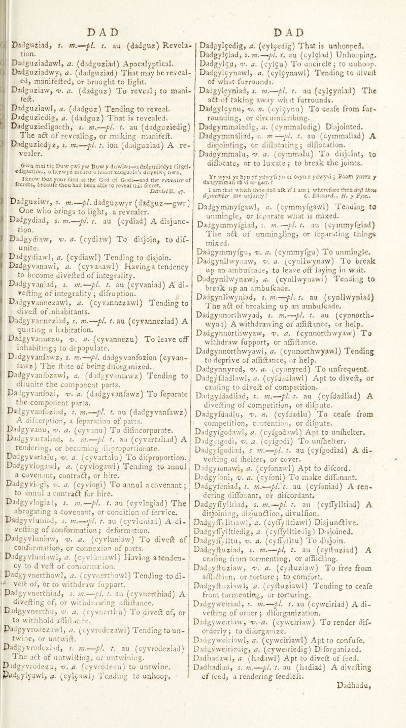 I DaJguziad, s. w.—^7. t. au (dadguz) Revela¬ tion. (i Dadguziadawlj a. (didguzlad) Apocalyptical. (.1 Dadguziadwy, a. (dadguziadj That may be re veal- ed, manifeited, or brought to light. ;j Dadguziaw, -v. a. (dadguz) To reveal j to mani- feft. Dadguziawl, a. (dadguz) Tending to reveal. v| Dadguziedig, a. (dadguz) That is revealed. Dadguziedigaeth, r. m,.—pi. t. au (dadguziedig) The a£l ot revealing, or making maniteft. Dadguziedyz, s. m.—pi. t. ion (dadguziad) A re- vealer. Gv.'n mai rig Duw gwi yw Duwy diiwiau—a dadguziedyz dirgel- I edigaeUiau, o herwyz niedru o hoiioc zadguzio’r dirgeiwg hwii, Ikiiow t!=iat your God is the God of Gods—and the rsvealer of fecyets, becauie thou haft been able to reveal this fecret. Dar.idii. 47, ;i Dadguziwr, r. dadgujwyr (dadguz—gwr) One who brings to light, a revealer. .&lt; Dadgydiad, s. m.—pi. t. au (cydiad) A disjunc¬ tion. ) Dadgydiaw, ’v. a. (cydiaw) To disjoin, to dif- unite. .&lt; Dadgydiaw], a. (cydiawl) Tending to disjoin. K Dadgyvanawl, a. (cyvanawl) Having a tendency to become divelded of integrality. ^ Dadgyvaniad, s. m.^pl. t. au (cyvaniad) A di- vefting of integrality ; difruption. I Dad gyvannezawl, a. (cyvannezawl) Tending to divelt of inhabitants. * Dadg yvar.neziad, m.—pi. t. au (eyvarmeziad) A quitting a habitation. ( Dadg yvannezu, 'v. a. (cyvannezu) To leave off inhabiting 5 to depopulate. * Dadgyvanfawz, s. m.—pi. dadgyvanfozion (eyvaa- lawz) The iTste or being diforginized. I Dadgyvani'ozawl, a. (dadgyvaniawz) Tending to dilunitc the component parts. ' DaJgyvaniozi, 'v. a. (dadgyvanfawz) To feparate the component parts. Dadgyvanfoziad, j. m.—pi. t. au (dadgyvanfawz) A dilcerption, a feparation of parts. Dadgyvanu, ru. a. (cyvanu) To dilincorporate. Dadgy vaitaliad, j. rn.—pL t. au (cyvartaliad) A rendering, or becoming diiproportionate. Dadgyvartalu, v. a. (cyvart.ilu) To diiproportion. Dadgyvlogawl, a. (cyvlogawl) Tending to annul a covenant, contraA, or hire. Dadgyvic’gi, w. a. (cyvlogi) To annul a covenant 5 to annul a contradt f^r hire. Dadgy vlogia i, s. m.—pi. t. au (cyvloglad) The abrogating a covenant, or condition of fervice. Dadgyvluniad, s. m.-~.^pl. t. au (cyvlunia^) A di- vefting of conlormation ; deformation. Dadgyvluniaw, v. a. (cyvluniaw) To diveft of conformation, or connexion of parts. Dadgyvluniawl, a. (cyvldniawl) Havi.ig atenden- cy to d veil: of coni'orination. Padgyvnerthaw], a. (cyvn.erthawl) Tending todi- Veit of, Or to withdraw fupport. Dadgyvnerthiad, s. in.—pi. t. au (cyvnerthiad) A divefting of, or withdra-wing afiidance. Badgyvnerthu, v. a. (cyvnerthu) To dived of, or to uithhold adid.-ince. Dadgyvrodezawl, a. (cyvrodezawl) Tending to un¬ twine, or untwid, Padgyvrcdc2.i;d, s. m.—pl. t. au (cyvrodeziad) 1 he act of untwiding, or untwining. D idgyvi'odezu, n). a. (cyvrode/Ai) to untwine. P«i'igylc;awl, a. (cylv'ivvij Tending to uuhoop, Dadgyljedig, a. (cyljedig) That is unhooped. Dadgyl^iad, z.m.—^pl. t. au (cyl^iad) UnhoopIng. Dadgylju, 'v. a. (cylju) To uncircle 5 to unhoop. Dadgylcynawl, a. (cyljynavvl) Tending to dived of what furrounds. Dadgylcyniad, r. m.—pi. t. au (cyl^yniad) The adt of taking away whit furrounds. Dadgyljynu, ‘v. n. (cyljynu) To ceafe from fur¬ rounding, or circumferibing. Dadgymrnaledig, a. (cymmaledig) Disjointed. Dadgymmaliad, s. m —pi. t. au (cymmaliad) A disjointing, or didocating j diflocacion. Dadgymmalu, va, a. (cymmalu) To di.sjoint, to diflocate, or to luxate j to break the joints. Yr wyvi yr hyn yryd\vytiyn ei ovyn a ydwyvi J Paam ynteu y dadgymiTiali di vi ar gam i I am thac which thou doft alk if I am ; wherefore then doft thou d'jmembsr me unjuuly? C. Edwards, H, y Eyix.. Dadgymmyfgawl, a. (cymmyfgawl) Tending to unmingle, or feparate what is mixed. Daigymmyfgiad, 5. m. ~^pL t. au (cymmyfgiad) The adl of unmingling, or feparating things mixed. Dadgymmyfgu, -v. a. (cymmyfgu) To unmingle. Dadgynllwynaw, 'v. a. ^cynllwynaw) To break up an ambufeade, to leave oftTaying in wait. Dadgynllwynawl, a. (cynilwynawi) Tending to break up an ambufeade. Dadgynllwyniad, 5. m.—pL t. au (cynllwynlad) The adt of breaking up an ambufeade. Dadgynnorchwyad, s. m.—pi. t. au (cynnorth- wyai) A withdrawing of alfiftance, or help. Dadgynnorthwyaw, i&gt;. a. feynnorthwyaw) To withdraw fupport, or affiftance. Dadgynnorthwyawi, a. (cynnorthv/yawl) Tending to deprive of alfiftance, or help. Dadgynnyred, “v. a. (cynnyred) To unfrequent. Dadgyfdadlawl, a. (cyliadlawl) Apt to diveft, or caufing to diveft of competition. Dadgyfdadiiad, s. m.—pi. t. au (cyfdadliad) A divefting of competition, or difpute. Dadgyfdadlu, v. n. (cyfdadlu) To ceafe from ' competition, contention, or difpute. Dadgyfgod.awl, a. (cyfgodawl) Apt to unlhelter. Dadgyigodi, v. a. (cyfgodi) To unnrelter. Dadgyfgodiad, J w.—pi. t. au (cyfgodiad) A di¬ vefting of ihelter, or cover. Dtdgyionawl, a. (cyfonawl) Apt to difeord. Dadgyfoni, nj. a. (eyfoni) To make difthnant. Dadgyfoniad, s. m.—pi. t. au (cyfoniad) A ren¬ dering diffonant, or difeordant, Dadgyflylltiad, s. m.—pi. t. au (cyflylltiad) A disjoining, disjundfion, divullion. Dadgyftylltiawl, a. (cyfTylltiawl) Disjundtix^e. DadgyfTylltiedig, a. (cylTyllriedig) Disjoined. DadgyiT.lltu, nj. a. (cylTylltu) To disjoin. Dadgyftuziad, s. m.—pi, t. au (cyftuziad) A cealing from tormenting, or afflidting. Dad.;yftuziaw, n.'. a. (cyftuziaw) To free from afflidf ion, or torture ; to comfort. Dadgyft. ziawl, a. (cyftuziawl) Tending to ceafe from tormenting, or torturing. Dadgyweiriad, s. in.—pi. t. au (cywcirlad) A di¬ vefting of oraer j diforganization, Dadgyweiriaw, n). a. (cyweiriaw) To render dif- orderly; to dilorgantze. Dadgyweirinvl, a. (cywciriawl) Apt to confufe, Dadgyweiriedig, a. (cyweiriedig) Diforganized. Dadhadawl, a. (hadawl) Apt to diveft of feed. Dadhadiad, s. m.—pi. t. au (hadiad) A divefting of Iced, a rendering feedlefs. Dadhadu,