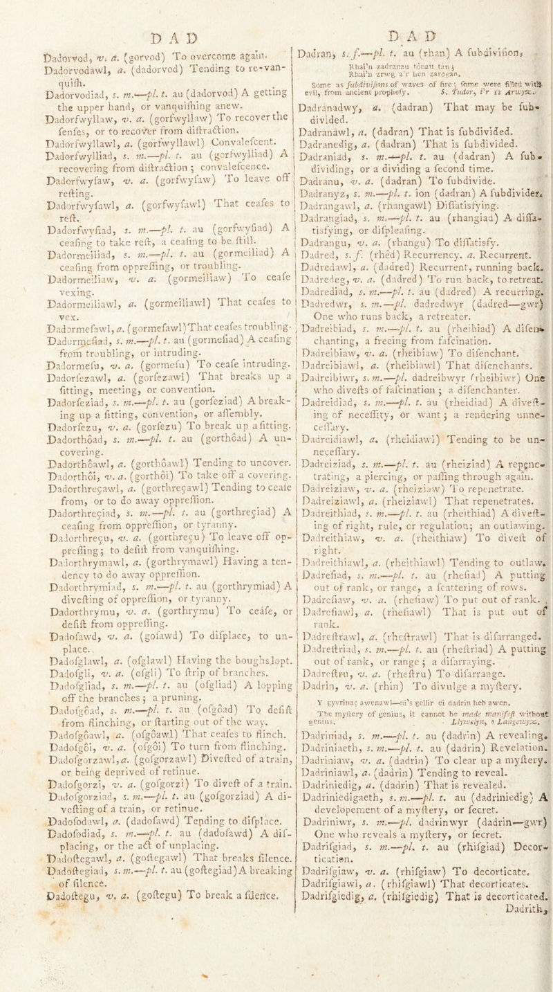 • ! Dadoma) a. (gorvod) To overcome again. Dadorvodawl, a. (dadorvod) Tending to re-van- quifh. Dadorvodiad, 5. t. an (dadorvod) A getting the upper hand, or vanquiihing anew. Dadorfv/yllaw, v. a. (gorfwyllaw) To recover the fenfes, or to recover from diftradlion. Dadorfwyllawl, a. (gortwyllawl) Convalefcent. Dadorfwylliad, s. jn.—pL t. au (goriwylliad) A recovering from diftraftion ; convaletcence. Dadorfwyfavv, w. a. (gorfwyiaw) To leave oft refting. IDadorlwyfawlj a. (gorfwyfawl) That ceafes to reft. Dadorfvvyftad, s. m.—pi- t. au (gorfwyiiad) A ceafing to take reft, a ceafing to be ftill._ Dadormeiiiad, s. m.—pi. t. au (gormeiliad) A ceafing from opprefiing, or troubling. Dadormeiliaw, w. a. (gormeiliav/) J-o ceafe vexing. Dadormeiliawl, a. (gormeiliawl) That ccafes to vex. _ ' Dadormefawl, a. (gormefawl)That ceafes troubling- Dadormefiad, 5. m.—~pl-1. au (gormeliad) A ceaiing from troubling, or intruding. Dadormefu, v. a. (gormefu) To ceafe intruding. Dadorfezawl, a. (gorfezawl) That breaks up a fitting, meeting, or convention. Dadorfeziad, 5. rn.—pl. t. au (gorfeziad) A break¬ ing up a fitting, convention, or aflembly. Dadorfezu, v. a. (gorfezu) To break up afitting. Dadorthoad, 5. m.—pi t. au (gorthoad) A un¬ covering. DadorthoAvd, a. (gorthoaw'l) Tending to uncover. Dadorthoi, w. a. (gorthoi) To take oft a covering. Dadorthreqawl, a. (gorthrecawl) Tending to ceafe from, or to do away oppreftion. Dadorthreyiad, 5. m-—pi t. au (gorthrejiad) A ceafing from oppreftion, or tyranny. DaJorthrecu, w. a. (gorthrecu) To leave off op- preffing; to defift from vanquilhing. Dadorthrymawl, a. (gorthrymawl) Having a ten¬ dency to do away oppreftion. Dadorthrymiad, m.—pl t. au (gorthrymiad) A divefting of oppreftion, or tyranny. Dadorthrymu, w. a. (gorthrymu) To ceafe, or defift from opprefling. Dadofawd, w. a. (gofawd) To dlfplace, to un¬ place. . Dadofglawl, a. (ofglawl) Having the bougbslopt. Dadofgli, w. a. (ofgli) To ftrip of branches. Dadofgliad, J. m.—pi t. au (ofgliad) A lopping off the branches 5 a pruning. Dadofgoad, 5. m.—pl t. au (ofgbad) To defift from flinching, or ftarting out of the way. Dadofgdawl, a. (ofgoawl) That ceafes to flinch. Dadofgoi, w. a. (ofgoi) To turn from flinching. Dadofgorzawlj^z. (gofgorzawl) Dlvefted of atrain, or being deprived of retinue. Hadofgorzi, w. a. (gofgorzi) To diveft of a train. Dadofgorzlad, 5. m.—pl t. au (gofgorziad) A di¬ vefting of a train, or retinue. Dadofodawl, a. (dadofawd) Tending to difplace. Dadofodiad, s. rn.—pi. t. au (dadofawd) A dif- placing, or the aft of unplacing. Hadoftegaw], a. (goftegawl) That breaks filence. Dadoftegiad, s. m.—pl t. au (goftegiad)A breaking of filencd. Dadoftegu, v, a, (goftegu) To break aftlen’ce. Dadran, i.f.-—pi t. au (than) A fubdiviiioni Hhai’ii zadranau ronan tan, Rhai’n zrwg a’r hen zarotan. Some as ful/divijions of waves of firefome were filled witS. evil, from ancient prophefy. 5. fudor., i'r 12 AfVjycKj,' Dadi'dnadwy, a. (dadran) That may be fub* divided. Dadranawl, a. (dadran) That is fubdivlded. Dadranedig, a. (dadran) That is fubdivided, Dadraniad, s. m.—pl, t. au (dadran) A fub- dividing, or a dividing a fecond time. Dadranu, w. a. (dadran) To fubdivide. Dadranyz, J. m.—pi t. ion (dadran) A fubdivide?. Dadrangawl, a. (rhangawl) Difiatisfying. Dadrangiad, 5. m.—pl t. au (rhangiad) A diftii- tisfying, or difpleafing. Dadrangu, w. a. (rhangu) To diftatisfy, Dadred, s. f. (rhed) Recurrency. a. Recurrent. Dadredawl, a. (dadred) Recurrent, running back. Dadredeg, -v. a. (dadred) To run back, to retreat. Dadrediad, .n m.—pl t. au (dadred) A recurring. Dadredwr, 5. m.—pi dadredwyr (dadred—gwr) One who runs back, a retreater. Dadrelbiad, .t. ?«.—pi t, au (rheibiad) A difei&gt;!» chanting, a freeing from fafcination. Dadreibiaw, w. a. (rheibiaw) To difenchant. Dadreibiawi, a. (rheibiawl) That difenchants. Dadreibiwr, s.m.—pi. dadreibv/yr frheibiwr) One who divefts of fafcination j a difenchanter. Dadreidiad, in.—pi t. au (rheidiad) A diveft¬ ing of necelTity, or want j a rendering unne- ceflary, Dadreidiawl, a, (rheidiawl) Tending to be un- neceftary. Dadrelziad, s. m.—pi t. au (rhciziad) A repgnc- trating, a piercing, or palling through again. Dadreiziaw, w. a. (rheiziaw) To repenetrate. Dadreiziawl, a, (rheiziawl) That repenetrates, Dadreithiad, 5. m.—pi t. au (rheithiad) A diveft¬ ing of right, rule, or regulation^ an outlawing. Dadreithiaw, w. a. (rheithiaw) To divelt of right. Dadreithiawlj a. (rheithlawl) Tending to outlaw. Dadrefiad, r. ni.—pi t. au (rhefiad) A putting out of rank, or range, a fcattering of rows. Dadrefiaw, w. a. (rhefiaw) To put out of rank. . Dadrcfiawl, a. (rheliawl) That is put out of rank. Dadreftrawl, a, (rhcftrawl) That Is difarranged. Dadreltriad, .n in.—pi. t. au (rheftriad) A putting out of rank, or range j a difarraying. Dacircftni, w. a. (rheftru) To difarrange. Dadrin, w. a. (rhin) To divulge a myftery. y gyvnna9 awenawl—ni’s gellir ei dadrin lieb awen. The myliery of genius, it cannot be rnadi: manifefl without genius. - Llyicelpi., 0 Laagczuyx.. Dadriniad, 5. m.—pl t. au (dadrin) A revealing. Dadriniaeth, s. ni.—pi t. au (dadrin) Revelation. Dadriniaw, w, a. (dadrin) To clear up a myftery. Dadrinlawl, a. (dadrin) Tending to reveal. Dadrlniedig, a. (dadrin) That is revealed. Dadriniedigaeth, j. tn.—pi t. au (dadriniedig) A developercent of a myftery, or fecret. Dadriniwr, s. m.~—pi dadrinwyr (dadrin—gwr) One who reveals a myftery, or fecret. Dadrifgiad, m.—pi t. au (rhifgiad) Decor- ticati@n. Dadrilgiaw, w. a. (rhifgiaw) To decorticate. Dadrilgiawl, a, (rhifgiawl) That decorticates. Dadrifgiedlg;, a. (rhifgiedig) That is decorticated. Dadrlth^