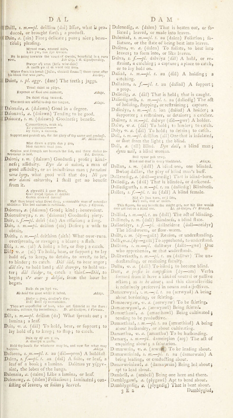 IDaill, s. ni,~—pL dellliau (dal) Ifrue, wliat is pro¬ duced, or brought forth j a produdl. fiDain, a. (ain) Fine; delicate; pure; nice; beau¬ tiful ; pleafing. Myned mac, azuned zain, Lies yw, taa llys Owain. He is goin? towards the 'court of Owain, beneficial is a pure yow, Ii,lo Uof, i 0. Glpidyvrdiuy. Dwvyr o’i vron [lefu wiw-fain) A zaeth yn ol ei waed oez zai.» ' Water from his breaft (Jefus, choiccft foimu !) there came after his blood that was pure, lob Goi^, |, Daint, s. pi. aggr. (dant) The teeth; jaggs. Traul daint ac yfrlys. Expence ot food and raiment, jidnge. Da daint rhag tavawd. The teeth are ufeful to ftop the tongue. Pelage. r'Daionaiz, a. (daiawn) Good in a degree. TDaionavvl, a. (daiawn) Tending to be good. l.'Paionez, 5. (daiawn) Goodnefs; benefit. Cynnorthwya, noza ni, Er gogoniaiit-- Ijy enw, a daionez. Support and protect us, for the gloiy of thy name and goodnefs. PV. Midduton. Mae dawn a grym dan y gro, Mae daionez niad yno. Genius and ftrengUi are beneath the fod, and there divine he- Ttevolcnce is laid. Ed. Davy-x,. , Daioni,' 5. (daiawn) Goodnefs ; profit; kind- nels; affiduiry. Dyn da el ‘zaioni., a man of good affiduity, or an indufbrious man ; pa%aiont ‘ivttahyny, what good will that do; Ni canj mbr daionl D%hvrtho, I fhall get no benefit from it. A glyweifli a gant Dewi, Gwr llwyd llydun ei deithi; Goreu devawd daionl ? Haft thou heard what Dewi fang, a venerable man of extenfive i abilities: The belt cuftom is raWraic. Engl, y Clywed. ' Daionus, a. (daiawn) Good; kind ;. benevolent. Daionulrwyz, r. nt. (daionus) Goodnefs; piety. Dair, s.f.—pi. deiri (dai) An efi'uuon; a long. I Dais, m.-—pL deiiion (ais) Defire; a wifh to obtain. ! Daith, r. m.—fd. deithion (aith) V/hat over-runs. overfpreads, or ravages ; ablaze; a fiafh. i' Dal, s. m. (al) A hold ; a let, or ftop ; a catch. ^ Dal^ 'V. a (al) To hold, bear, or fupport ; to lay hold of, to keep, to detain, to arreit, to let, I to hinder; to catch. Dal Itid, to bear anger; ddl fir, to hold land ; ddl d^vvyr, to hold wa- I ter; ddl lleidyr, to. catch a thief.—Ddl, to begin; o'r apjar y delijai, from the hour he began. I Dalis da yn hyd vu. : He held the good whlLl it lafted. jidage. I Dielw o ferg, deuliw’r fer: Drl! Dal! oy anwadalder. Thou art unpofieiTed of love, who art fpicnriid as the liars : reftrain, reftram thy inconfvancy. E&gt;. ah Gwilym., i Forvux.. Dal, s. m.—-pi. deiiion (da) Wliat fpreads out; a lamina; a leaf. Dala, V. a. (dal) To hold, bear, or fupport; to lay hold of; to keep ; to ftop ; to catch. Da’.a dy dy am y vo, A diovryd a,zarrb. Hold thy houfc for whatever may be, and vow for what may happen. Adage. Dalbren, s. m.—pi. t. au (dal—pren) A holdfaft Daien, s.f.—pi. t. au (dal) A folio, or leaf, a leaf of a book; a lamina. Dalenau yr yfgyv- aint, the lobes of the lungs. Dalenaiz, a. (daien) Like a lamina, or leaf, Dalen-awg, a. (daien) Foliaclous ; laminated; con- Ming of leaves, or folios; leaved. D.ilenedig, a. (daien) That is beaten out, or fo¬ liated ; leaved, or made into leaves. Daleniad, s. m.—pl. t. au (d-alen) Foliation; fo- liature, or the ftate of being beat into leaves. Dalenu, v. a. (daien) To foliate, to beat into leaves; to form into, or like leaves. Dalva, s. f.—~pl. dalveyz (dal) A hold, or re- ftraint, a catching ; a capture ; a place to catch, or to lay hold on. Daliad, 5. m.—pi. t. au (dal) A holding; a catching. Daliaden, s. f.—pi. t. au (daliad) A fupport j a prop. Daiiedig, a. (dal) That is held; that is caught. Dalledigaeth, s. m.—pi. t. au (daiiedig) The adt ot holding, ftopping, or reftraining ; capture. Daliedyz, s. m.—pi. t. ion (daliad) A holder; a lupporter ; a reftrainer, or detainer; a catcher. Daiiwr, s. in.—pi. dalwyr (dal—gwr) A holder. Dalw, nj. a. (dal) To hold ; to hinder; to catch. Daly, n). a. (dal) To hold; to detain; to catch. Dali, s. m.—pi. deillion (all) One that is inl’ulated, or that from the light; the blind. Dali, a. (all) Blind. D'^n dull, a blind man; dynes %all, a blind wom.m. Dali vyzar pob trwp. Blind and deaf is every blockhead. Adage. Dalian, 5. m. (dall) A blind one, one blinded, Bwbac dallan, the play of blind man’s buft'. Dallanedig, a. (dall—ganedig) That is blind-born. Daiiedig, a. (dill) That is blinded, or darkened. ' Dalledigaeth, s. :n.—pi. t. au (daiiedig) Blindnefs. Dalles, s.f-^pl. t. au (dall) A blind female. Nid a’r llun hwn, er;,i lies, Na’i zuli, ond ar zaiies. This figure, for any benefit fine might get, nor his like would ever get but ou a bldid one. LI. ah GiUyn, i'r Brawd. Dalliad, s. in.~—pl. t. au (dall) The acl of blinding. Dallineb, s. m. (dall) Biindneis, a blind ftate. Dallneidyr, s.f—pi. 'Ciallneidroz (dall—neidyr) The blindworm, or flow-worm. D-allt, i'. m. (dy—gallt) Reafon, or underftanding, Dalit,'y.ti.(dy—gallt)To apprehend, to underftand. Dalltwr, i. m.—yl. dalltwyr (dalit—gwr) One who apprehends, or that underftands. Dalltwriaeth, 5. m.—pl. t. au (dalltwr) The uii- derftandlng, or reafoning faculty. Dallu, nj. a. (dall) To blind; to become blind. Dam, a prefix In compoftion (dy-—am) Verbs formed from it h.ive a kind of neutral or paffive aft ion ; as to be abouty, and this charaftcrlftic is relatively preferved in nouns and a ijeftives. Damaerwyad, s. m.—.1. t. au (aerwyad) A being about bordering, or fkirting. Damaerwyaw', n). a. (aervv^yaw) To be flcirting. Damaerwyawl, a. (aerwyawl) Being fkirted. Damaethawl, a. (amaethawl) Being cultivated j tending to be produftive. Darnaethiad, s. m.—pl. t. au (amaethiad) A being about hulbandry, or about cukivatlug. Damaethu, v. a. (amaethu) To be hufbanding. Damar^, i. m.—pi. dameir^ion (arj) The aft of enquiring about; a falutation. D^marwain, a. (arwa®) To be leading about. Damarweiniad, a. ni.—pU t. au (damarwain) A being leading, or condufting about. Damarweiniawl, a. (damar&gt;vain) Being led about; apt to lead about. Dambell, a. (ambeil) Being one here and there. Damblygawl, a. (plygawl) Apt to bend about. Damblygedig, a, (plygbdig) That is bent about.