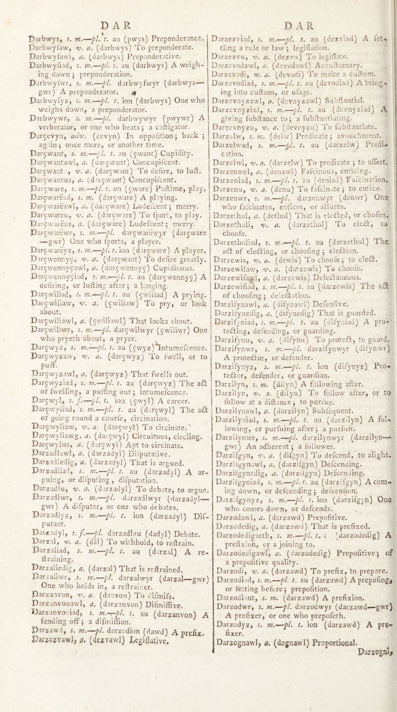 Parbwys, s. m.—pL t. au (pwys) Preponderance. Darbwylaw, a. (darbvvys) To preponderate. Darbwylawl, a. (darbwys) Pr'eponderatlve. Darbvvyiiad, i. m.—pi. r. au (darbwys) A weigh¬ ing down j preponderation. Parbwyfwr, s. ?k.—pL darbwyfwyr (darbwys-—■ gwr) A preponderator. &lt;3 Parbwyfyz, i. m.—pi. t, ion (darbwys) One who weighs down, a preponderator. Darbwywr, s. m.—pi. darbwywyr (pwywr) A verberator, or one who beats j a caftigator. Dar^evyn, adnj. (cevyn) In oppohtionj back; again ; once more, or another time. Parjwant, 5. m.—jl. t. au (cwant) Cupidity. Parcwantawl, a. (datjwant) Concupifcent. Darcwant “v. a. (darjwant) To defire, to luft, Darjwantus, a. (darjwant) Concupifcent. Par^ware, s. m.—pi. t. on (jware) Paftime, play, parcwaread, s. m. (dargware) A playing. Darjwareawl, a. (daijware) Ludelcent; merry. Darjwareu, &lt;!/. a. (dar^ware) To fport, to play, Darpwareus, a. (dar5:warc) Ludefcent; merry. Darcwarewr, s. m.—pi. dar^warewyr (darjware —gwr) One who Iports, a player. Darywareyz, i. m.—pi. t. ion (dircware) A player. Parcwennyc, v. a. (darcwant) To defire greatly. Darcwennypawl, a. (dar^wennyg) Cupidinous. Darjwennyjiad, r. m.—pi. t. au (darjwennyj) A defiring, or lufting after; a longing. Darjwiliad, s. m.—pl. t. au (cwiiiad) A prying. Parcwiliaw, v. a. (cwiliaw) To pry, or look about. Darjwiliawl, a. (cwiliawl) That looks about. Darjwiliwr, 5. m.—pi. dar^wilwyr (^wiiivkT) One who pryeth about, a pryer. Parjwyz, 5. m.—pl. t. au (5wyz)^ntumercence. Parcwyzaw, m. a. (darcwyjj) To Iwelk or to puff. Par^wyzawl, a, (darjwyz) That fwells out. Pargwyziad, 5. m.—pi. t. au (darcwyz) The a&lt;ff of fv/elling, a puffng out; intumefcence. Dar^wyl, 5./.—pi. t. ion (cwyl) A career. Parcwyliad, s. m.—pi. t. au (darywyl) The adl of going round a courfe, circination. Par^wyliav/, nj. a. (dar^wyl) To circinate.' Par^wyliawg, a. (darjwyl) Circuitous, circling. Darjwylus, a. (darcwyl) Apt to circinate. Parzadlawl, a. (darzadyl) Difputative. Parzadledig, a. (darzadyl) That is argued. Darzadliad, 5. m.—pl. t. au (darzadyl) A ar¬ guing, or difputing , difputation. Darzadlu, nj. a. (darzadyl) To debate, to argue. Parzadlwr, i. m.—pi. darzadiwyr (darzadyl—- gwr) A difputer, or one who debates. Parzadlyzj s. m.—pi. t. ion (darzadyl) Dif- putant. Par£;adyl, s. f.—pl. darzadlau (dadyl) Debate. Parzal, v. a, (dal) To withhold, to retrain. Parzaliad, s. m,—pL t. au (darzal) A re¬ ft raining. Parzaliedig, a, (darzal) That is reftrained. Parzaliwr, i. m.—pi. darzalwyr (darzal—gwr) One who holds in, a reftrainer. Darzanvon, &lt;7/. a. (danvon) To difmifs, Parzanvonawl, a, (darzanvon) Difmiffjve. Parzanvoriad, m.-r-pl, t, au (darzanvon) A fending oft’; a difmiflion, Parzawd, s. m,—pi. darzodion (dawd) A prefix. Pdrjsezvaw]? a, (de^v^wl) Pegiflatlve, Darzezviad, s. m.—pl. t. au (dezviad) A fft-* tling a rule or law ; legiflation. ' . Darzezvu, w. a. (dezvu) To legiflate. ; Darzevodav/l, a. (dsvodawl) Accuftomary. Darzevodi, -v. a. (devodi) To make a cuftom. Darzevodiad, 5. m.—pi. t. au (devodiad) A bring¬ ing into cuftom, or ufage. 1 Darzevnyzawl, a. (devnyzawl) Su'oftantial. DarzevnyziaJ, s. m.—pi. t. au .(devnyziad) A giving fubftance to; a fubftantiating. Darzevnyzu, v. a. (devnyzu) To fubftantiate. Darzelw, i. m. (deiw) Predicate ; avouchment. Darzelwad, i. m.—pl. t. au (darzelw) Predi-!* cation. Darzelwi, &lt;v. a. (darzelw) To predicate ; to affert, Darzenawl, a. (denawl) Fafcinous, enticing. Darzeniad, i. m.—pi. t. su (deniad) Faicination, Parzenu, w. a. (denu) To fafcin.ite; to entice. Darzenwr, 5. m.—pi. darzeriwyr (denwr) One who fafcinates, entices, or allures. Darzethol, a. (dethol) That is elecled, or chofen, Darzetholi, a. (darzethol) To eieff, tu j choofe. Darzetholiad, 5. m.—pi. t. au (darzethol) The , ad; of eleding, or choofing ; eledlion. Darzewis, w, a. (dewis) To choofe; to eled. Parzewifaw, w. a. (darzewis) To choofe. Darzewifay/l, a. (darzewis) Deledaneous. Parzewifiad, s. m.—pi. t. au (darzewis) The act of choofing ; deledlation. Darzifynawl, a. (difynav/1) Defenfive. Darzitynedig, a. (difynedig) That is guarded. Darzifyniad, j. m.—pi. t. au (difyniad) A pro^ ■ teding, defending, or guarding. Darzifynu, w. a. (difynu) To proted, to guard. Darzifynwr, i. m.—pi. darzifynwyr (^ditynwr) A protedor, or defender. Parzifynyz, s. m.—pi. t. ion (difynyz) Pro¬ tedor, defender, or guardian. Darzilyn, 5. m. (dilyn) A following after. Darzilyn, w. a. (dilyn) To follow after, or to follow at a diftance; to pvlnue, Parzilynawl, a. (darzilyn) Subfequent. Parzilyniad, s. m.—pi. t. au (darzilyn) A fol¬ lowing, cr purfuing after; a purfuic. Darzilynwr, 5. m.—pl. darzllynwyr (darzilyn— gwr) An adherent; a follower. Parzifgyn, w. a. (difgyn) To defeend, to alight, Darzifgynawl, a. (darzifgyn) Defcending. Darzifgynedig, a. (darzifgyn) Defcending. Darziigyniad, i. m.—pl.t, au (darzifgyn) A com¬ ing down, or defcending ; defeenfion. Darzjfgynyz, 5, m.—pi. t. ion (darzifgyn) One who comes down, or defeends. Darzodawl, a. (darzawd) Prepofitive. Darzodedig, a. (darzawd) That is prefixed. Darzodedigaeth, s. m.—pl. t. a (darzodedig) A prefixion, or a joining to. Darzodedigawl, a. (darzodedig) Prepofitive; of a prepofitive quality. Darzodi, ‘v. a. (darzawd) To prefix, to prepare. Darzodi .'d, s.m.—pL t. au (darzawd) prepofing^ or fettlng before; prepofition. Darzodiant, j. m. (darzawd) A prefixion. Darzodwr, j. m.—pl. darzodwyr (darzawd—gwr) A prefixer, or one who prepofeth. Darzodyz, j. m.—pL t. ion (darzawd) A pre¬ fixer. Darzognawlj a. (dognawl) Proportional. Pargogniji