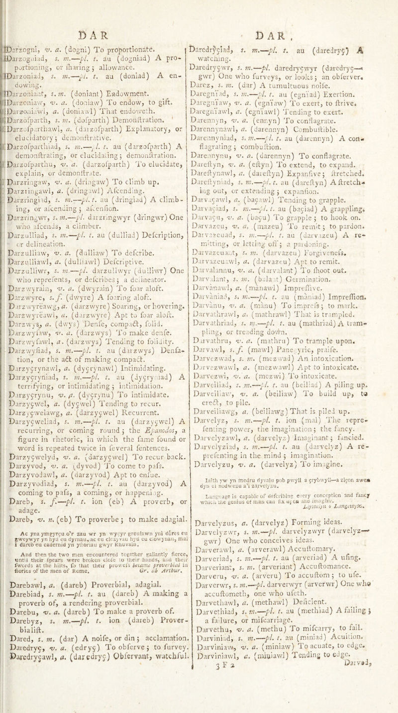 '.tbarzognl, w. a. (dognl) To proportionate. JDarzogijiud, 5. m.—pi. t. au (dogniad) A pro¬ portioning, or iliaring 5 allowance. UDarzoniad, s. m.—pi. t. au (doniad) A en¬ dowing. IDar zoniant, %.m. (doniant) Endowment. IlDarzcnlaw, n). a. (doniaw) To endow, to gift. ljDarzo,iL'.wl, a. (doniawl) That endoweth. RDarzofparth, 5. vi. (dofparth) Demonhration. ' ilDarzofparthawl, a- (daizofparth) Explanatory, or elucidatory; dexnonftrative. iiDarzofpartliiad, s. m.~. 1. t. au (darzofparth) A demonftrating, or elucidating5 demonftration. •iDarzol'parthu, -v. a. (darzoiparth) l‘o elucidate^ explain, or demonltrate. i Darzringaw, v. a. (dringaw) To climb up. Darztingav/1, a. (dringawl) Afcending. Darzringi id, 5. in.—pl.t, au (dringiad) A climb¬ ing, or aicending 5 aiienlion. Darzringwr, s. m.—pL darzringwyr (dringwr) One who afcends, a ciim-ber. DarzuHiad, 5. m.—pi. t. au (dulliad) Defcription, cr delineation. Darzuliiaw, ’v. a. (dulliaw) To defcribe. Darzulliawl, a. (dulhawl) Defcrlptive. Darzulliwr, s. ni.~—*^i. darzullwyr (dulliwr) One who reprefents, ordefcribe3 3 a dciineator. Darzwyrain, w. a. (dwyrain) To foar aloft. Darzwyre, s. f. (dwyre) A foaring alofc. D irzwyreawg, i2. (darzwyre) Soaring, or hovering. Darzwyreawl, ci. (darzwyre) Apt tx) foar aloft. Darzwys_, a. (dwys) Denfc, compadt, folid. Darzwyfaw, n’. a. (darzwys) To make denfe. Darzwyfawl, a. (darzwya) Tending to folidity. Darzwyliad, s. m.—pi. t. au (darzwys) Dtnfa- tion, or the adl of making compact. Darzyjrynavvd, a. (dycrynawl) Intimidating. Darzy5ryniad, 5. rn.—pi. t. au (dygryniad) A terrifying, or intimidating 3 intimidation. Darzycrynu, ’V. (i. (dyyrynu) To intimidate. Darzyj-'.vel, a. (dyjwel) Tending to recur. Darzycwelawg, a. (darzyywel) Recurrent. Darzyjweliad, 5. m.~pl. t. au (darzycwel) A recurring, or coming round 3 the Epanodos, a figure ill rhetoric, in which the fame found or word is repeated twice in feverai fentences. Darzyjwelyd, “v. a. (darzyjw'el) To recur back. Darzyvod, a. i^dyvod) To come to pafs. Darzyvodawl, a. (darzyvod) Apt to enfue. Darzyvodiad, r. m.—pi. t. au (darzyvod) A coming to pafs, a coming, or happening. Dareb, s. f.—pL t. ion (eb) A proverb, or adage. Dareb, v. n. (eb) To proverbe 5 to make adaglal. Ac yna ym^yrgu o’r zau wr yn wyfyr greulawn ytii dcres eii gweywyr yn hya eu dyrnau, ac eu clezy vau liyd eu Ciowynaii, mai i dareb eu cadernid yn yfionau gwyr Rhuvain. And then the two men encountered together gallantly fierce, until their I'pears were broken dole to their hands, and their fwords at the hilts, fo that their prov/el's be(.ame proverbial in fiories of Uie men of Rome. Qr. ab Arlbur, Darebawl, a. (dareb) Proverbial, adaglal. Darebiad, 5. m.—pL t. au (dareb) A making a proverb of, a rendering proverbial. Darebu, -v. a. (dareb) To make a proVerb of. Darebyz, s. m.—pi. t. ion (dareb) Prover- bialift. ^ Dared, s, m. (dar) A noife, or din; acclamation. Daredry^, %&gt;. a. (edry§) To obferve 3 to furvey. Dai-edrycawl, a. (daredryc) Qbiervant, watchful. baredryciad, s. m.^pl. t. au (daredryp) h watcning. Daredrycwr, j. m.—pi. daredrycwyr (daredryp—9 gwr) One who furveys, or looks 3 an oblerver® Darez, s. m. (dar) A tumultuous noife. Daregni.id, 5. in.—pi. t. au (egn’iad) Exertion. Daregniaw, 7;. a. (egniaw) To exert, to ftrivei, Daregniawd, a. (egniawd) Tending to exert. Darennyn, -v. a. (ennyn) To conflagrate. Darennynaw'l, a. (darennyn) Combulbible. Darennyniad, i.m.— t. au (darennyn) A con¬ flagrating 3 combuftion. Darennynu, nj. a. (darennyn) To conflagrate. Dareftyn, w. a. (eftyn) To extend, to expand. Dareflynawl, a. (daieftyn) Expanfive; ftretched, Dareftyniad, s. vt.—pl.t, au (dareftyn) Aftretch- ing out, or extending 3 expanflon. Darvacawl, a. (bacawd) Tending to grapple. Darvaciad, s. m.—pi. t. au (ba5iad) A grapplingo Darvacu, -it. a. (baju) To grapple ; to hook on. Darvazcu, v. a. (mazeu) To remit 3 to pardon* Darvazcuad, y. m.—pl. t. au (darvrizeu) A re¬ mitting, or letting oil'3 a paidoning. Darvazeuaixt, t. m. (darvazeu) Forgivenefs, Darvazeuawl, a. (darvazeu) Apt to remit. Darvalannu, ai. a. (darvahnt) To iboot out. Darviilant, i. m. (balant) Germination. Darvanawl, a. (manawl) Impreflivc. Darvaniai^, i* m.—pl. t. au (maniad) Impreflion. Darvanu, v. a. (rnanu) Toimprcfs; to mark. Darvathrawl, a. (mathrawl) That is trampled. Darvathriad, s. m.—pi. t. au (mathriad) A tram- pling, or treading do\vn. D u'vathru, v. a. (raathru) To trample upon. Darvawl, t. f. (mawl) Pane ;yric, praife. Darvezw'ad, s. m. (mezwad) An intoxication. Djrvezwawl, a. (rnezwawl) Apt to intoxicate. Darvezwi, ni. a. (mczwl) I'o intoxicate. Darveiliad, s. m.—pl. t. au (beiliad) A piling up* Darveiliaw, v. a. (belliaw) To build up, t&lt;a ereft, to pile. Darveiliawg, a. (beiliawg) That is piled up. Darvelyz, i. m.—pi. t. ion (rnal) The repre- feming power, the imagination; the fancy. Darvelyzawl, iz. (darvelyz) Imaginant 3 fancied. Darvelyziad, i. m.—pi. t. au (darvelyz) A re- prefenting in the mind ; imagination. Darvelyzu, -v. a. (darvelyz) To imagine. laith yw yn rnedru rlyvalu pob pwyll a grybwyll—a zigon awe* clyu ei nodwezu a’i zarvelyzu. Language is capable of riefenbing every conception and fancy whicii the genius ot nian can fix uiCB and imagine. i,iyuJei)n 0 LangeviyX,. Darvelyzus, a. (darvelyz) Forming ideas. Darvelyzwr, s. m.—pl. darvelyzwyr (darvelyz--’ gwr) One who conceives ideas. Datverawl, a. (arverawl) Accuftomary. Darveriad, s. in.—pi t. au (arveriad) A ufing. Darveriant, s. 111. (arveriant) Accuftomance. Darveru, hj. a. (arveru) To accuftom; to ufe. Darverwr, s. m.—-pi. darverwyr (arverwr) One whe accuftometh, one who ufeth. Darvethawl, a. (methawl) Deficient. Darvethiad, s. w.—pd. t. au (methiad) A failing j a failure, or mifearriage. Darvethu, “v. a. (methu) To mifearry, to fail. Darviniad, s. m.—pi. t. au (roiniad) Acuition. Darviniaw, ‘zt. a. (miniaw) To acuate, to edge, Darviniawl, a. (miuiawl) Tending to edge.