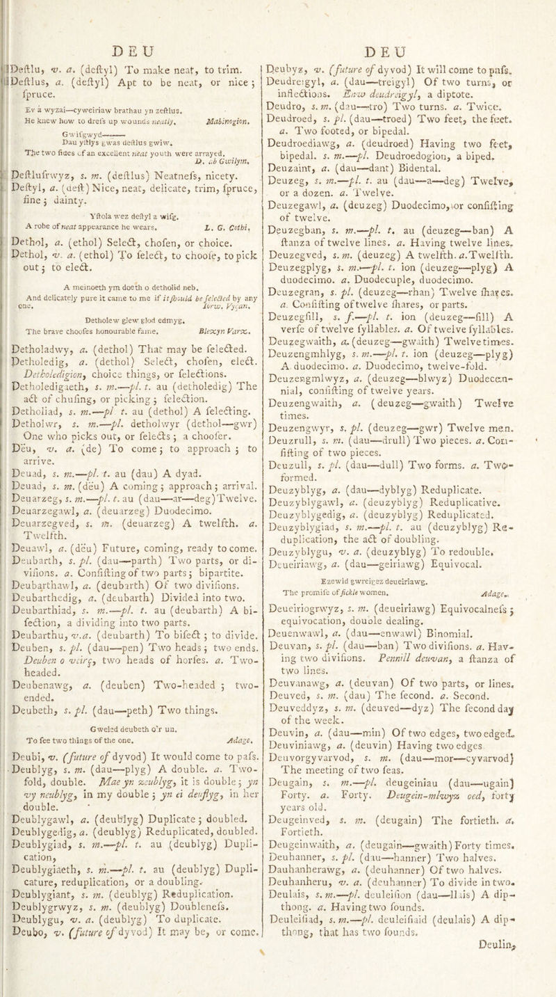 iDeftlu, &gt;0. a. (deftyl) To make neat, to trim. JDeftlus, a. (deftyl) Apt to be neat, or nice j fpruce. I' Eva wyzai—cy weiriaw brathau yn zeftlus. : He knew how to drels up wounds neatly. Mcibino^ion. Gwifgwyd ■■■■■■ ■ I Dau ylHys gwas deftlus gwiw. The two fides of an excellent 7ieat youth were arrayed. jD, ab Gwilym, it, Deftlufrvvyz, 5. m. (deftlus) Neatnefs, nicety. . Deftyl, a. (ueft) Nice, neat, delicate, trim, fpruce, fine j dainty. ' yftola wez deftyl a wifg. A robe appearance he wears. L. G. Cothi, ' Dethol, a. (ethol) Seledl, chofen, or choice. Dethol, nj. a. (ethol) To feledl, to choole, to pick out j to eledl. A meinoeth ym doech o detholid neb. And delicately pure it came to me if itfh'Aild be fekiied by any one, lorw. Fyi.an, Detholew glew glod edmyg. The brave choofes honourable fame. Blexyn Farx. Detholadwy, a. (dethol) That may be feledled. Petholedig, a. (dethol) Seleft, chofen, eledl. Detkoledigiorij choice things, or feleftions. Petholedigaeth, s. m.—pi. t. au (detholedig) The adt of chufing, or picking 3 feleclion. Detholiad, 5. m.—pi t. au (dethol) A feledfing. Detholvvr, 5. jn.—pi. detholvvyr (dethol—gvvr) One who picks out, or feledfs ; a choofer. Deu, -I/, a. (de) To come 5 to approach 5 to arrive. Deuad, 5. m.—pi. t. au (dau) A dyad. Deuad, s. m. A comings approach; arrival. Deuarzeg, i. —pl.t.au (dau—ar—deg)Twelve. - Deuarzegawl, a. (deuarzeg) Duodecimo. Deuarzegved, s. m. (deuarzeg) A twelfth, a. I Twelfth. \ Deuawl, a. (deu) Future, coming, ready to come. ; Deubarth, s. pi. (dau—parth) Two parts, or di- ! viiions. z?. Confining of two parts ; bipartite. Deubarthawl, a. (deubarth) Of two divifions. Deubarthedig, a. (deubarth) Divided into two. I Deubarthiad, s. m.—pi. t. au (deubarth) A bi- fedtion, a dividing into two parts. Deubarthu, •v.a. (deubarth) To bifedl ; to divide. Deuben, %. pi. (dau—&lt;pen) Two heads; two ends. Deuhen 0 ‘vcir^y two heads of horfes. a. Two- headed. Deubenawg, a. (deuben) Two-headed ; two- ended. i Deubeth, s. pL (dau—peth) Two things. i I Gwelcd deubeth o’r un. I To fee two things of the one. jidagc, Deubi, •v. (future of dyvod) It would come to pafs. i- Deublyg, s, m. (dau—plyg) A double, a. Two¬ fold, double. IVLaeyn zeublyg^ it is double 5 yn njy neublygy in my double ; yn ei deufygy in her double. : Deublygawl, a. (deub'Jyg) Duplicate; doubled. Deublygedig, a. (deublyg) Reduplicated, doubled. Deublygiad, s. m.—pi. t. au (deublyg) Dupli¬ cation, ' Deublygiaeth, s. m.—pi. t. au (deublyg) DupII- cature, reduplication, or a doubling.- j Deublygiant, s. m. (deublyg) Reduplication. I Deublygrwyz, s. m. (deublyg) Doublenefs. i Deublygu, nj. a. (deublyg) To duplicate. I Deubo, v. (future of dyvod) It may be, or come. Deubyz, •z;. (future of dyvod) It will come to pnfs. Deudreigyl, a. (dau—treigyl) Of two turns, or infledlioos. En-zu deudreigyl, a diptote. Deudro, s. W2. (dau—-tro) Two turns, a. Twice. Deudroed, 5, j’/. (dau—troed) Two feet, the feet. a. Two footed, or bipedal. Deudroediaw'g, a. (deudroed) Having two feet, bipedal. 5. m.—pi. Deudroedogion, a biped, Deuzainr, a. (dau—dant) Bidental. Deuzeg, 5. m.—pi. t. au (dau—a—deg) Twel've, or a dozen, a. Twelve. Deuzegawl, a. (deuzeg) Duodecimo,vor confiftlng of twelve. Deuzegban, s. m.—pi. t, au (deuzeg—ban) A ftanza of twelve lines, a. Having twelve lines. Deuzegved, s.m. (deuzeg) A twelfth. zz.Tweiith. Deuzegplyg, s. m.&gt;—pi. t. ion (deuzeg—plyg) A duodecimo, a. Duodecuple, duodecimo. Deuzegran, s. pi. (deuzeg—rhan) Twelve fhares. a. Confifting of twelve fhares, or parts. Deuzegfill, J. f.—pi. t. ion (deuzeg—fill) A verfe of twelve fyllable5. a. Of twelve fyllables. Deuzegwaith, z?, (deuzeg—gwaith) Twelve tim&lt;es. Deuzengmhlyg, 5. m.—pi. t. ion (deuzeg—plyg) A duodecimo, a. Duodecimo, twelve-fold. Deuzengmlwyz, a. (deuzeg—blwyz) Duodecan- nial, confifting of twelve years. Deuzengwaith, a. (deuzeg—gw^aith) Twelve times. Deuzengw'yr, s. pi. (deuzeg—gwr) Twelve men. Deuzrull, 5. ni. (dau—drull) Two pieces, zz. Coti- fifting of two pieces. Deuzull, 5. pi. (dau—dull) Two forms, a. Twc- formed. Deuzyblyg, a. (dau—dyblyg) Reduplicate. Deuzyblygawl, a. (deuzyblyg) Reduplicative. Deuzyblygedig, a. (deuzyblyg) Reduplicated. Deuzyblygiad, s. ni.—pi. t. au (deuzyblyg) Re¬ duplication, the adt of doubling. Deuzyblygu, ‘v. a. (deuzyblyg) To redouble. Deueiriawg, a. (dau—geiriawg) Eej^uivocal. Ezewid g-wreiesz deueiriawg The promife of/cA/e women. Deueiriogrwyz. m. Adage,^ (deueiriawg) Equlvocalnefs 5 equivocation, douole dealing. Deuenwawl, a. (dau—enwawl) Binomial. Deuvan, pi. (dau—ban) Two divifions. a. Hav¬ ing two divifions. Penmll deuvan, a ftanza of two lines. Deuvanawg, a. (deuvan) Of two parts, or lines. Deuved, s. ni. (dau) The fecond. a. Second. Deuveddyz, Zi. m. (deuved—dyz) The fecond da^ of the week. Deuvin, a. (dau—min) Of two edges, two edged* Deuviniawg, a. (deuvin) Having two edges Deuvorgyvarvod, m. (dau-—mor—cyvarvod) The meeting of two feas. Deugain, 5. m.—pi. deugeiniau (dau—ugain) Forty, a. Forty. Deugein-7nlwy% oed, fort]| years old. Deugeinved, s. m. (deugain) The fortieth, a, Fortieth. Deugeinwaith, a. (deugain—gwaith) Forty times. Deuhanner, s. pL (dtu—banner) Two halves. Dauhanherawg, a. (deuhanner) Of two halves. Deuhanheru, v. a. (deuhanner) To divide in two. Deulais, s.m.—pL deuleifion (dau—Ilris) A dip- thong. a. Having tw^o founds. Deuleifiad, s.m.—pi. deuleifiaid (deulais) A dip-- thong, that has two founds. Deulin.^