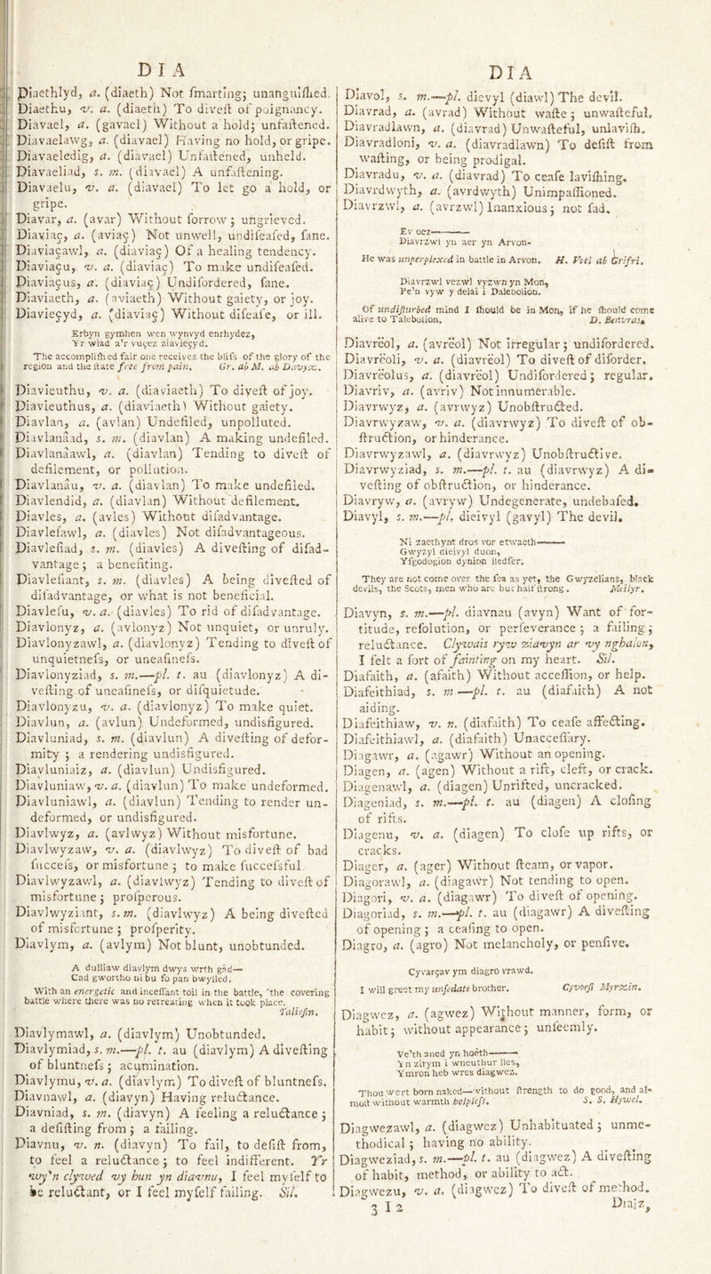 piaethlyd, a. (diaeth) Not fmartiiig; unangnlflied. Diaetku, v. a. (diaeth) To divcft of poignancy. Diavael, a. (gavael) Without a hold; unfaftened. Diavaelawg, a. (diavael) Having no hold, or gripe, Diavaeledig, a. (diavael) Unfaifened, unheld, Diavaeliad, 5. m. (diavael) A unfliftening, Diavaelu, nj. a. (diavael) To let go a hold, or gripe. Diavar, a. (avar) Without forrow; ungrieved. Diaviac, a. (aviaj) Not unwell, undifeafed, fane. Diaviacawl, a. (diavia^) Of a healing tendency. Diaviacu, ‘z/. a. (diaviac) To make undifeafed. Piaviajus, a. (diavia^) Undifordered, fane. Diaviaeth, a. (nviaeth) Without gaiety, or joy. Diaviecyd, a, (diaviaj) Without difeafe, or ill. Erbyn gymhen wen wynvyd enrhydez, Vr wlad a’l' vuyez ziaviegyd. The accomplilh ed fair one receives the blifs of the glory of the region and the ftate f ree from pain, Cr. ab M, ub Davyec, Diavleuthu, ^v. a. (diaviaeth) To diveft of joy, Piavieuthus, a. (diaviaeth 1 Without gaiety. Piavlan, a. (avian) Undefiled, unpolluted. Diavlanaad, s. m. (diavlan) A making undefiled. Piavlanaawl, a. (diavlan) Tending to diveft of defilement, or pollution. D iavlanau, -v. a. (diavlan) To make undefiled. Diavlendid, a. (diavlan) Without defilement. Plavles, a. (avles) Without difadvantage. Diavlefawl, a. (diavles) Not diiadvantageous. Piavlefiad, i. ni. (diavles) A divefting of difad¬ vantage ; a benefiting. Diavlefiant, s. rn. (diavles) A being divefted of difadvantage, or what is not beneficial. Diavlefu, nj.a. (diavles) To rid of difadvantage. Diavlonyz, a, (avlonyz) Not unquiet, or unruly. Diavlonyzawl, a. (diavlonyz) Tending to diveft of unquietnefs, or uneafinefs. Diavlonyziad, j. m.—fl, t. au (diavlonyz) A di¬ vefting of uneafinefs, or difquietude. Diavlonyzu, w. a. (diavlonyz) To make quiet. Piavlun, a. (avlun) Undeformed, undisfigured. Piavluniad, s. m. (diavlun) A divefting of defor¬ mity ; a rendering undisfigured. Piavluniaiz, a. (diavlun) Undisfigured. Piavluniaw, w. a. (diavlan) To make undeformed, Diavluniawl, a. (diavlun) Tending to render un¬ deformed, or undisfigured. Plavlwyz, a. (avivvyz) Without misfortune. Piavlwyzaw, nj. a. (diavlwyz) To diveft of bad fuccefs, or misfortune ; to make fuccefsful, Diavlwyzawl, a. (diavlwyz) Tending to diveft of misfortune; profperous. Piavlwyzimt, s.m. (diavlwyz) A being divefted of misfortune ; profperity. Dlavlym, a, (avlym) Not blunt, unobtunded. A dulliaw diavlym dwys wrth gad— Cad gwonho ni bu fo pan bwylled. With an energetic and inceffant toil in the battle, 'the covering battle where Uiere was no retreatnig when it topic place. Taliefiri. Diavlymawl, a. (diavlym) Unobtunded, Diavlymiad, w.—pi. t. au (diavlym) A divefting of bluntnefs; acumination. Piavlymu, 1/. ^7. (diavlym) To diveft of bluntnefs, Piavnawl, a. (diavyn) Having rcludlance. Piavniad, m. (diavyn) A feeling a reludbance; a defifting from ; a failing. Diavnu, w. «, (diavyn) To fail, to defift from, to feel a reluifance; to feel indifferent. Tr •wy'n clywed vy hun yn dia^unu, I feel myfelf to ie reluctant, or I feel myfelf failing. SiL DIavol, s,. dievyl (diawI)The devil, Piavrad, a. (avrad) Without wafte; unwafteful* Piavradlawn, a. (diavrad) Unwafteful, unlavifh. Diavradloni, -v. a. (diavradlawn) To defift from wafting, or being prodigal. Diavradu, 'u. a. (diavrad) To ceafe lavlihing. Diavrdwyth, a. (avrdwyth) Unimpaffioned, Diavrzwl, a. (avrzwl) inaiixious; not fad, Ev oez———— Diavrzwl yn aer yn Arvon- He was nnperplexed in battle in Arvon. H. Voei ab drifts, Diavrzwl vezwl vyzwn yn Mon, De’n vy w y delai i Daleooliou. Of imdifurbed mind I fhould be in Moh, if he fhould come alive to Talebolion. D. Benvraim Diavreol, a. (avreol) Not irregular; undifordered. Diavreoli, w. a. (diavreol) To diveft of diforder, Diavreolus, a. (diavreol) Undifordered; regular. Diavriv, a. (avrlv) Not innumerable. Diavrwyz, a. (avrvvyz) UnobftruiTed. Diavrvcyzaw, w. a. (diavrwyz) To diveft of ob- ftruftion, or hinderance. Diavrwyzawl, a. (diavrwyz) Unobftruftlve. Piavrwyziad, s. m.—'-pi. t, au (diavrwyz) A di» vefting of obftrudlion, or hinderance. Diavryw, a. (avryw) Undegenerate, undebafed. Diavyl, j. 7n,~pl, dieivyl (gavyl) The devil, Ni zaethynt dros vor etwaeth——- Gwyzyl dieivyl duon, yfgodogion dynion iledfer. They are not come over the fea as yet, the Gwyzelians, black devils, the Scots, men who arc bu: half ttrong . Mdlyr. Diavyn, s. m.—pi. diavnau (avyn) Want of ’ for- titude, refolution, or perfeverance ; a failing; reluctance. Clywais ryw iziantyn ar 'vy nghaion^ I felt a fort of fcanting on my heart, Sil. Diafaith, a. (afaith) Without acceffion, or help. Diafeithiad, J. m —pl. t, au (diafaith) A not aiding. Diafeithiaw, v. n. (diafaith) To ceafe aftefting. Dlafeithiawl, a. (diafaith) Unaccefiary. Diagawr, a. (agawr) Without an opening. Diagen, a. (agen) Without a rift, cleft, or crack. Dlagenawl, a. (diagen) Unrifted, uncracked. DIageniad, r. m.—pi. t. au (diagen) A clofing of rifts. Diagenu, v. a. (diagen) To clofe up rifts, or cracks, Diager, a. (ager) Without ftcam, or vapor. Diagorawl, a. (diagawr) Not tending to open, Diagori, nj. a. (diagawr) To diveft of opening. Diagoriad, j. m.^pl. t. au (diagawr) A divefting of opening ; a cealing to open. Diagro, a. (agro) Not melancholy, or penfive. Cyvarpav ym diagro vrawd. I will greet my brother. Cyvoe/i Myrsetn, Dlagwcz, a. (agwez) Without manner, form, or habit; without appearance ; unleemly. Ve’th a lied yn hoeth.-- Vii zirym i wneuthur lies, ■Ymron heb wres diagwez. Thou wert born naked—-vithout ftrength to do good, and a!« mod without warmthS. S, Jiyicel. Diagwe.zawl, 77. (diagwez) Unhabituated; unme¬ thodical ; having no ability. Diagweziad,5. m.—pl. t. au (diagwez) A divefting of habit, method, or ability to adft. Diagwezu, w. a, (diagwez) To diveft of method. 3 I 2