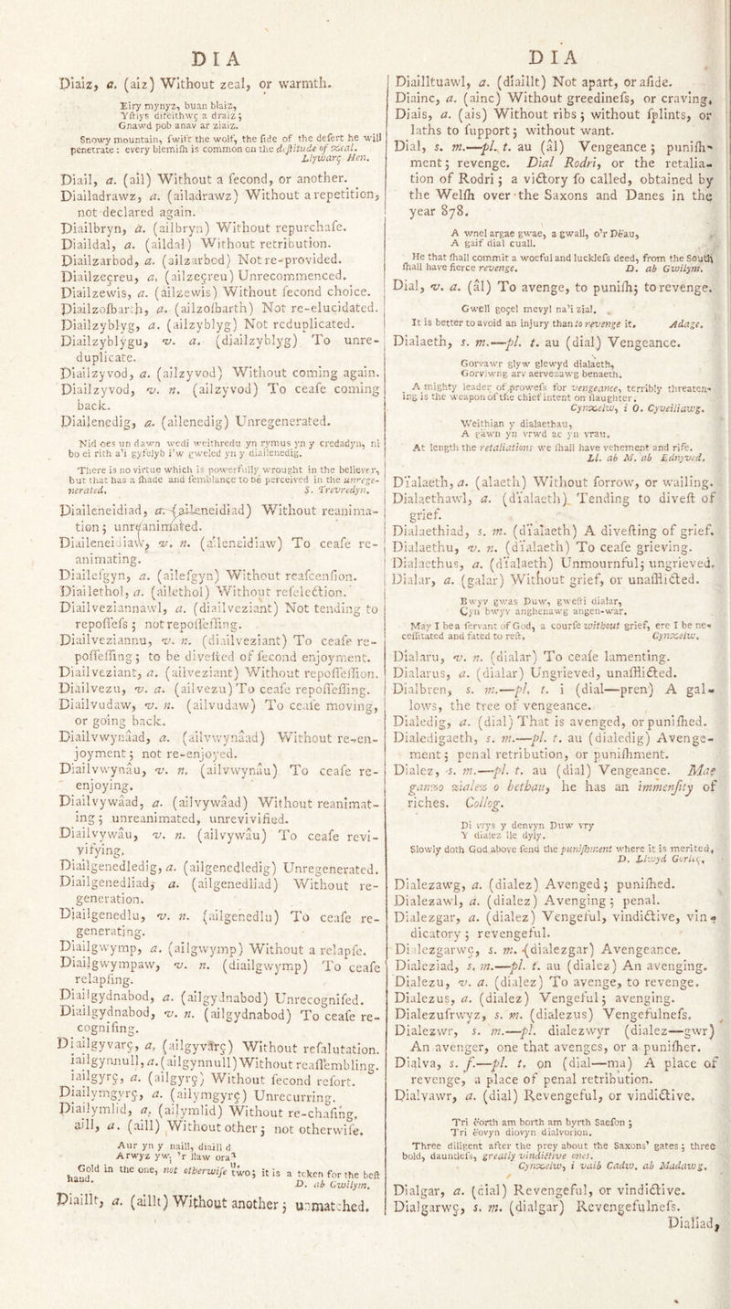 Plalz, a. (alz) Without zeal, or warmth. Eiry mynyz, buan blaiz, yftlys diteithwj a draiz; Gnawd pob anav ar ziaiz. Snowy mountain, fwit't the wolf, the (ide of the defert he will penetrate ; every blemifli is common on the dtjiitude of x,caL Llywari^ Hen. Diail, a. (ail) Without a fecond, or another. Diailadrawz, a. (ailadrawz) Without a repetition, not declared again. Diailbryn, it. (ailbryn) Without repurchafe. Diaildai, a. (aildal) Without retribution. Diailzarbod, a. (ailzarbod) Not re-provided. Diailzecreu, a, (ailzecreu) Unrecommenced. Diailzewis, a. (ailzewis) Without fecond choice. Piailzolbarih, a. (ailzolbarth) Not re-elucidated. Diailzyblyg, tz. (ailzyblyg) Not reduplicated. Diailzyblygu, ‘v. a. (diailzyblyg) To unre¬ duplicate. plailzyvod, a. (ailzyvod) Without corning again. Diailzyvod, o!. n, (ailzyvod) To ceafe coming back. Diailenedig, a. (ailenedig) Unregenerated. Nid oes un dav.-n wedi weithredu yn rymus yn y credadyn, nl bo ei rith a’i gyfelyb i'w gweled yn y diailenedig. There is no virtue which is powerfully wrought in the believer, but that has a lhade and femblance to he perceived in the unrege- nerated. S. “irevredyn. Diaileneldiad, m -(&gt;iieneidiad) Without reanirna- tion 5 unr^anindafed. Diaileneidiaw^ •v. n. (aUeneldiaw) To ceafe re¬ animating. Diailefgyn, a. (ailefgyn) Without reafeenfion. Diailethol, m (ailcthol) Without refcledlion. Diailveziannawl, a. (diailveziant) Not tending to repofiefs 5 notrepoffelTing. Diaiiveziannu, •v. n. (diailveziant) To ceafe re- pofleffingj to be divelted of fecond enjoyment. Diailveziant, a. (allveziant) W'‘ithout repoffelTion. Diailvezu, -v. a. (ailvezu) To ceafe repoffeffing. Diailvudaw, nt. n. (ailvudaw) To ceafe moving, or going back. Diailvwynaad, a. (ailvwynaad) Without re-.en- joyment; not re-enjoyed. Diailvvvynau, &lt;v. n, (ailvwynau) To ceafe re¬ enjoying. Diailvywaad, a. (ailvywaad) Without reanimat¬ ing 5 unreanimated, unrevivified. Diailvywau, 'v. n. (ailvywau) To ceafe revi- _vifying, Diailgenedledig, rz. (ailgenedledig) Unregenerated. Diailgenedliadj a. (ailgenedliad) Vv^ithout re¬ generation. Djailgenedlu, m. n. (ailgenediu) To ceafe re¬ generating. Diaiigwymp, a. (allgwymp) Without a rehpfe. Diailgwympaw, n;. n. (diallgwymip) To ceafe relapfing. Diaiigydnabod, a. (allgyJnabod) Unrecognifed. Diailgydnabod, 'u. n. (ailgydnabod) To ceafe re- cognifing. Diafigyvar9, a, (ailgyvarc,) Without refalutation. iailgynnull, rz. (ailgynnull) Without rcaflembling. iailgyrc, a. (ailgyr^) Without fecond refort. Diailymgyi9, a. (aiiymgyr9) Unrecurring. Diailymlid, ci. (ailymlid) W^ithout re-chafing, aill, a. (aill) ^Without other 3 not otherwife. Aur yn y naill, diaill ci Arwyz ywj ’r Haw ora^ haud''^ ’‘ibirvjife two; it is a ttken for the belt D. ab Gwilym. Piaillt, a. (alllt) Without another j u;'mat:hed. Diallltuawl, a. (dlalllt) Not apart, orafide. Diainc, a. (ainc) Without greedinefs, or craving, Dials, a. (ais) Without ribs; without fplints, or laths to fupport; without want. Dial, s. m.—pl. t. au (al) Vengeance ; punilh- ment; revenge. Dial Rodriy or the retalia¬ tion of Rodri; a vidlory fo called, obtained by the Welfh over the Saxons and Danes in the year 878. A wnel argae gwae, a gwall, o’r Deau, A gaif dial cuall. He that fhall commit a woeful and lucldefs deed, from the South fhall have fierce revenge. D. ab Gwilym. Dial, •v. a. (al) To avenge, to punifh; to revenge. Gwell gogel mevyl na’izjaJ. It is better to avoid an injury r-evenge it. Adage. Dialaeth, s. m.—pi. t. au (dial) Vengeance. Gorvawr glyw glewyd dialaeth, Gorvlwng arv aervezawg benaeth. A mighty leader of .prowefs for vengeance.) terribly threaten¬ ing is the weapon of the chiefintent on flaughter. CynxclWy i 0. Cyveiliawg. Weithian y dialaethau, A pawn yn vrwd ac } n v'rau. At length the retaliations we lhall have vehement and rife. Ll. ab M. ab Ednyved, Dialaeth, zz. (alaeth) Without forrow, or wailing. Dialaethawl, a. (dialaeth). Tending to divefi; of _gnef. _ Dialaethiad, 5. in. (dialaeth) A divefting of grief. Dialaethu, w. n. (dialaeth) To ceafe grieving. Dialaethus, a. (dialaeth) Unmournful; ungrieved, Dialar, a. (galar) Without grief, or unafiiifted. Bwyv gwas Duw, gwefti dialar, Cyn bwyv angheuawg angen-war. May I be a fervant cjf God, a courfe without grief, ere I be ne« ceflitated and fated to reft. Cynx,etw. Dialaru, nj. n. (dialar) To ceafe lamenting. Dialarus, a. (dialar) Ungrieved, unalBifted. Dialbren, s. m.—pi, t. i (dial—pren) A gal¬ lows, the tree of vengeance. Dialedig, a. (dial) That is avenged, orpunifiied. Diakdigaeth, s. in.—pi. t. au (dialedig) Avenge- ment; penal retribution, or punifhment. Dialez, -s. m.—pi. t. au (dial) Vengeance. Mas gan%o %iale% 0 betbati, he has an immenfity of riches. Collog. Di vrys y denvyn Duw vry V dialez He dyly. Slowly doth God above fend the pani/bment where it is merited, D. Llwyd GorUt), Dialezawg, a. (dialez) Avenged 3 punifhed. Dialezawl, a. (dialez) Avenging 3 penal. Didlezgar, a. (dialez) Vengeful, vindidlive, vin¬ dicatory ; revengeful. Diilezgarwc, rn. {dialezgar) Avengeance. Dialeziad, 5, in.—pi. t. au (dialez) An avenging. Dialezu, 1/. a, (dialez) To avenge, to revenge. Dialezus, zz. (dialez) Vengeful; avenging. Dialezufrvvyz, s. m. (dialezus) Vengetulnefs, ^ Dialezwr, 5. m.—pi. dialezwyr (dialez—gwr) An avenger, one that avenges, or a punifher. Dialva, 5. j.—pi. t, on (dial—ma) A place of revenge, a place of penal retribution. Dialyawr, a. (dial) Revengeful, or vindictive. Tri corth am borth am byrth Saefon ; Tri eovyn diovyn dialvorion. Three diligent after the prey about the Saxons’ gates ; three bold, dauntlefs, greatly vindiilive ones. CynscelWy i vaib Cadw. ab Madawg, Dialgar, a. (cial) Revengeful, or vindictive. Dialgarwc, s. m. (dialgar) Rcvengefulnefs. Dialiad| %