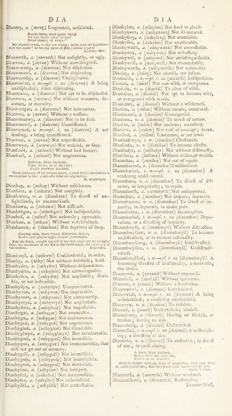 '0.' j. DlanerCj ci. (ancrj) Ungreeted, unfaluted. Baglan bren, neud gauav hyn,^ Yd vyz llavar gwyr ar lyn ? Neud dianerj vy euryii ? My wooden crook, is this not winter, when men are loquacious ever the liquor ? Is not my piece ol' ^Id vnthout regard'. Lt^war^ Htn. J D'lanverth, a. (anverth) Not unfightly, or ugly. J Dianvoz, a. (anvoz) Without unwillingnels, IDianvozawg, a. (dianvoz) Not difpieafed. Dianvozawl, a, (dianvoz) Not difpleaiing. I Dianvozedig, a. (dianvoz) Undifpleal'ed. Dianvoziad, s. t. au (dianvoz) A being undifpleafed , a not difpleafing. Dianvozus, a. (dianvoz) Not apt to be difpieafed. Dianvoes, a. (anvoes) Not without manners, de¬ corum, or morality. Dlanvoefgar, a, (dianvoes) Not indecorous. Dianvon, a. (anvon) Without a mifiion. Dianvonadwy, a. (dianvon) Not to be fent. Dianvonawl, a. (dianvon) Unmillioned. Dianvoniad, s. m.—pL t. au (dianvon) A not fending, a being unmiflioned. Dlanvuz, a. (anvuz) Not unprofitable. Dianvwyn, a. (anvwyn) Not unkind, or four. Dianfawd, a. (anfawd) Without bad fuccefs. Dianhael, a. (anhael) Not ungenerous. Teilwng, fereii bedw^eni, Talm mawr, er ai tal i mi: Cul'an morwyn zianhael. Thou luminary of the birchen grove, a great deal is merited as a recompence to the: a kil’s of a maid net ungenerous. X&gt;. ab Gwilym, Dianhap, a. (anhap) Without mifchance. Dianharz, a. (anharz) Not unfightly. Dianharzu, t/. a. (dianharz) To divefi: of un- fightlinefs, or uncomelinefs. Dianhawz, a. (anhawz) Not difficult. Dianhebgor, a. (anhebgor) Not indifpenfable. Dianhof, a. (anhof) Not unlovely j agreeable. Dianhun, a. (anhun) Without watchtulnefs. Dianhunez, a. (dianhun) Not deprived of fleep. Gwymp clod, dawn hynod dianhunez deigyr, Gwiw ryw groyw eigyr, gwawr y gwreigez. , Fair the fame, notable the gift of her that cavfes not thevtakefiil tear, the excellence of her fex is the i'weetmaid, the luminary of the women. Rhifurdyn. Dlanhwyl, a. (anhv/yl) Undifordered 5 in order. Dianhy, a, (anhy) Not without boldnefs j bold. Dianhyder, a, (anhyder) Without defpondence. Dianhydrin, a. (anhydrin) Not unmanageable. Dianhydro, a. (anhydro) Not unpliable 5 fiexl- ble, or not inflexible. Dianhydyn, a. (anhydyn) Unopinionated. Dianhyvoz, a. (anhyvoz) Not implacable. Dianhyvoes, a. (anhyvoes) Not unmannerly. Dianhyvryd^ a. (anhyvryd) Nor unplcafant. Dianhyforz, a. (anhyfbrz) Not impaflable. Dianhygar, a. (anhygar) Not unamiable. Dianhygas, a. (anhygas) Not inobnoxious. Dianhyged, a. (anhyged) Not ungenerous. DIanhyglod, a. (anhyglod) Not illauclable. Dianhyglwyv, a. (anhyglwyv) Not invulnerable. Dianhygoel, a. (anhygoel) Not incredible. Dianhygov, a. (anhygov) Not Immemorable, that will not go out of memory. Dlanhygoll, a. (anhygoll) Not Inamiffible. Dianhygofp, a, (anhygofp) Not incorrigible, Dianhygred, a. (anhygred) Not incredible. Dianhylaw, a. (anhylaw) Not inexpert. Dianhyled, a. (anhylcd) Not inexpanfible. Dianhyles, a. (anhyles) Not unbeneficial. Dianhylith, a. (anhylith) Not untracfable. D I A Dianhy Ion, a. (anhy Ion) Not hard to pleafe, Dianhynaws, a. (anhynaws) Not ill-natured. Dianhyferj, a. (anhyferc) Not unamiable, Dianhyfon, a. (anhyfon) Not unutterable. Dianhywaith, a, (anhywaith) Not untradlable. Dianhywez, a. (anbyvvez) Not refradlory. Dianhywel, 'a. (anhywel) Not undiftinguifiiabk. Dianhy well, a. (anhy well) Not irremediable. Dianhyvverth, a. (anhywerth) Not unfaleable. Dianiap, a. (aniaj) Not unwell, not infane. Dianiaeth, s. ni.—-pi. t. au (aniaeth) Indifpofition, Dianial, a. (anial) Not run wild, or overgrown. Dianialu, a. (dianial) To clear of wilds. Dranialus, a. (dianial) Not apt to become wild, or overgrown with woods. Dlanialwc, a. (dianial) Without a wildernefs- Dianian, a. (anian) Without nature, unnatural. Dianianawl, a. (dianian) Uncongenial. Dianianu, v. a. (dianian) To divefi; of nature. Dianian, a. (anian) Not unclean; imdefiled. Dianiew, n. (anlew) Not void of couiage; brave. Dianllad, a. (anllad) Unwanton, or not lewd. Dianlladrwyz, j. m. (dianllad) Chaftenefs. Dianlladu, ‘it. n. (dianllad) To become chafte. Dianlladyr, a. (anlladyr) Not without difiionefiy. Dianlloez, a. (anlloez) Without riches,or wealth. Dianmhar, a. (anmhar) Not out of repair. Dianmharawl, a. (dianmhar)Undifordered. Dianmhariad, i. ■m.-—pL t. au (dianmhar) A rendering undifordered. Dianmharu, *y. a. (dianmhar) To divefi: of d’f order, or irregularity j to repair. Dianmhorth, a. (anmhorth) Not unfupported. Dianmhur, a. (amnhur) Not impure j depurate. Dianmhuraw, ‘v. a. (dianmhar) To divefi: of im« purity, to depurate, to make pure. Dianmhurez, s. m. (dianmhur) Incorruption. Dianmhuriad, 5. m.—pL t. au (dianmhur) Depu¬ ration, or a divefting of impurity. Dlanmhwyll, a. (arjmhwyll) Without dillradlioii. Dianmhwyllaw, -v. a. (dianmhwyll) To become undillradbed, or to recover rationality. Dianmhwyllawg, a. (dianmhwyll) Undifiradled. Dianmhwyllez, s, in. (dianmhwyll) Undifirad’t- ednefs. Dianmhwylliad, s. m.-^pl. t. au (dianmhwyll) A becom.ing divefted of irrationality, a recoycrin_:J’ the fenfes. Dlannawd, a. (annawd) Without reproach. Dianneall, a. (anncall) Without ignorance. Diannez, a. (annez) Without a habitation. Diannezawl, a, (diannez) Uninhabited. Uianneziad, s. m.—pL f. au (diannez) A being uninhabited j a ren(^ering uninhabited. Dlannezu, 'v. a. (diannez) To defolate. Diannel, a. (annel) Unftretched 5 aimlefs. Diannelawg, a. (diannel) Having no flretch, or tenfion j having no aim- Dianneledig, a. (diannel) Unfiretched, Dianneliad, 5. m.—pL t. au (diannel) A unfiretoli- ing j a divefting of aim. Diannelu, 'v. n. (diannel) To unftretch j to diveft: of aim j to ceafe aiming. A hoew linyn hatlioni, Dyii a wnel tlan aiiiiel da, Cuw’o ol nis diutiucia. With the hn(kl)'vibrating ftrinv of generolity, Whatman fliaij do under a good aim, God afterwards vuiil not tkwari the aim. Out to ’r Ghn. Diannerth, a. (annerth) Without weaknefs. Diaunerlhawl, a. (diannerth) Reftorativc. Diannertlilad,