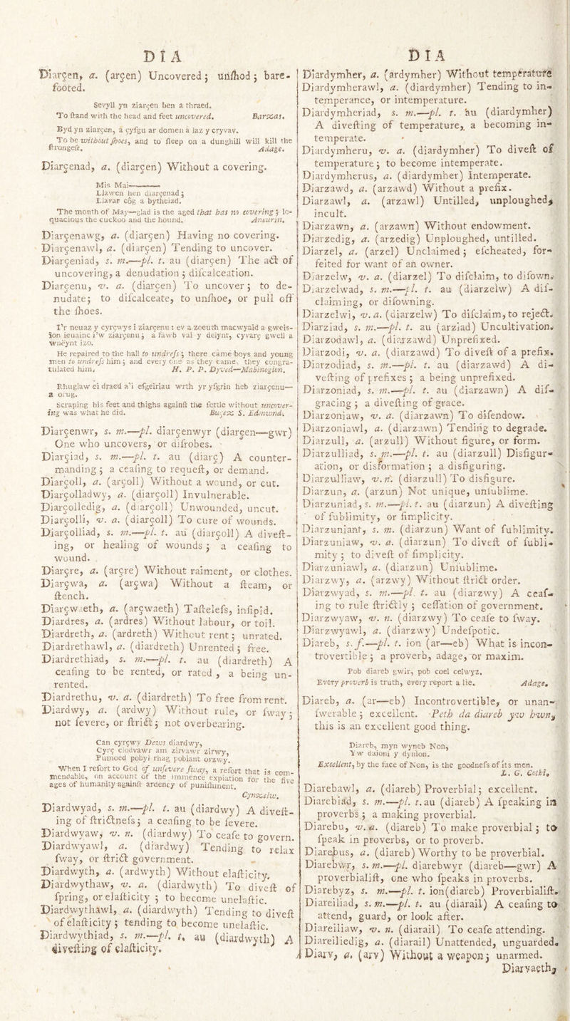 Diar^en, a. (argen) Uncovered j Unfliod 5 bare¬ footed. Sevyil ysi ziar^en ben a thraed. To ftand with the head and feet uncovered. Barx,as. Byd yn ziargen, a (,'yfgu ar domen a laz y cryvav. To be without JboeSy and to fleep ou a dunghill will kill the ftrangeft. oida^e. Diar^.enad, a. (diar^en) Witliout a covering. Mis Mai'—— Blawen hen diargenadj Llavar cog a bytheiad. The month of May—glad is the aged that has no covering } lo¬ quacious the cuckoo and the hound. Anturin. Diarjenawgj a. (diarcen) Having no covering. Diar^^enavvd, (diarcen) Tending to uncover. Diarjeniad, ir. t, au (diarjen) The ail of uncovering, a denudation j difcalceation. Diarcenu, ‘zu a. (diarcen) To uncover 5 to de- nudate; to difcalceate, to unflioe, or pull off the ihoes. I’r ncuaz y cyr&lt;;M'ys i ziar^enu : ev a zoeuth macwyald a gweis- ion ieuainc i’w ziar^enuj a fawb val y deiynt, cyvan; gwell a wneynt izo. He repaired to the hall to imdrefs ; there came boys and young mtn to undrefs him', and everyone as they came, they congra¬ tulated him. H, P. P. Dyved—Mabinogkn. Ehuglaw ei draeU a’i efgeiriau with yr yfgrin heb ziarjenu— a orug. Scraping his feet and thighs againft tlie fettle without uncover¬ ing was what he did. Biu^etxo S. Pdinwnd-, Dlar^enwr, s. m.—pl. diarcenv/yr (diarjen—gwr) One uTo uncovers, or difrobes. ■ Diarc lad, d. m.—pL t. au (diarc) A counter¬ manding 5 a cealing to requeft, or demand, Diarjoll, a. (arjoll) Without a wound, or cur. Diarjoliadwy, a. (diarjoll) Invulnerable. Diarcoliedig, a. (diarjoll) Unwounded, uncut. Diarcolli, v. a. (diarjoll) To cure of wounds. Diarcolliad, s. t. au (diargoll) A diveft- ing, or healing of wounds 3 a ceafing to wound. Diai-jre, a. (ar^re) Without raiment, or clothes. Diar§wa, a. (ar^wa) Without a fleam, or flench. Diarcwaeth, a. (ar^waeth) Taflelefs, infipld. Diardres, a. (ardres) Without labour, or toil. Diardreth, a. (ardreth) Without rent 5 unrated. Diardrethawl, a. (diardreth) Unrented j free. Diardrethiad, s. tn.—pl. t. au (diardreth) A ceafing to be rented, or rated , a being un¬ rented. Diardrethu, 'ik a. (diardreth) To free from rent. Diardwy, a. (ardwy) Without rule, or Iway • not fevere, or flriil^ not overbearing. Can cyrgwy Dezus diardwy, Cyr? clodvawr am zirvawr zirwy, Pumoed pobyl rhag pobiant orzwy. When I refort to God of unfevcre ficav, a refort that is com mendable, on account ot the imnience expiation fo-- the ages of humanity againft ardency of puniflmient. Cynxslw, Diardwyad, 5. m.—pL t. au (diardwy) A divefl¬ ing of ftridlnefs 3 a ceafing to be fevere. Diardwyaw, 'v, n. (diardwy) To ceafe to govern. Diardwyawl, a. (diardwy) Tending to relax fway, or flridl government. Diardwyth, a. (ardwyth) Without elafticity. Diardwythaw, v. a. (diardwyth) To divefl of fpring, or elafticity 5 to beceme unelaftic. Diardwythawl, zi. (diardwyth) Tending to divefl of elafticity 5 tending to become unelaftic. Diardwythiad, j. m.—pl. t, au (diardwytlH A divefling of elafticity. ^ Diardymher, a. (ardymher) Without temperatirfe Diardymherawl, a. (diardymher) Tending to in¬ temperance, or intemperature. Diardymheriad, 5. m.—pi. t. au (diardymher) A divefting of temperature,, a becoming in¬ temperate. Diardymheru, nj. a. (diardymher) To divefl of temperature 3 to become intemperate. Diardymherus, a. (diardymher) Intemperate. Diarzawd, a. (arzawd) Without a prefix. Diarzawl, a. (arzawl) Untilled, unploughedj incult. Diarzawn, a. (arzawn) Without endowment. Diarzedig, a. (arzedig) Unploughed, unfilled. Diarzel, a. (arzel) Unclaimed 3 elcheated, for¬ feited for want of an owner. Diarzelw, nj. a. (diarzel) To difclaim, to difov/n.- Diarzelwad, s. vt.—tl. t. au (diarzelw) A dii- claiming, or difowning. Diarzelwi, na.a. (diarzelw) To difclaim,to rejedt. Diarziad, s. m.—pi. t. au (arziad) Uncultivation* Diarzodawl, a. (diaazawd) Unprefixed. Diarzodi, %&gt;. a. (diarzawd) To divefl of a prefix. Diarzociiad, 5. m.—pi. t. au (diarzawd) A di¬ vefling of prefixes 3 a being unprefixed. Diarzoniad, s. in.—pi. t. au (diarzawn) A dif- gracing 5 a divefting of grace. Uiarzoniaw, ‘v. a. (diarzawn) To difendow. Diarzoniawl, a. (diarzawn) Tending to degrade. Diarzull, a. (arzull) Without figure, or form. Diarzulliad, s. m.—pL t. au (diarzull) Disfigur¬ ation, or disformation 3 a disfiguring. Diarzulliaw, 'v.ri'. (diarzull) To disfigure. Diarzun, a. (arzun) Not unique, uniublime. Diarzuniad, s. m.-—pl.t, au (diarzun) A divefting of fubl'iniity, or fimplicity. Diarzuniant, s. m. (diarzun) Want of fuhlimity. Diarzuniaw, nj. a. (diarzun) To divefl of fubli- mity 5 to divefl of fimplicity. Diarzuniaw], a. (diarzun) Unfublime. Diarzwy, a. (arzwy) V/ithout llridt order. Diarzwyad, s. m.—pi. t. au (diarzwy) A ceaf¬ ing to rule ftridtly 5 ceffation of government. Diarzwyaw, 11. (diarzwy) To ceafe to fway. Diarzwyawl, a. (diarzwy) Undefpotic. Diareb, s. f.—pi. t. ion (ar—eb) What is incon¬ trovertible 3 a proverb, adage, or maxim. Fob diareb gwir, pob coel celwyz. Every prczisri is truth, every report a lie. Adage, Diareb, a. (ar—eb) Incontrovertible, or unan- fwerable 3 excellent, peth da diareb j-iu hwn^ this is an excellent good thing. Diareb, myn ■wyneb Non, V w daioni y djuion. ExceUent, by tlie face of Non, is the goodnefs of Its men. i. G. Cot hi, Diarebav/l, a. (diareb) Proverbial 3 excellent. Diarebiad, 5. m.—pi. r. au (diareb) A ipeaking ill proverbs 3 a making proverbial. Diarebu, as.-a. (diareb) To make proverbial 5 to fpeak in proverbs, or to proverb. Diarehus, a. (diareb) Worthy to be proverbial. Diarebwr, s. m.&gt;—pi. diarebwyr (diareb—gwr) A- proverbialift, one who fpeaks in proverbs. Diarebyz, i. m.—pl. t. ion(dlareb) Proverbialift- Diareiliad, s. m.—pi. t. au (diaraii) A ceafing to attend, guard, or look after. Diareiliaw, v. n. (diaraii) To ceafe attending. Diareiliedig, a. (diaraii) Unattended, unguarded, I Diaiv, a, (arv) Without a weapon 3 unarmed. Diarvaethj