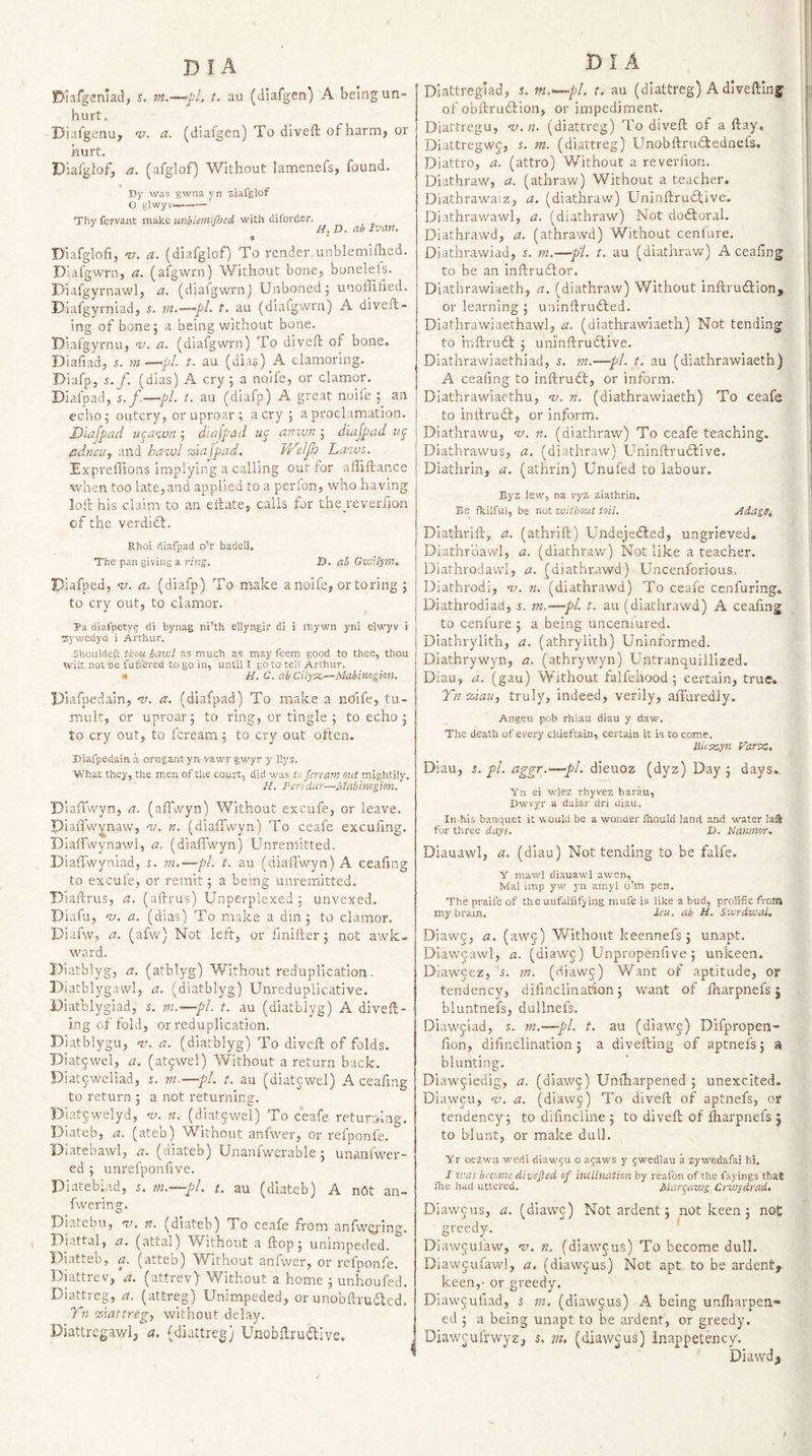 Diafgemad, j. m.—pi. t. au (diafgen) A being un¬ hurt. Diaigenuy v. a. (diafgen) To divefl of harm, or hurt. Diafgdof, a. (afglof) Without laraenefs, found. Dy was gwna yn ziafglof O glwyv—-' Thy fervant make unblemijhed with diforder. ^ ^ H.D. ab Ivan. « Diafglofi, 'll. a. (diafglof) To render unblemiflied. DIafgwrn, a. (afgwrn) Without honey bonelels. Diafgyrnawly a. (diafgwrnj Unboned 5 unoffified. DIafgyrniady s. m.—pi. t. au (diafgwrn) A diveft- ing of bone; a being without bone. Diafgyrnuy w. a. (diafgwrn) To divefh of bone. Diafiad, 5. m —pi t. au (dias) A clamoring. Diafp, s.f. (dias) A cry; a noife, or clamor. Diafpad, s.f—pi. t. au (diafp) A great noife ; an echo; outcry, or uproar; aery; a proclamation. Diafpad ii^awn; diafpad ay anivn ; diajpad ay adneu, and ha-zvl %iafpad. JVelpb Laws. Exprefiions implying a calling out for affiftance when too late,and applied to a perfon, who having loft his claim to an eftate, calls for thejeverfjon cf the verdidl. Rhoi diafpad o’r badell. The pan giving a riwj, D. ab GwHyra. Piafped, 'u. a. (diafp) To make a noife, or to ring ; to cry out, to clamor. Ra c{iafpety5 di bynag ni’th ellyngir di i mywn yni elwyv i :zywedyd i Arthur. Shouldeft thou bawl as much as may feem good to thee, thou wilt not be fuft'ered to go in, until I goto tell Arthur. ■ H. C. ab Cityx,—Mabinogion. Piafpedain, 'v. a. (diafpad) To make a noife, tu¬ mult, or uproar; to ring, or tingle ; to echo ; to cry out, to feream; to cry out often. Piafpedain a orugant yn vawr gwyr y liys. What they, the men of the court, did was to feream out mightily, H. Pen dur—Mabinogim. Diaffwyn, a. (affvvyn) Without excufe, or leave. pialTw^naw, -v. n. (dialfwyn) To ceafe excufing. Piaffwynawl, a. (diafl’wyn) Unrenlitted. Diaffwyniad, s. m.—pi. t. au (diaflwyn) A ceafing to excufe, or remit; a being unremitted. Plaftrus, a. (aftrus) Unperplexed; unvexed. Diafu, 'V. a. (dias) To make a din; to clamor. Diafw, a. (afw) Not left, or finifter; not awk¬ ward. Piatblyg, a. (atblyg) Without reduplication. Diatblygawl, a. (diatblyg) Unreduplicative. Piatblygiad, i. m.—pi. t. au (diatblyg) A diveft- ing of fold, or reduplication. Diatblygu, v. a. (diatblyg) To diveft of folds. Piat^wel, a. (atywel) Without a return back. Diat^weliad, s. m,—pl. t. au (diatcwel) A ceaftng to return ; a not returning. Diatjwelyd, w. n. (diatjwel) To ceafe returning. Diateb, a. (ateb) Without anfwer, or refponfe. Oiatebawl, a. (diateb) Unanfwerable; unanlw''er- ed ; unrefponfve. Piatebiad, 5. m.—pl. t, au (diateb) A nCt an- fwering. Piatebu, 'V. n. (diateb) To ceafe from anfwcying. Piattal, a. (attal) Without a ftop; unimpeded. Diatteb, a. (atteb) Without anfwer, or refponfe. Diattrev, a. (attrev) Without a home ; unhoufed. Dia^reg, a. (attreg) Unimpeded, or unobftruifled. Tn •zlattreg, without delay. Diattregawl, a. (diattreg) Unobftrudive. DI A Diattregiad, 5. m.—pl. t. au (dlattreg) A diveftinf m of obftrudlion, or impediment. Diattregu, -v.n. (diatcreg) To diveft of a ftay, Diattregwf, 5. m. (diattreg) Unobftrudtednefs, Diattro, a. (attro) Without a reveriion. Diathraw, a. (athraw) Without a teacher. Diathrawaiz, a. (diathi'aw) Uninftrudfivc. Diathrawawl, a. (diathraw) Not doftoral. Diathrawd, a. (athrawd) Without ccnlure. Diathrawiad, 5. m.—pi. t. au (diathraw) A ceafing ^ to be an inftrudlor. Diathrawiaeth, a. (diathraw) Without inftrudlion, or learning ; uninftrudled. I Diathrawiaerhawl, a. (diathrawiaeth) Not tending ^ to mftrudl ; uninftrudtive. DIathrawiaethiad, s. m.—pi. t. au (diathrawiaeth) A ceafing to inftrudt, or inform. ; Diathrawiaethu, w. n. (diathrawiaeth) To ceafe to inftrudl, or inform. 1 Diathrawu, w. n. (diathraw) To ceafe teaching. . Diathrawus, a. (diathraw) Uninftrudlive. Diathrin, a. (athrin) Unufed to labour. Eyz lew, na v'yx ziathrin. Be fkilful, be not without toil. Adag^i Diathrift, a. (athrift) Undejedled, ungrieved. Diathrbawl, a. (diathraw) Not like a teacher. Diathrodawl, a. (diathrawd) Uncenforious, Diathrodi, w. n. (diathrawd) To ceafe cenfuring. Diathrodiacl, s. m.—pl t. au (diathrawd) A ceafing to cenlure ; a being uncenfured. Diathrylith, a. (athrylith) Uninformed. Diathrywyn, a. (athrywyn) Untranquillized. Diau, a. (gau) Without falfeiiood; certain, true. 7~}i %iau, truly, indeed, verily, affuredly. Angeu pob rhiau diau y daw. The death of every chieftain, certain it is to come. Buxyn ydrx;. Diau, s. pi. aggr.'—pi. dieuoz (dyz) Day ; days. Yn ei wlez rhyvez barau, Dwvyr a daiar dri diau. In his banquet it would be a wonder Ihould land and water laS for tliree days. D. Nanmor. Diauawl, a. (diau) Not tending to be falfe. Y mawl diauawl awen, Mai imp yw yn amyl o’m pen. The praife of the uufallifying niufe is like a bud, prolific from my brain. Icu. ab H. Swrdwal. Diawj, a. (aw^) Without keennefs; unapt. Diawcawl, a. (diawc) Unpropenfive ; unkeen. Diaweez, s. m. (diaw^) Want of aptitude, or tendency, diiinclination; want of fharpnefs 5 bluntnefs, dullnefs. Diawqiad, s. ni.—-pi. t. au (diawc) Difpropen- fion, diiinclination; a divefting of aptnefs; a blunting. Diaw§iedig, a. (diaw^) Uniharpened ; unexcited. Diawcu, v. a. (diawj) To diveft of aptnefs, or tendency; to dilincline ; to diveft of lliarpnefs j to blunt, or make dull. Yr oezwu wedi diaw'gu o agaws y jwedlau a zywedafai hi. I was beiomc divejied of inclination by reafon of the fayings tha® the had uttered. Murqawg Cs-wydrad. Diawcus, a. (diawj) Not ardent; not keen; not greedy. Diawjufaw, •v. n. (diawcus) To become dull. Diawjufawl, (diawcus) Not apt to be ardent, keen,- or greedy. Diawcufiad, s rn. (diawcus) A being unfiiarpen- ed ; a being unapt to be ardent, or greedy. DiawculVwyz, 5. vu (diawcus) inappetency. Diawd,