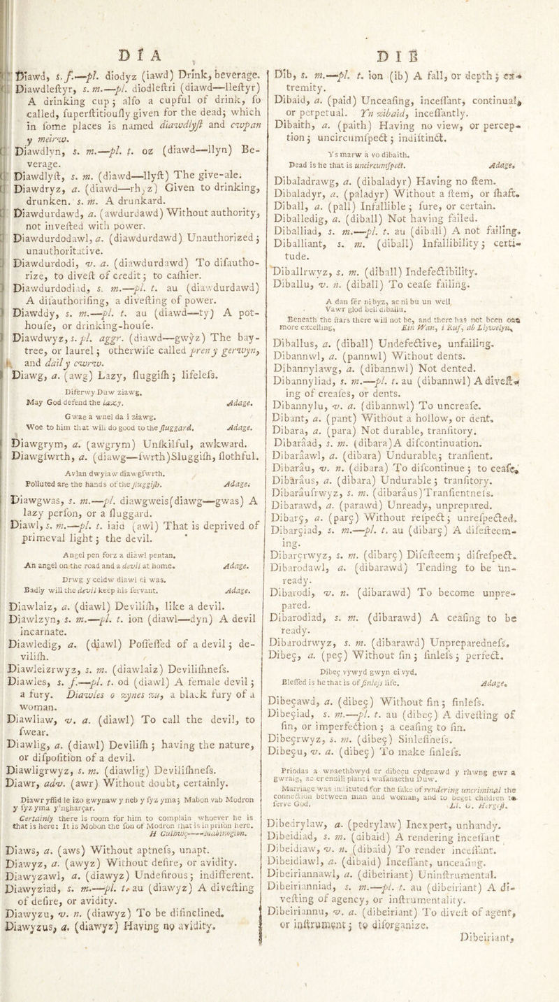 V T)iawd, i./.—/&gt;/. diodyz (iawd) Drink, beverage. &lt; Diawdleftyr, s.m.—pL diodleftri (diawd—ileftyr) A drinking cup j alfo a cupful ol drink, fo called, fuperftitioufly given for the dead} which in fome places is named diawdlyji and cwpan y melrw. C Diawdlvn, 5. m.—pL t. oz (diawd—llyn) Be¬ verage. fi Diawdlyld, j. w. (diawd—-llyft) The give-ale. r Diawdryz, a. (diawd—rh^jz) Given to drinking, drunken, s. m. A drunkard, n Diawdurdawd, (awdurdawd) Without authority, not invelled with power. li* Diawdurdodawl, (diawdurdawd) Unauthorized j unauthoritative. d Diawdurdodi, 'u. a. (diawdurdawd) To difautho- rize, to divell of credit; to caihier. 3 Diawdurdodiad, 5. m.—pL t. au (diawdurdawd) A difauthorifmg, a divefting of power. J Diawddy, s. m.—pi. t. au (diawd—ty) A pot- houfe, or drinking-houfe. I Diawdwyz, 5.//. aggr. (diawd—gwyz) The bay- tree, or laurel j otherwile called prcny gerwyn^ f and da'lly c^aornv. I Diawg, &lt;2. (awg) Lazy, fluggilhj lifelefs. DLferwy Daw ziawg. May God defend the la-x.y. Adage, G wae a wnel da i ziawg. W''oe to him that wih do good to the Jluggard. Adage, \ ( Diawgrym, a, [aw^grym) Unlkilful, awkward. I Diawglwrth, a. (diawg—fwrth)Siugghh, flothful. I Avian dwylaw diawgfwrth. 1 Polluted are the hands of the Adages 1 Diawgwas, s. m.—pi. diawgweis(diawg—gwas) A lazy perfon, or a fluggard. ’ Diawl, 5. m.-^pl. t. iaia (awl) That is deprived of primeval light 5 the devil. Angel pen forz a diawl pentan. An angel on the road and a devil at home.. Adage. Drwg y ceidw diawl fti was. Badly will the devil keep his fervant. Adage. Diawlaiz, a. (diawl) Devilifh, like a devil. Diawlzyn, s. m.—pi. t. ion (diawl—dyn) A devil incarnate. Diawledig, a. (diawl) Pofleffed of a devil j de- vililh. Diawleizrwyz, 5. m. (diawlaiz) Devlliihnefs. Diawles, s. f.-—pi. t. od (diawl) A female devil j a tury. Dia^uies 0 %.ynei a bla^k fury of a woman. Diawliaw, n). a. (diawl) To call the devil, to fwear. Diawlig, a. (diawl) Devilifh j having the nature, or difpolition of a devil. Diawligrwyz, s. m. (diawlig) Deviiilhnefs. Diawr, adv. (awr) Without doubt, certainly. Diawr yffid le izo gwynaw y neb y fyz yma; Mabon vab Modron y fyz yma y’ughargar. Certainly there is room for him to complain whoever he is that is here: It is Mobon the fou of Modron rhat is in prifon here. H Gulinui^-jyuiiiimgion. Diaws, a. (aws) Without aptnefs, unapt. Diawyz, a. (awyz) V\^ithout defire, or avidity. Diawyzawl, a. (diawyz) Undehrous; indifferent. Diawyziad, s. m.—pi. f.'au (diawyz) A divefting of defire, or avidity. Diawyzu, -v. n. (diawyz) To be difinclined, Diaw^zus, a. (diawyz) Having ng avidity. Dib, g. m.-^pL t, ion (ib) A fall, or depth 5 est-* tremity. Dibaid, a. (paid) Unceafing, inceffant, continual^ or perpetual. Tn %iba'idj inceffantly. Dibaith, a. (paith) Having no view, or percep¬ tion j uncircumfped: j indiftindt. y s marw a vo dibaith. Dead is he that is unciraunjped. Adaget Dibaladrawg, a. (dibaladyr) Having no ftem, Dibaladyr, a. (paladyr) Without a Item, or fhaft. Diball, a. (pall) Infallible^ fure, or certain. Diballedig, a. (diball) Not having failed. Diballiad, %. ni.—pl. t. au (diball) A not failing. Diballiant, pt. (diball) Infallibility j certi¬ tude. Diballrwyz, s, m. (diball) Indefedlibility. Diballu, n. (diball) To ceafe failing. A dan fer ni byz, ac ni bu un well . Vawr glod bell dibaiUl. Beneath the ftars there will not be, and there has not been oaa more excelling, Ein fVan., i Aw/, ab Llywelyn,, Dlballus, a. (diball) Undefedlive, unfailing. Dibannwl, a. (pannwl) Without dents. Dibannylawg, a. (dibannwl) Not dented. Dibannyliad, r. ra.—pi. t. au (dibannwl) Adive||«* ing of creafes, or dents. Dibannylu, oj. a. (dibannwl) To uncreafe. Dibant, a. (pant) Without a hollow, or dent. Dibara, a. (para) Not durable, tranfitory. Dibaraad, i. m. (dibara)A difcontinuation. Dibaraawl, a. (dibara) Undurablqj tranfient. Dibarau, nj. n. (dibara) To difcontinue ; to ceaft^' Dib'araus, a. (dibara) Undurable ; tranfitory. Dibaraufrwyz, 5. m. (dibaraus)Tranfientneis. Dibarawd, a. (parawd) Unready, unprepared. Dibary, a. (par^) Without reipedt j unrefpedled, Dibarjiad, s. m.—pi. t. au (dibarj) A difefleem- ing. Dibarcrwyz, s. m. (dibarj) Difefteem 5 difrefped!:.. Dibarodawl, a. (dibarawd) Tending to be un¬ ready. Dibarodi, 'v. n. (dibarawd) To become unpre¬ pared. Dibarodiad, n (dibarawd) A ceafing to be ready. Dibarodrwyz, s. m. (dibarawd) Unpreparednefs. Dibec, a. (pej) Without fin j finlefs j perfedl, Dibej vywyd gwyn eivyd, BlefTed is he that is offtnlejs life. Adage, Dibejawd, a. (dibe§) Without fin; finlefs. Dibejiad, m.—pi. t. au (dibej) A diverting of fin, or imperfedtion 5 a ceafing to fin. Dibecrwyz, m. (dibec) Sinlerthefs. Dibeju, oj. a. (dibec) To make finlefs. Priodas a wnaethbwyd er dibecu cydgcawd y rhwng gwr si gwraig, ac ereniiill plant i wafaiiaethu Duw. Marriage was iniiitutedfor the fake of rendering iincriminal the connection between man and woman, and to beget children t«- lerve God. x/. G. Atrgiji. Dibedrylaw, a. (pedrylaw) Inexpert, unhandy. Dibeidiad, 5. m. (aibaid) A rendering incelianC ^ Dibeidiaw, 'u. n. (dibaid) To render inceifant. Dibeidiawl, a. (dibaid) Inceffant, unceafing. Dibeiriannawl, a. (dibeiriant) Uninftrumental. Dibeirianniad, m.—pi. t. au (dibeiriant) A di¬ verting of agency, or inftrumentality. Dibeiriannu, ‘■a. a. (dibeiriant) l,'o divert of agent, or iofiirwjjftyut j to diforganize. Dibeiriant,