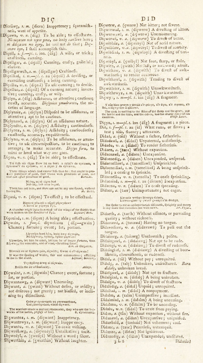 Dig Dicriiwj, i. m. (dicra) Inappetency; fqueamlih- nefs, want of appetite. i.Dijawn, &lt;v. n. (dig) To be able; to eftedfuate. N'l %icazun neb ‘vyzuymay no body canW^/o. here ; ni ddit^aLun mo byny^ he zvill not do that; Die- onav hyny I fhall aecoaaplilh this. Dijell, t. ion. (dig) A wile, or trick; craftinels, cu.nning. . Dicellgar, a. (di^;^!) Cunning, crafty, gullcrul; elulive. Di^ellgarwch, i. ?«. (dijellgar) Craftinefs. D;ij'elliad, s. m.—y!. -t. au (dijell) A devifing, or j exerciling crattiaefs ; a being cunning. I Dijcllu, -v./i. (dijeJ) To ufe cunning; to devife. ij Dijellus, (dijell) Of a cunning nature ; inven¬ tive ; cunning, crafty, or wily. i| Dijlyn, a. (dig) Alliduous, or attentive ; cautious; exact, accurate. Diclynion ymadravj%, the ni¬ ceties of language. 1: Dijiynaiz, &lt;2. (di^lyn) Difpofed to be afliduous, or attentive ; apt to be cautious. ii Dijlynawl, n. (dijlyn) Of an afilduous nature, li Dijlyndcr, .t. 771. (di^lyn) AiUduity; cautioufnefs. i Diclynez, s. m. (diclyn) Alliduity ; cautiouiacls j exattnefj, accuracy, exquifitenefs. \: Dijiynu, -v.a. (dijlyn) To be alliduous, or atten¬ tive; to ufe circumfpedtion, to be cautious; to arrange; to make accurate. Diclyn for%y to mind or heed what way one goes. ' Di^on, no. n. (dig) To be able; to effedtuate. I Tri teth iiis dijon Duw lai na bod: a zylai’r da cyviawn, a !i zynmnai’r da cyvlawn, ac a zi^OJi y da cyviau’u. Three things which God cannot lefs than be : that ought to pro¬ duce pienitutie of good, that wouid wiili plenitude of good, aiid that can effect pleuicuue of good. Barajas, • Ni bu, ac ni zi^-on bod Neb iaj, heb arno bc^od. There has not been, and tBere can not be any one found, without having fin. H. Davi. Dijoni, T'. n. (dijon) ToeffetSl; to be efr'etTual. j Digoi.ed yltavell o efgyll yfgwydawr j A dored ar yi'gwyz I'yll. 1 A chamber mieht have been mad ■ of the wings of the fliields that were broken on the ihouldcr ot P) ii. hl)Voari Htn, j Dijoniad, 5. w. (di§on) A being able; effeftuation. ! Dijwain, s. dijvvei.iiau ( dig—gwain ) j: Chance ; fortune ; event; lot, portion. l.lywelyn boed hyn, boed hwy difwain, i! ' No Llywari,, hybarg, hybar gigwain! Ij Llywelyn, let him be older, let him be of longer foriurtCy than il Lly wari,-, the venerable, and of ready-chruliing fpear. \ iiin. ah Giugutun, Diwraiz vu ar Gymru gain, diywlth; G wae vi o’r dijwain ! It was the fpoiling of Wales, fair and commodious; afflicting to me is the event. Ltyvjari^ Beniwri^. Trythyllwg drwg ei zijwain. I' EviJis the/of offeufuality. jidage. i !| Di9walnt, ;.OT. (dijwain) Chance ; event, fortune ; i| lot, or portion. i' Dijwannawg, a. (di^want) Uncraving, li Dijwant, a. (^want) Without delire, or avidity ; i not defirous ; not greedy ; not biafled, or incli¬ ning to; difinclined. Cedwyr cyvarvaeth yz ymwnaethant, Cad ymerbyniaid, enaid di^want. The warriors made a mutual rencounter, they who are the bul¬ warks of the battle, fro/ufe of foul. 0. Cyveiliaivg, Dijwantez, s. tn. (dijwant) Inappetency. Di^wantrvryz, i. tn. (diewant) Inappe ency. Dijwantu, •zz. n. (dievvant) To ceale wifhing. Di^wedlawg, a. (diowedyl) Untalkative ; tacit. Di^wedyl, a. (^wedyl) Without a word ; lilcnt. BID DIewerw, fJ. (jwcrvv) Not bitter; not fevere. Dlcwerwad, s. m. (dijwerw) A dlvefting of bitten Dijwervvawl, a. (dijvverw) Unemoittering. Di^werwi, nc. a. ^di^werw) To diveft-ot bitter. Dicvyiblaiz, a. (dijwibyl) Not of acrid nature. Di jwibiaw, nj.a. (dijvvibyl) To divelt ot acerbity. Dicwibliad, s. m. (oijvviDyi) A divefting ol tart- neis. Dica'ibyl, a. (^wibyl) Not four, lharp, or ftale, Diewitn, a. (cwith) NoiTeft, or aw.cward; adroit, Dicwithaw, %). a. (dievvith) To diveft of awk- wardnefs ; to render aexrerous. Dicwithawl, a. (di^with) Tending to diveft: of awkwardnels. Diewithder, s. in. (dijwith) Unawkwardnefs. Dicwithrwyz, s.m. (dlcwith) Unav kwardnefs. Dicwya, s. m—yl. t. ion (dig) A fragment. Y cog biau grwyn y devaid a’r geivyr, a’r wyn, a’r mynau, aV Hoi, a ui^wyiiion ei gallawr. The cook is entitled to the Ikins of the Iheep and the goats, and the lambs and the kids, and the calves, and the chance piec.s ot hia cauldron. bj}} Lawi. Di^yn, 1. m—‘pi. t. ion (dig) A fragment; a piece. Did, s.f—^pl. t. au (id) What runs, or flows; a teat ; alfo, fluency ; utterance. Didad, a. (tad) Without a father, fatherlels. Didadawl, a. (didad) Unpaternal, unfatherly- Didadu, -v. a. (didad) To render fatherlels. Didaen, a. (tacn) Without expaniioa. Didacnawl, a. (didaen) Uncxpaalive. Didaenedig, a. (didaen) Unexpanded, unfpread. Didaeuellawl, a. (taenellawl) Unfprinkled. Didacnciliad, s.ni. (taenelliad) A being unfprink¬ led ; a ceaflng to fprinkle. Didaenellu, no. n. (taenellu) To ceafe fprinkling, Didaeiflad, s. m—pL t. au (didaen) Inexpanlioa. Didaenu, nj. n. (didaen) To ceafe fpreading. Didacr, a. (taer) Unimportunate; not eager. Lleveris wrthyv lleveryz dklaer, Liawea-glaer vy fwacr gwedyl a’m deubyz. She fpoke to me an unimportunate difcouiTe, fprightly and merry is iiiy mace tliat rurniihes me witn new's. lor. yyt^ah., Didaeth, a. (tacth) Without eflence, or pervading quality ; without richnels. Didavawd, a. (tavawd) Having no tongue. Didavodiavv, &lt;b. a. (didavawd) To puli out the tongue. Didaiawg, a. (taiawg) Unclownifli; polite. Didaiogawl, a. (didaiawg) Not apt to be rude. Didaiogi, -i/. a. (didaiawg) To diveft of rudenefs. Didaiogiid, i. m. (didaiawg) A divefting of boor* ilhneis, clownilhnefs, or rudenefs. Didal, a. (tal) Without pay; unrequited. Didal^, a. (tal^) Unbroken, unfradlured. Bara dldal^y unbroken bread, Didaljavvl, a. (didal^) Not apt to fradlure. Didal^iad, s. tn. (didaij) A being unbroken. Didalju, no. a. (didalj) To diveft of fradture* Didaledig, a, (didal) Unpaid; unrequited. Didaliad, o. m. (didal) A nonpayment. Didalm, a. (ralm) Cnimpreflive; incefiant. Didalmiad, e. ttt. (didalm) A being unccafing. . ■ Didalmu, n;. n. (didalm) To be uiiceaflng. Didalu, nj.n. (didal) To ccale from paying. Didan, a. (tan) Without expanlion, without fire* Didanawl, a. (didan) Unexpanflve ; unignifled. Didanbaid, a. (tanbaid) Not vehement; cool. Didanc, a. (tanc) Peaceiefs, uutranquil. Didanze, a. (didan) Not igniferous. Didancdig, a. (did.in) Uiiexpandgd, undilated.