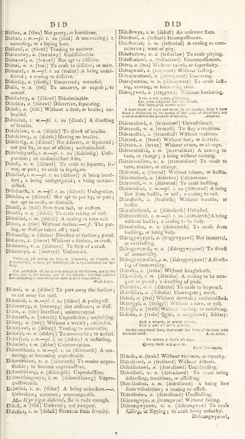 I) I D i' Dldlws, a. (tlws) Not pretty, or handfome. . Didbad, s. —■/)/.?. au (toad) A uncovering 5 a unroofing, or a laying bare, j Didbavvl, (tbawl) Tending to uncover. Didozadwy, a. (tozadwy) Undifl'olvable, Didozaw'l, a. (tozawl) Not apt to difiblve. Didozi, &lt;1/. ». (tozi) To ceafe to difiblve, or melt. Didoziad,r. ?«.—•//. r. au (toziad) A being undil- folved ; a ceaiing to difiblve. I Didbedig, a. (tbedig) Uncovered 5 unroofed. &lt; Didbi, 'Lf. a. (toi) To uncover, or expofe j^/to unroof. I Didoladwy, a. (didawl) Dilcriminable. I Didolaiz, a. (didawl) Difcretive, feparatlng. I. Didolc, fl. (tolc) Without a dent, or bruile; un- bruifed. f Didolciad, s. m,—pL t. au (dicolc) A divefting of bruifes. j Didolciaw, ’v. a. (didolc) To diveft of bruifes. \ Didolciavvg, a. (didolc) Having no bruifes. ! Didoledig, a. (didawl) Notdifcrete, or feparated ; not put by, or out of adlion j undiminifhed. I Didoledigaeth, r. m.—pL t. [au (didoledig) Unfe- i paration 5 an undiminifhed fiate, { Didoli, -y. n. (didawl) To ceafe to feparate, fe¬ ver, or part j to ceafe to fegregate. I Didoliad, 5. OT.—pi. t. au (didawl) A being incef- fant, a being unfegregated j a being undimi- i nifhed. j Didoliaeth, s. m.—pi. t. au (didawl) Unfegratlon. i Didolus, a. (didawl) Not apt to put by, or part 5 I not apt to ceafe, or diminiih. I Didoll, a. (toll) Free from toll, or cuftom. i Didolli, v.n. (didoll) To ceafe taking of toll. 1 Didolliad, i. m. (didoll) A ceaiing ro take toll. I Didon, a. (ton) Without furface.—i.f. The par¬ ing, or Ir.rface taken oft' j turf. I Didonedig, a. (didon) Dlvefted of furface 5 pared. Didonen, a, (tonen) Without a furface, or cruft. Didonenu, ^&lt;. a. (didonen) To ftrlp of a cruft. Didonvryd, a, (tonvryd) Unfroward. Teithi yg yw aredig yn rhyg ac y’ngwelit, ac y’ngallt, ac y’agwaertd ; a liyiiy yii zidoiiviyd; ac id byz teiUiiawi Oiii byz veil/. The perfeftion of an ox i&lt;; to plough in the furrow, and in the grais, and in liie ai'cent, and in tne defcenc; and that without 'unt/'UildiiieniJs and except lie doth lb he is unciuaiined. Lo;jJS. Didoni, 'u. a. (didon) To pare away the furface j to cut away the turf. Didoniad, s. m.—pi. t. au (didon) A paring oft. Didonwryg, a. (tonwryg) Not obftinate, or ftilf. Didor, a. (tor) Incefl'ant; uninterrupted. Didoraeth, a. (toraeth) Unprofitable 5 unyielding. Dldorj, a. (torj) Without a wreath j uncircled. Didorcawl, a. (didorc) Tending to unwreathe. Didor^i, 'V. n. (didorj) Tounwrcathe; to unfurl. Didor^iad, 5. —pi. t. au (didorc) A unfurling. Didordeb, s.m. (didor) Uninterruption. Didoreithiad, s. m.—pi. t. au (didoraeth) A ren¬ dering, or becoming unprofitable. Didoreithiaw, v. a. (didoraeth) To render unpro¬ fitable ; to become unprodubfiye, Pidoreithiawg, a. (didoraeth) Unprodufflye. Dldoreithiogrwyz, s. m. (didorekhiawg) Unpro- dudbivenefs. Didoriad, r. m. (didor) A being unbroken.—a, Unbro ken ; untamed j unmanageable. Mae hi yn %'.gon didoriad, fhe is rude enough. Didoft, a. (toft) Unfevere; not pungent. Didofte^i '(didoft) Frcadom from feverity. DID Didcftrwyz, s.m. (didoft) An unfevere ftate, Didofturi, a. (tofturi) Incompaftionate. Didofturiad, s. m. (tofturiad) A ceafing to com? miferate j want of pity. Didofturiaw, n). a. (tcfturiaw) To ceafe pitying. Didofturiawl, a. (tofturiawl) Uncompalfionate. Didra, a. (tra) Wbthout excefs, or fuperfluity. Didrajwant, a. (tracwantj Without lulling. Didracwantawl, a. (didracwant) Uncraving. Didrajwantu, nj. n. (didracwant) To ceafe luft^ ing, craving, or hanKcriug- alter. Didracywed, u. (tfa^ywed) Vvkthout hankering. Yvais o win a mez y’Movdai; Can yvais cil'gynais can vin vanlud; Nid didragyvea eovnei died. I Ijave drank of wine and ipead in lea hoiifes ; fince I havfl drank I del'cended by the border of the place of attraction j hOt Without ambition the prowels of the hero, Atumm. Didrazodawl, a. (trazodawl) Untraditioned. Didrazodi, n/. a. (trazodi) To ftop a tradition. Didrazodiad, a. (trazodiad) Without tradition. Didraed, a. (troed) Without feet, or leetlefs. Didravn, n. (trvnn) Without a turn, or change, Didravneidiad, s. tn. (travneidiad) A oeaiing to turn, or change ; a being without turning. Didravneidiaw, nj. n. (travneid'iaw) To ceafe to turn, mutate, or change, Didravod, a. (travod) Without labour, or buftlc, Didravodawl, a. (didravod) Unlaborious. Didravodi, 'v. n. (didravod) To ceafe buftling. Didravodiad, s. tn.—pi. t. au (didravod) A being free Ifc-tn buftle, or toil; a ceafing to toil. Didraferth, a. (traferth) Without trouble, or buftle. I Didralerthawl, a. (didraferth) Unbufied. Didrafeithiad, m.—pi. t. au (didraferth) A being without buftle j a ceafing to be bufy. Didraferthu, nt. n. (didraferth) To ceafe from buftling, or being bufy. Dldragywyzawl, a. (tragywyzawl) Not immortal, or everialling. Didragywyzoli, ni. a. (dldragywyzawl) To diveft of immortality. Didragywyzoliad,^.;??, (dldragywyzawl) A diveft* ing of immortality. Didraha, a. (traha) Without haughtinefs. Didrahaad, i. m. (didraha) A ceafing to be arro¬ gant or proud ; a divefting of pride. Didrahau, n. (didraha) To ceafe to be proud. Didrahiius, a. (didraha) Unarrogant3 meek. Didrai, a. (trai) Without decreafe 5 undiminilhed. Didraigyl, a. (traigyl) Without a turn, or roll. Didraill, a. (traill) Without turning, or revolving, Didraln, a. (train) Quiet, or unagitated j folitary. DuvV a wnaeth, ar draeth diilraia, LKih y gwr a’i law’ii gywrain. On the unugitated land, God made ths form cf the man with accurate hand. L.Q.Coibi, Yn zidrain y rhai’n a’i rhyz, Slinetly thefc will give it. I.nid.n tew ieuav, Didrais, a. (trais) Without violence, or rapacity. Didrallawd, a. (trallawd) Without diftrefs. Didrallodawl, a. (didrallawd) Undiftreffing. Didrallodi, nt. n. (didrallawd) To ceafe being diftrefting, troublous, or aftiidling. Didrallodiad, m. (didrallawd) A being free from tribulation 3 a ceafing to afHift. Didrallodus, a. (didrallawd) Unaffiidling. Didramgwyz, m (tramgwyz) Without falling. Didramgvvyzaw, v. 71. (didramgwyz) To ceafe falling, or hipping 3 to ceafe being unlucky. Didramgwyzawl, »