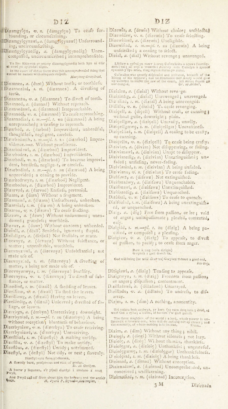 Ibizamgytgu, V. n. (damgylju) To ceafe fur- ! i'dunding, or circumfcribing. P zamgylgiynawl,&lt;3. (damg^^ljynawl) Unfurround- i ingj uncircumfcribing. iDizardgylyynedig, a. (damgyl9ynedig) Unen- compafieJ, uncircuml'cribed 5 iacoinprehenfible. Dizewis, a. (dewis) Without choice; unfeldd!! Dizewilaw, ‘u. n. (dizewis) To ceale feiecling. Dizewiiaw], a. (dizewis) (ineligible. Dizevvifiad, s. m.—~pl. t. au (dizewis) A being unleledled ; a ceaiing to I'eleCb. Dizial, a. (dial) Without revenge j unavenged. ^ Yn llys Rhin'vez yr ozz—y dizarngylgynedig beth hyn ni eilii' j; ei enwi yn zyi/edas zigon.  1 In the cuurt of v'irtue there v^as this unmnprekinded, thing that ' cannot be uamed with adequate reip^dt;. ; Marr^atug Crwydrad, CDizannez, a. (dant) Without teeth, or toothlefs. ED:zanneziad, s. m. (dizannez) . A divefting of ; ^ teeth. hDizannezu, w. a. (dizannez) To diveft of teeth.  Dizannod, a. (dannod) Without reproach, tD.zannoJawl, a. (dizannod) Irreproachable. S'lTzannodi, v. ?t. (dizannod) To ceale reproaching, L'izannodjad, 5. m.—pl. t. tiu (dizannod) A. being i _ unreproached; a ceaiing- to reproach. 1.Dizarbod, a. (darbod) Improvident, unheedful, I thoughtlefs, negl gent, carelefs. ! Dizirb-rdaeth, m.—pl. t. ai (dizarbod) Impro~ ■ vidence.—-ti. Without providence. , Dizarbodrwl, a. (dizarbod) Improvident. . Dizu'bodez, 5. m. (dizarbod) Improviderice. . Dizarbodi, vn n. (dizarbod) To become improvi- ; dent, heedlefs, negligei^t, or carelefs. Dizarbodiad, s. m.—-pL au (dizaruod) A being unprovided; a ceaiing to provide. . Dizarbodrwvz, 5. rn. (dizarbod) Negligent. Di zarbodus, a. (dizarbod) Improvident. . pizarvod, a. (darvod) Endlefs, perennial. Dizarn, a- (darn) Without a fragment. . Dizarnawl, a. (d'zarn) Unfradtured, unbroken. Dizarniad, s.m. (dizirn) A being unbroken. Bizarnu, w, n. (dizarn) To ceafe fradling. Dizawn, a. (dawn) Without endowment; unen¬ dowed ; gracejels; worthlefs. .. Dizawr, (dawr) Without concern ; unheeded. . Dizeall, a. (deall) Senfelefs, ignorant; ftupid. r* Dizeailgar, a. (dizeail) Not fenfible, or acute. Dizevnyz, a. (devayz) Without fubllancc, or matter; unproiitabie, worthlefs. j Djzevnyziwl, a. (dizevnyz) Unlubhantial; not I made ufe of. Dizevnyziad, s. m. (dizevnyz) A diveftir\g of j m-atter, a being not made ufe of. j Dizevnyzrwyz, 5. m. (dizevnyz) inutility. |. Dizevnyzu, ^v. 2. (dizevnyz) 'i'o diveft of fub- j fiance, or matter.' j Dizeiliad, s. m. (dizail) A Hiedding of leaves. ! Dizeiliaw, w. n. (dizail) To ihed the leaves. I Dizeiliawg, a. (dizail) Having no le-ives. j, Pizeiliedig, a. (dizail) Unka-i'ed ; divefted of £o~ , j . liage, or leav'.-s. . Dizerbyn, a. (derbyn) Unree'eiving ; downright. . Dizerbymad, s. m.—pi. t, au (dizerbyn) A being ahithout reception'; bluntnefs of behaviour. . Dizerbyniaw, m.n. (dizerbyn) To ceale receiving, f. Dizerbyniaw], a. (dizerbyn) Unreceiving. I BizePcliad, i. m. (dlzeftyl) A making untidy. Dizeftlu, nj. a. (dizeftyl) To make untidy. Dizeftlus, a, (dizeftyl) Untidy; untrimmed, i-: Dizeftyl, a. (deftyl) Not tidy, or neat ; llovcnly. nize.'^ylvar'i fanugyl dizawn, A flovenly bard, prol'perous and vo,d of genius. L). ah Giuilym\ A bwrw y llopanau, a’r yfpail dizeftyl i anidano a orug Pwyll. And Pwyil caiftoff from about him the brogues and the untidy Wis* . /i, P, DiV(d-~~Adaiinogiin, • \ Llidiaw a eyfroi yn vawr a orug Cafwallawn o agaws I'azedig» aeth i nai 5 ac ergi a wnaetli i A.varwy i-ozi CiUitiyn i zyozev cy vraith y llys arno, rliag myned Hirias yn zi'zial. Cafwailon was greatly difpleafed and irritated, becaufe of tha killing of his nephew^ ami he demanded that Avary would give up Cuheiyn to fuiier tire law of the court, left: Hinas fcould iinftvengtd. (ir. abAiibu}. Dizialez, ct. (dizial) Without reve ’gei Dizialedig, a. (dizial) Unrevenged ; unavenged^ Diz aliad, i. m. (dizial) A being unreveage'd. Dizialu, w. n. (dizial) To ceafe revenging. Dizijell, &lt;2, (dijell) Without craft, or cunning | without guile, downright; plain. , Dizicellgar, a. (dizicell) Uncrafey, unwily. Dizicellgarwj, i. m. (dizicellgar) Uncraftinefs. Dizi&lt;yeliiad, s.m. (dizijeil) A eeafing to be craftyj or cunning. Dizicellu, nj. n. (dizipell) To ceafe being crafty. Dizivian, a. (divian) Not difappearing, or fading. Uizivlanawl, &lt;2, (dizivian) Unapt to djfappear. Dizivlanedig, zt. (dizivian) Unextingulllied ; un-s faded; unfading, never-fading. Dizivlaniad, m. (dizivian) A being unfaded, Dizlvlanu, nT. n. (dizivian) To ceafe fading, Dizifavv’d, i2. (difawz) .Not extinguilhed. Dizifozadwy, a. (dizifawz) Unquenchable, Dizifozawl, a. (dizifawz) UnextinquiUied. Dizitozedig, a. (dizifawz) Unquenched. Dizifozi, ‘I.’, n. (dizifawz) To eea-fe to quench, Dizifozi id, s, m. (dizifawz) A being unextinguilhi ed, or unquenched. Diz.g. a. (dig) Free from paftion, or ire ; void of anger; lunimpaliionate ; pleafed, contented, ealy. Dizigidd, y. m.—pl. t. Su (di^ig) A being pa¬ cified, or compofeB ; a plealing. Dizigiaw, 't'. a. (dizig) To appeafe, to diveft of pailion, to pacify; to ceafe from anger. Diitv a zug (vo’n dizigia) Gvvyne'z i gad diwcz tia. God will bring (he will ebser us) G wyneZ to have a good end. lolo Go^it Dizigiavvl, a. (dizig) Tending to appeafe. Dizigrvvyz, .t, m. (dizig) Freedom from paffion^ Granger; ^dilpaifion ; contentment. D:zilladawl, a. (diiladawl) Uivarrayed. Dizilladuj a. (dilladu) To undrefsj to dif* array. Dizim, 5. m. (dim) A nothing, a none.ntit-y. Tri gadari) byd: arglwyz, yr hwm fyz vaen dro^ laen ; driid, ni ■wnel ona a vyno; a uizim, id bo dim i’w' gad ganz'Oi The three mightie.s of the world : a lord, whofe power is un¬ limited t a forward one, who will d’o nor.dug bOt by choice • and the nonentity., of m horn nothing is to be had. Trwx,. ^ Dizim, G. (dim) Without anything; nihil. Diziogi, a. (diogi) Without idlenels ; not lazy. Dizlolr, 12. (diolc) Wi.hout th.mks, thanklefs. Dizlolcg-ar, (diziolp) Unthankful ; ungrateful, Diziolcgarwc, s. f d'iziolcgar) Unthankfulnefs, D'ziokiad, r. m. (diziolp) being thanklefs. Dizirnad, a. (dirnad) V/ithout conception. Dizirnadawl, a. (dizirnad) Uncomprehe ided, un« conceived; undifeerning, Dbkn^diad; m. (dizirnad) Inconception. 3 ^ Diz'irnada