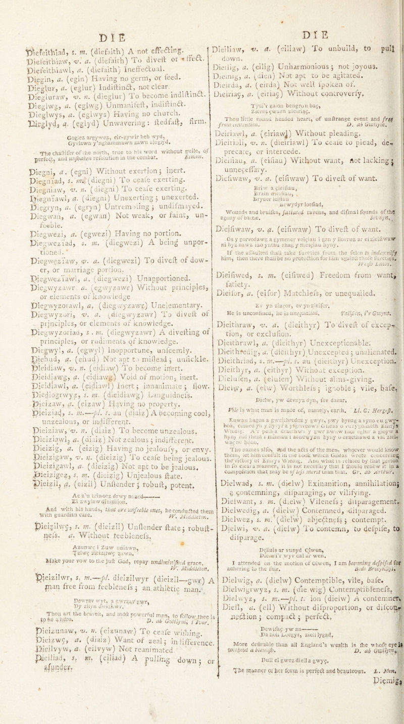 s. W. (diefaith) A not cffcfting. ■psefeitbiaw, nj'. a. (diefairli) To diveit or ttFo&lt;?c. Dieteithiawl, a. (diofaith) Ineffectual.^ Diegin, a. (egin) Having no germ, or leed. nieglur, &lt;x. (^cglur) indiftindt, not clear. Diegluraw, n. (dieglur) To become indiftina. Dieglwg, a. (eglwg) Unmanitelt, indiltinct. Dieglwys, a. (eglwys) Haying no church. Thcgiydj a. (^glyd) Unwavering: itedfaft, firm. Goglez argywez, eir-gywir heb wyd, Gyviawn y’nghammawn zawu ziegiyd. The chaftifer of.he north, true to his word without guile, of perfedt, and unjhaken refoiution in the combat. fitmm. Piegni, a. (egni) Without exertion; inert. Piegniad, s.'m. (diegni) To ceaie exerting. Diegniaw, n. (diegni) To ceafe exerting. rViegniavvIj cl- (diegm) Unexerting ; unexerted. Diegryn, a. (egryn) Untrem’.)iing ; undilmayed. piegwan, a. (egwan) Not weak, or faint, un- iceble, / piegwezi, a. (egwezi) Having no portion. Dle^wez’iad, ia m. (diegwezi) A being unpor- tioneii. ' piegwesYaw, h). a, (diegwezi) To diveft of dow¬ er, or marriage portion. Pjegweziawl, a, (diegwezi) Unapportioned. Diegwyzavvr a. (egwyzawr) Without principles, or elements of knowledge Piegwyzorawl, a, (diegwyzawi;) Unelementary. Piegwyzori, v. a. (^ciiegwyzawr) To diveft of principles, or elements of knowledge. Piegwyzoriad, 5 . m. (dlegwyzawr) A divefting of principles, or rudiments qi knowledge. Diegwy!, a. (egwyl) inopportune, unleemly. piehudj a. (ehud ) Noe apt t.&gt; miflead ; unhckle. Pleidiaw, n. (eidiaw) To become inert. Dieidiawg, a. (eidiawg) Void of motiorij inert, pieidiaw’l, a. (eidiawl) inert; innanimaie ; flow. Diediogrwyz, 5. m- (dieidiawg) Langmdnci's. pjeizaw, fl. (eizaw) Having no property, 'Dieiziad, s. t, au (diaiz) A becoming cool, imzealous, or indifferent, pieiziaw, nj. n. (diaiz) To become unzealous. Pieiziaywlj a. (diaiz) Not zealous; indiff'erenc, Pieizig, a. (eizig) Having no jealoul'y, or envyn piei?igaw, •v. n. (dieizig) 'i’o ceafe being jealous, pieizigawl, a. (dieizig) Not apt to be jealous, .pielgigez, s. m. (dieizig) Unjealous ftate. 'Dieizil^ a. (eizil) Unliender ; robuft, potent, Ac a’u t.'inoez drwy nezed-;—— Xi zwylawdieiziiiosi. And with his hands, that are imfeeble 07ies^ he conduced them tvith guardian care. Mwldieto7i. ' pieijnlwc, 5. m. (dieizil) Unfiender ftate; robuft- iiefs. a. Without feeblenefs. Azunv/9 i Zaw uriiawn, ■pelw5 zieiziiw&lt;; ^awn. Make your vow to the juft God, repay UTidimhrjhed py. Middlston, Pjeizllwr, s.^m.—pi. dielzilwyr (dieizil—gwr) A inan free from feeblenefs; an athletic man. Dswrav wyt, r;wr2;av gwr, Dy ziiyn ijieiziiwi'. Thou art the bravcit, and moft powerful mpn, to foUow thee n ■ ipt'^dhUro. • • Ji. ub amh»7,ilvor.^ pieizunaw, a/, n. (eizunavv) To ceafe wiihin'n bieizwc, a. (diaiz) Want of zeal; in ilft'emnce. Pieilvyw,^. (eiivyw) Not reanimated. pieiJiad, s. m, (eiJiad) A pulling down; or A DIE Dieiliaw, ‘t&gt;. a. (elliaw) To unbuild, to pulj i down. Dieilig, a. (ellig) Unharmonious ; not joyous. Dieting, a. (dien) Not apt to oe agitated. Dieirda, a. (eirda)^^ Nut well ipox-sn of. Dieinaj, a. (eiriaj) V/lthout eoaLroverfy. Tyai’v gaio;! bengruii bag, Zicres gwaen 'zieiriag. Thou little round headed heart, of uiiftrange event and jrt^ from mtunliori,. i&gt;. ah Givii.ytn, j Deiriawl, a. (eiriawj) Without pleading. I Dieirioli, ‘v. 71. (dieiris'.wi) To ceaie to plead, de- 1 precace, or intercede. Dietiiau, a. (cifiau) Without want, Aot lacking j j unnecefiaiy. | Dicfiwaw, nj. a. (eifiwaw) To diveft of want. | Eriw a gieifiau, ilrain chejliau, lii'yaer ieiiiaii iitwydyr loefiad. Wounds and bruifes, Jiiiiwna ravens, and difmal founds ofths | asony ofbauie. Smijn. ^ Dieifiwavv, -v. a, (eifiwaw) To diveft of want. Os y gorvodawg a gymmer veigiau i gan y llovruz ar eiziemwavr iii hyziiawz izo yntau rhag y meigiau iryiiy. If the aiTaulted ihaii take fureiies tVoin the felr.n to inda&gt;:nify him, then there lhali be no prot-cUun for huxi again;': rhoie furentjs. l-yof} LUeJs. Dieifiwed, 5. ?n. (eifiwed) Freedom from want, fatiety. Dieifor, a. (eifor) Matclilei's, or unequalled. '£•/ yn ziagor, evynzieifcr. He is unconfinea, lie is iinequaUed. Talifci7.i i'r Gvjpit. Dieithraw, u. a. (dieithyr) I’o diveft of excep-? tion- or exclulion. Dieithrawl, a. (dieithyr) Unexceptionable. Dieithi»edig, a. (dieithyr) Unexcepleti; unalienated. Dieithnad, i, i-n.~—pi. t. au (dicitiiyr) Unexception. ■ Dieithyr, a, (eithyr) V/i'chout excep.ion. Dieluien, a. (eluienj V/itheut alms-giving. Dieiv*', bt- (elvv) Worthleis; ignoble; vile, bafe, nielw, y w devnyz dyn, lev daear. Vile is what man is made of, namely, eanh, Ll. G: Hergefi. .ttnw'au hageir a gweitlrrcdoz y gwyr, pwy bynag a vyno eu gwj- boi.i, cemect yn y ilyvyra'ytgfiveiiws'GiiCas o vuzv gojjaeth Jtuuys' Wltdig. A’r pcUia Uvae.liws y gwr hwnw liioi eglur a gioyw a hyny nid UiEia i minnau i acinewyzu hy;.y o uraerhaw-a a va; ziel, r; ag nc. lyouo. The names alfo,^ :A&gt;d the atts of the men, whoever would know thou, let him coufult in ciie cook which (jiiUas wrote coiicenai)^ the victory oi Jinirys Wieuig. Ann wirac is lelaiea by that gcrlon in fo Clear a manner, it is not neceh'aiy that I thoulu renew it in a compoiition that may be ci/'/ty'r ?Wtnr man tnat. Gr. ab i/irltur. Dielwad, s. m. (dielw) Exinanition, anniliiiationj g qontemning, diipaiaging, or vilifying. Dieivvant, 5, m. (dmlw) Viienefs; diiparagement, Dielwedig, a. fdielw) Contemned, dilparaged. Dielwez, r. ?«. (dielw) abjeftnefs ; contempt. Dieiwi, t.’. a. (dielw) To conlcir.ii, to defpife, to diipai Sj^e. n^liais ar vunyd Clwen, nieiwi’r wy V dal ar wen. I attended on the motion of Oiwen, I zm icc'Tning defpifidfot aahering to the fair. ii:do Dielwig, a. (dielw) Contemptible, vile, bafe. Dieiwigrwyz, s. m. (die wig) Contemptiolenefs, Dielwyz, s. VI.—pi. t. ion (dielw) contemner, Dieil, a. (ell) Without difproportion, or difcoi;^ .'i:;«5iion; compaci ; perfect, Dewifag yw na- Da lioh uoegy r, zieiilygad. More delirable than all England’s yvealth is the whofeeyeil VJtthout a bU7/,.jh. £7. ub Pull ei gwez dieil a gwyg, ■JAe manner of Iicr form is perfect and beauteous, L. McTt, Diemig^