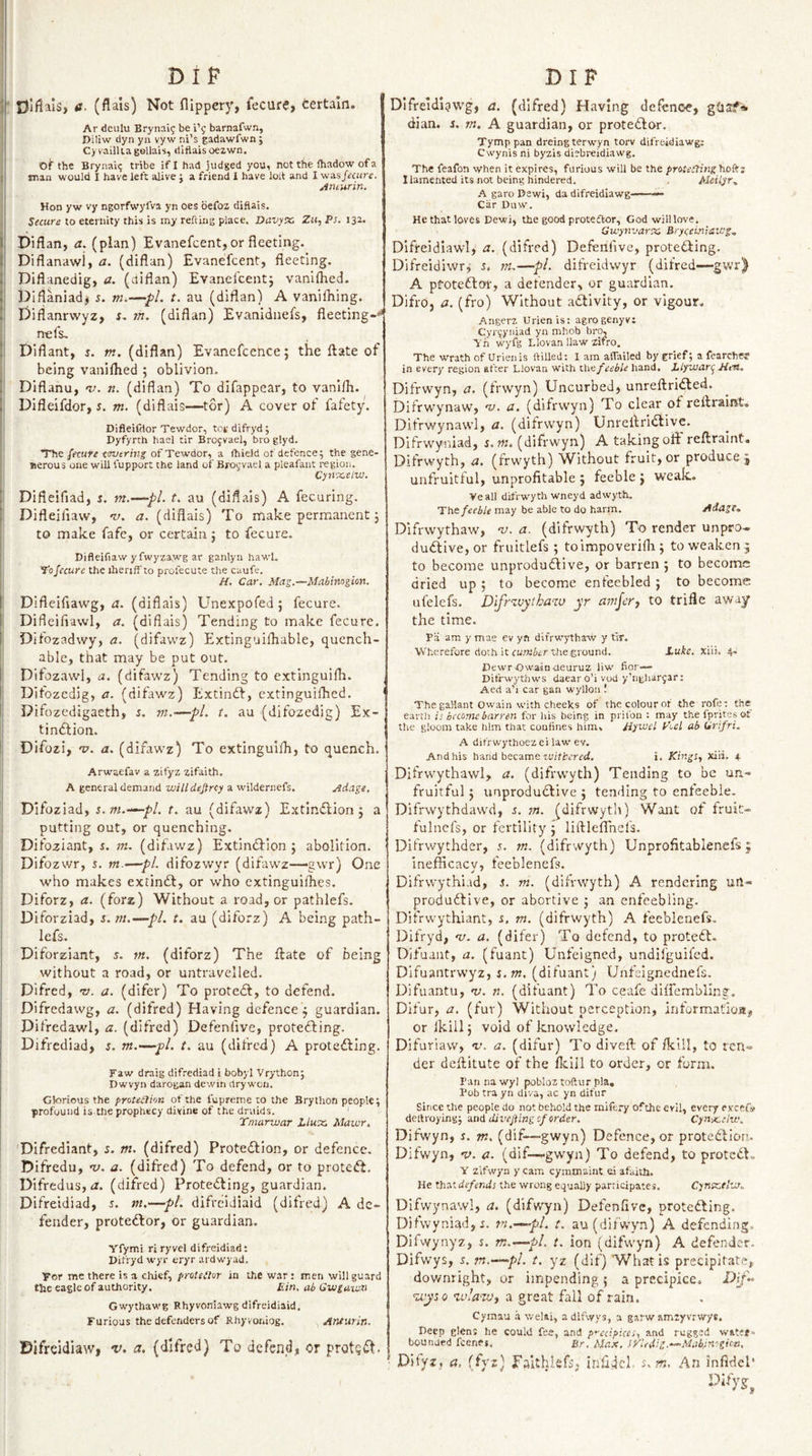 DIP tf. (flals) Not flippery, fecurcj certain. Ar deulu Brynaig be i’g barnafwn, Piliw dyn yn vyw ni’s gadawfwn ; Cyrailliagollais, diflaisoezwn. Of the Brynaig tribe if 1 had judged you, not the (hadow of a man would I have left alive j a friend I have lolt and I was/««re. jinturin. Hon yw vy ngorfwyfva yn oes befoz difiais. Secure to eternity this is my refting place. Davyx, Zit, Ps. 132. Diflan, a. (plan) Evanefcent, or fleeting. Diflanawi, a. (diflun) Evanefcent, fleeting. Diflanedig, a. (diflan) Evanefcent; vanifhed. Diflaniad; s. m.—pi. t. au (diflan) A vanifliing. Difianrwyz, i. m. (diflan) Evaniduefs, fleeting-'^ nefs, i Diflant, s. m. (diflan) Evanefcence; the ftate of being vaniflied ; oblivion. Diflanu, &lt;1/. n. (diflan) To difappear, to vanlfli. Difleifdor, 5. m. (diflais—tor) A cover of fafety. DifleiClor Tewdor, tot difryd ; Dyfyrth hael tir Brojvael, bro glyd. The fecure covering of Tewdor, a (hie)d of defence; the gene- Berous one will fupport the land of Brogvael a pleafant region. Cynoceiw. Difieifiad, 5. tn.—-pi. t. au (diflais) A fecuring. Difleifiaw, ru. a. (diflais) To make permanent; to make fafe, or certain; to fecure. Difleifiaw yfwyzaw'g ar ganlyn hawl. To fecure the ihenff'to profecute the caufe. H. Car. Mag.-~Mahimgion. Difleiflawg, m (diflais) Unexpofed; fecure. Difleiflawl, a. (diflais) Tending to make fecure, Difozadwy, a. (difavvz) Extinguifliable, quench- able, that may be put out. Difozawl, a. (difawz) Tending to extinguifli. Ditozcdig, a. (difawz) Extindf, extinguifhcd. Difozedigaeth, s. m.—pi. t. au (difozedig) Ex- tiniftion. Difozi, v. a. (difawz) To extinguifli, to quench. Arwaefav a zifyz zifaith. A general demand willdejircy a wildernefs. Adage, DIfoziad, s.m.-^pl. t. au (difawz) ExtInClion; a putting out, or quenching. Difoziant, s. (difawz) ExtinCfion ; abolition. Difozwr, s. m.—pi. difozwyr (difawz—&gt;gwr) One who makes exiinCt, or who cxtinguiflies. Diforz, a. (forz) Without a road, or pathlefs. Diforziad, s.m.—pi. t. au (diforz) A being path¬ lefs. Diforziant, s. m, (diforz) The ftate of being without a road, or untravelled. Difred, v. a. (difer) To protedf, to defend. Difredawg, a. (difred) Having defence; guardian. Difredawl, a. (difred) Defenfive, protefting. Difrediad, s. m.—pl. t. au (difred) A proteCfing. Faw draig difrediad i bobyl Vrython; Dwvyn darogan dewin drywen. Glorious the protediion of the fupreme to the Brython people; profound is the prophecy divine of the druids. Tmarwar Llwx, Maior, DIfrediant, 5. m. (difred) Protedlion, or defence. Difredu, •V. a. (difred) To defend, or to proteCf. Difredus, iz. (difred) Proteifting, guardian. Difreidiad, s. m.—pi. difreidiaid (difred) A de¬ fender, proteClor, or guardian. Yfymi ri ryvel difreidiad: Difryd wyr eryr ardwyad. For me there is a chief, protedur in the war : men will guard the eagle of authority. Ein, ab Gwgawn Gwythawg Rhyvoirlawg difreidiaid. Furious the defenders of Rhy voniog. Anturin. Difreidiaw, v. a. (difred) To defend, or protg^t. DIP Difreldlavvg, a. (difred) Having defence, ghsf* dian. s, m. A guardian, or protedlor. Tymp pan dreingterwyn torv difreidiawg; Cwynisni byzis diebi-eidiawg. The feafon when it expires, furious will be the proteding hoft; llamehted its not being hindered. Meiiyr, A garo Dewi, da difreidiawg ——— Car Duw. Hethat loves Dewi, the good proteftor, Godwilllove. Gu’ynvarx, Bryeeuniavog, Difreidiawl, a. (difred) Defenfive, protecting. DIfreidiwr; 5, m.—pL difreidwyr (difred—gwr) A ptoteftof, a defender, or guardian. Difro, a. (fro) Without activity, or vigour. Angerz Urienis: agrogenyv: Cyrgyiiiad yn mhob bro, Yh wyfg Llovan Haw xifro. The wrath of Urienis ftilled: I am aifailed by grief; a fearche? in every region after Llovan with the feeble hand, LiyvJan^ Eirtt. Difrwyn, a. (frwyn) Uncurbed, unreftri^ed. Difrwynaw, 'v. a. (difrwyn) To clear of reftraint. Difrwynawl, a, (difrwyn) Unreftridlive. Difrwyniad, s.m. (difrwyn) A taking oft reftraint. Difrwyth, a. (frwyth) Without fruit, or produce ; unfruitful, unprofitable ; feeble ; wealL Veall difrwyth wneyd adwyth. The feeble may be able to do harm. Adage, Difrwythaw, 'v. a. (difrwyth) To render unpro.. du(ftive,or fruitlefs; toimpoverifli; to weaken ; to become unproduiftive, or barren ; to become dried up; to become enfeebled ; to become ufelefs. Dlfr^vytbaw yr amjery to trifle away the time. Pa am y mae ev yft difrwythaw y tir. Wherefore doth it cu.'Kitr the ground. Luke. xiii. 4. DewrOwain-aeuruz liw' fior— Ditrwythws daear o’i vod yhighargar; Aed a’i car gan wyllon ! The gallant Owain with cheeks of the colour or the rofe: the earcli is become barren for his being in prilbn : may the fprites of the gloom take him that confines him, Hyveel k'oel ab Clrifri. A difrwythoez el law ev. And his hand became i. Kings, xiii. 4 Difrwythawl, a. (difrwyth) Tending to be un¬ fruitful ; unprodudlive ; tending to enfeeble. Difrwythdaw'd, s. m. (difrwyth) Want of fruit- fulncfs, or fertility ; liftleflhefs. Difrwythder, s. m. (difrwyth) Unprofitablenefs; ineffleaev, feeblenefs. Difrwythiad, s. m. (difrwyth) A rendering uH** produdtive, or abortive ; an enfeebling. Difrwythiant, s, m. (difrwyth) A feeblenefs. Difryd, &lt;v. a. (difer) To defend, to protedt. Difuaut, a. (fuant) Unfeigned, undifguifed. Difuantrwyz, s.m. (difuant) Unfeignednefs. Difuantu, ’V. n. (difuant) To ceafe diffembling. Difur, a. (fur) Without perception, informatioi*, or Ikill; void of knowledge. Difuriaw, v. a. (difur) To diveft of /kill, to ren¬ der deftitute of the fldil to order, or form. Pan na wyi pobloz toftur pla, Pob tra yn diva, ac yn difur Since the people do not behold the miftry ofthe evil, every eveefs deitroying; e.u(i divefing of order. Cyn-x-elw. Difwyn, s. m. (dif—gwyn) Defence, or protedlion, Difwyn, v. a. (dif—gwyn) To defend, to protedL Y Zlfwyn y cam cymmaint ei afaiUi. He thASdefends the wrong equally participatej, Cynx,llvf. Difwynawl, a. (difwyn) Defenfive, protedling. Difwyniadji. m.—-pl. t. au (difwyn) A defending. Difwynyz, s. m.—pl. t. ion (difw'yn) A defender. Difwys, s. m.—pl. t. yz (dif) What is precipitate, downright, or impending ; a precipice. &lt;zq)u&lt;3 wlaW) a great fail of rain. Cymau .a welai, a difwys, a garw amiyvrwyK. Deep glens he could fee, and p’-ecipices, and rugged water- bounded feenPi, Br. Max. iyledig.-^Mabinogion, ■ Difyz, a, (fyj) Falthlefs, inlidcb An infidel*