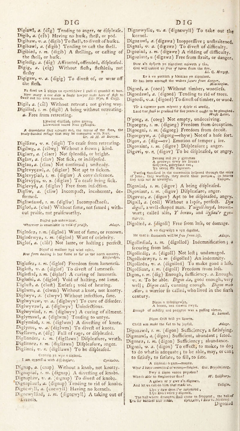 f3^iguwl, a. (cl?g) Tending to anger, or dlfplcafc, Digib, a. (cib) Having no hulk, ihell, or pod. Digibaw, V. a. (digib) To Ihell, to diveft of hufks. Pi gibawl, a. (digib) Tending to caft the Ihell. Digibiad, s. m. (digib) A Iheiling, or cafting of the Iheli, or hulk. Digiedig, a. (dig) Affronted, offended, difpleafed. Bigig, a. (cig) Without fielh, flelhlefs, not flelhy * Di-gigaw, •v. a. (digig) To diveft of, or wear off the ftefti. Pa fawl un a zigiga un cyvreitliiwr i go*!! ei grombil ei bun. How matiy a one doth a riiiglj; lawyer make bare of fiefb to fwell Out his own panneh. Ulii Atyt!, B. Cwfg. Bigil, a. (cil) Without retreat; not giving way. Bigiiiad, s. m. (digil) A being without retreating. Free from retreating. I.Jcwia4 digUjad, galon grvna, Liawi'ozed iiozed Kuz gyftladlu, A depredator that retreats not, the terror of the foes, the ready-handed refuge that may be compared with Nuz. Gr. ab M. ab DavjX.. Bigiliaw, 'V. n. (digil) To ceafe from retreating. Dlgilwg, a. (cilwg) Without a frown ; kind. Diglaer, a. (claer) Not fplendid, or bright. Diglav, &lt;z. (clav) Not fick, or indifpofed. Diglauj^r. (clau) Not continual; unfteady. Diglevyjawl, rJ. (diglav) Not apt to ficken. Biglevy^Iad, rti. (diglav) A convalefcence. Diglevyfu, v. n. (diglav) To ceafe Being lick. Biglevyd, a. (diglav) Free from infedfion. Digliw, a. (cliw) Ineompa&lt;ft, incoherent, de¬ formed. ‘ Bigliwdawd, s. m. (digliw) Incompaftnefs. DigIod,r2. (clod) Without fame, not famed j with¬ out praife, not praifeworthy. Piglnd pob anhawzgar. Whatever is unainiable is void, of praife, jidage. Diglodez, s.m. (diglod) Want of fame, or renown. Biglodrvvyz, f. m. (diglod) Want of celebrity. Diglof, u. (clof) Not lame, or halting j perfedl. Diglof ei moliant hyd wlad oglez, free from baiting is her fame as far as the north country. Rhifierdyn, Biglofcz, -s. m. (diglof) Frecdo-m from lamenefa. Biglofi, -n. a. (diglof) To diveft of lamenefs. Diglofiad, s.m, (diglof) A curing of lamenefs. Blglofni, a, (diglof) Void of halting, not lame. Eigluft, a. (clult) Earlefs; void of hearing. Diglwm, a. (clwm) Without a knot, not knotty. Diglvvjw, a. (clwyv) Without infedfion, fane. i)ighvyva\\', v. a, (diglwyv) To cure of diforder. Diglvvyvawl, a. (diglwyv) Uninfedfious. Biglwyviad, s, m. (diglwyv) A curing of ailment. Biglymawl, a. (diglwm) Tending to untye. Biglymiad, s. m. (diglwm) A divcftlng of knots. Diglymu, 'u. a. (diglwm) To diveft of knots. Digllawn, a. (dig) Full of rage, or difpleafed. Bigllonder, s. m. (digllawn) Difpleafurc, wrath. Plgllonez, s. m. (digllawn) Dlfpleafure, anger. Diglloiii, v. n. (digllawn) To be difpleafed. Cozcaig yz wyv o ziglloni, I am OfpreiTjd with difpleafurc. Cptxteko. Dignap, a. (cnap) Without a knob, not knotty. Dignapiad, i. m. (dignap) A divelling of knobs. Dignupi.iw, v. a. (dignap) To diveft of knobs. Dignaphiwl, a. (dignap) Tending to rid of knobs. Digncw_\ll, a. (cnewyll) flaving no kernels. Dignewylliad, s. m. (dign^vvyU) A taking out of kejnels. Dignewyllu, v. a. (dignewyll) To take out the kernel. Digozawl, tf. (dipwz) Inoppreffive ; unftraltened, Digozi, V. a. (digawz) To diveft of difficulty. Digoziad, 5. m. (digawz) A ridding of difficulty. Digoziant, &lt;/. (digawz) Free from ftrait, or danger, Duw a’n dyfyrth yn zigoziant oziwrth y tan. God will upliold ns free of harm from the fire. LU Q. Hergefi. Ev a VII ymhlith y bleiziau yn zigoziant. He has beep amopgft the wolves fecure from danger, Maiinogirm. Digoed, a. (coed) Without timber, woodlefs. Digoedawl, a. (digoed) Tending to rid of trees. Digoedi, v.a. (digoed) To diveft of timber, or wood. Tir a zigoeter pum mlynez y dylyir ei aredig. Land that{hali be grubbed, for five years it ought to be ploughed. H'efk iaiiss, D'goeg, a, (coeg) Not empty, undeceiving. Digoegez, m. (digoeg) Freedom from deception. Digoegni, s. m. (digoeg) Freedom from deceit. Digoegryw, a. (digoeg—rhyw) Notof a bafe fort. Digov, a. (dig—ov) Emotion of temper ; ire. Digovaint, s. m. (digov) Dlfpleafure j anger. Digovi, V. n. (digov) To be difpleafed, or angry. peuzeg mil yn y gymman A greawys flrwy lev leuan : Golygant, gobrynant ran, Yn nevoz his digovant. Twelvf thou find in the convention believed through the voice of John, they wurfhip, they merit thek portion, in heavef they will not be wrathful, ' taiiejm. Digoviad, s. m. (digov) A being difpleafed. Dlgoviant, 5. m. ^digov) Dlfpleafure, anger. Digovus, a. (digov) Apt to be difpleafed, angry. Digoll, a. (coll) Without a lapfe, perfedt. digolly a well-fhaped man. T'^'tgolliwyti, brown- wort j called alfo, T bemuy and ilyfiau’r gyn~ carets. DigoHed, a. (digoll) Free from lofs, or damage. A VO digywilyz a vyz digolled. He that is fnamelefs will he free from lofs. Adage, Digollediad, s.m. (digolled) Indemnification 5 a fecuring from lofs. Digolledig, a. (digoll) Not loft; undamaged. Digollediwyz, 5. w (ffigolled) An indemnity. Digolledu, t/. a. (digolled) To make good a lofs. Digolliant, i. m. (digoll) Fre.cdom from lofs- Digon, s. m. (dig) Enough, fufficiency, a. Enough. nt. n. To be able. Digon da, good enough, very well j Digon call, cunning enough. Digon mah Alar, a warrior fo called, who lived in the fixth century. Digon 0 zyledogrwyz, A bonez, oez riuwez rwyz. Enough of nobility and pedigree was a paffing virttie. E, Samuel. Digon Crift trift yn Uawen. Chrlft ean make the fad to be joyful. Adage. Digonawd, s. m. (digon) Sufficiency, a fatisfying. Digonawl, a. (digon) Sufficient, abundant j fated. Digonez, s. m. (digon) Sufficiency; abundance. Digoni, m. a. (digon) To eftedl, to make, to do; to do what is adequate ; to be able, may, or can; to fatisfy, to fatiate, to fill, to late. A zigonais o gam—mazeu. What 1 have committed of wrong—forgive. Gw. Sry(jein:aws, Ywy a zigon vazeu pegodau ? Who Ji to forgive our fms ? lY. S,alifi&gt;ury, A galwn ar y gwr a'n digones. And let us. call on him that made us, faliefn, Liys y daw deon i’w zarymred , Ll’ys Eva i veirz y digoned,. The hall wliere ftrangers Ihall come to frequent, the hall of tva for bards ir was wain, CynAelw, i Eva v. Maaawg. Digoniad