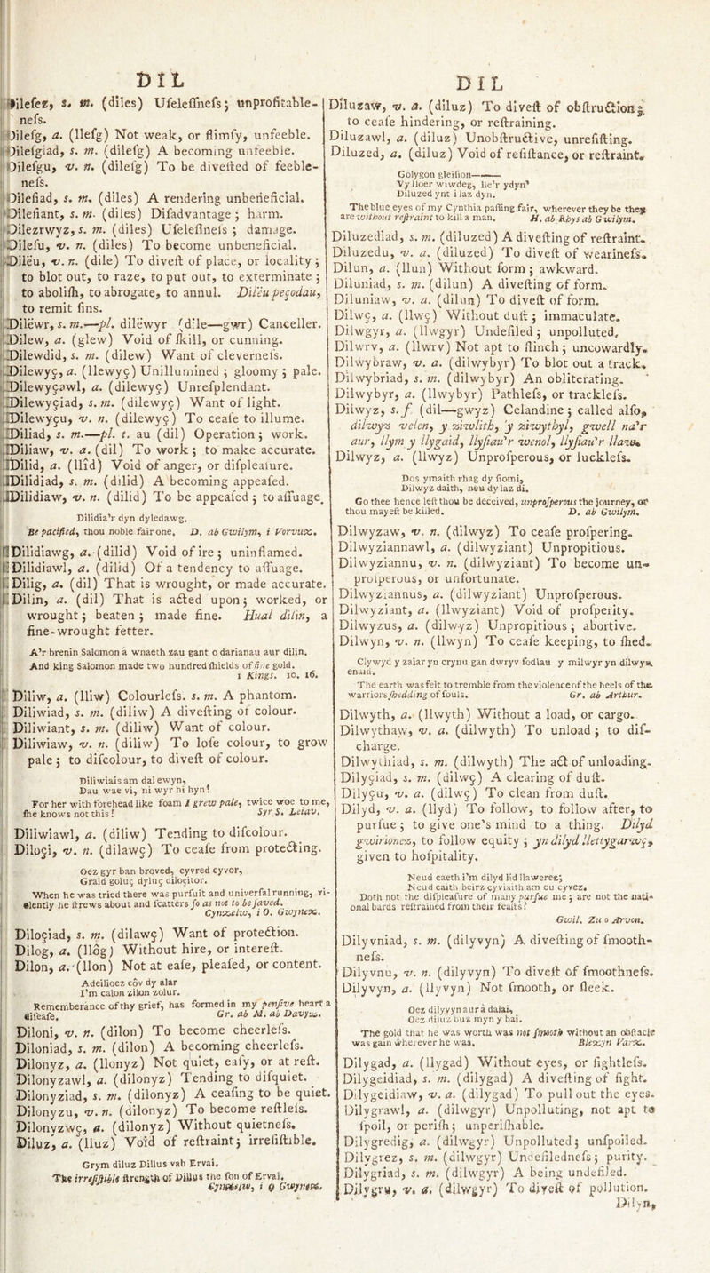 Dl L j‘lilefcK, tn. (dlles) Ufeleflnefs; unprofitable- I nefs. i Oilefg, a. (llefg) Not weak, or flimfy, unfeeble. # OUefgiad, s. m. (dilelg) A becoming uateebie. j Oilefgu, 'v. n. (dilelg) To be diveiled of feeble- I nefs. : Oilefiad, 5. w. (diles) A rendering unbeiieficial. 'Dileliant, 5. (diles) Difadvantage ; harm. I'Dilezrwyz, (diles) Ufeleflnels ; damage. I'Dilefu, nj. n. (diles) To become unbeneficial. i-Diieu, v.n. (dile) To dived; of place, or locality; I to blot out, to raze, to put out, to exterminate ; i to abolilh, to abrogate, to annul. DU'iu pecodauj i to remit fins. i,Dilewr, r. w.i—pi. dilewyr (d’le—gwr) Canceller. -Dilew, a. (glew) Void of fkill, or cunning. jj-DDilewdid, r. m. (dilew) Want of clevernefs. i-Dilewyg, &lt;2. (llewyg) Unillumined ; gloomy; pale. {iDilewyjawl, a. (dilewyc) Unrefplendant. ilDilewyjiad, i.m. (dilewyc) Want of light. flDilewy^u, •v. ti. (dilewyj) To ceafe to illume. ilDiliad, s. m.—pi. t, au (dil) Operation; work. i[.EDiliaw, v. a. (dil) To work; to make accurate. :;li)ilid, a. (Hid) Void of anger, or difplealure. :JDilidiad, r. m. (dilid) A becoming appeafed. iJDilidiaw, v. n. (dilid) To be appeafed; toalTuage. nilidia’r dyn dyledawg. Be pacifiedj thou noble fair one, Z&gt;. ab Gwilym., i P’orvux,, inDHidiawg, i2.(dilid) Void of ire; uninflamed. liDilidiawl, a. (dilid) Of a tendency to alTuage, hDilig, a. (dil) That is wrought, or made accurate. 4!Dilin, a. (dil) That is adled upon; worked, or wrought; beaten ; made fine. Huai diliriy a fine-wrought fetter. A’r brenin Salomon a wnaeth zau gant o darianau aur dilin. i And king Salomon made two hundred Ihields of fine gold. I Kinii. JO. i6. ij Diliw, a. (lliw) Colourlefs. s. m. A phantom. Ij Diliwiad, i. m. (diliw) A divefting or colour, ij Diliwiant, s. m. (diliw) Want of colour, ij Diliwiaw, v. n. (diliw) To lofe colour, to grow pale ; to difcolour, to diveft of colour. Diliwiais am dal ewyn, ! Dau wae vi, ni wyr hi hynl Tor her with forehead like foam I grew paky twice woe to me, Ihe knows not this i -Syr 5. Leiav. Diliwiawl, a. (diliw) Tending to difcolour. ; Diloji, v. n. (dilawj) To ceafe from proteding. Oez gyr ban broved, cyvred cyvor. Grain golug dying dilogitor. I When he was tried there was purfuit and univerfal running, vi- I elently he ftrews about and fcatters has not to bejaved. ' Cyn%.eiWy i 0. Gwytiex,, Dilojiad, 5. m. (dilaw^) Want of protedlion. Dilog, a. (Hog) Without hire, or intereft. i Dilon, ^.'(Hon) Not at eafe, pleafed, or content. Adeilioez cov dy alar I’m calon zilon zolur. DiIuzarY, a. (dlluz) To diveil of ob{lru£tIoi5|, to ceafe hindering, or reftraining. Dlluzawl, a. (diluz) Unobftrudlive, unrefifting. Diluzed, a. (diluz) Void of refiftance, or reftraint, Golygon gleilion———. Vy lloer wiwdeg, lle’r ydyn’ Diluzed ynt i laz dyn. Theblue eyes of my Cynthia paffing fair, wherever they be the-jt are without refiraint to kill a man. jj, ab Rhys ab G wilym. Diluzediad, s. m. (diluzed) A divefting of reftraint. Diluzedu, nj. a. (diluzed) To diveft of Y/earinefsl. Dilun, a. (Hun) Without form; awkv/ard. Diluniad, z. m. (dilun) A divefting of form. Diluniaw, -v. a. (dilun) To diveft of form. Dilwc, tz. (Hw§) Without dull; immaculate. Dilwgyr, zz. (Hwgyr) Undefiled; unpolluted, Dilwrv, a. (Hwrv) Not apt to flinch; uncowardly. DiltX'ybraw, v. a. (dilwybyr) To blot out a track. Dilwybriad, s. m. (dilwybyr) An obliterating. Dilwybyr, a. (Hwybyr) Pathlefs, or tracklefs. Diiwyz, z.f (dil—gwyz) Celandine; called alfo, d'il^juy% 'ueleriy y ‘zhvlitby 'y ‘zi'zuythyly gyvell na'r aur, llym y ilygaidy llyfian'r ’ivenoly llyfian'r lla•^l^^ Diiwyz, a. (Hwyz) Unprofperous, or lucklefs. Dos ymaith rhag dy fiomi, Diiwyz daith, neu dy laz di. Go thee hence left thou be deceived, unprojperous the journey, of thou may eft be killed. D. ab Gwilym. Dilwyzaw, v. n. (diiwyz) To ceafe profpering. Dilwyziannawl, a. (dilwyziant) Unpropitious. Dilwyziannu, -x/. n. (dilwyziant) To become un- proiperous, or unfortunate. Dilwyziannus, a. (dilwyziant) Unprofperous. Dilwyziant, a. (llwyziant) Void of profperity. Dilwyzus, &lt;2. (diiwyz) Unpropitious; abortive. Dilwyn, x;. n. (Hwyn) To ceafe keeping, to flied« Clywyd y zaiaryn cryiui gan dwryv fodlau y milwyr yn dilwysc enaid. The earth wasfelt to tremble from theviolenceof the heels of ttws warriorsyfecdiiing of fouls, Gr. ab Arthur. Dilwyth, a. (Hwyth) Without a load, or cargo. Dilwythaw, x/. a. (dilwyth) To unload ; to dif- charge. Dilwytliiad, i. m. (dilwyth) The adl of unloading. Dilyjiad, z. m. (dilwg) A clearing of duft. Dilyju, x;. a. (dilwj) To clean from duft. Dilyd, X/. a. (Hyd) To foHovc, to follow after, to purfue; to give one’s mind to a thing. Dilyd. gzvlrione'Zy to follow equity ; yn dilyd lUttygarw^^ given to hofpitality. Neud caeth I’m dilyd lid llaweres; Meud caith beirz cyvlaith am eu cyvez. Doth not the difpleafure of nri.ny purjue me j are not the nati¬ onal bards reftraiued from their feafts? Gwil, Zu 0 Afrvon. Dilyvniad, s. m. (dilyvyn) A divefting of fmooth- nefs. Dilyvnu, x/. n. (dilyvyn) To diveft of fmoothnefs. Dilyvyn, a. (Hyvyn) Not fmooth, or fleek. Rememberance ofthy grief, has formed in my penftve heart a Diloni, V. n. (dilon) To become cheerlefs. Diloniad, r. m. (dilon) A becoming cheerlefs. Dilonyz, a. (Honyz) Not quiet, ealy, or at reft. Dilonyzawl, a. (dilonyz) Tending to difquiet. Dilonyziad, s. m. (dilonyz) A ceafmg to be quiet. Dilonyzu, X/. n. (dilonyz) To become reftlels. Dilonyzwj, a. (dilonyz) Without quietnefs, Diluz', a. (Iluz) Void of reftraint; irrefiftible. Grym diluz Dillus vab Ervai. Tks imMiid ftrcnstji of PiUus the fon of Ervai. epmdivy i 9 Gvfjmui, Oez dilyvyn aura dalai, Oez diluz tuz myn y bai. The gold that he was worth was mt fmooth without an oiiftaclc was gain wherever he was. Bletcyn Varx.. Dilygad, a. (Hygad) Vv^ithout eyes, or fightlefs. Dilygeidiad, 5. m. (dilygad) A divefting of fight. Dilygeidiaw, v.a. (dilygad) To pullout the eyes- Dilygrawl, a. (dilwgyr) Unpolluting, not apt t» Ipoil, or perifh; unperifliable. Dilygredig, t2. (dilwgyr) Unpolluted; unfpoiled. Dilygrez, s. m. (dilwgyr) Undenlcdnefs; purity. Dilygriad, r. m. (dilwgyr) A being undefiJed. DiJygru, •v. a, (dilwgyr) To diyeft df pollution.